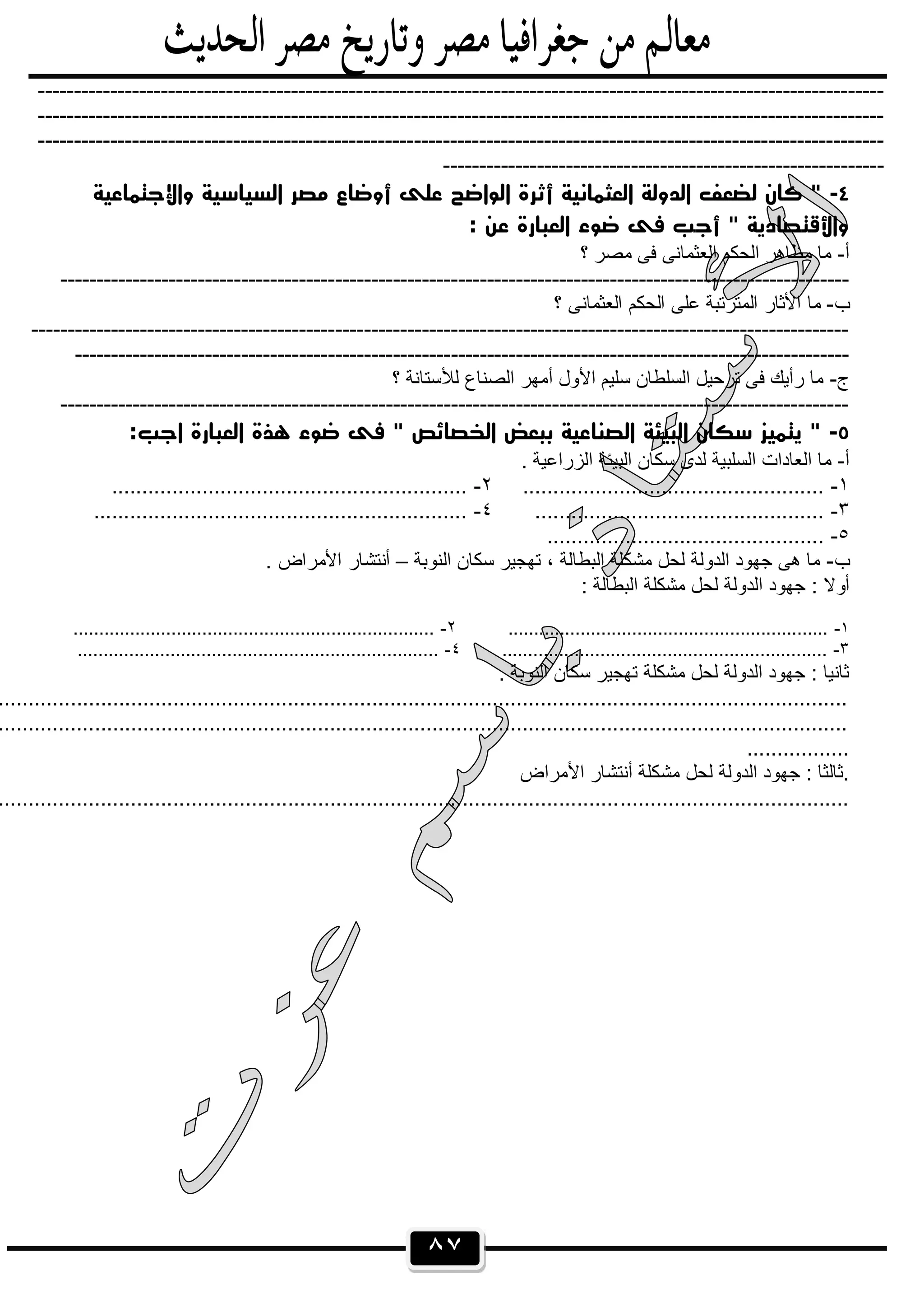 ٨٧
---------------------------------------------------------------------------------------------------------------------
---------------------------------------------------------------------------------------------------------------------
---------------------------------------------------------------------------------------------------------------------
-------------------------------------------------------------
٤-‫واﻹﺟﺘﻤﺎﻋﻴﺔ‬ ‫اﻟﺴﻴﺎﺳﻴﺔ‬ ‫ﻣﺼﺮ‬ ‫أوﺿﺎع‬ ‫ﻋﻠﻰ‬ ‫اﻟﻮاﺿﺢ‬ ‫أﺛﺮة‬ ‫اﻟﻌﺜﻤﺎﻧﻴﺔ‬ ‫اﻟﺪوﻟﺔ‬ ‫ﻟﻀﻌﻒ‬ ‫ﻛﺎن‬ "
: ‫ﻋﻦ‬ ‫اﻟﻌﺒﺎرة‬ ‫ﺿﻮء‬ ‫ﻓﻰ‬ ‫أﺟﺐ‬ " ‫واﻷﻗﺘﺼﺎدﻳﺔ‬
‫أ‬-‫؟‬ ‫ﻣﺻر‬ ‫ﻓﻰ‬ ‫اﻟﻌﺛﻣﺎﻧﻰ‬ ‫اﻟﺣﻛم‬ ‫ﻣظﺎھر‬ ‫ﻣﺎ‬
-------------------------------------------------------------------------------------------------------------
‫ب‬-‫؟‬ ‫اﻟﻌﺛﻣﺎﻧﻰ‬ ‫اﻟﺣﻛم‬ ‫ﻋﻠﻰ‬ ‫اﻟﻣﺗرﺗﺑﺔ‬ ‫اﻷﺛﺎر‬ ‫ﻣﺎ‬
-----------------------------------------------------------------------------------------------------------------
-----------------------------------------------------------------------------------------------------------
‫ج‬-‫؟‬ ‫ﻟﻸﺳﺗﺎﻧﺔ‬ ‫اﻟﺻﻧﺎع‬ ‫أﻣﮭر‬ ‫اﻷول‬ ‫ﺳﻠﯾم‬ ‫اﻟﺳﻠطﺎن‬ ‫ﺗرﺣﯾل‬ ‫ﻓﻰ‬ ‫رأﯾك‬ ‫ﻣﺎ‬
-------------------------------------------------------------------------------------------------------------
٥-:‫اﺟﺐ‬ ‫اﻟﻌﺒﺎرة‬ ‫ﻫﺬة‬ ‫ﺿﻮء‬ ‫ﻓﻰ‬ " ‫اﻟﺨﺼﺎﺋﺺ‬ ‫ﺑﺒﻌﺾ‬ ‫اﻟﺼﻨﺎﻋﻴﺔ‬ ‫اﻟﺒﻴﺌﺔ‬ ‫ﺳﻜﺎن‬ ‫ﻳﺘﻤﻴﺰ‬ "
‫أ‬-. ‫اﻟزراﻋﯾﺔ‬ ‫اﻟﺑﯾﺋﺔ‬ ‫ﺳﻛﺎن‬ ‫ﻟدى‬ ‫اﻟﺳﻠﺑﯾﺔ‬ ‫اﻟﻌﺎدات‬ ‫ﻣﺎ‬
١-..................................................٢-...........................................................
٣-................................................٤-..............................................................
٥-..............................................
‫ب‬-‫اﻟﻧوﺑﺔ‬ ‫ﺳﻛﺎن‬ ‫ﺗﮭﺟﯾر‬ ، ‫اﻟﺑطﺎﻟﺔ‬ ‫ﻣﺷﻛﻠﺔ‬ ‫ﻟﺣل‬ ‫اﻟدوﻟﺔ‬ ‫ﺟﮭود‬ ‫ھﻰ‬ ‫ﻣﺎ‬–. ‫اﻷﻣراض‬ ‫أﻧﺗﺷﺎر‬
‫أوﻻ‬: ‫اﻟﺑطﺎﻟﺔ‬ ‫ﻣﺷﻛﻠﺔ‬ ‫ﻟﺣل‬ ‫اﻟدوﻟﺔ‬ ‫ﺟﮭود‬ :
١-..............................................................٢-......................................................................
٣-...............................................................٤-......................................................................
. ‫اﻟﻧوﺑﺔ‬ ‫ﺳﻛﺎن‬ ‫ﺗﮭﺟﯾر‬ ‫ﻣﺷﻛﻠﺔ‬ ‫ﻟﺣل‬ ‫اﻟدوﻟﺔ‬ ‫ﺟﮭود‬ : ‫ﺛﺎﻧﯾﺎ‬
.............................................................................................................................................
.............................................................................................................................................
.................
‫اﻷﻣراض‬ ‫أﻧﺗﺷﺎر‬ ‫ﻣﺷﻛﻠﺔ‬ ‫ﻟﺣل‬ ‫اﻟدوﻟﺔ‬ ‫ﺟﮭود‬ : ‫.ﺛﺎﻟﺛﺎ‬
.............................................................................................................................................
 