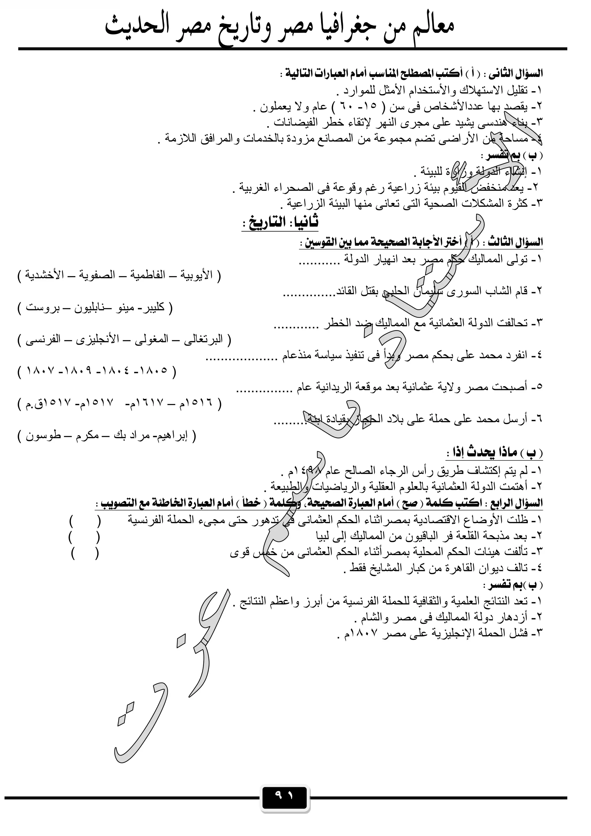 ٩١
 
١-. ‫ﻟﻠﻣوارد‬ ‫اﻷﻣﺛل‬ ‫واﻷﺳﺗﺧدام‬ ‫اﻻﺳﺗﮭﻼك‬ ‫ﺗﻘﻠﯾل‬
٢-) ‫ﺳن‬ ‫ﻓﻰ‬ ‫ﻋدداﻷﺷﺧﺎص‬ ‫ﺑﮭﺎ‬ ‫ﯾﻘﺻد‬١٥-٦٠‫وﻻ‬ ‫ﻋﺎم‬ (. ‫ﯾﻌﻣﻠون‬
٣-. ‫اﻟﻔﯾﺿﺎﻧﺎت‬ ‫ﺧطر‬ ‫ﻹﺗﻘﺎء‬ ‫اﻟﻧﮭر‬ ‫ﻣﺟرى‬ ‫ﻋﻠﻰ‬ ‫ﯾﺷﯾد‬ ‫ھﻧدﺳﻰ‬ ‫ﺑﻧﺎء‬
٤-. ‫اﻟﻼزﻣﺔ‬ ‫واﻟﻣراﻓق‬ ‫ﺑﺎﻟﺧدﻣﺎت‬ ‫ﻣزودة‬ ‫اﻟﻣﺻﺎﻧﻊ‬ ‫ﻣن‬ ‫ﻣﺟﻣوﻋﺔ‬ ‫ﺗﺿم‬ ‫اﻷراﺿﻰ‬ ‫ﻣن‬ ‫ﻣﺳﺎﺣﺔ‬
 
١-. ‫ﻟﻠﺑﯾﺋﺔ‬ ‫وزارة‬ ‫اﻟدوﻟﺔ‬ ‫إﻧﺷﺎء‬
٢-‫و‬ ‫رﻏم‬ ‫زراﻋﯾﺔ‬ ‫ﺑﯾﺋﺔ‬ ‫اﻟﻔﯾوم‬ ‫ﻣﻧﺧﻔض‬ ‫ﯾﻌد‬. ‫اﻟﻐرﺑﯾﺔ‬ ‫اﻟﺻﺣراء‬ ‫ﻓﻰ‬ ‫ﻗوﻋﺔ‬
٣-. ‫اﻟزراﻋﯾﺔ‬ ‫اﻟﺑﯾﺋﺔ‬ ‫ﻣﻧﮭﺎ‬ ‫ﺗﻌﺎﻧﻰ‬ ‫اﻟﺗﻰ‬ ‫اﻟﺻﺣﯾﺔ‬ ‫اﻟﻣﺷﻛﻼت‬ ‫ﻛﺛرة‬
 
 
١-........... ‫اﻟدوﻟﺔ‬ ‫اﻧﮭﯾﺎر‬ ‫ﺑﻌد‬ ‫ﻣﺻر‬ ‫ﺣﻛم‬ ‫اﻟﻣﻣﺎﻟﯾك‬ ‫ﺗوﻟﻰ‬
‫اﻷﯾوﺑﯾﺔ‬ )–‫اﻟﻔﺎطﻣﯾﺔ‬–‫اﻟﺻﻔوﯾﺔ‬–‫اﻷﺧﺷ‬( ‫دﯾﺔ‬
٢-..............‫اﻟﻘﺎﺋد‬ ‫ﺑﻘﺗل‬ ‫اﻟﺣﻠﺑﻰ‬ ‫ﺳﻠﯾﻣﺎن‬ ‫اﻟﺳورى‬ ‫اﻟﺷﺎب‬ ‫ﻗﺎم‬
‫ﻛﻠﯾﺑر‬ )-‫ﻣﯾﻧو‬–‫ﻧﺎﺑﻠﯾون‬–( ‫ﺑروﺳت‬
٣-............ ‫اﻟﺧطر‬ ‫ﺿد‬ ‫اﻟﻣﻣﺎﻟﯾك‬ ‫ﻣﻊ‬ ‫اﻟﻌﺛﻣﺎﻧﯾﺔ‬ ‫اﻟدوﻟﺔ‬ ‫ﺗﺣﺎﻟﻔت‬
‫اﻟﺑرﺗﻐﺎﻟﻰ‬ )–‫اﻟﻣﻐوﻟﻰ‬–‫اﻷﻧﺟﻠﯾزى‬–( ‫اﻟﻔرﻧﺳﻰ‬
٤-‫ﻣﻧذ‬ ‫ﺳﯾﺎﺳﺔ‬ ‫ﺗﻧﻔﯾذ‬ ‫ﻓﻰ‬ ‫وﺑدأ‬ ‫ﻣﺻر‬ ‫ﺑﺣﻛم‬ ‫ﻋﻠﻰ‬ ‫ﻣﺣﻣد‬ ‫اﻧﻔرد‬................... ‫ﻋﺎم‬
)١٨٠٥-١٨٠٤-١٨٠٩-١٨٠٧(
٥-............... ‫ﻋﺎم‬ ‫اﻟرﯾداﻧﯾﺔ‬ ‫ﻣوﻗﻌﺔ‬ ‫ﺑﻌد‬ ‫ﻋﺛﻣﺎﻧﯾﺔ‬ ‫وﻻﯾﺔ‬ ‫ﻣﺻر‬ ‫أﺻﺑﺣت‬
)١٥١٦‫م‬–١٦١٧‫م‬-١٥١٧‫م‬-١٥١٧( ‫ق.م‬
٦-.........‫اﺑﻧﺔ‬ ‫ﺑﻘﯾﺎدة‬ ‫اﻟﺣﺟﺎز‬ ‫ﺑﻼد‬ ‫ﻋﻠﻰ‬ ‫ﺣﻣﻠﺔ‬ ‫ﻋﻠﻰ‬ ‫ﻣﺣﻣد‬ ‫أرﺳل‬
‫إﺑراھﯾم‬ )-‫ﺑك‬ ‫ﻣراد‬–‫ﻣﻛرم‬–( ‫طوﺳون‬
 
١-‫ﻋﺎم‬ ‫اﻟﺻﺎﻟﺢ‬ ‫اﻟرﺟﺎء‬ ‫رأس‬ ‫طرﯾق‬ ‫إﻛﺗﺷﺎف‬ ‫ﯾﺗم‬ ‫ﻟم‬١٤٩٨. ‫م‬
٢-. ‫واﻟطﺑﯾﻌﺔ‬ ‫واﻟرﯾﺎﺿﯾﺎت‬ ‫اﻟﻌﻘﻠﯾﺔ‬ ‫ﺑﺎﻟﻌﻠوم‬ ‫اﻟﻌﺛﻣﺎﻧﯾﺔ‬ ‫اﻟدوﻟﺔ‬ ‫أھﺗﻣت‬
 
١-‫اﻻﻗﺗﺻﺎ‬ ‫اﻷوﺿﺎع‬ ‫ظﻠت‬( ) ‫اﻟﻔرﻧﺳﯾﺔ‬ ‫اﻟﺣﻣﻠﺔ‬ ‫ﻣﺟﻰء‬ ‫ﺣﺗﻰ‬ ‫ﺗدھور‬ ‫ﻓﻰ‬ ‫اﻟﻌﺛﻣﺎﻧﻰ‬ ‫اﻟﺣﻛم‬ ‫ﺑﻣﺻراﺛﻧﺎء‬ ‫دﯾﺔ‬
٢-( ) ‫ﻟﺑﯾﺎ‬ ‫إﻟﻰ‬ ‫اﻟﻣﻣﺎﻟﯾك‬ ‫ﻣن‬ ‫اﻟﺑﺎﻗﯾون‬ ‫ﻓر‬ ‫اﻟﻘﻠﻌﺔ‬ ‫ﻣذﺑﺣﺔ‬ ‫ﺑﻌد‬
٣-‫ﺧﻣس‬ ‫ﻣن‬ ‫اﻟﻌﺛﻣﺎﻧﻰ‬ ‫اﻟﺣﻛم‬ ‫ﺑﻣﺻرأﺛﻧﺎء‬ ‫اﻟﻣﺣﻠﯾﺔ‬ ‫اﻟﺣﻛم‬ ‫ھﯾﺋﺎت‬ ‫ﺗﺄﻟﻔت‬( ) ‫ﻗوى‬
٤-. ‫ﻓﻘط‬ ‫اﻟﻣﺷﺎﯾﺦ‬ ‫ﻛﺑﺎر‬ ‫ﻣن‬ ‫اﻟﻘﺎھرة‬ ‫دﯾوان‬ ‫ﺗﺎﻟف‬
 
١-. ‫اﻟﻧﺗﺎﺋﺞ‬ ‫واﻋظم‬ ‫أﺑرز‬ ‫ﻣن‬ ‫اﻟﻔرﻧﺳﯾﺔ‬ ‫ﻟﻠﺣﻣﻠﺔ‬ ‫واﻟﺛﻘﺎﻓﯾﺔ‬ ‫اﻟﻌﻠﻣﯾﺔ‬ ‫اﻟﻧﺗﺎﺋﺞ‬ ‫ﺗﻌد‬
٢-. ‫واﻟﺷﺎم‬ ‫ﻣﺻر‬ ‫ﻓﻰ‬ ‫اﻟﻣﻣﺎﻟﯾك‬ ‫دوﻟﺔ‬ ‫أزدھﺎر‬
٣-‫ﻣﺻر‬ ‫ﻋﻠﻰ‬ ‫اﻹﻧﺟﻠﯾزﯾﺔ‬ ‫اﻟﺣﻣﻠﺔ‬ ‫ﻓﺷل‬١٨٠٧‫م‬.
 