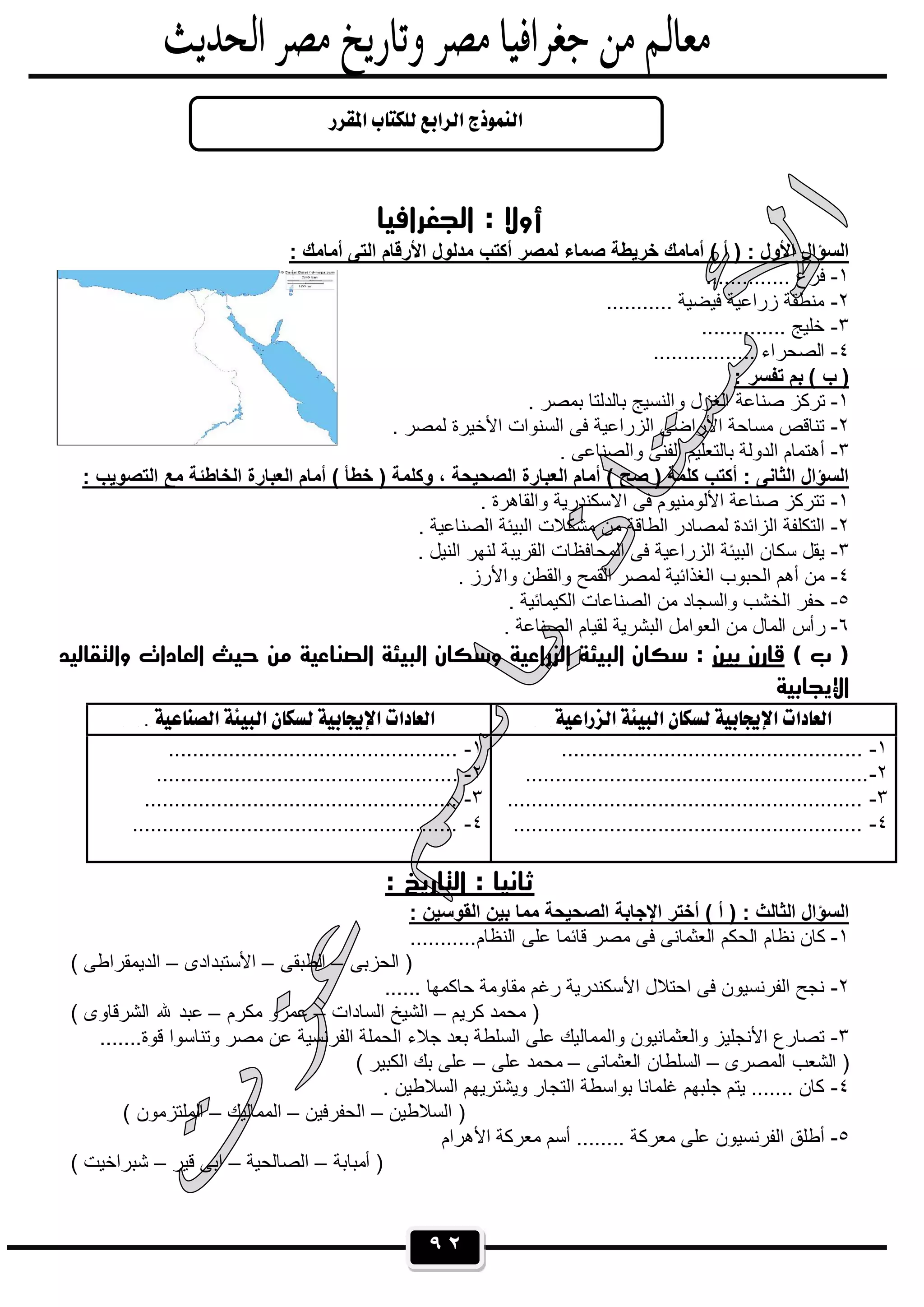 ٩٢
‫اﻟﺠﻐﺮاﻓﻴﺎ‬ : ‫أوﻻ‬
: ‫أﻣﺎﻣك‬ ‫اﻟﺗﻰ‬ ‫اﻷرﻗﺎم‬ ‫ﻣدﻟول‬ ‫أﻛﺗب‬ ‫ﻟﻣﺻر‬ ‫ﺻﻣﺎء‬ ‫ﺧرﯾطﺔ‬ ‫أﻣﺎﻣك‬ ( ‫أ‬ ) : ‫اﻷول‬ ‫اﻟﺳؤال‬
١-.............. ‫ﻓرع‬
٢-........... ‫ﻓﯾﺿﯾﺔ‬ ‫زراﻋﯾﺔ‬ ‫ﻣﻧطﻘﺔ‬
٣-.............. ‫ﺧﻠﯾﺞ‬
٤-................. ‫اﻟﺻﺣراء‬
: ‫ﺗﻔﺳر‬ ‫ﺑم‬ ( ‫ب‬ )
١-‫وا‬ ‫اﻟﻐزل‬ ‫ﺻﻧﺎﻋﺔ‬ ‫ﺗرﻛز‬. ‫ﺑﻣﺻر‬ ‫ﺑﺎﻟدﻟﺗﺎ‬ ‫ﻟﻧﺳﯾﺞ‬
٢-. ‫ﻟﻣﺻر‬ ‫اﻷﺧﯾرة‬ ‫اﻟﺳﻧوات‬ ‫ﻓﻰ‬ ‫اﻟزراﻋﯾﺔ‬ ‫اﻷراﺿﻰ‬ ‫ﻣﺳﺎﺣﺔ‬ ‫ﺗﻧﺎﻗص‬
٣-. ‫واﻟﺻﻧﺎﻋﻰ‬ ‫اﻟﻔﻧﻰ‬ ‫ﺑﺎﻟﺗﻌﻠﯾم‬ ‫اﻟدوﻟﺔ‬ ‫أھﺗﻣﺎم‬
: ‫اﻟﺗﺻوﯾب‬ ‫ﻣﻊ‬ ‫اﻟﺧﺎطﺋﺔ‬ ‫اﻟﻌﺑﺎرة‬ ‫أﻣﺎم‬ ( ‫ﺧطﺄ‬ ) ‫وﻛﻠﻣﺔ‬ ، ‫اﻟﺻﺣﯾﺣﺔ‬ ‫اﻟﻌﺑﺎرة‬ ‫أﻣﺎم‬ ( ‫ﺻﺢ‬ ) ‫ﻛﻠﻣﺔ‬ ‫أﻛﺗب‬ : ‫اﻟﺛﺎﻧﻰ‬ ‫اﻟﺳؤال‬
١-‫ا‬ ‫ﻓﻰ‬ ‫اﻷﻟوﻣﻧﯾوم‬ ‫ﺻﻧﺎﻋﺔ‬ ‫ﺗﺗرﻛز‬. ‫واﻟﻘﺎھرة‬ ‫ﻻﺳﻛﻧدرﯾﺔ‬
٢-. ‫اﻟﺻﻧﺎﻋﯾﺔ‬ ‫اﻟﺑﯾﺋﺔ‬ ‫ﻣﺷﻛﻼت‬ ‫ﻣن‬ ‫اﻟطﺎﻗﺔ‬ ‫ﻟﻣﺻﺎدر‬ ‫اﻟزاﺋدة‬ ‫اﻟﺗﻛﻠﻔﺔ‬
٣-. ‫اﻟﻧﯾل‬ ‫ﻟﻧﮭر‬ ‫اﻟﻘرﯾﺑﺔ‬ ‫اﻟﻣﺣﺎﻓظﺎت‬ ‫ﻓﻰ‬ ‫اﻟزراﻋﯾﺔ‬ ‫اﻟﺑﯾﺋﺔ‬ ‫ﺳﻛﺎن‬ ‫ﯾﻘل‬
٤-. ‫واﻷرز‬ ‫واﻟﻘطن‬ ‫اﻟﻘﻣﺢ‬ ‫ﻟﻣﺻر‬ ‫اﻟﻐذاﺋﯾﺔ‬ ‫اﻟﺣﺑوب‬ ‫أھم‬ ‫ﻣن‬
٥-. ‫اﻟﻛﯾﻣﺎﺋﯾﺔ‬ ‫اﻟﺻﻧﺎﻋﺎت‬ ‫ﻣن‬ ‫واﻟﺳﺟﺎد‬ ‫اﻟﺧﺷب‬ ‫ﺣﻔر‬
٦-‫ﻣ‬ ‫اﻟﻣﺎل‬ ‫رأس‬. ‫اﻟﺻﻧﺎﻋﺔ‬ ‫ﻟﻘﯾﺎم‬ ‫اﻟﺑﺷرﯾﺔ‬ ‫اﻟﻌواﻣل‬ ‫ن‬
( ‫ب‬ )‫ﺑﻴﻦ‬ ‫ﻗﺎرن‬‫واﻟﺘﻘﺎﻟﻴﺪ‬ ‫اﻟﻌﺎدات‬ ‫ﺣﻴﺚ‬ ‫ﻣﻦ‬ ‫اﻟﺼﻨﺎﻋﻴﺔ‬ ‫اﻟﺒﻴﺌﺔ‬ ‫وﺳﻜﺎن‬ ‫اﻟﺰراﻋﻴﺔ‬ ‫اﻟﺒﻴﺌﺔ‬ ‫ﺳﻜﺎن‬ :
‫اﻹ‬‫ﻳﺠﺎﺑﻴﺔ‬
  
١-..................................................
٢-.........................................................
٣-...........................................................
٤-..........................................................
١-................................................
٢-..................................................
٣-....................................................
٤-......................................................
: ‫اﻟﺘﺎرﻳﺦ‬ : ‫ﺛﺎﻧﻴﺎ‬
: ‫اﻟﻘوﺳﯾن‬ ‫ﺑﯾن‬ ‫ﻣﻣﺎ‬ ‫اﻟﺻﺣﯾﺣﺔ‬ ‫اﻹﺟﺎﺑﺔ‬ ‫أﺧﺗر‬ ( ‫أ‬ ) : ‫اﻟﺛﺎﻟث‬ ‫اﻟﺳؤال‬
١-‫اﻟﺣ‬ ‫ﻧظﺎم‬ ‫ﻛﺎن‬...........‫اﻟﻧظﺎم‬ ‫ﻋﻠﻰ‬ ‫ﻗﺎﺋﻣﺎ‬ ‫ﻣﺻر‬ ‫ﻓﻰ‬ ‫اﻟﻌﺛﻣﺎﻧﻰ‬ ‫ﻛم‬
‫اﻟﺣزﺑﻰ‬ )–‫اﻟطﺑﻘﻰ‬–‫اﻷﺳﺗﺑدادى‬–( ‫اﻟدﯾﻣﻘراطﻰ‬
٢-...... ‫ﺣﺎﻛﻣﮭﺎ‬ ‫ﻣﻘﺎوﻣﺔ‬ ‫رﻏم‬ ‫اﻷﺳﻛﻧدرﯾﺔ‬ ‫اﺣﺗﻼل‬ ‫ﻓﻰ‬ ‫اﻟﻔرﻧﺳﯾون‬ ‫ﻧﺟﺢ‬
‫ﻛرﯾم‬ ‫ﻣﺣﻣد‬ )–‫اﻟﺳﺎدات‬ ‫اﻟﺷﯾﺦ‬–‫ﻣﻛرم‬ ‫ﻋﻣرو‬–( ‫اﻟﺷرﻗﺎوى‬ ‫ﷲ‬ ‫ﻋﺑد‬
٣-‫واﻟﻣﻣﺎ‬ ‫واﻟﻌﺛﻣﺎﻧﯾون‬ ‫اﻷﻧﺟﻠﯾز‬ ‫ﺗﺻﺎرع‬.......‫ﻗوة‬ ‫وﺗﻧﺎﺳوا‬ ‫ﻣﺻر‬ ‫ﻋن‬ ‫اﻟﻔرﻧﺳﯾﺔ‬ ‫اﻟﺣﻣﻠﺔ‬ ‫ﺟﻼء‬ ‫ﺑﻌد‬ ‫اﻟﺳﻠطﺔ‬ ‫ﻋﻠﻰ‬ ‫ﻟﯾك‬
‫اﻟﻣﺻرى‬ ‫اﻟﺷﻌب‬ )–‫اﻟﻌﺛﻣﺎﻧﻰ‬ ‫اﻟﺳﻠطﺎن‬–‫ﻋﻠﻰ‬ ‫ﻣﺣﻣد‬–( ‫اﻟﻛﺑﯾر‬ ‫ﺑك‬ ‫ﻋﻠﻰ‬
٤-. ‫اﻟﺳﻼطﯾن‬ ‫وﯾﺷﺗرﯾﮭم‬ ‫اﻟﺗﺟﺎر‬ ‫ﺑواﺳطﺔ‬ ‫ﻏﻠﻣﺎﻧﺎ‬ ‫ﺟﻠﺑﮭم‬ ‫ﯾﺗم‬ ....... ‫ﻛﺎن‬
‫اﻟﺳﻼطﯾن‬ )–‫اﻟﺣﻔرﻓﯾن‬–‫اﻟﻣﻣﺎﻟﯾك‬–( ‫اﻟﻣﻠﺗزﻣون‬
٥-‫اﻷھرام‬ ‫ﻣﻌرﻛﺔ‬ ‫أﺳم‬ ........ ‫ﻣﻌرﻛﺔ‬ ‫ﻋﻠﻰ‬ ‫اﻟﻔرﻧﺳﯾون‬ ‫أطﻠق‬
‫أﻣﺑﺎﺑﺔ‬ )–‫اﻟﺻﺎﻟﺣﯾﺔ‬–‫ﻗﯾر‬ ‫اﺑﻰ‬–( ‫ﺷﺑراﺧﯾت‬

 