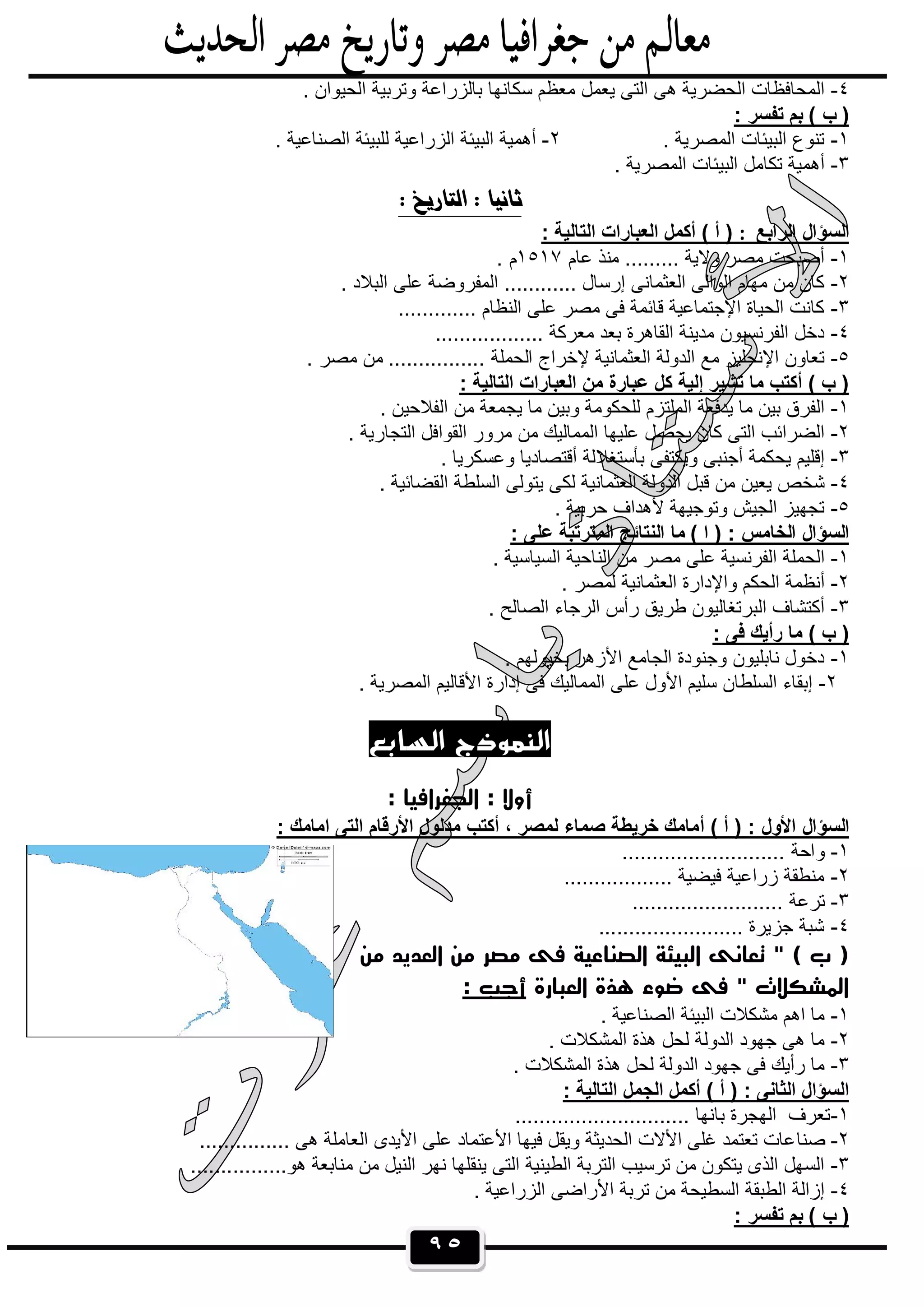 ٩٥
٤-‫ﺳﻛﺎﻧﮭﺎ‬ ‫ﻣﻌظم‬ ‫ﯾﻌﻣل‬ ‫اﻟﺗﻰ‬ ‫ھﻰ‬ ‫اﻟﺣﺿرﯾﺔ‬ ‫اﻟﻣﺣﺎﻓظﺎت‬. ‫اﻟﺣﯾوان‬ ‫وﺗرﺑﯾﺔ‬ ‫ﺑﺎﻟزراﻋﺔ‬
: ‫ﺗﻔﺳر‬ ‫ﺑم‬ ( ‫ب‬ )
١-. ‫اﻟﻣﺻرﯾﺔ‬ ‫اﻟﺑﯾﺋﺎت‬ ‫ﺗﻧوع‬٢-. ‫اﻟﺻﻧﺎﻋﯾﺔ‬ ‫ﻟﻠﺑﯾﺋﺔ‬ ‫اﻟزراﻋﯾﺔ‬ ‫اﻟﺑﯾﺋﺔ‬ ‫أھﻣﯾﺔ‬
٣-. ‫اﻟﻣﺻرﯾﺔ‬ ‫اﻟﺑﯾﺋﺎت‬ ‫ﺗﻛﺎﻣل‬ ‫أھﻣﯾﺔ‬

‫اﻟراﺑﻊ‬ ‫اﻟﺳؤال‬:: ‫اﻟﺗﺎﻟﯾﺔ‬ ‫اﻟﻌﺑﺎرات‬ ‫أﻛﻣل‬ ( ‫أ‬ )
١-‫ﻣ‬ ......... ‫وﻻﯾﺔ‬ ‫ﻣﺻر‬ ‫أﺻﺑﺣت‬‫ﻋﺎم‬ ‫ﻧذ‬١٥١٧. ‫م‬
٢-. ‫اﻟﺑﻼد‬ ‫ﻋﻠﻰ‬ ‫اﻟﻣﻔروﺿﺔ‬ ............ ‫إرﺳﺎل‬ ‫اﻟﻌﺛﻣﺎﻧﻰ‬ ‫اﻟواﻟﻰ‬ ‫ﻣﮭﺎم‬ ‫ﻣن‬ ‫ﻛﺎن‬
٣-............. ‫اﻟﻧظﺎم‬ ‫ﻋﻠﻰ‬ ‫ﻣﺻر‬ ‫ﻓﻰ‬ ‫ﻗﺎﺋﻣﺔ‬ ‫اﻹﺟﺗﻣﺎﻋﯾﺔ‬ ‫اﻟﺣﯾﺎة‬ ‫ﻛﺎﻧت‬
٤-.................. ‫ﻣﻌرﻛﺔ‬ ‫ﺑﻌد‬ ‫اﻟﻘﺎھرة‬ ‫ﻣدﯾﻧﺔ‬ ‫اﻟﻔرﻧﺳﯾون‬ ‫دﺧل‬
٥-‫ﻹﺧراج‬ ‫اﻟﻌﺛﻣﺎﻧﯾﺔ‬ ‫اﻟدوﻟﺔ‬ ‫ﻣﻊ‬ ‫اﻹﻧﺟﻠﯾز‬ ‫ﺗﻌﺎون‬. ‫ﻣﺻر‬ ‫ﻣن‬ ................ ‫اﻟﺣﻣﻠﺔ‬
: ‫اﻟﺗﺎﻟﯾﺔ‬ ‫اﻟﻌﺑﺎرات‬ ‫ﻣن‬ ‫ﻋﺑﺎرة‬ ‫ﻛل‬ ‫إﻟﯾﺔ‬ ‫ﺗﺷﯾر‬ ‫ﻣﺎ‬ ‫أﻛﺗب‬ ( ‫ب‬ )
١-. ‫اﻟﻔﻼﺣﯾن‬ ‫ﻣن‬ ‫ﯾﺟﻣﻌﺔ‬ ‫ﻣﺎ‬ ‫وﺑﯾن‬ ‫ﻟﻠﺣﻛوﻣﺔ‬ ‫اﻟﻣﻠﺗزم‬ ‫ﯾدﻓﻌﺔ‬ ‫ﻣﺎ‬ ‫ﺑﯾن‬ ‫اﻟﻔرق‬
٢-. ‫اﻟﺗﺟﺎرﯾﺔ‬ ‫اﻟﻘواﻓل‬ ‫ﻣرور‬ ‫ﻣن‬ ‫اﻟﻣﻣﺎﻟﯾك‬ ‫ﻋﻠﯾﮭﺎ‬ ‫ﯾﺣﺻل‬ ‫ﻛﺎن‬ ‫اﻟﺗﻰ‬ ‫اﻟﺿراﺋب‬
٣-‫ﺑﺄﺳﺗﻐﻼ‬ ‫وﯾﻛﺗﻔﻰ‬ ‫أﺟﻧﺑﻰ‬ ‫ﯾﺣﻛﻣﺔ‬ ‫إﻗﻠﯾم‬. ‫وﻋﺳﻛرﯾﺎ‬ ‫أﻗﺗﺻﺎدﯾﺎ‬ ‫ﻟﺔ‬
٤-. ‫اﻟﻘﺿﺎﺋﯾﺔ‬ ‫اﻟﺳﻠطﺔ‬ ‫ﯾﺗوﻟﻰ‬ ‫ﻟﻛﻰ‬ ‫اﻟﻌﺛﻣﺎﻧﯾﺔ‬ ‫اﻟدوﻟﺔ‬ ‫ﻗﺑل‬ ‫ﻣن‬ ‫ﯾﻌﯾن‬ ‫ﺷﺧص‬
٥-. ‫ﺣرﺑﯾﺔ‬ ‫ﻷھداف‬ ‫وﺗوﺟﯾﮭﺔ‬ ‫اﻟﺟﯾش‬ ‫ﺗﺟﮭﯾز‬
: ‫ﻋﻠﻰ‬ ‫اﻟﻣﺗرﺗﺑﺔ‬ ‫اﻟﻧﺗﺎﺋﺞ‬ ‫ﻣﺎ‬ ( ‫ا‬ ) : ‫اﻟﺧﺎﻣس‬ ‫اﻟﺳؤال‬
١-. ‫اﻟﺳﯾﺎﺳﯾﺔ‬ ‫اﻟﻧﺎﺣﯾﺔ‬ ‫ﻣن‬ ‫ﻣﺻر‬ ‫ﻋﻠﻰ‬ ‫اﻟﻔرﻧﺳﯾﺔ‬ ‫اﻟﺣﻣﻠﺔ‬
٢-‫ﻟ‬ ‫اﻟﻌﺛﻣﺎﻧﯾﺔ‬ ‫واﻹدارة‬ ‫اﻟﺣﻛم‬ ‫أﻧظﻣﺔ‬. ‫ﻣﺻر‬
٣-. ‫اﻟﺻﺎﻟﺢ‬ ‫اﻟرﺟﺎء‬ ‫رأس‬ ‫طرﯾق‬ ‫اﻟﺑرﺗﻐﺎﻟﯾون‬ ‫أﻛﺗﺷﺎف‬
: ‫ﻓﻰ‬ ‫رأﯾك‬ ‫ﻣﺎ‬ ( ‫ب‬ )
١-. ‫ﺑﺧﯾوﻟﮭم‬ ‫اﻷزھر‬ ‫اﻟﺟﺎﻣﻊ‬ ‫وﺟﻧودة‬ ‫ﻧﺎﺑﻠﯾون‬ ‫دﺧول‬
٢-. ‫اﻟﻣﺻرﯾﺔ‬ ‫اﻷﻗﺎﻟﯾم‬ ‫إدارة‬ ‫ﻓﻰ‬ ‫اﻟﻣﻣﺎﻟﯾك‬ ‫ﻋﻠﻰ‬ ‫اﻷول‬ ‫ﺳﻠﯾم‬ ‫اﻟﺳﻠطﺎن‬ ‫إﺑﻘﺎء‬
‫اﻟﺴﺎﺑﻊ‬ ‫اﻟﻨﻤﻮذج‬
: ‫اﻟﺠﻐﺮاﻓﻴﺎ‬ : ‫أوﻻ‬
‫أ‬ ( ‫أ‬ ) : ‫اﻷول‬ ‫اﻟﺳؤال‬: ‫اﻣﺎﻣك‬ ‫اﻟﺗﻰ‬ ‫اﻷرﻗﺎم‬ ‫ﻣدﻟول‬ ‫أﻛﺗب‬ ، ‫ﻟﻣﺻر‬ ‫ﺻﻣﺎء‬ ‫ﺧرﯾطﺔ‬ ‫ﻣﺎﻣك‬
١-........................... ‫واﺣﺔ‬
٢-.................. ‫ﻓﯾﺿﯾﺔ‬ ‫زراﻋﯾﺔ‬ ‫ﻣﻧطﻘﺔ‬
٣-......................... ‫ﺗرﻋﺔ‬
٤-........................ ‫ﺟزﯾرة‬ ‫ﺷﺑﺔ‬
‫ﻣﻦ‬ ‫اﻟﻌﺪﻳﺪ‬ ‫ﻣﻦ‬ ‫ﻣﺼﺮ‬ ‫ﻓﻰ‬ ‫اﻟﺼﻨﺎﻋﻴﺔ‬ ‫اﻟﺒﻴﺌﺔ‬ ‫ﺗﻌﺎﻧﻰ‬ " ( ‫ب‬ )
‫اﻟﻌﺒﺎرة‬ ‫ﻫﺬة‬ ‫ﺿﻮء‬ ‫ﻓﻰ‬ " ‫اﻟﻤﺸﻜﻼت‬: ‫أﺟﺐ‬
١-. ‫اﻟﺻﻧﺎﻋﯾﺔ‬ ‫اﻟﺑﯾﺋﺔ‬ ‫ﻣﺷﻛﻼت‬ ‫اھم‬ ‫ﻣﺎ‬
٢-. ‫اﻟﻣﺷﻛﻼت‬ ‫ھذة‬ ‫ﻟﺣل‬ ‫اﻟدوﻟﺔ‬ ‫ﺟﮭود‬ ‫ھﻰ‬ ‫ﻣﺎ‬
٣-. ‫اﻟﻣﺷﻛﻼت‬ ‫ھذة‬ ‫ﻟﺣل‬ ‫اﻟدوﻟﺔ‬ ‫ﺟﮭود‬ ‫ﻓﻰ‬ ‫رأﯾك‬ ‫ﻣﺎ‬
: ‫اﻟﺗﺎﻟﯾﺔ‬ ‫اﻟﺟﻣل‬ ‫أﻛﻣل‬ ( ‫أ‬ ) : ‫اﻟﺛﺎﻧﻰ‬ ‫اﻟﺳؤال‬
١-............................. ‫ﺑﺎﻧﮭﺎ‬ ‫اﻟﮭﺟرة‬ ‫ﺗﻌرف‬
٢-‫ﺻﻧﺎ‬............... ‫ھﻰ‬ ‫اﻟﻌﺎﻣﻠﺔ‬ ‫اﻷﯾدى‬ ‫ﻋﻠﻰ‬ ‫اﻷﻋﺗﻣﺎد‬ ‫ﻓﯾﮭﺎ‬ ‫وﯾﻘل‬ ‫اﻟﺣدﯾﺛﺔ‬ ‫اﻷﻻت‬ ‫ﻏﻠﻰ‬ ‫ﺗﻌﺗﻣد‬ ‫ﻋﺎت‬
٣-................‫ھو‬ ‫ﻣﻧﺎﺑﻌﺔ‬ ‫ﻣن‬ ‫اﻟﻧﯾل‬ ‫ﻧﮭر‬ ‫ﯾﻧﻘﻠﮭﺎ‬ ‫اﻟﺗﻰ‬ ‫اﻟطﯾﻧﯾﺔ‬ ‫اﻟﺗرﺑﺔ‬ ‫ﺗرﺳﯾب‬ ‫ﻣن‬ ‫ﯾﺗﻛون‬ ‫اﻟذى‬ ‫اﻟﺳﮭل‬
٤-. ‫اﻟزراﻋﯾﺔ‬ ‫اﻷراﺿﻰ‬ ‫ﺗرﺑﺔ‬ ‫ﻣن‬ ‫اﻟﺳطﯾﺣﺔ‬ ‫اﻟطﺑﻘﺔ‬ ‫إزاﻟﺔ‬
: ‫ﺗﻔﺳر‬ ‫ﺑم‬ ( ‫ب‬ )
 