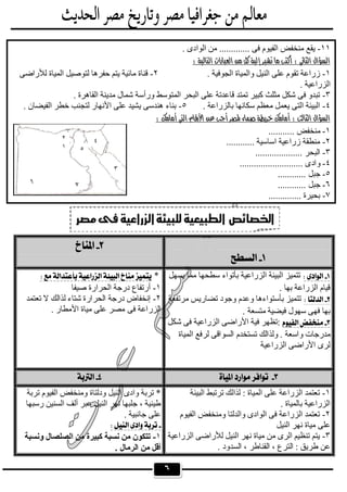 ٦
 
 
‫ﯾﺴﮭﻞ‬ ‫ﻣﻤﺎ‬ ‫ﺳﻄﺤﮭﺎ‬ ‫ﺑﺄﺗﻮاء‬ ‫اﻟﺰراﻋﯿﺔ‬ ‫اﻟﺒﯿﺌﺔ‬ ‫ﺗﺘﻤﯿﺰ‬
. ‫ﺑﮭﺎ‬ ‫اﻟﺰراﻋﺔ‬ ‫ﻗﯿﺎم‬
‫ﻣﺮﺗﻔﻌﺔ‬ ‫ﺗﻀﺎرﯾﺲ‬ ‫وﺟﻮد‬ ‫وﻋﺪم‬ ‫ﺑﺄﺳﺘﻮاءھﺎ‬ ‫ﺗﺘﻤﯿﺰ‬
‫ﻓﯿﻀﯿﺔ‬ ‫ﺳﮭﻮل‬ ‫ﻓﮭﻰ‬ ‫ﺑﮭﺎ‬. ‫ﻣﺘﺴﻌﺔ‬
‫ﺷﻜﻞ‬ ‫ﻓﻰ‬ ‫اﻟﺰراﻋﯿﺔ‬ ‫اﻷراﺿﻰ‬ ‫ﻓﯿﺔ‬ ‫:ﺗﻈﮭﺮ‬
‫ﻟﺮ‬ ‫اﻟﺴﻮاﻗﻰ‬ ‫ﺗﺴﺘﺨﺪم‬ ‫وﻟﺬاﻟﻚ‬ . ‫واﺳﻌﺔ‬ ‫ﻣﺪرﺟﺎت‬‫اﻟﻤﯿﺎة‬ ‫ﻓﻊ‬
‫اﻟﺰراﻋﯿﺔ‬ ‫اﻷراﺿﻰ‬ ‫ﻟﺮى‬
* 
١-‫ﺻﯿﻔﺎ‬ ‫اﻟﺤﺮارة‬ ‫درﺟﺔ‬ ‫أرﺗﻔﺎع‬
٢-‫ﺗﻌﺘﻤﺪ‬ ‫ﻻ‬ ‫ﻟﺬاﻟﻚ‬ ‫ﺷﺘﺎء‬ ‫اﻟﺤﺮارة‬ ‫درﺟﺔ‬ ‫إﻧﺨﻔﺎض‬
‫ﻓﻰ‬ ‫اﻟﺰراﻋﺔ‬. ‫اﻷﻣﻄﺎر‬ ‫ﻣﯿﺎة‬ ‫ﻋﻠﻰ‬ ‫ﻣﺼﺮ‬
  
١-‫اﻟﺒﯿﺌﺔ‬ ‫ﺗﺮﺗﺒﻂ‬ ‫ﻟﺬاﻟﻚ‬ : ‫اﻟﻤﯿﺎة‬ ‫ﻋﻠﻰ‬ ‫اﻟﺰراﻋﺔ‬ ‫ﺗﻌﺘﻤﺪ‬
. ‫ﺑﺎﻟﻤﯿﺎة‬ ‫اﻟﺰراﻋﯿﺔ‬
٢-‫اﻟﻔﯿﻮم‬ ‫وﻣﻨﺨﻔﺾ‬ ‫واﻟﺪﻟﺘﺎ‬ ‫اﻟﻮادى‬ ‫ﻓﻰ‬ ‫اﻟﺰراﻋﺔ‬ ‫ﺗﻌﺘﻤﺪ‬
‫اﻟﻨﯿﻞ‬ ‫ﻧﮭﺮ‬ ‫ﻣﯿﺎة‬ ‫ﻋﻠﻰ‬
٣-‫اﻟﺰراﻋﯿﺔ‬ ‫ﻟﻸراﺿﻰ‬ ‫اﻟﻨﯿﻞ‬ ‫ﻧﮭﺮ‬ ‫ﻣﯿﺎة‬ ‫ﻣﻦ‬ ‫اﻟﺮى‬ ‫ﺗﻨﻈﯿﻢ‬ ‫ﯾﺘﻢ‬
‫طﺮﯾﻖ‬ ‫ﻋﻦ‬. ‫اﻟﺴﺪود‬ ، ‫اﻟﻘﻨﺎطﺮ‬ ، ‫اﻟﺘﺮع‬ :
‫ﺗﺮﺑﺔ‬ ‫اﻟﻔﯿﻮم‬ ‫وﻣﻨﺨﻔﺾ‬ ‫ودﻟﺘﺎة‬ ‫اﻟﻨﯿﻞ‬ ‫وادى‬ ‫ﺗﺮﺑﺔ‬ *
‫رﺳﺒﮭﺎ‬ ‫اﻟﺴﻨﯿﻦ‬ ‫أﻟﻒ‬ ‫ﻋﺒﺮ‬ ‫اﻟﻨﯿﻞ‬ ‫ﻧﮭﺮ‬ ‫ﺟﻠﺒﮭﺎ‬ ، ‫طﯿﻨﯿﺔ‬
. ‫ﺟﺎﻧﺒﯿﺔ‬ ‫ﻋﻠﻰ‬
 
١-‫وﻧﺴﺒﺔ‬ ‫اﻟﺼﻠﺼﺎل‬ ‫ﻣﻦ‬ ‫ﻛﺒﯿﺮة‬ ‫ﻧﺴﺒﺔ‬ ‫ﻣﻦ‬ ‫ﺗﺘﻜﻮن‬
. ‫اﻟﺮﻣﺎل‬ ‫ﻣﻦ‬ ‫أﻗﻞ‬

١١-. ‫اﻟﻮادى‬ ‫ﻣﻦ‬ ............. ‫ﻓﻰ‬ ‫اﻟﻔﯿﻮم‬ ‫ﻣﻨﺨﻔﺾ‬ ‫ﯾﻘﻊ‬
 
١-. ‫اﻟﺠﻮﻓﯿﺔ‬ ‫واﻟﻤﯿﺎة‬ ‫اﻟﻨﯿﻞ‬ ‫ﻋﻠﻰ‬ ‫ﺗﻘﻮم‬ ‫زراﻋﺔ‬٢-‫ﻟﻸر‬ ‫اﻟﻤﯿﺎة‬ ‫ﻟﺘﻮﺻﯿﻞ‬ ‫ﺣﻔﺮھﺎ‬ ‫ﯾﺘﻢ‬ ‫ﻣﺎﺋﯿﺔ‬ ‫ﻗﻨﺎة‬‫اﺿﻰ‬
. ‫اﻟﺰراﻋﯿﺔ‬
٣-. ‫اﻟﻘﺎھﺮة‬ ‫ﻣﺪﯾﻨﺔ‬ ‫ﺷﻤﺎل‬ ‫ورأﺳﺔ‬ ‫اﻟﻤﺘﻮﺳﻂ‬ ‫اﻟﺒﺤﺮ‬ ‫ﻋﻠﻰ‬ ‫ﻗﺎﻋﺪﺗﺔ‬ ‫ﺗﻤﺘﺪ‬ ‫ﻛﺒﯿﺮ‬ ‫ﻣﺜﻠﺚ‬ ‫ﺷﻜﻞ‬ ‫ﻓﻰ‬ ‫ﺗﺒﺪو‬
٤-. ‫ﺑﺎﻟﺰراﻋﺔ‬ ‫ﺳﻜﺎﻧﮭﺎ‬ ‫ﻣﻌﻈﻢ‬ ‫ﯾﻌﻤﻞ‬ ‫اﻟﺘﻰ‬ ‫اﻟﺒﯿﺌﺔ‬٥-. ‫اﻟﻔﯿﻀﺎن‬ ‫ﺧﻄﺮ‬ ‫ﻟﺘﺠﻨﺐ‬ ‫اﻷﻧﮭﺎر‬ ‫ﻋﻠﻰ‬ ‫ﯾﺸﯿﺪ‬ ‫ھﻨﺪﺳﻰ‬ ‫ﺑﻨﺎء‬
 
١-........... ‫ﻣﻨﺨﻔﺾ‬
٢-............ ‫اﺳﺎﺳﯿﺔ‬ ‫زراﻋﯿﺔ‬ ‫ﻣﻨﻄﻘﺔ‬
٣-.................... ‫اﻟﺒﺤﺮ‬
٤-........................... ‫وادى‬
٥-............ ‫ﺟﺒﻞ‬
٦-............ ‫ﺟﺒﻞ‬
٧-.............. ‫ﺑﺤﯿﺮة‬
١
٢
٣
٤
٥
٦ ٧
 