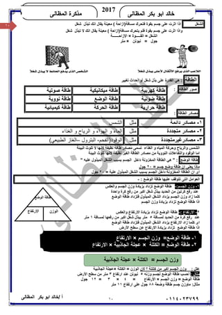 ١٠/ ‫أ‬‫ﺧﺎﻟﺪ‬‫ﺑﻜﺮ‬ ‫اﺑﻮ‬‫اﻟﻤﻈﺎﻟﻰ‬ ٠١١٤٠٢٣٧٩٩
‫ﺍﻟﻤﻅﺎﻟﻰ‬ ‫ﺒﻜﺭ‬ ‫ﺍﺒﻭ‬ ‫ﺨﺎﻟﺩ‬
2017
‫ﺍﻟﻤﻅﺎﻟﻰ‬ ‫ﻤﺫﻜﺭﺓ‬KHALED
١٠ ‫اﻟﺸﻐﻞ‬‫ﺟﺴﻢ‬ ‫ﻋﻠﻰ‬ ‫اﺛﺮت‬ ‫اذا‬‫ﺑ‬‫ﻘﻮة‬‫ﻣﺴﺎﻓﺔ‬ ‫ﻓﺘﺤﺮك‬( ‫)ازاﺣﺔ‬‫ﻣﻌﯿﻨﺔ‬‫ﺗ‬ ‫اﻧﻚ‬ ‫ﯾﻘﺎل‬‫ﺒﺬل‬‫ﺷﻐﻞ‬
‫و‬‫ﺟﺴﻢ‬ ‫ﻋﻠﻰ‬ ‫اﺛﺮت‬ ‫اذا‬‫ﺑ‬‫ﻘﻮة‬‫ﯾﺘ‬ ‫ﻓﻠﻢ‬‫ﻣﻌﯿﻨﺔ‬ ( ‫ﻣﺴﺎﻓﺔ)ازاﺣﺔ‬ ‫ﺤﺮك‬‫ﺗ‬ ‫ﻻ‬ ‫اﻧﻚ‬ ‫ﯾﻘﺎل‬‫ﺒﺬل‬‫ﺷﻐﻞ‬
‫اﻟﻘـــــﻮة‬ = ‫اﻟﺸﻐﻞ‬×‫اﻹزاﺣـــــــﺔ‬
‫ﻧﯿﻮﺗﻦ‬ = ‫ﺟﻮل‬×‫ﻣﺘﺮ‬
‫اﻟﻄﺎﻗﺔ‬‫ﺗﻐﯿﯿﺮ‬ ‫إﺣﺪاث‬ ‫أو‬ ‫ﺷﻐﻞ‬ ‫ﺑﺬل‬ ‫ﻋﻠﻰ‬ ‫اﻟﻘﺪرة‬ ‫ھﻲ‬ :
‫ﺻﻮر‬‫اﻟﻄﺎﻗﺔ‬:
‫ﻣﺼﺎدر‬‫اﻟﻄﺎﻗﺔ‬:
١-‫داﺋﻤﺔ‬ ‫ﻣﺼﺎدر‬‫ﻣﺜﻞ‬‫اﻟﺸﻤﺲ‬
٢-‫ﻣﺘﺠﺪدة‬ ‫ﻣﺼﺎدر‬‫ﻣﺜﻞ‬‫و‬ ‫اﻟﻤﺎء‬‫اﻟﮭﻮاء‬‫و‬ ‫اﻟﺮﯾﺎح‬ ‫و‬‫اﻟﻐﺬاء‬
٣-‫ﻣﺼﺎدرﻏﯿﺮﻣﺘﺠﺪدة‬‫ﻣﺜﻞ‬‫اﻟﻮﻗﻮد)اﻟﻔﺤﻢ‬-‫اﻟﺒﺘﺮول‬–(‫اﻟﻄﺒﯿﻌﻲ‬ ‫اﻟﻐﺎز‬
‫اﻟﻤﯿﺎه‬ ‫وﺣﺮﻛﺔ‬ ‫واﻟﺮﯾﺎح‬ ‫اﻟﺸﻤﺲ‬‫اﻟﻐﺬاء‬ ‫و‬‫ﻣﺼﺎ‬ ‫ﺗﺴﻤﻰ‬‫ﻧﻈﯿﻔﺔ‬ ‫ﻃﺎﻗﺔ‬ ‫در‬‫اﻟﺒﯿﺌﺔ‬ ‫ﺗﻠﻮث‬ ‫ﻻ‬ ‫ﻻﻧﮭﺎ‬
‫اﻣﺎ‬‫اﻟﻨﻮوﯾﺔ‬ ‫واﻟﺘﻔﺎﻋﻼت‬ ‫اﻟﻮﻗﻮد‬‫اﻟﺒﯿﺌﺔ‬ ‫ﺗﻠﻮث‬ ‫ﻻﻧﮭﺎ‬ ‫ﻧﻈﯿﻔﺔ‬ ‫اﻟﻐﯿﺮ‬ ‫اﻟﻄﺎﻗﺔ‬ ‫ﻣﺼﺎدر‬ ‫ﻣﻦ‬
‫ﻃﺎﻗﺔ‬‫اﻟﻮﺿﻊ‬" ‫ﻋﻠﯿﮫ‬ ‫اﻟﻤﺒﺬول‬ ‫اﻟﺸﻐﻞ‬ ‫ﺑﺴﺒﺐ‬ ‫اﻟﺠﺴﻢ‬ ‫داﺧﻞ‬ ‫اﻟﻤﺨﺰوﻧﺔ‬ ‫اﻟﻄﺎﻗﺔ‬ ‫ھﻲ‬ " :
= ‫ﺟﺴﻢ‬ ‫وﺿﻊ‬ ‫ﻃﺎﻗﺔ‬ ‫ان‬ ‫ﯾﻌﻨﻰ‬ ‫ﻣﺎذا‬٢٠‫ﺟﻮل‬
‫ﺑﺴ‬ ‫اﻟﺠﺴﻢ‬ ‫داﺧﻞ‬ ‫اﻟﻤﺨﺰوﻧﺔ‬ ‫اﻟﻄﺎﻗﺔ‬ ‫ان‬ ‫اى‬= ‫ﻋﻠﯿﺔ‬ ‫اﻟﻤﺒﺬول‬ ‫اﻟﺸﻐﻞ‬ ‫ﺒﺐ‬٢٠‫ﺟﻮل‬
: ‫اﻟﻮﺿﻊ‬ ‫ﻃﺎﻗﺔ‬ ‫ﻋﻠﯿﮭﺎ‬ ‫ﺗﺘﻮﻗﻒ‬ ‫اﻟﺘﻰ‬ ‫اﻟﻌﻮاﻣﻞ‬-
١-‫اﻟﺠﺴﻢ‬ ‫وزن‬:-‫اﻟﻮﺿﻊ‬ ‫ﻃﺎﻗﺔ‬‫واﻟﻌﻜﺲ‬ ‫اﻟﺠﺴﻢ‬ ‫وزن‬ ‫ﺑﺰﯾﺎدة‬ ‫ﺗﺰداد‬
‫ﻋﻨﺪ‬‫اﻟﺤﺪﯾﺪ‬ ‫ﻣﻦ‬ ‫ﻛﺮﺗﯿﻦ‬ ‫رﻓﻊ‬‫ﺷﻐﻞ‬ ‫ﯾﺒﺬل‬‫واﺣﺪة‬ ‫ﻛﺮة‬ ‫رﻓﻊ‬ ‫ﻣﻦ‬ ‫اﻛﺒﺮ‬
‫اﻟﻮﺿﻊ‬ ‫ﻃﺎﻗﺔ‬ ‫ﻓﺘﺰداد‬ ‫اﻟﻤﺒﺬول‬ ‫اﻟﺸﻐﻞ‬ ‫ﯾﺰداد‬ ‫اﻟﺠﺴﻢ‬ ‫وزن‬ ‫زاد‬ ‫ﻛﻠﻤﺎ‬
‫اﻟﻮ‬ ‫ﻃﺎﻗﺔ‬ ‫اذا‬‫اﻟﺠﺴﻢ‬ ‫وزن‬ ‫ﺑﺰﯾﺎدة‬ ‫ﺗﺰداد‬ ‫ﺿﻊ‬
٢-‫اﻻرﺗﻔﺎع‬:-‫واﻟﻌﻜﺲ‬ ‫اﻻرﺗﻔﺎع‬ ‫ﺑﺰﯾﺎدة‬ ‫ﺗﺰداد‬ ‫اﻟﻮﺿﻊ‬ ‫ﻃﺎﻗﺔ‬
‫ﻋﻨﺪ‬‫ﻟﻤﺴﺎﻓﺔ‬ ‫اﻟﺤﺪﯾﺪ‬ ‫ﻣﻦ‬ ‫ﻛﺮة‬ ‫رﻓﻊ‬٥‫ﻣﺘﺮ‬‫ﺷﻐﻞ‬ ‫ﯾﺒﺬل‬‫اﻛﺒﺮ‬‫ﻟﻤﺴﺎﻓﺔ‬ ‫رﻓﻌﮭﺎ‬ ‫ﻣﻦ‬١‫ﻣﺘﺮ‬
‫اﻟﻮﺿﻊ‬ ‫ﻃﺎﻗﺔ‬ ‫ﻓﺘﺰداد‬ ‫اﻟﻤﺒﺬول‬ ‫اﻟﺸﻐﻞ‬ ‫ﯾﺰداد‬ ‫اﻻرﺗﻔﺎع‬ ‫زاد‬ ‫ﻛﻠﻤﺎ‬ ‫اى‬
‫اذا‬‫اﻟﻮﺿﻊ‬ ‫ﻃﺎﻗﺔ‬‫ﺑﺰﯾﺎدة‬ ‫ﺗﺰداد‬‫اﻻ‬‫ﻋﻦ‬ ‫رﺗﻔﺎع‬‫اﻷرض‬ ‫ﺳﻄﺢ‬
‫اﻟﺠﺴﻢ‬ ‫ﻛﺘﻠﺔ‬ = ‫اﻟﺠﺴﻢ‬ ‫وزن‬×‫اﻷرﺿﯿﺔ‬ ‫اﻟﺠﺎذﺑﯿﺔ‬ ‫ﻋﺠﻠﺔ‬
‫ﻻن‬ ‫؟‬ ‫ﻛﺘﻠﺘﺔ‬ ‫ﻣﻦ‬ ‫اﻛﺒﺮ‬ ‫اﻟﺠﺴﻢ‬ ‫وزن‬ : ‫ﻋﻠﻞ‬‫اﻟﻜﺘﻠﺔ‬ = ‫اﻟﻮزن‬×‫اﻟﺠﺎذﺑﯿﺔ‬ ‫ﻋﺠﻠﺔ‬
: ‫ﻣﺜﺎل‬‫وزﻧﮫ‬ ‫ﻟﺠﺴﻢ‬ ‫اﻟﻮﺿﻊ‬ ‫ﻃﺎﻗﺔ‬ ‫أﺣﺴﺐ‬٥‫ارﺗﻔﺎع‬ ‫ﻋﻨﺪ‬ ‫ﻧﯿﻮﺗﻦ‬٣‫ﻣﺘﺮ‬‫اﻷرض‬ ‫ﺳﻄﺢ‬ ‫ﻣﻦ‬
‫اﻟﺠﺴﻢ‬ ‫وزن‬ = ‫اﻟﻮﺿﻊ‬ ‫ﻃﺎﻗﺔ‬×= ‫اﻷرﺗﻔﺎع‬٤×٣=١٢‫ﺟﻮل‬
‫وﺿﻌﺔ‬ ‫ﻃﺎﻗﺔ‬ ‫ﺟﺴﻢ‬ ‫ﻣﺎوزن‬ :‫ﻣﺜﺎل‬٨٨‫ارﺗﻔﺎع‬ ‫ﻋﻠﻰ‬ ‫ﺟﻮل‬١١‫ﻣﺘﺮ‬
‫ﻛﮭﺮﺑﯿﺔ‬ ‫ﻃﺎﻗﺔ‬‫ﻣﯿﻜﺎﻧﯿﻜﯿﺔ‬ ‫ﻃﺎﻗﺔ‬‫ﺻﻮﺗﯿﺔ‬ ‫ﻃﺎﻗﺔ‬
‫ﺿﻮﺋﯿﺔ‬ ‫ﻃﺎﻗﺔ‬‫اﻟﻮﺿﻊ‬ ‫ﻃﺎﻗﺔ‬‫ﻧﻮوﯾﺔ‬ ‫ﻃﺎﻗﺔ‬
‫ﻃﺎﻗ‬‫ﺣﺮارﯾﺔ‬ ‫ﺔ‬‫اﻟﺤﺮﻛﺔ‬ ‫ﻃﺎﻗﺔ‬‫ﻛﯿﻤﯿﺎﺋﯿﺔ‬ ‫ﻃﺎﻗﺔ‬
١-‫ﻃﺎ‬‫اﻟﺠﺴﻢ‬ ‫وزن‬ =‫اﻟﻮﺿﻊ‬ ‫ﻗﺔ‬×‫اﻻرﺗﻔﺎع‬
٢-‫اﻟﻜﺘﻠﺔ‬ = ‫اﻟﻮﺿﻊ‬ ‫ﻃﺎﻗﺔ‬×‫اﻟﺠﺎذﺑﯿﺔ‬ ‫ﻋﺠﻠﺔ‬×‫اﻻرﺗﻔﺎع‬
‫اﻟﻜﺘﻠﺔ‬ = ‫اﻟﺠﺴﻢ‬ ‫وزن‬×‫اﻟﺠﺎذﺑﯿﺔ‬ ‫ﻋﺠﻠﺔ‬
‫اﻟﻮﺿﻊ‬ ‫ﻃﺎﻗﺔ‬
‫اﻟﻮزن‬‫اﻹرﺗﻔﺎع‬
 