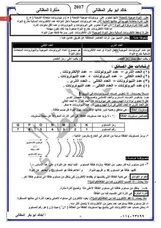 ٨/ ‫أ‬‫ﺧﺎﻟﺪ‬‫ﺑﻜﺮ‬ ‫اﺑﻮ‬‫اﻟﻤﻈﺎﻟﻰ‬ ٠١١٤٠٢٣٧٩٩
‫ﺍﻟﻤﻅﺎﻟﻰ‬ ‫ﺒﻜﺭ‬ ‫ﺍﺒﻭ‬ ‫ﺨﺎﻟﺩ‬
2017
‫ﺍﻟﻤﻅﺎﻟﻰ‬ ‫ﻤﺫﻜﺭﺓ‬KHALED
٨ :‫ﻋﻠﻞ‬‫اﻟﺸﺤﻨﺔ‬ ‫ﻣﻮﺟﺒﺔ‬ ‫اﻟﻨﻮاة‬‫؟‬_+ ) ‫اﻟﺸﺤﻨﺔ‬ ‫ﻣﺘﻌﺎدﻟﺔ‬ ‫ﻧﯿﻮﺗﺮوﻧﺎت‬ ‫و‬ ( + ) ‫اﻟﺸﺤﻨﺔ‬ ‫ﻣﻮﺟﺒﺔ‬ ‫ﺑﺮوﺗﻮﻧﺎت‬ ‫ﻋﻠﻰ‬ ‫ﺗﺤﺘﻮى‬ ‫ﻻﻧﮭﺎ‬(
‫؟‬ ‫اﻟﻌﺎدﯾﺔ‬ ‫ﺣﺎﻟﺘﮭﺎ‬ ‫ﻓﻲ‬ ‫ﻛﮭﺮﺑﯿﺎ‬ ‫ﻣﺘﻌﺎدﻟﺔ‬ ‫اﻟﺬرة‬ :‫ﻋﻠﻞ‬‫اﻟﻨﻮاة‬ ‫ﺧﺎرج‬ ‫اﻟﺴﺎﻟﺒﺔ‬ ‫اﻹﻟﻜﺘﺮوﻧﺎت‬ ‫ﻋﺪد‬ =‫اﻟﻨﻮاة‬ ‫داﺧﻞ‬ ‫اﻟﻤﻮﺟﺒﺔ‬ ‫اﻟﺒﺮوﺗﻮﻧﺎت‬ ‫ﻋﺪد‬ ‫ﻻن‬
‫اﻟﺬ‬ ‫ﻛﺘﻠﺔ‬ :‫ﻋﻠﻞ‬‫؟‬ ‫اﻟﻨﻮاة‬ ‫ﻓﻲ‬ ‫ﻣﺮﻛﺰة‬ ‫رة‬‫اﻟﺬرة‬ ‫ﻣﻜﻮﻧﺎت‬ ‫اﺛﻘﻞ‬ ‫ھﻤﺎ‬ ‫و‬ ‫اﻟﻨﯿﻮﺗﺮوﻧﺎت‬ ‫و‬ ‫اﻟﺒﺮوﺗﻮﻧﺎت‬ ‫ﻋﻠﻰ‬ ‫ﺗﺤﺘﻮى‬ ‫اﻟﻨﻮاة‬ ‫ﻻن‬
‫اﻻﻟﻜﺘﺮوﻧﺎت‬ ‫ﻛﺘﻠﺔ‬ ‫اﻣﺎ‬‫ﻣﮭﻤﻠﺔ‬ ‫ﺗﻜﻮن‬ ‫ﺗﻜﺎد‬ ‫ﺟﺪا‬ ‫ﺻﻐﯿﺮة‬ ‫اﻟﻨﻮاة‬ ‫ﺧﺎرج‬
‫اﻟﻤﻮﺟﺒﺔ؟‬ ‫اﻟﻨﻮاة‬ ‫داﺧﻞ‬ ‫اﻟﺴﺎﻟﺒﺔ‬ ‫اﻻﻟﻜﺘﺮوﻧﺎت‬ ‫ﺗﺴﻘﻂ‬ ‫ﻻ‬ ‫ﻋﻠﻞ‬‫اﻻﻟﻜﺘﺮ‬ ‫ﻻن‬‫اﻟﻨﻮاة‬ ‫ﺣﻮل‬ ‫ﻓﺎﺋﻘﺔ‬ ‫ﺑﺴﺮﻋﺔ‬ ‫ﺗﺪور‬ ‫وﻧﺎت‬
: ‫ھﺎﻣﺔ‬ ‫ﻣﻠﺤﻮﻇﺔ‬: ‫ھﻤﺎ‬ ‫ﻋﺪدﯾﻦ‬ ‫ﻃﺮﯾﻖ‬ ‫ﻋﻦ‬ ‫اﻟﻤﺨﺘﻠﻔﺔ‬ ‫اﻟﻌﻨﺎﺻﺮ‬ ‫ذرات‬ ‫ﺑﯿﻦ‬ ‫اﻟﺘﻤﯿﯿﺰ‬ ‫ﯾﻤﻜﻦ‬
‫اﻟﻨـــــﻮاة‬ ‫ﻓﻲ‬ ‫اﻟﺒــﺮوﺗــﻮﻧــﺎت‬ ‫ﻋـــــﺪد‬ ‫ﺗـﻐﯿـــﺮ‬ ‫إذا‬ :‫ﯾﺤـــــﺪث‬ ‫ﻣـــــﺎذا‬.
‫و‬ ‫اﻟـــــﺬرى‬ ‫اﻟﻌـــــﺪد‬ ‫ﯾﺘــﻐﯿـــﺮ‬ :‫ﺟـــ‬‫اﻟﻌﺪد‬‫آﺧــــﺮ‬ ‫ﻋﻨﺼـــﺮ‬ ‫ذرة‬ ‫وﺗﺼﺒـــﺢ‬ ‫اﻟﻜــﺘﻠــﻰ‬
‫ﻋﻠﻞ‬‫ﻧﯿﻮﺗﺮوﻧﺎت‬ ‫ﻋﻠﻰ‬ ‫اﻟﮭﯿﺪروﺟﯿﻦ‬ ‫ذرة‬ ‫ﻧﻮاة‬ ‫ﺗﺤﺘﻮى‬ ‫ﻻ‬‫اﻟﻜﺘﻠﻰ‬ ‫اﻟﻌﺪد‬ = ‫اﻟﺬرى‬ ‫اﻟﻌﺪد‬ ‫ﻻن‬
‫اﻟﮭﯿﺪروﺟﯿﻦ‬ ‫ذرة‬ ‫ﻓﻰ‬ ‫اﻟﻜﺘﻠﻰ‬ ‫اﻟﻌﺪد‬ = ‫اﻟﺬرى‬ ‫اﻟﻌﺪد‬ ‫ﻋﻠﻞ‬‫ﺻﻔﺮ‬ = ‫اﻟﻨﯿﻮﺗﺮوﻧﺎت‬ ‫ﻋﺪد‬ ‫ﻻن‬
‫ﻣﺴﺘﻮﯾﺎت‬‫اﻟﻄﺎﻗﺔ‬‫وھﻤﯿﺔ‬ ‫ﻣﻨﺎﻃﻖ‬ ‫ھﻲ‬ :‫ﺗﺪور‬‫اﻹﻟﻜﺘﺮوﻧﺎت‬ ‫ﺧﻼﻟﮭﺎ‬‫اﻟﻨﻮاة‬ ‫ﺣﻮل‬‫ﻛﻞ‬‫ﺣﺴﺐ‬‫ﻃﺎﻗﺘ‬‫ﺔ‬.
‫ﺧﺼﺎﺋﺺ‬‫ﻣﺴﺘﻮﯾﺎت‬‫اﻟﻄﺎﻗ‬‫ﺔ‬:١-‫ﻣﺴﺘﻮﯾﺎت‬ ‫ﺳﺒﻌﺔ‬ ‫ﻋﻦ‬ ‫اﻟﻤﻌﺮوﻓﺔ‬ ‫اﻟﺬرات‬ ‫أﻛﺒﺮ‬ ‫ﻓﻰ‬ ‫اﻟﻄﺎﻗﺔ‬ ‫ﻣﺴﺘﻮﯾﺎت‬ ‫ﻋﺪد‬ ‫ﯾﺰﯾﺪ‬ ‫ﻻ‬
٢-: ‫اﻟﺘﺎﻟﯿﺔ‬ ‫ﺑﺎﻟﺮﻣﻮز‬ ‫اﻟﺨﺎرج‬ ‫إﻟﻰ‬ ‫اﻟﺪاﺧﻞ‬ ‫ﻣﻦ‬ ‫ﻣﺮﺗﺒﺔ‬ ‫اﻟﻄﺎﻗﺔ‬ ‫ﻟﻤﺴﺘﻮﯾﺎت‬ ‫ﯾﺮﻣﺰ‬
:‫ھـــﺎﻣــﺔ‬ ‫ﻣﻠﺤـــﻮﻇــﺔ‬-
٣-‫ﻛــﻞ‬‫و‬ ‫اﻟﻄﺎﻗﺔ‬ ‫ﻣﻦ‬ ‫ﻣﻌﯿﻦ‬ ‫ﻗﺪر‬ ‫ﻟــﮫ‬ ‫ﻣﺴﺘﻮى‬‫اﻟﻤﺴﺘﻮى‬ ‫ﻃﺎﻗﺔ‬ ‫ﺗﺰداد‬: ‫اﻻﺳﺎس‬ ‫ھﺬا‬ ‫ﻋﻠﻰ‬ ‫و‬ ‫اﻟﻨﻮاة‬ ‫ﻋﻦ‬ ‫اﺑﺘﻌﺪ‬ ‫ﻛﻠﻤﺎ‬-
‫أﻗﻠ‬‫ﮭﻢ‬‫اﻟﻤﺴﺘﻮى‬ ‫ھﻮ‬ ‫ﻃﺎﻗﺔ‬K‫اﻗﺮﺑﮭﻢ‬ ‫و‬.‫ﻟﻠﻨﻮاة‬‫و‬‫أﻋﻼ‬‫ھﻢ‬‫اﻟﻤﺴﺘﻮى‬ ‫ھﻮ‬ ‫ﻃﺎﻗﺔ‬Q‫اﺑﻌﺪھﻢ‬ ‫و‬‫اﻟﻨﻮاة‬ ‫ﻋﻦ‬
‫اﻟﻜﻢ‬‫او‬‫اﻟﻜﻮاﻧﺘﻢ‬‫اﻟ‬ ‫ﻛﻤﯿﺔ‬ ‫ھﻲ‬ :. ‫آﺧﺮ‬ ‫ﻃﺎﻗﺔ‬ ‫ﻣﺴﺘﻮى‬ ‫إﻟﻰ‬ ‫ﻃﺎﻗﺔ‬ ‫ﻣﺴﺘﻮى‬ ‫ﻣﻦ‬ ‫ﯾﻨﺘﻘﻞ‬ ‫ﻟﻜﻰ‬ ‫اﻹﻟﻜﺘﺮون‬ ‫ﯾﻔﻘﺪھﺎ‬ ‫أو‬ ‫ﯾﻜﺘﺴﺒﮭﺎ‬ ‫اﻟﺘﻲ‬ ‫ﻄﺎﻗﺔ‬
-‫اﻟﻄﺎﻗﺔ)ﻛﻮاﻧﺘﻢ(؟؟‬ ‫ﻣﻦ‬ ‫ﻛﻤﺎ‬ ‫اﻹﻟﻜﺘﺮون‬ ‫اﻛﺘﺴﺐ‬ ‫إذا‬ : ‫ﯾﺤﺪث‬ ‫ﻣﺎذا‬
:‫ﺟـــ‬.‫ﻣﺜﺎرة‬ ‫اﻟﺬرة‬ ‫وﺗﺼﺒﺢ‬ ‫ﻣﻨﺔ‬ ‫اﻷﻋﻠﻰ‬ ‫اﻟﻄﺎﻗﺔ‬ ‫ﻣﺴﺘﻮى‬ ‫إﻟﻰ‬ ‫ﻃﺎﻗﺘﮫ‬ ‫ﻣﺴﺘﻮى‬ ‫ﻣﻦ‬ ‫ﯾﻨﺘﻘﻞ‬
‫اﻟﺬرة‬‫اﻟﻤﺜﺎرة‬‫اﻛﺘﺴﺒﺖ‬ ‫اﻟﺘﻰ‬ ‫اﻟﺬرة‬ ‫ھﻰ‬‫اﻟﻄﺎﻗﺔ‬ ‫ﻣﻦ‬ ‫ﻛﻤﺎ‬
‫اﻟﻄﺎﻗﺔ)ﻛﻮاﻧﺘﻢ(؟؟‬ ‫ﻣﻦ‬ ‫ﻛﻤﺎ‬ ‫اﻹﻟﻜﺘﺮون‬ ‫ﻓﻘﺪ‬ ‫إذا‬ :‫ﯾﺤﺪث‬ ‫ﻣﺎذا‬‫اﻟﻤﺴﺘﻘﺮة‬ ‫ﺣﺎﻟﺘﮭﺎ‬ ‫إﻟﻰ‬ ‫اﻟﺬرة‬ ‫وﺗﻌﻮد‬ ‫اﻻﺻﻠﻰ‬ ‫ﻣﺴﺘﻮاه‬ ‫إﻟﻰ‬ ‫اﻹﻟﻜﺘﺮون‬ ‫ﯾﻌﻮد‬ :‫ـ‬
٤-. ‫ﻣﻨﮫ‬ ‫أﻛﺜﺮ‬ ‫ﯾﺘﺤﻤﻞ‬ ‫ﻻ‬ ‫اﻹﻟﻜﺘﺮوﻧﺎت‬ ‫ﻣﻦ‬ ‫ﻣﻌﯿﻦ‬ ‫ﻋﺪد‬ ‫ﯾﺴﺘﻮﻋﺐ‬ ‫ﻃﺎﻗﺔ‬ ‫ﻣﺴﺘﻮى‬ ‫ﻛﻞ‬
٥-‫ﻣﺴ‬ ‫ﺑﮭﺎ‬ ‫ﯾﺘﺸﺒﻊ‬ ‫اﻟﺘﻲ‬ ‫اﻹﻟﻜﺘﺮوﻧﺎت‬ ‫ﻋﺪد‬ ‫ﺣﺴﺎب‬ ‫ﯾﻤﻜﻦ‬) ‫اﻟﻌﻼﻗﺔ‬ ‫ﻣﻦ‬ ‫اﻟﻄﺎﻗﺔ‬ ‫ﺘﻮﯾﺎت‬٢‫ن‬٢
‫اﻟﻤﺴﺘﻮى‬ ‫رﻗﻢ‬ ‫ھﻮ‬ ( ‫ن‬ ) ‫ﺣﯿﺚ‬ (
‫اﻟﺬرى‬ ‫اﻟﻌﺪد‬‫اﻟﻜﺘﻠﻲ‬ ‫اﻟﻌﺪد‬
‫ﺎت‬ ‫اﻻﻟﻜﺘﺮوﻧ‬ ‫ﺪد‬ ‫ﻋ‬ ‫او‬ ‫ﻮاة‬ ‫اﻟﻨ‬ ‫ﻞ‬ ‫داﺧ‬ ‫ﺔ‬ ‫اﻟﻤﻮﺟﺒ‬ ‫ﺎت‬ ‫اﻟﺒﺮوﺗﻮﻧ‬ ‫ﺪد‬ ‫ﻋ‬ ‫ﻮ‬ ‫ھ‬
‫اﻟﻨﻮاة‬ ‫ﺧﺎرج‬ ‫اﻟﺴﺎﻟﺒﺔ‬
‫واﻟﻨﯿﻮﺗﺮ‬ ‫ﺔ‬‫اﻟﻤﻮﺟﺒ‬ ‫ﺎت‬‫اﻟﺒﺮوﺗﻮﻧ‬ ‫ﺪاد‬‫أﻋ‬ ‫ﻮع‬‫ﻣﺠﻤ‬ ‫ھﻮ‬‫ﺔ‬‫اﻟﻤﺘﻌﺎدﻟ‬ ‫ﺎت‬‫وﻧ‬
‫اﻟﻨﻮاة‬ ‫داﺧﻞ‬
‫اﻟﻌﻨﺼﺮ‬ ‫رﻣﺰ‬ ‫ﯾﺴﺎر‬ ‫اﺳﻔﻞ‬ ‫ﯾﻜﺘﺐ‬ ‫و‬‫اﻟﻌﻨﺼﺮ‬ ‫رﻣﺰ‬ ‫اﻋﻠﻰ‬ ‫ﯾﻜﺘﺐ‬ ‫و‬
‫اﻟﻤﺴﺘﻮى‬ ‫رﻣﺰ‬KLMNOPQ
‫اﻟﻤﺴﺘﻮى‬ ‫رﻗﻢ‬1234567
 
