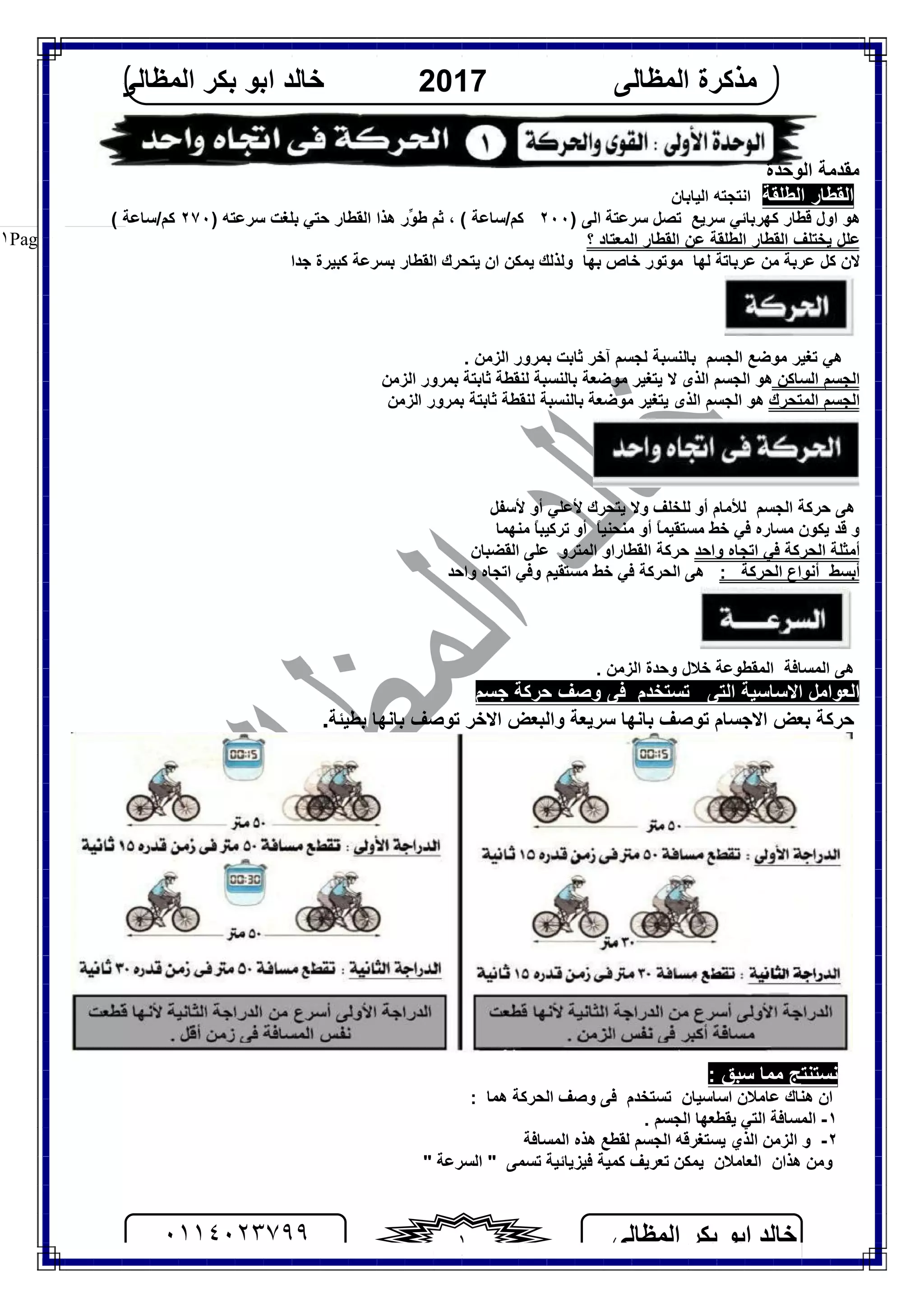 ‫اﻟﻤﻈﺎﻟﻰ‬ ‫ﺑﻜﺮ‬ ‫اﺑﻮ‬ ‫ﺧﺎﻟﺪ‬٠١١٤٠٢٣٧٩٩ ١
‫اﻟﻤﻈﺎﻟﻰ‬ ‫ﻣﺬﻛﺮة‬2017‫اﻟﻤﻈﺎﻟﻰ‬ ‫ﺑﻜﺮ‬ ‫اﺑﻮ‬ ‫ﺧﺎﻟﺪ‬
Page |١
‫اﻟﻮﺣﺪة‬ ‫ﻣﻘﺪﻣﺔ‬
‫اﻟﻄﻠﻘﺔ‬ ‫اﻟﻘﻄﺎر‬‫اﻟﯿﺎﺑﺎن‬ ‫اﻧﺘﺠﺘﮫ‬
) ‫اﻟﻰ‬ ‫ﺳﺮﻋﺘﺔ‬ ‫ﺗﺼﻞ‬ ‫ﺳﺮﯾﻊ‬ ‫ﻛﮭﺮﺑﺎﺋﻲ‬ ‫ﻗﻄﺎر‬ ‫اول‬ ‫ھﻮ‬٢٠٠) ‫ﺳﺮﻋﺘﮫ‬ ‫ﺑﻠﻐﺖ‬ ‫ﺣﺘﻲ‬ ‫اﻟﻘﻄﺎر‬ ‫ھﺬا‬ ‫ﱢر‬‫ﻮ‬‫ﻃ‬ ‫ﺛﻢ‬ ، ( ‫ﻛﻢ/ﺳﺎﻋﺔ‬٢٧٠( ‫ﻛﻢ/ﺳﺎﻋﺔ‬
‫؟‬ ‫اﻟﻤﻌﺘﺎد‬ ‫اﻟﻘﻄﺎر‬ ‫ﻋﻦ‬ ‫اﻟﻄﻠﻘﺔ‬ ‫اﻟﻘﻄﺎر‬ ‫ﯾﺨﺘﻠﻒ‬ ‫ﻋﻠﻞ‬
‫ﻋﺮﺑﺎﺗﺔ‬ ‫ﻣﻦ‬ ‫ﻋﺮﺑﺔ‬ ‫ﻛﻞ‬ ‫ﻻن‬‫ﻟﮭﺎ‬‫ﺧﺎص‬ ‫ﻣﻮﺗﻮر‬‫ﺑﮭﺎ‬‫وﻟﺬﻟﻚ‬‫ﯾﻤﻜﻦ‬‫ﯾﺘﺤﺮك‬ ‫ان‬‫اﻟﻘﻄﺎر‬‫ﺑﺴﺮﻋ‬‫ﺔ‬‫ﻛﺒﯿﺮة‬‫ﺟﺪا‬
‫آﺧﺮ‬ ‫ﻟﺠﺴﻢ‬ ‫ﺑﺎﻟﻨﺴﺒﺔ‬ ‫اﻟﺠﺴﻢ‬ ‫ﻣﻮﺿﻊ‬ ‫ﺗﻐﯿﺮ‬ ‫ھﻲ‬‫ﺛﺎﺑﺖ‬. ‫اﻟﺰﻣﻦ‬ ‫ﺑﻤﺮور‬
‫اﻟﺴﺎﻛﻦ‬ ‫اﻟﺠﺴﻢ‬‫اﻟﺰﻣﻦ‬ ‫ﺑﻤﺮور‬ ‫ﺛﺎﺑﺘﺔ‬ ‫ﻟﻨﻘﻄﺔ‬ ‫ﺑﺎﻟﻨﺴﺒﺔ‬ ‫ﻣﻮﺿﻌﺔ‬ ‫ﯾﺘﻐﯿﺮ‬ ‫ﻻ‬ ‫اﻟﺬى‬ ‫اﻟﺠﺴﻢ‬ ‫ھﻮ‬
‫اﻟﻤﺘﺤﺮك‬ ‫اﻟﺠﺴﻢ‬‫اﻟﺰﻣﻦ‬ ‫ﺑﻤﺮور‬ ‫ﺛﺎﺑﺘﺔ‬ ‫ﻟﻨﻘﻄﺔ‬ ‫ﺑﺎﻟﻨﺴﺒﺔ‬ ‫ﻣﻮﺿﻌﺔ‬ ‫ﯾﺘﻐﯿﺮ‬ ‫اﻟﺬى‬ ‫اﻟﺠﺴﻢ‬ ‫ھﻮ‬
‫ﺣﺮﻛﺔ‬ ‫ھﻰ‬‫اﻟﺠﺴﻢ‬‫ﻟ‬‫أو‬ ‫ﻸﻣﺎم‬‫ﻷﺳﻔﻞ‬ ‫أو‬ ‫ﻷﻋﻠﻲ‬ ‫ﯾﺘﺤﺮك‬ ‫وﻻ‬ ‫ﻟﻠﺨﻠﻒ‬
‫و‬‫ﻣﻨﮭﻤﺎ‬ ً‫ﺎ‬‫ﺗﺮﻛﯿﺒ‬ ‫أو‬ ً‫ﺎ‬‫ﻣﻨﺤﻨﯿ‬ ‫أو‬ ً‫ﺎ‬‫ﻣﺴﺘﻘﯿﻤ‬ ‫ﺧﻂ‬ ‫ﻓﻲ‬ ‫ﻣﺴﺎره‬ ‫ﯾﻜﻮن‬ ‫ﻗﺪ‬
‫واﺣﺪ‬ ‫اﺗﺠﺎه‬ ‫ﻓﻲ‬ ‫اﻟﺤﺮﻛﺔ‬ ‫أﻣﺜﻠﺔ‬‫اﻟﻘﻀﺒﺎن‬ ‫ﻋﻠﻰ‬ ‫اﻟﻤﺘﺮو‬ ‫اﻟﻘﻄﺎراو‬ ‫ﺣﺮﻛﺔ‬
: ‫اﻟﺤﺮﻛﺔ‬ ‫أﻧﻮاع‬ ‫أﺑﺴﻂ‬‫ھﻰ‬‫واﺣﺪ‬ ‫اﺗﺠﺎه‬ ‫وﻓﻲ‬ ‫ﻣﺴﺘﻘﯿﻢ‬ ‫ﺧﻂ‬ ‫ﻓﻲ‬ ‫اﻟﺤﺮﻛﺔ‬
‫ھﻰ‬‫اﻟﻤﺴﺎﻓﺔ‬‫اﻟﻤﻘﻄ‬‫ﻮﻋﺔ‬. ‫اﻟﺰﻣﻦ‬ ‫وﺣﺪة‬ ‫ﺧﻼل‬
‫ﺣﺮﻛﺔ‬ ‫وﺻﻒ‬ ‫ﻓﻰ‬ ‫ﺗﺴﺘﺨﺪم‬ ‫اﻟﺘﻰ‬ ‫اﻻﺳﺎﺳﯿﺔ‬ ‫اﻟﻌﻮاﻣﻞ‬‫ﺟﺴﻢ‬
‫ﺣﺮﻛﺔ‬‫ﺑﻌﺾ‬‫اﻻﺟﺴﺎم‬‫ﺗﻮﺻﻒ‬‫ﺳﺮﯾﻌﺔ‬ ‫ﺑﺎﻧﮭﺎ‬‫اﻻﺧﺮ‬ ‫واﻟﺒﻌﺾ‬‫ﺗﻮﺻﻒ‬‫ﺑﻄﯿﺌﺔ‬ ‫ﺑﺎﻧﮭﺎ‬.
‫ﻧﺴﺘﻨﺘﺞ‬‫ﻣ‬‫ﺳﺒﻖ‬ ‫ﻤﺎ‬:
‫ان‬‫ﻋﺎﻣﻼن‬ ‫ھﻨﺎك‬‫اﺳﺎﺳﯿﺎن‬‫ﻓﻰ‬ ‫ﺗﺴﺘﺨﺪم‬‫اﻟﺤﺮﻛﺔ‬ ‫وﺻﻒ‬‫ھﻤﺎ‬:
١-. ‫اﻟﺠﺴﻢ‬ ‫ﯾﻘﻄﻌﮭﺎ‬ ‫اﻟﺘﻲ‬ ‫اﻟﻤﺴﺎﻓﺔ‬
٢-‫و‬‫ﯾﺴﺘﻐﺮﻗﮫ‬ ‫اﻟﺬي‬ ‫اﻟﺰﻣﻦ‬‫ﻟ‬ ‫اﻟﺠﺴﻢ‬‫اﻟﻤﺴﺎﻓﺔ‬ ‫ھﺬه‬ ‫ﻘﻄﻊ‬
‫و‬‫ھﺬ‬ ‫ﻣﻦ‬‫ان‬‫اﻟﻌ‬‫ﺎﻣﻼن‬‫ﺗﻌﺮﯾﻒ‬ ‫ﯾﻤﻜﻦ‬‫ﻓﯿﺰﯾﺎﺋ‬ ‫ﻛﻤﯿﺔ‬‫ﯿﺔ‬‫ﺗﺴﻤﻰ‬" ‫اﻟﺴﺮﻋﺔ‬ "
 