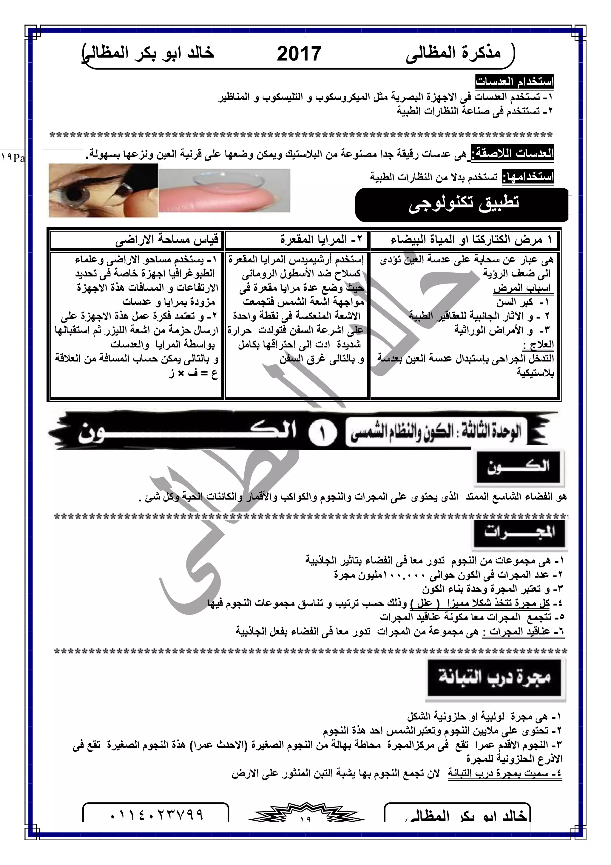 ‫اﻟﻤﻈﺎﻟﻰ‬ ‫ﺑﻜﺮ‬ ‫اﺑﻮ‬ ‫ﺧﺎﻟﺪ‬٠١١٤٠٢٣٧٩٩ ١٩
‫اﻟﻤﻈﺎﻟﻰ‬ ‫ﻣﺬﻛﺮة‬2017‫اﻟﻤﻈﺎﻟﻰ‬ ‫ﺑﻜﺮ‬ ‫اﺑﻮ‬ ‫ﺧﺎﻟﺪ‬
Page |١٩
‫اﻟﻌﺪﺳﺎت‬ ‫اﺳﺘﺨﺪام‬
١-‫اﻟﻤﻨﺎﻇﯿﺮ‬ ‫و‬ ‫اﻟﺘﻠﯿﺴﻜﻮب‬ ‫و‬ ‫اﻟﻤﯿﻜﺮوﺳﻜﻮب‬ ‫ﻣﺜﻞ‬ ‫اﻟﺒﺼﺮﯾﺔ‬ ‫اﻻﺟﮭﺰة‬ ‫ﻓﻰ‬ ‫اﻟﻌﺪﺳﺎت‬ ‫ﺗﺴﺘﺨﺪم‬
٢-‫اﻟﻄﺒﯿﺔ‬ ‫اﻟﻨﻈﺎرات‬ ‫ﺻﻨﺎﻋﺔ‬ ‫ﻓﻰ‬ ‫ﺗﺴﺘﺘﺨﺪم‬
:‫اﻟﻼﺻﻘﺔ‬ ‫اﻟﻌﺪﺳﺎت‬‫رﻗﯿﻘ‬ ‫ﻋﺪﺳﺎت‬ ‫ھﻰ‬‫ﻋﻠﻰ‬ ‫وﺿﻌﮭﺎ‬ ‫وﯾﻤﻜﻦ‬ ‫اﻟﺒﻼﺳﺘﯿﻚ‬ ‫ﻣﻦ‬ ‫ﻣﺼﻨﻮﻋﺔ‬ ‫ﺟﺪا‬ ‫ﺔ‬‫ﻗﺮﻧﯿﺔ‬‫ﺑﺴﮭﻮﻟﺔ‬ ‫وﻧﺰﻋﮭﺎ‬ ‫اﻟﻌﯿﻦ‬.
:‫اﺳﺘﺨﺪاﻣﮭﺎ‬‫اﻟﻄﺒﯿﺔ‬ ‫اﻟﻨﻈﺎرات‬ ‫ﻣﻦ‬ ‫ﺑﺪﻻ‬ ‫ﺗﺴﺘﺨﺪم‬
١‫اﻟﺒﯿﻀﺎء‬ ‫اﻟﻤﯿﺎة‬ ‫او‬ ‫اﻟﻜﺘﺎرﻛﺘﺎ‬ ‫ﻣﺮض‬٢-‫اﻟﻤﻘﻌﺮة‬ ‫اﻟﻤﺮاﯾﺎ‬‫ﻣﺴﺎﺣ‬ ‫ﻗﯿﺎس‬‫ﺔ‬‫اﻻراﺿﻰ‬
‫ﻋﺪ‬ ‫ﻋﻠﻰ‬ ‫ﺳﺤﺎﺑﺔ‬ ‫ﻋﻦ‬ ‫ﻋﺒﺎر‬ ‫ھﻰ‬‫ﺗﺆدى‬ ‫اﻟﻌﯿﻦ‬ ‫ﺳﺔ‬
‫اﻟﺮؤﯾﺔ‬ ‫ﺿﻌﻒ‬ ‫اﻟﻰ‬
‫اﻟﻤﺮض‬ ‫اﺳﺒﺎب‬
١-‫اﻟﺴﻦ‬ ‫ﻛﺒﺮ‬
٢-‫اﻵﺛﺎر‬ ‫و‬‫اﻟﺠﺎﻧﺒﯿﺔ‬‫ﻟﻠﻌﻘﺎﻗﯿﺮ‬‫اﻟﻄﺒﯿﺔ‬
٣-‫اﻷﻣﺮاض‬ ‫و‬‫اﻟﻮراﺛﯿﺔ‬
: ‫اﻟﻌﻼج‬
‫اﻟﺘﺪﺧﻞ‬‫اﻟﺠﺮاﺣﻰ‬‫ﺑﺈﺳﺘﺒﺪال‬‫ﻋﺪﺳﺔ‬‫اﻟﻌﯿﻦ‬‫ﺑﻌﺪﺳﺔ‬
‫ﺑﻼﺳﺘﯿﻜﯿﺔ‬
‫إﺳﺘﺨﺪم‬‫أرﺷﯿﻤﯿﺪس‬‫اﻟﻤﻘﻌﺮة‬ ‫اﻟﻤﺮاﯾﺎ‬
‫ﻛﺴﻼح‬‫ﺿﺪ‬‫اﻷﺳﻄﻮل‬‫اﻟﺮوﻣﺎﻧﻰ‬
‫ﺣﯿﺚ‬‫و‬‫ﺿﻊ‬‫ﻋﺪة‬‫ﻣﺮاﯾﺎ‬‫ﻣﻘﻌﺮة‬‫ﻓﻰ‬
‫اﻟﺸﻤﺲ‬ ‫اﺷﻌﺔ‬ ‫ﻣﻮاﺟﮭﺔ‬‫ﻓﺘﺠﻤﻌﺖ‬
‫واﺣﺪة‬ ‫ﻧﻘﻄﺔ‬ ‫ﻓﻰ‬ ‫اﻟﻤﻨﻌﻜﺴﺔ‬ ‫اﻻﺷﻌﺔ‬
‫ﻓﺘﻮﻟﺪت‬ ‫اﻟﺴﻔﻦ‬ ‫اﺷﺮﻋﺔ‬ ‫ﻋﻠﻰ‬‫ﺣﺮارة‬
‫ﺷﺪﯾﺪة‬‫اﺣﺘﺮاﻗﮭﺎ‬ ‫اﻟﻰ‬ ‫ادت‬‫ﺑﻜﺎﻣﻞ‬
‫اﻟﺴﻔﻦ‬ ‫ﻏﺮق‬ ‫ﺑﺎﻟﺘﺎﻟﻰ‬ ‫و‬
١-‫ﯾﺴﺘﺨﺪم‬‫و‬ ‫اﻻراﺿﻰ‬ ‫ﻣﺴﺎﺣﻮ‬‫ﻋﻠﻤﺎء‬
‫اﻟﻄﺒﻮﻏﺮاﻓﯿﺎ‬‫ﺗﺤﺪﯾﺪ‬ ‫ﻓﻰ‬ ‫ﺧﺎﺻﺔ‬ ‫اﺟﮭﺰة‬
‫اﻻﺟ‬ ‫ھﺬة‬ ‫اﻟﻤﺴﺎﻓﺎت‬ ‫و‬ ‫اﻻرﺗﻔﺎﻋﺎت‬‫ﮭﺰة‬
‫ﻋﺪﺳﺎت‬ ‫و‬ ‫ﺑﻤﺮاﯾﺎ‬ ‫ﻣﺰودة‬
٢-‫ﻋﻠﻰ‬ ‫اﻻﺟﮭﺰة‬ ‫ھﺬة‬ ‫ﻋﻤﻞ‬ ‫ﻓﻜﺮة‬ ‫ﺗﻌﺘﻤﺪ‬ ‫و‬
‫اﺳﺘﻘﺒﺎﻟﮭﺎ‬ ‫ﺛﻢ‬ ‫اﻟﻠﯿﺰر‬ ‫اﺷﻌﺔ‬ ‫ﻣﻦ‬ ‫ﺣﺰﻣﺔ‬ ‫ارﺳﺎل‬
‫اﻟﻤﺮاﯾﺎ‬ ‫ﺑﻮاﺳﻄﺔ‬‫واﻟﻌﺪﺳﺎت‬
‫اﻟﻌﻼﻗﺔ‬ ‫ﻣﻦ‬ ‫اﻟﻤﺴﺎﻓﺔ‬ ‫ﺣﺴﺎب‬ ‫ﯾﻤﻜﻦ‬ ‫ﺑﺎﻟﺘﺎﻟﻰ‬ ‫و‬
‫ف‬ = ‫ع‬×‫ز‬
‫ھﻮ‬‫اﻟﺸﺎﺳﻊ‬ ‫اﻟﻔﻀﺎء‬‫اﻟﻤﻤﺘﺪ‬‫اﻟﺬى‬‫ﻋﻠﻰ‬ ‫ﯾﺤﺘﻮى‬‫اﻟﻤﺠﺮات‬. ‫ﺷﺊ‬ ‫وﻛﻞ‬ ‫اﻟﺤﯿﺔ‬ ‫واﻟﻜﺎﺋﻨﺎت‬ ‫واﻷﻗﻤﺎر‬ ‫واﻟﻜﻮاﻛﺐ‬ ‫واﻟﻨﺠﻮم‬
‫و‬
١-‫اﻟﺠﺎذﺑﯿﺔ‬ ‫ﺑﺘﺎﺛﯿﺮ‬ ‫اﻟﻔﻀﺎء‬ ‫ﻓﻰ‬ ‫ﻣﻌﺎ‬ ‫ﺗﺪور‬ ‫اﻟﻨﺠﻮم‬ ‫ﻣﻦ‬ ‫ﻣﺠﻤﻮﻋﺎت‬ ‫ھﻰ‬
٢٢-‫ﻓﻰ‬ ‫اﻟﻤﺠﺮات‬ ‫ﻋﺪد‬‫اﻟﻜﻮن‬‫ﺣﻮاﻟﻰ‬١٠٠.٠٠٠‫ﻣﺠﺮة‬ ‫ﻣﻠﯿﻮن‬
٣-‫ﺗﻌﺘﺒﺮ‬ ‫و‬‫وﺣﺪة‬ ‫اﻟﻤﺠﺮة‬‫ﺑﻨﺎء‬‫اﻟﻜﻮن‬
٤-‫ﻣﺠﺮة‬ ‫ﻛﻞ‬‫ﺗ‬( ‫ﻋﻠﻞ‬ ) ‫ﻣﻤﯿﺰا‬ ‫ﺷﻜﻼ‬ ‫ﺘﺨﺬ‬‫ﺗ‬ ‫ﺣﺴﺐ‬ ‫وذﻟﻚ‬‫ﺮﺗﯿﺐ‬‫و‬‫ﺗﻨﺎﺳﻖ‬‫ﻣﺠﻤﻮﻋﺎت‬‫اﻟﻨﺠﻮم‬‫ﻓﯿﮭﺎ‬
٥-‫ﺗﺘﺠﻤﻊ‬‫اﻟﻤﺠﺮات‬‫ﻣﻜﻮﻧﺔ‬ ‫ﻣﻌﺎ‬‫ﻋﻨﺎﻗﯿﺪ‬‫اﻟﻤﺠﺮات‬
٦-: ‫اﻟﻤﺠﺮات‬ ‫ﻋﻨﺎﻗﯿﺪ‬‫ھﻰ‬‫ﻣﺠﻤﻮﻋﺔ‬‫اﻟﺠﺎذﺑﯿﺔ‬ ‫ﺑﻔﻌﻞ‬ ‫اﻟﻔﻀﺎء‬ ‫ﻓﻰ‬ ‫ﻣﻌﺎ‬ ‫ﺗﺪور‬ ‫اﻟﻤﺠﺮات‬ ‫ﻣﻦ‬
١-‫ﻣﺠﺮة‬ ‫ھﻰ‬‫اﻟﺸﻜﻞ‬ ‫ﺣﻠﺰوﻧﯿﺔ‬ ‫او‬ ‫ﻟﻮﻟﺒﯿﺔ‬
٢-‫اﻟﻨﺠﻮم‬ ‫ﻣﻼﯾﯿﻦ‬ ‫ﻋﻠﻰ‬ ‫ﺗﺤﺘﻮى‬‫وﺗﻌﺘﺒﺮاﻟﺸﻤﺲ‬‫اﻟﻨﺠﻮم‬ ‫ھﺬة‬ ‫اﺣﺪ‬
٣-‫ا‬‫ﻟﻨﺠﻮم‬‫ﻋﻤﺮا‬ ‫اﻻﻗﺪم‬‫ﺗﻘﻊ‬‫ﻣﺮﻛﺰاﻟﻤﺠﺮة‬ ‫ﻓﻰ‬‫ﻣ‬‫اﻟﺼﻐﯿﺮة‬ ‫اﻟﻨﺠﻮم‬ ‫ﻣﻦ‬ ‫ﺑﮭﺎﻟﺔ‬ ‫ﺤﺎﻃﺔ‬(‫ﻋﻤﺮا‬ ‫)اﻻﺣﺪث‬‫اﻟﺼﻐﯿﺮة‬ ‫اﻟﻨﺠﻮم‬ ‫ھﺬة‬‫ﺗ‬‫ﻓﻰ‬ ‫ﻘﻊ‬
‫اﻻذرع‬‫اﻟﺤﻠﺰوﻧﯿﺔ‬‫ﻟﻠﻤﺠﺮة‬
٤-‫اﻟﺘﺒﺎﻧﺔ‬ ‫درب‬ ‫ﺑﻤﺠﺮة‬ ‫ﺳﻤﯿﺖ‬‫ﻻن‬‫ﯾ‬ ‫ﺑﮭﺎ‬ ‫اﻟﻨﺠﻮم‬ ‫ﺗﺠﻤﻊ‬‫اﻻرض‬ ‫ﻋﻠﻰ‬ ‫اﻟﻤﻨﺜﻮر‬ ‫اﻟﺘﺒﻦ‬ ‫ﺸﺒﺔ‬
‫ﺗﻜﻨﻮﻟﻮﺟﻰ‬ ‫ﺗﻄﺒﯿﻖ‬
 