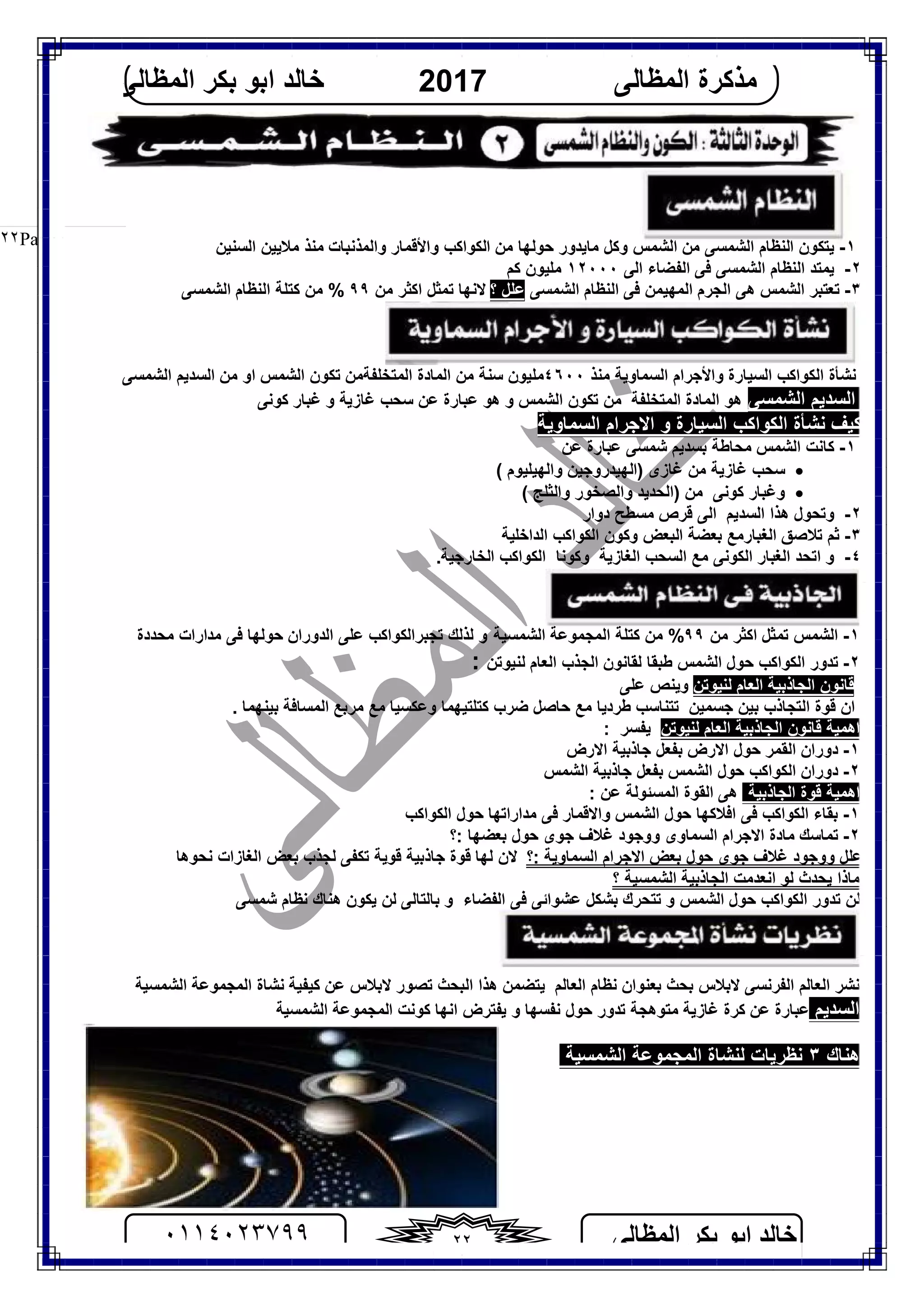 ‫اﻟﻤﻈﺎﻟﻰ‬ ‫ﺑﻜﺮ‬ ‫اﺑﻮ‬ ‫ﺧﺎﻟﺪ‬٠١١٤٠٢٣٧٩٩ ٢٢
‫اﻟﻤﻈﺎﻟﻰ‬ ‫ﻣﺬﻛﺮة‬2017‫اﻟﻤﻈﺎﻟﻰ‬ ‫ﺑﻜﺮ‬ ‫اﺑﻮ‬ ‫ﺧﺎﻟﺪ‬
Page |٢٢ ١-‫ﻣﻦ‬ ‫اﻟﺸﻤﺴﻰ‬ ‫اﻟﻨﻈﺎم‬ ‫ﯾﺘﻜﻮن‬‫اﻟﺸﻤﺲ‬‫ﻣﺎﯾﺪور‬ ‫وﻛﻞ‬‫ﻣﻦ‬ ‫ﺣﻮﻟﮭﺎ‬‫اﻟﻜﻮاﻛﺐ‬‫واﻷﻗﻤﺎر‬‫و‬‫اﻟﻤﺬﻧﺒﺎت‬‫اﻟﺴﻨﯿﻦ‬ ‫ﻣﻼﯾﯿﻦ‬ ‫ﻣﻨﺬ‬
٢-‫اﻟﺸﻤﺴﻰ‬ ‫اﻟﻨﻈﺎم‬ ‫ﯾﻤﺘﺪ‬‫اﻟﻰ‬ ‫اﻟﻔﻀﺎء‬ ‫ﻓﻰ‬١٢٠٠٠‫ﻛﻢ‬ ‫ﻣﻠﯿﻮن‬
٣-‫اﻟﺸﻤﺴﻰ‬ ‫اﻟﻨﻈﺎم‬ ‫ﻓﻰ‬ ‫اﻟﻤﮭﯿﻤﻦ‬ ‫اﻟﺠﺮم‬ ‫ھﻰ‬ ‫اﻟﺸﻤﺲ‬ ‫ﺗﻌﺘﺒﺮ‬‫؟‬ ‫ﻋﻠﻞ‬‫اﻛ‬ ‫ﺗﻤﺜﻞ‬ ‫ﻻﻧﮭﺎ‬‫ﻣﻦ‬ ‫ﺜﺮ‬٩٩‫ﻛﺘﻠﺔ‬ ‫ﻣﻦ‬ %‫اﻟﻨ‬‫ﻈﺎم‬‫اﻟﺸﻤﺴﻰ‬
‫اﻟﻜﻮاﻛﺐ‬ ‫ﻧﺸﺄة‬‫اﻟﺴﯿﺎرة‬‫اﻟﺴﻤﺎوﯾﺔ‬ ‫واﻷﺟﺮام‬‫ﻣﻨﺬ‬٤٦٠٠‫ﻣﻠﯿﻮن‬‫ﻣﻦ‬ ‫ﺳﻨﺔ‬‫اﻟﻤﺘﺨﻠﻔﺔ‬ ‫اﻟﻤﺎدة‬‫اﻟﺸﻤﺲ‬ ‫ﺗﻜﻮن‬ ‫ﻣﻦ‬‫او‬‫ﻣﻦ‬‫ا‬‫اﻟﺸﻤﺴﻰ‬ ‫ﻟﺴﺪﯾﻢ‬
‫اﻟﺸﻤﺴﻰ‬ ‫اﻟﺴﺪﯾﻢ‬‫اﻟﻤ‬ ‫ھﻮ‬‫ﺎدة‬‫اﻟﺸﻤﺲ‬ ‫ﺗﻜﻮن‬ ‫ﻣﻦ‬ ‫اﻟﻤﺘﺨﻠﻔﺔ‬‫و‬‫ﻋﻦ‬ ‫ﻋﺒﺎرة‬ ‫ھﻮ‬‫ﻛﻮﻧﻰ‬ ‫ﻏﺒﺎر‬ ‫و‬ ‫ﻏﺎزﯾﺔ‬ ‫ﺳﺤﺐ‬
‫اﻟﺴﯿ‬ ‫اﻟﻜﻮاﻛﺐ‬ ‫ﻧﺸﺄة‬ ‫ﻛﯿﻒ‬‫اﻟﺴﻤﺎوﯾﺔ‬ ‫اﻻﺟﺮام‬ ‫و‬ ‫ﺎرة‬
١-‫ﺑ‬ ‫ﻣﺤﺎﻃﺔ‬ ‫اﻟﺸﻤﺲ‬ ‫ﻛﺎﻧﺖ‬‫ﺷﻤﺴﻰ‬ ‫ﺴﺪﯾﻢ‬‫ﻋﻦ‬ ‫ﻋﺒﺎرة‬
‫ﺳﺤﺐ‬‫ﻏﺎز‬‫ﻏﺎزى‬ ‫ﻣﻦ‬ ‫ﯾﺔ‬)‫واﻟﮭﯿﻠﯿﻮم‬ ‫اﻟﮭﯿﺪروﺟﯿﻦ‬(
‫وﻏﺒﺎر‬‫ﻛﻮﻧﻰ‬( ‫واﻟﺜﻠﺞ‬ ‫واﻟﺼﺨﻮر‬ ‫)اﻟﺤﺪﯾﺪ‬ ‫ﻣﻦ‬
٢-‫دوار‬ ‫ﻣﺴﻄﺢ‬ ‫ﻗﺮص‬ ‫اﻟﻰ‬ ‫اﻟﺴﺪﯾﻢ‬ ‫ھﺬا‬ ‫وﺗﺤﻮل‬
٣-‫اﻟﺒﻌﺾ‬ ‫ﺑﻌﻀﺔ‬ ‫اﻟﻐﺒﺎرﻣﻊ‬ ‫ﺗﻼﺻﻖ‬ ‫ﺛﻢ‬‫و‬‫اﻟﺪاﺧﻠﯿﺔ‬ ‫اﻟﻜﻮاﻛﺐ‬ ‫ﻛﻮن‬
٤-‫اﻟ‬ ‫اﺗﺤﺪ‬ ‫و‬‫ﻐﺒﺎر‬‫اﻟﻜﻮﻧﻰ‬‫ﻣﻊ‬‫اﻟﻐﺎزﯾﺔ‬ ‫اﻟﺴﺤﺐ‬‫وﻛﻮﻧ‬‫ﺎ‬.‫اﻟﺨﺎرﺟﯿﺔ‬ ‫اﻟﻜﻮاﻛﺐ‬
١-‫ﻣﻦ‬ ‫اﻛﺜﺮ‬ ‫ﺗﻤﺜﻞ‬ ‫اﻟﺸﻤﺲ‬٩٩‫اﻟﺸﻤﺴﯿﺔ‬ ‫اﻟﻤﺠﻤﻮﻋﺔ‬ ‫ﻛﺘﻠﺔ‬ ‫ﻣﻦ‬ %‫ﺣﻮﻟﮭﺎ‬ ‫اﻟﺪوران‬ ‫ﻋﻠﻰ‬ ‫ﺗﺠﺒﺮاﻟﻜﻮاﻛﺐ‬ ‫ﻟﺬﻟﻚ‬ ‫و‬‫ﻣﺤﺪدة‬ ‫ﻣﺪارات‬ ‫ﻓﻰ‬
٢-‫ﻟﻨﯿﻮﺗﻦ‬ ‫اﻟﻌﺎم‬ ‫اﻟﺠﺬب‬ ‫ﻟﻘﺎﻧﻮن‬ ‫ﻃﺒﻘﺎ‬ ‫اﻟﺸﻤﺲ‬ ‫ﺣﻮل‬ ‫اﻟﻜﻮاﻛﺐ‬ ‫ﺗﺪور‬:
‫ﻟﻨﯿﻮﺗﻦ‬ ‫اﻟﻌﺎم‬ ‫اﻟﺠﺎذﺑﯿﺔ‬ ‫ﻗﺎﻧﻮن‬‫وﯾﻨﺺ‬‫ﻋﻠﻰ‬
‫ﻃﺮ‬ ‫ﺗﺘﻨﺎﺳﺐ‬ ‫ﺟﺴﻤﯿﻦ‬ ‫ﺑﯿﻦ‬ ‫اﻟﺘﺠﺎذب‬ ‫ﻗﻮة‬ ‫ان‬‫د‬. ‫ﺑﯿﻨﮭﻤﺎ‬ ‫اﻟﻤﺴﺎﻓﺔ‬ ‫ﻣﺮﺑﻊ‬ ‫ﻣﻊ‬ ‫وﻋﻜﺴﯿﺎ‬ ‫ﻛﺘﻠﺘﯿﮭﻤﺎ‬ ‫ﺿﺮب‬ ‫ﺣﺎﺻﻞ‬ ‫ﻣﻊ‬ ‫ﯾﺎ‬
‫اھﻤﯿﺔ‬‫ﻟﻨﯿﻮﺗﻦ‬ ‫اﻟﻌﺎم‬ ‫اﻟﺠﺎذﺑﯿﺔ‬ ‫ﻗﺎﻧﻮن‬: ‫ﯾﻔﺴﺮ‬
١-‫اﻻرض‬ ‫ﺟﺎذﺑﯿﺔ‬ ‫ﺑﻔﻌﻞ‬ ‫اﻻرض‬ ‫ﺣﻮل‬ ‫اﻟﻘﻤﺮ‬ ‫دوران‬
٢-‫اﻟﺸﻤﺲ‬ ‫ﺟﺎذﺑﯿﺔ‬ ‫ﺑﻔﻌﻞ‬ ‫اﻟﺸﻤﺲ‬ ‫ﺣﻮل‬ ‫اﻟﻜﻮاﻛﺐ‬ ‫دوران‬
‫اﻟﺠﺎذﺑﯿﺔ‬ ‫ﻗﻮة‬ ‫اھﻤﯿﺔ‬‫اﻟ‬ ‫ھﻰ‬‫ﻋﻦ‬ ‫اﻟﻤﺴﺌﻮﻟﺔ‬ ‫ﻘﻮة‬:
١-‫ﺑﻘﺎء‬‫اﻟﺸﻤﺲ‬ ‫ﺣﻮل‬ ‫اﻓﻼﻛﮭﺎ‬ ‫ﻓﻰ‬ ‫اﻟﻜﻮاﻛﺐ‬‫اﻟﻜﻮاﻛﺐ‬ ‫ﺣﻮل‬ ‫ﻣﺪاراﺗﮭﺎ‬ ‫ﻓﻰ‬ ‫واﻻﻗﻤﺎر‬
٢-‫ﺑﻌﻀﮭﺎ‬ ‫ﺣﻮل‬ ‫ﺟﻮى‬ ‫ﻏﻼف‬ ‫ووﺟﻮد‬ ‫اﻟﺴﻤﺎوى‬ ‫اﻻﺟﺮام‬ ‫ﻣﺎدة‬ ‫ﺗﻤﺎﺳﻚ‬‫:؟‬
‫:؟‬ ‫اﻟﺴﻤﺎوﯾﺔ‬ ‫اﻻﺟﺮام‬ ‫ﺑﻌﺾ‬ ‫ﺣﻮل‬ ‫ﺟﻮى‬ ‫ﻏﻼف‬ ‫ووﺟﻮد‬ ‫ﻋﻠﻞ‬‫ﻟﺠﺬب‬ ‫ﺗﻜﻔﻰ‬ ‫ﻗﻮﯾﺔ‬ ‫ﺟﺎذﺑﯿﺔ‬ ‫ﻗﻮة‬ ‫ﻟﮭﺎ‬ ‫ﻻن‬‫ﻧﺤﻮھﺎ‬ ‫اﻟﻐﺎزات‬ ‫ﺑﻌﺾ‬
‫ﻣ‬‫اﻧﻌﺪﻣﺖ‬ ‫ﻟﻮ‬ ‫ﯾﺤﺪث‬ ‫ﺎذا‬‫اﻟﺸﻤﺴﯿﺔ‬ ‫اﻟﺠﺎذﺑﯿﺔ‬‫؟‬
‫ھﻨﺎك‬ ‫ﯾﻜﻮن‬ ‫ﻟﻦ‬ ‫ﺑﺎﻟﺘﺎﻟﻰ‬ ‫و‬ ‫اﻟﻔﻀﺎء‬ ‫ﻓﻰ‬ ‫ﻋﺸﻮاﺋﻰ‬ ‫ﺑﺸﻜﻞ‬ ‫ﺗﺘﺤﺮك‬ ‫و‬ ‫اﻟﺸﻤﺲ‬ ‫ﺣﻮل‬ ‫اﻟﻜﻮاﻛﺐ‬ ‫ﺗﺪور‬ ‫ﻟﻦ‬‫ﺷﻤﺴﻰ‬ ‫ﻧﻈﺎم‬
‫اﻟﻌﺎﻟﻢ‬ ‫ﻧﻈﺎم‬ ‫ﺑﻌﻨﻮان‬ ‫ﺑﺤﺚ‬ ‫ﻻﺑﻼس‬ ‫اﻟﻔﺮﻧﺴﻰ‬ ‫اﻟﻌﺎﻟﻢ‬ ‫ﻧﺸﺮ‬‫اﻟﺒﺤﺚ‬ ‫ھﺬا‬ ‫ﯾﺘﻀﻤﻦ‬‫ﻻﺑﻼس‬ ‫ﺗﺼﻮر‬‫ﻋﻦ‬‫ﻛﯿﻔﯿﺔ‬‫اﻟﺸﻤﺴﯿﺔ‬ ‫اﻟﻤﺠﻤﻮﻋﺔ‬ ‫ﻧﺸﺎة‬
‫اﻟﺸﻤﺴﯿﺔ‬ ‫اﻟﻤﺠﻤﻮﻋﺔ‬ ‫ﻛﻮﻧﺖ‬ ‫اﻧﮭﺎ‬ ‫ﯾﻔﺘﺮض‬ ‫و‬ ‫ﻧﻔﺴﮭﺎ‬ ‫ﺣﻮل‬ ‫ﺗﺪور‬ ‫ﻣﺘﻮھﺠﺔ‬ ‫ﻏﺎزﯾﺔ‬ ‫ﻛﺮة‬ ‫ﻋﻦ‬ ‫ﻋﺒﺎرة‬ ‫اﻟﺴﺪﯾﻢ‬
‫اﻟﺸﻤﺴﯿﺔ‬ ‫اﻟﻤﺠﻤﻮﻋﺔ‬ ‫ﻟﻨﺸﺎة‬ ‫ﻧﻈﺮﯾﺎت‬ ٣ ‫ھﻨﺎك‬
 