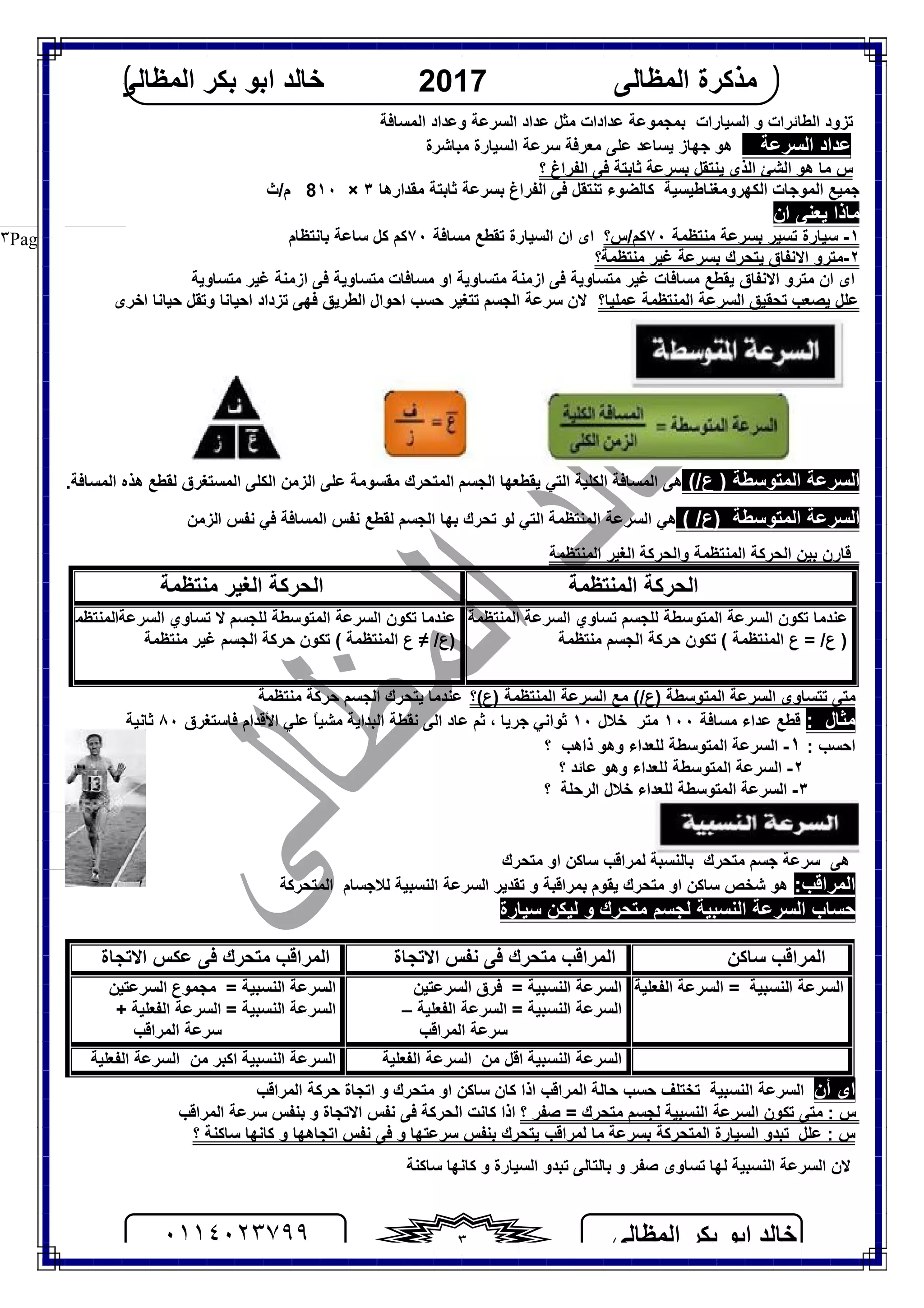 ‫اﻟﻤﻈﺎﻟﻰ‬ ‫ﺑﻜﺮ‬ ‫اﺑﻮ‬ ‫ﺧﺎﻟﺪ‬٠١١٤٠٢٣٧٩٩ ٣
‫اﻟﻤﻈﺎﻟﻰ‬ ‫ﻣﺬﻛﺮة‬2017‫اﻟﻤﻈﺎﻟﻰ‬ ‫ﺑﻜﺮ‬ ‫اﺑﻮ‬ ‫ﺧﺎﻟﺪ‬
Page |٣
‫ﻋﺪادات‬ ‫ﺑﻤﺠﻤﻮﻋﺔ‬ ‫اﻟﺴﯿﺎرات‬ ‫و‬ ‫اﻟﻄﺎﺋﺮات‬ ‫ﺗﺰود‬‫و‬ ‫اﻟﺴﺮﻋﺔ‬ ‫ﻋﺪاد‬ ‫ﻣﺜﻞ‬‫ﻋﺪاد‬‫اﻟﻤﺴﺎﻓﺔ‬
‫اﻟﺴﺮﻋﺔ‬ ‫ﻋﺪاد‬‫ھﻮ‬‫ﯾﺴﺎﻋﺪ‬ ‫ﺟﮭﺎز‬‫ﻋﻠﻰ‬‫ﻣﻌﺮﻓﺔ‬‫ﺳﺮﻋﺔ‬‫اﻟﺴﯿﺎرة‬‫ﻣﺒﺎﺷﺮة‬
‫؟‬ ‫اﻟﻔﺮاغ‬ ‫ﻓﻰ‬ ‫ﺛﺎﺑﺘﺔ‬ ‫ﺑﺴﺮﻋﺔ‬ ‫ﯾﻨﺘﻘﻞ‬ ‫اﻟﺬى‬ ‫اﻟﺸﺊ‬ ‫ھﻮ‬ ‫ﻣﺎ‬ ‫س‬
‫ﺟﻤﯿﻊ‬‫اﻟﻜﮭﺮوﻣﻐﻨﺎﻃﯿﺴﯿﺔ‬ ‫اﻟﻤﻮﺟﺎت‬‫ﻛ‬‫ﺎﻟﻀﻮء‬‫ﺗﻨﺘﻘﻞ‬‫ﻣﻘﺪارھﺎ‬ ‫ﺛﺎﺑﺘﺔ‬ ‫ﺑﺴﺮﻋﺔ‬ ‫اﻟﻔﺮاغ‬ ‫ﻓﻰ‬٣×١٠8‫م/ث‬
‫ﯾﻌ‬ ‫ﻣﺎذا‬‫ان‬ ‫ﻨﻰ‬
١-‫ﻣﻨﺘﻈﻤﺔ‬ ‫ﺑﺴﺮﻋﺔ‬ ‫ﺗﺴﯿﺮ‬ ‫ﺳﯿﺎرة‬٧٠‫ﻛﻢ‬/‫س‬‫؟‬‫ﻣﺴﺎﻓﺔ‬ ‫ﺗﻘﻄﻊ‬ ‫اﻟﺴﯿﺎرة‬ ‫ان‬ ‫اى‬٧٠‫ﻛ‬‫ﻛﻞ‬ ‫ﻢ‬‫ﺳﺎﻋﺔ‬‫ﺑﺎﻧﺘﻈﺎم‬
٢-‫ﻣﻨﺘﻈﻤﺔ؟‬ ‫ﻏﯿﺮ‬ ‫ﺑﺴﺮﻋﺔ‬ ‫ﯾﺘﺤﺮك‬ ‫اﻻﻧﻔﺎق‬ ‫ﻣﺘﺮو‬
‫اى‬‫ﯾﻘﻄﻊ‬ ‫اﻻﻧﻔﺎق‬ ‫ﻣﺘﺮو‬ ‫ان‬‫ﻣ‬‫ﻣﺘﺴﺎوﯾﺔ‬ ‫ازﻣﻨﺔ‬ ‫ﻓﻰ‬ ‫ﻣﺘﺴﺎوﯾﺔ‬ ‫ﻏﯿﺮ‬ ‫ﺴﺎﻓﺎت‬‫ﻣﺘﺴﺎوﯾﺔ‬ ‫ﻏﯿﺮ‬ ‫ازﻣﻨﺔ‬ ‫ﻓﻰ‬ ‫ﻣﺘﺴﺎوﯾﺔ‬ ‫ﻣﺴﺎﻓﺎت‬ ‫او‬
‫ﻋﻠﻞ‬‫ﯾ‬‫ﻋﻤﻠﯿﺎ؟‬ ‫اﻟﻤﻨﺘﻈﻤﺔ‬ ‫اﻟﺴﺮﻋﺔ‬ ‫ﺗﺤﻘﯿﻖ‬ ‫ﺼﻌﺐ‬‫اﺧﺮى‬ ‫ﺣﯿﺎﻧﺎ‬ ‫وﺗﻘﻞ‬ ‫اﺣﯿﺎﻧﺎ‬ ‫ﺗﺰداد‬ ‫ﻓﮭﻰ‬ ‫اﻟﻄﺮﯾﻖ‬ ‫اﺣﻮال‬ ‫ﺣﺴﺐ‬ ‫ﺗﺘﻐﯿﺮ‬ ‫اﻟﺠﺴﻢ‬ ‫ﺳﺮﻋﺔ‬ ‫ﻻن‬
(/‫ع‬ ) ‫اﻟﻤﺘﻮﺳﻄﺔ‬ ‫اﻟﺴﺮﻋﺔ‬‫ھﻰ‬‫اﻟﻤﺴﺎﻓﺔ‬‫اﻟﻜﻠﯿﺔ‬‫اﻟﺘﻲ‬‫ﯾﻘﻄﻌﮭﺎ‬‫اﻟﺠﺴﻢ‬‫اﻟﻤﺘﺤﺮك‬‫ﻣﻘﺴﻮﻣﺔ‬‫ﻋﻠﻰ‬‫اﻟﺰﻣﻦ‬‫اﻟﻤﺴﺘﻐﺮ‬ ‫اﻟﻜﻠﻰ‬‫ق‬‫ﻟﻘﻄﻊ‬‫ھﺬه‬‫اﻟﻤﺴﺎﻓﺔ‬.
( /‫)ع‬ ‫اﻟﻤﺘﻮﺳﻄﺔ‬ ‫اﻟﺴﺮﻋﺔ‬‫ﻟﻮ‬ ‫اﻟﺘﻲ‬ ‫اﻟﻤﻨﺘﻈﻤﺔ‬ ‫اﻟﺴﺮﻋﺔ‬ ‫ھﻲ‬‫ﺗﺤﺮك‬‫ا‬ ‫ﻧﻔﺲ‬ ‫ﻓﻲ‬ ‫اﻟﻤﺴﺎﻓﺔ‬ ‫ﻧﻔﺲ‬ ‫ﻟﻘﻄﻊ‬ ‫اﻟﺠﺴﻢ‬ ‫ﺑﮭﺎ‬‫ﻟﺰﻣﻦ‬
‫اﻟﻤﻨﺘﻈﻤﺔ‬ ‫اﻟﻐﯿﺮ‬ ‫واﻟﺤﺮﻛﺔ‬ ‫اﻟﻤﻨﺘﻈﻤﺔ‬ ‫اﻟﺤﺮﻛﺔ‬ ‫ﺑﯿﻦ‬ ‫ﻗﺎرن‬
‫اﻟﻤﻨﺘﻈﻤﺔ‬ ‫اﻟﺤﺮﻛﺔ‬‫ﻣﻨﺘﻈﻤﺔ‬ ‫اﻟﻐﯿﺮ‬ ‫اﻟﺤﺮﻛﺔ‬
‫اﻟﻤﻨﺘﻈﻤﺔ‬ ‫اﻟﺴﺮﻋﺔ‬ ‫ﺗﺴﺎوي‬ ‫ﻟﻠﺠﺴﻢ‬ ‫اﻟﻤﺘﻮﺳﻄﺔ‬ ‫اﻟﺴﺮﻋﺔ‬ ‫ﺗﻜﻮن‬ ‫ﻋﻨﺪﻣﺎ‬
‫ع‬ = /‫ع‬ )‫اﻟﻤﻨﺘﻈﻤﺔ‬‫ﻣﻨﺘﻈﻤﺔ‬ ‫اﻟﺠﺴﻢ‬ ‫ﺣﺮﻛﺔ‬ ‫ﺗﻜﻮن‬ (
‫ﺗﺴﺎوي‬ ‫ﻻ‬ ‫ﻟﻠﺠﺴﻢ‬ ‫اﻟﻤﺘﻮﺳﻄﺔ‬ ‫اﻟﺴﺮﻋﺔ‬ ‫ﺗﻜﻮن‬ ‫ﻋﻨﺪﻣﺎ‬‫اﻟﺴﺮﻋﺔاﻟﻤﻨﺘﻈﻤﺔ‬
)/‫ع‬≠‫ع‬‫اﻟﻤﻨﺘﻈﻤﺔ‬‫ﻣﻨﺘﻈﻤﺔ‬ ‫ﻏﯿﺮ‬ ‫اﻟﺠﺴﻢ‬ ‫ﺣﺮﻛﺔ‬ ‫ﺗﻜﻮن‬ (
‫)ع(؟‬ ‫اﻟﻤﻨﺘﻈﻤﺔ‬ ‫اﻟﺴﺮﻋﺔ‬ ‫ﻣﻊ‬ (/‫)ع‬ ‫اﻟﻤﺘﻮﺳﻄﺔ‬ ‫اﻟﺴﺮﻋﺔ‬ ‫ﺗﺘﺴﺎوى‬ ‫ﻣﺘﻰ‬‫ﻣﻨﺘﻈﻤﺔ‬ ‫ﺣﺮﻛﺔ‬ ‫اﻟﺠﺴﻢ‬ ‫ﯾﺘﺤﺮك‬ ‫ﻋﻨﺪﻣﺎ‬
: ‫ﻣﺜﺎل‬‫ﻣﺴﺎﻓﺔ‬ ‫ﻋﺪاء‬ ‫ﻗﻄﻊ‬١٠٠‫ﻣﺘﺮ‬‫ﺧﻼل‬١٠‫ﺛﻮاﻧﻲ‬‫ﺟﺮﯾﺎ‬‫ﺛﻢ‬ ،‫اﻟﺒﺪاﯾﺔ‬ ‫ﻧﻘﻄﺔ‬ ‫اﻟﻰ‬ ‫ﻋﺎد‬ً‫ﺎ‬‫ﻣﺸﯿ‬‫ﻓﺎﺳﺘﻐﺮق‬ ‫اﻷﻗﺪام‬ ‫ﻋﻠﻲ‬٨٠‫ﺛﺎﻧﯿﺔ‬
: ‫اﺣﺴﺐ‬١-‫ذاھﺐ‬ ‫وھﻮ‬ ‫ﻟﻠﻌﺪاء‬ ‫اﻟﻤﺘﻮﺳﻄﺔ‬ ‫اﻟﺴﺮﻋﺔ‬‫؟‬
٢-‫؟‬ ‫ﻋﺎﺋﺪ‬ ‫وھﻮ‬ ‫ﻟﻠﻌﺪاء‬ ‫اﻟﻤﺘﻮﺳﻄﺔ‬ ‫اﻟﺴﺮﻋﺔ‬
٣-‫؟‬ ‫اﻟﺮﺣﻠﺔ‬ ‫ﺧﻼل‬ ‫ﻟﻠﻌﺪاء‬ ‫اﻟﻤﺘﻮﺳﻄﺔ‬ ‫اﻟﺴﺮﻋﺔ‬
‫ﺳﺮﻋﺔ‬ ‫ھﻰ‬‫ﺟﺴﻢ‬‫ﻣﺘﺤﺮك‬‫ﺑﺎﻟﻨﺴﺒﺔ‬‫ﻟﻤﺮاﻗﺐ‬‫ﻣﺘ‬ ‫او‬ ‫ﺳﺎﻛﻦ‬‫ﺤﺮك‬
:‫اﻟﻤﺮاﻗﺐ‬‫اﻟﻤﺘﺤﺮﻛﺔ‬ ‫ﻟﻼﺟﺴﺎم‬ ‫اﻟﻨﺴﺒﯿﺔ‬ ‫اﻟﺴﺮﻋﺔ‬ ‫ﺗﻘﺪﯾﺮ‬ ‫و‬ ‫ﺑﻤﺮاﻗﺒﺔ‬ ‫ﯾﻘﻮم‬ ‫ﻣﺘﺤﺮك‬ ‫او‬ ‫ﺳﺎﻛﻦ‬ ‫ﺷﺨﺺ‬ ‫ھﻮ‬
‫ﺳﯿﺎرة‬ ‫ﻟﯿﻜﻦ‬ ‫و‬ ‫ﻣﺘﺤﺮك‬ ‫ﻟﺠﺴﻢ‬ ‫اﻟﻨﺴﺒﯿﺔ‬ ‫اﻟﺴﺮﻋﺔ‬ ‫ﺣﺴﺎب‬
‫اى‬‫أن‬‫ﺗﺨﺘﻠﻒ‬ ‫اﻟﻨﺴﺒﯿﺔ‬ ‫اﻟﺴﺮﻋﺔ‬‫ﺣﺴﺐ‬‫ﺣﺎﻟﺔ‬‫اﻟﻤﺮاﻗﺐ‬‫ﻣﺘﺤﺮك‬ ‫او‬ ‫ﺳﺎﻛﻦ‬ ‫ﻛﺎن‬ ‫اذا‬‫اﻟﻤﺮاﻗﺐ‬ ‫ﺣﺮﻛﺔ‬ ‫اﺗﺠﺎة‬ ‫و‬
١‫؟‬ ‫ﺻﻔﺮ‬ = ‫ﻣﺘﺤﺮك‬ ‫ﻟﺠﺴﻢ‬ ‫اﻟﻨﺴﺒﯿﺔ‬ ‫اﻟﺴﺮﻋﺔ‬ ‫ﺗﻜﻮن‬ ‫ﻣﺘﻰ‬ : ‫س‬‫اﻟﻤﺮاﻗﺐ‬ ‫ﺳﺮﻋﺔ‬ ‫ﺑﻨﻔﺲ‬ ‫و‬ ‫اﻻﺗﺠﺎة‬ ‫ﻧﻔﺲ‬ ‫ﻓﻰ‬ ‫اﻟﺤﺮﻛﺔ‬ ‫ﻛﺎﻧﺖ‬ ‫اذا‬
: ‫س‬‫ﻋﻠﻞ‬‫ﯾﺘﺤﺮ‬ ‫ﻟﻤﺮاﻗﺐ‬ ‫ﻣﺎ‬ ‫ﺑﺴﺮﻋﺔ‬ ‫اﻟﻤﺘﺤﺮﻛﺔ‬ ‫اﻟﺴﯿﺎرة‬ ‫ﺗﺒﺪو‬‫؟‬ ‫ﺳﺎﻛﻨﺔ‬ ‫ﻛﺎﻧﮭﺎ‬ ‫و‬ ‫اﺗﺠﺎھﮭﺎ‬ ‫ﻧﻔﺲ‬ ‫ﻓﻰ‬ ‫و‬ ‫ﺳﺮﻋﺘﮭﺎ‬ ‫ﺑﻨﻔﺲ‬ ‫ك‬
١-‫اﻟﻨﺴﺒﯿﺔ‬ ‫اﻟﺴﺮﻋﺔ‬ ‫ﻻن‬‫ﻟﮭﺎ‬‫ﺳﺎﻛﻨﺔ‬ ‫ﻛﺎﻧﮭﺎ‬ ‫و‬ ‫اﻟﺴﯿﺎرة‬ ‫ﺗﺒﺪو‬ ‫ﺑﺎﻟﺘﺎﻟﻰ‬ ‫و‬ ‫ﺻﻔﺮ‬ ‫ﺗﺴﺎوى‬
‫ﺳﺎﻛﻦ‬ ‫اﻟﻤﺮاﻗﺐ‬‫اﻻﺗﺠﺎة‬ ‫ﻧﻔﺲ‬ ‫ﻓﻰ‬ ‫ﻣﺘﺤﺮك‬ ‫اﻟﻤﺮاﻗﺐ‬‫اﻻﺗﺠﺎة‬ ‫ﻋﻜﺲ‬ ‫ﻓﻰ‬ ‫ﻣﺘﺤﺮك‬ ‫اﻟﻤﺮاﻗﺐ‬
‫اﻟﻔﻌﻠﯿﺔ‬ ‫اﻟﺴﺮﻋﺔ‬ = ‫اﻟﻨﺴﺒﯿﺔ‬ ‫اﻟﺴﺮﻋﺔ‬‫اﻟﻨﺴﺒﯿ‬ ‫اﻟﺴﺮﻋﺔ‬‫ﺔ‬=‫اﻟﺴﺮﻋﺘﯿﻦ‬ ‫ﻓﺮق‬
‫اﻟﻨﺴﺒﯿﺔ‬ ‫اﻟﺴﺮﻋﺔ‬=‫اﻟﻔﻌﻠﯿﺔ‬ ‫اﻟﺴﺮﻋﺔ‬–
‫اﻟﻤﺮاﻗﺐ‬ ‫ﺳﺮﻋﺔ‬
‫اﻟﻨﺴﺒﯿﺔ‬ ‫اﻟﺴﺮﻋﺔ‬=‫ﻣﺠﻤﻮع‬‫اﻟﺴﺮﻋﺘﯿﻦ‬
‫اﻟﻨﺴﺒﯿﺔ‬ ‫اﻟﺴﺮﻋﺔ‬=‫اﻟﻔﻌﻠﯿﺔ‬ ‫اﻟﺴﺮﻋﺔ‬+
‫اﻟﻤﺮاﻗﺐ‬ ‫ﺳﺮﻋﺔ‬
‫اﻟﻨﺴﺒﯿﺔ‬ ‫اﻟﺴﺮﻋﺔ‬‫ﻣﻦ‬ ‫اﻗﻞ‬‫اﻟﻔﻌﻠﯿﺔ‬ ‫اﻟﺴﺮﻋﺔ‬‫اﻟﻨﺴﺒﯿﺔ‬ ‫اﻟﺴﺮﻋﺔ‬‫ﻣﻦ‬ ‫اﻛﺒﺮ‬‫اﻟ‬‫اﻟﻔﻌﻠﯿﺔ‬ ‫ﺴﺮﻋﺔ‬
 