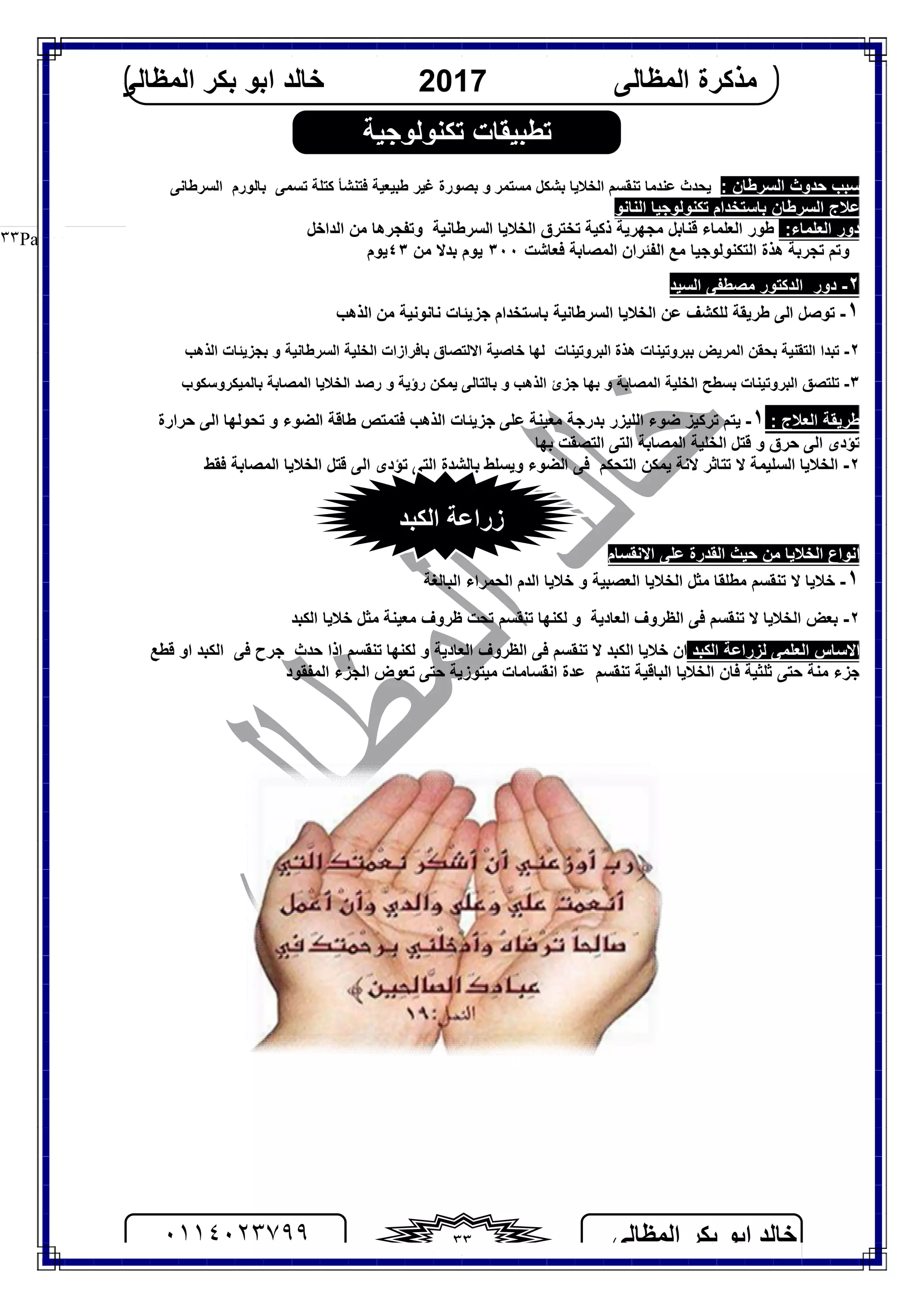 ‫اﻟﻤﻈﺎﻟﻰ‬ ‫ﺑﻜﺮ‬ ‫اﺑﻮ‬ ‫ﺧﺎﻟﺪ‬٠١١٤٠٢٣٧٩٩ ٣٣
‫اﻟﻤﻈﺎﻟﻰ‬ ‫ﻣﺬﻛﺮة‬2017‫اﻟﻤﻈﺎﻟﻰ‬ ‫ﺑﻜﺮ‬ ‫اﺑﻮ‬ ‫ﺧﺎﻟﺪ‬
Page |٣٣
‫اﻟﺴﺮﻃﺎ‬ ‫ﺣﺪوث‬ ‫ﺳﺒﺐ‬: ‫ن‬‫ﻃﺒﯿﻌﯿﺔ‬ ‫ﻏﯿﺮ‬ ‫ﺑﺼﻮرة‬ ‫و‬ ‫ﻣﺴﺘﻤﺮ‬ ‫ﺑﺸﻜﻞ‬ ‫اﻟﺨﻼﯾﺎ‬ ‫ﺗﻨﻘﺴﻢ‬ ‫ﻋﻨﺪﻣﺎ‬ ‫ﯾﺤﺪث‬‫ﺗﺴﻤﻰ‬ ‫ﻛﺘﻠﺔ‬ ‫ﻓﺘﻨﺸﺄ‬‫ﺑﺎﻟﻮرم‬‫اﻟﺴﺮﻃﺎﻧﻰ‬
‫اﻟﻨﺎﻧﻮ‬ ‫ﺗﻜﻨﻮﻟﻮﺟﯿﺎ‬ ‫ﺑﺎﺳﺘﺨﺪام‬ ‫اﻟﺴﺮﻃﺎن‬ ‫ﻋﻼج‬
‫دور‬‫اﻟﻌﻠﻤﺎء‬:‫اﻟﻌﻠﻤﺎء‬ ‫ﻃﻮر‬‫ذﻛﯿﺔ‬ ‫ﻣﺠﮭﺮﯾﺔ‬ ‫ﻗﻨﺎﺑﻞ‬‫اﻟﺴﺮﻃﺎﻧﯿﺔ‬ ‫اﻟﺨﻼﯾﺎ‬ ‫ﺗﺨﺘﺮق‬‫وﺗﻔﺠﺮھﺎ‬‫اﻟﺪاﺧﻞ‬ ‫ﻣﻦ‬
‫وﺗﻢ‬‫ﺗﺠﺮﺑﺔ‬‫ﻣﻊ‬ ‫اﻟﺘﻜﻨﻮﻟﻮﺟﯿﺎ‬ ‫ھﺬة‬‫اﻟﻔﺌ‬‫اﻟﻤﺼﺎﺑﺔ‬ ‫ﺮان‬‫ﻓ‬‫ﻌ‬‫ﺎ‬‫ﺷ‬‫ﺖ‬٣٠٠‫ﯾﻮم‬‫ﻣﻦ‬ ‫ﺑﺪﻻ‬٤٣‫ﯾﻮم‬
٢-‫دور‬‫اﻟﺴﯿﺪ‬ ‫ﻣﺼﻄﻔﻰ‬ ‫اﻟﺪﻛﺘﻮر‬
١-‫اﻟﺬھﺐ‬ ‫ﻣﻦ‬ ‫ﻧﺎﻧﻮﻧﯿﺔ‬ ‫ﺟﺰﯾﺌﺎت‬ ‫ﺑﺎﺳﺘﺨﺪام‬ ‫اﻟﺴﺮﻃﺎﻧﯿﺔ‬ ‫اﻟﺨﻼﯾﺎ‬ ‫ﻋﻦ‬ ‫ﻟﻠﻜﺸﻒ‬ ‫ﻃﺮﯾﻘﺔ‬ ‫اﻟﻰ‬ ‫ﺗﻮﺻﻞ‬
٢-‫اﻟﺘﻘﻨﯿﺔ‬ ‫ﺗﺒﺪا‬‫ﺑ‬ ‫اﻟﻤﺮﯾﺾ‬ ‫ﺑﺤﻘﻦ‬‫ﺒﺮوﺗﯿﻨﺎت‬‫اﻟﺒﺮوﺗﯿﻨﺎت‬ ‫ھﺬة‬‫ﺑﺠﺰﯾﺌﺎت‬ ‫و‬ ‫اﻟﺴﺮﻃﺎﻧﯿﺔ‬ ‫اﻟﺨﻠﯿﺔ‬ ‫ﺑﺎﻓﺮازات‬ ‫اﻻﻟﺘﺼﺎق‬ ‫ﺧﺎﺻﯿﺔ‬ ‫ﻟﮭﺎ‬‫اﻟﺬھﺐ‬
٣-‫ﺗﻠﺘﺼﻖ‬‫اﻟﺬھﺐ‬ ‫ﺟﺰئ‬ ‫ﺑﮭﺎ‬ ‫و‬ ‫اﻟﻤﺼﺎﺑﺔ‬ ‫اﻟﺨﻠﯿﺔ‬ ‫ﺑﺴﻄﺢ‬ ‫اﻟﺒﺮوﺗﯿﻨﺎت‬‫ﯾﻤﻜﻦ‬ ‫ﺑﺎﻟﺘﺎﻟﻰ‬ ‫و‬‫ﺑﺎﻟﻤﯿﻜﺮوﺳﻜﻮب‬ ‫اﻟﻤﺼﺎﺑﺔ‬ ‫اﻟﺨﻼﯾﺎ‬ ‫رﺻﺪ‬ ‫و‬ ‫رؤﯾﺔ‬
: ‫اﻟﻌﻼج‬ ‫ﻃﺮﯾﻘﺔ‬١-‫ﺣﺮارة‬ ‫اﻟﻰ‬ ‫ﺗﺤﻮﻟﮭﺎ‬ ‫و‬ ‫اﻟﻀﻮء‬ ‫ﻃﺎﻗﺔ‬ ‫ﻓﺘﻤﺘﺺ‬ ‫اﻟﺬھﺐ‬ ‫ﺟﺰﯾﺌﺎت‬ ‫ﻋﻠﻰ‬ ‫ﻣﻌﯿﻨﺔ‬ ‫ﺑﺪرﺟﺔ‬ ‫اﻟﻠﯿﺰر‬ ‫ﺿﻮء‬ ‫ﺗﺮﻛﯿﺰ‬ ‫ﯾﺘﻢ‬
‫اﻟﻤﺼﺎﺑ‬ ‫اﻟﺨﻠﯿﺔ‬ ‫ﻗﺘﻞ‬ ‫و‬ ‫ﺣﺮق‬ ‫اﻟﻰ‬ ‫ﺗﺆدى‬‫ﺑﮭﺎ‬ ‫اﻟﺘﺼﻘﺖ‬ ‫اﻟﺘﻰ‬ ‫ﺔ‬
٢-‫ﺗﺘﺎﺛﺮ‬ ‫ﻻ‬ ‫اﻟﺴﻠﯿﻤﺔ‬ ‫اﻟﺨﻼﯾﺎ‬‫اﻟﺘﺤﻜﻢ‬ ‫ﯾﻤﻜﻦ‬ ‫ﻻﻧﺔ‬‫و‬ ‫اﻟﻀﻮء‬ ‫ﻓﻰ‬‫ﯾ‬‫ﻓﻘﻂ‬ ‫اﻟﻤﺼﺎﺑﺔ‬ ‫اﻟﺨﻼﯾﺎ‬ ‫ﻗﺘﻞ‬ ‫اﻟﻰ‬ ‫ﺗﺆدى‬ ‫اﻟﺘﻰ‬ ‫ﺑﺎﻟﺸﺪة‬ ‫ﺴﻠﻂ‬
‫اﻻﻧﻘﺴﺎم‬ ‫ﻋﻠﻰ‬ ‫اﻟﻘﺪرة‬ ‫ﺣﯿﺚ‬ ‫ﻣﻦ‬ ‫اﻟﺨﻼﯾﺎ‬ ‫اﻧﻮاع‬
١-‫اﻟﺒﺎﻟﻐﺔ‬ ‫اﻟﺤﻤﺮاء‬ ‫اﻟﺪم‬ ‫ﺧﻼﯾﺎ‬ ‫و‬ ‫اﻟﻌﺼﺒﯿﺔ‬ ‫اﻟﺨﻼﯾﺎ‬ ‫ﻣﺜﻞ‬ ‫ﻣﻄﻠﻘﺎ‬ ‫ﺗﻨﻘﺴﻢ‬ ‫ﻻ‬ ‫ﺧﻼﯾﺎ‬
٢-‫اﻟﺨﻼ‬ ‫ﺑﻌﺾ‬‫اﻟﻈﺮوف‬ ‫ﻓﻰ‬ ‫ﺗﻨﻘﺴﻢ‬ ‫ﻻ‬ ‫ﯾﺎ‬‫اﻟﻌﺎدﯾﺔ‬‫اﻟﻜﺒﺪ‬ ‫ﺧﻼﯾﺎ‬ ‫ﻣﺜﻞ‬ ‫ﻣﻌﯿﻨﺔ‬ ‫ﻇﺮوف‬ ‫ﺗﺤﺖ‬ ‫ﺗﻨﻘﺴﻢ‬ ‫ﻟﻜﻨﮭﺎ‬ ‫و‬
‫اﻟﻜﺒﺪ‬ ‫ﻟﺰراﻋﺔ‬ ‫اﻟﻌﻠﻤﻰ‬ ‫اﻻﺳﺎس‬‫ﺣﺪث‬ ‫اذا‬ ‫ﺗﻨﻘﺴﻢ‬ ‫ﻟﻜﻨﮭﺎ‬ ‫و‬ ‫اﻟﻌﺎدﯾﺔ‬ ‫اﻟﻈﺮوف‬ ‫ﻓﻰ‬ ‫ﺗﻨﻘﺴﻢ‬ ‫ﻻ‬ ‫اﻟﻜﺒﺪ‬ ‫ﺧﻼﯾﺎ‬ ‫ان‬‫ﺟﺮح‬‫ﻓﻰ‬‫ﻗﻄﻊ‬ ‫او‬ ‫اﻟﻜﺒﺪ‬
‫ﺗﻨﻘﺴﻢ‬ ‫اﻟﺒﺎﻗﯿﺔ‬ ‫اﻟﺨﻼﯾﺎ‬ ‫ﻓﺎن‬ ‫ﺛﻠﺜﯿﺔ‬ ‫ﺣﺘﻰ‬ ‫ﻣﻨﺔ‬ ‫ﺟﺰء‬‫ﻣﯿﺘﻮزﯾﺔ‬ ‫اﻧﻘﺴﺎﻣﺎت‬ ‫ﻋﺪة‬‫اﻟﻤﻔﻘﻮد‬ ‫اﻟﺠﺰء‬ ‫ﺗﻌﻮض‬ ‫ﺣﺘﻰ‬
‫اﻟﻜﺒﺪ‬ ‫زراﻋﺔ‬
‫ﺗﻜﻨﻮﻟﻮﺟﯿﺔ‬ ‫ﺗﻄﺒﯿﻘﺎت‬
 