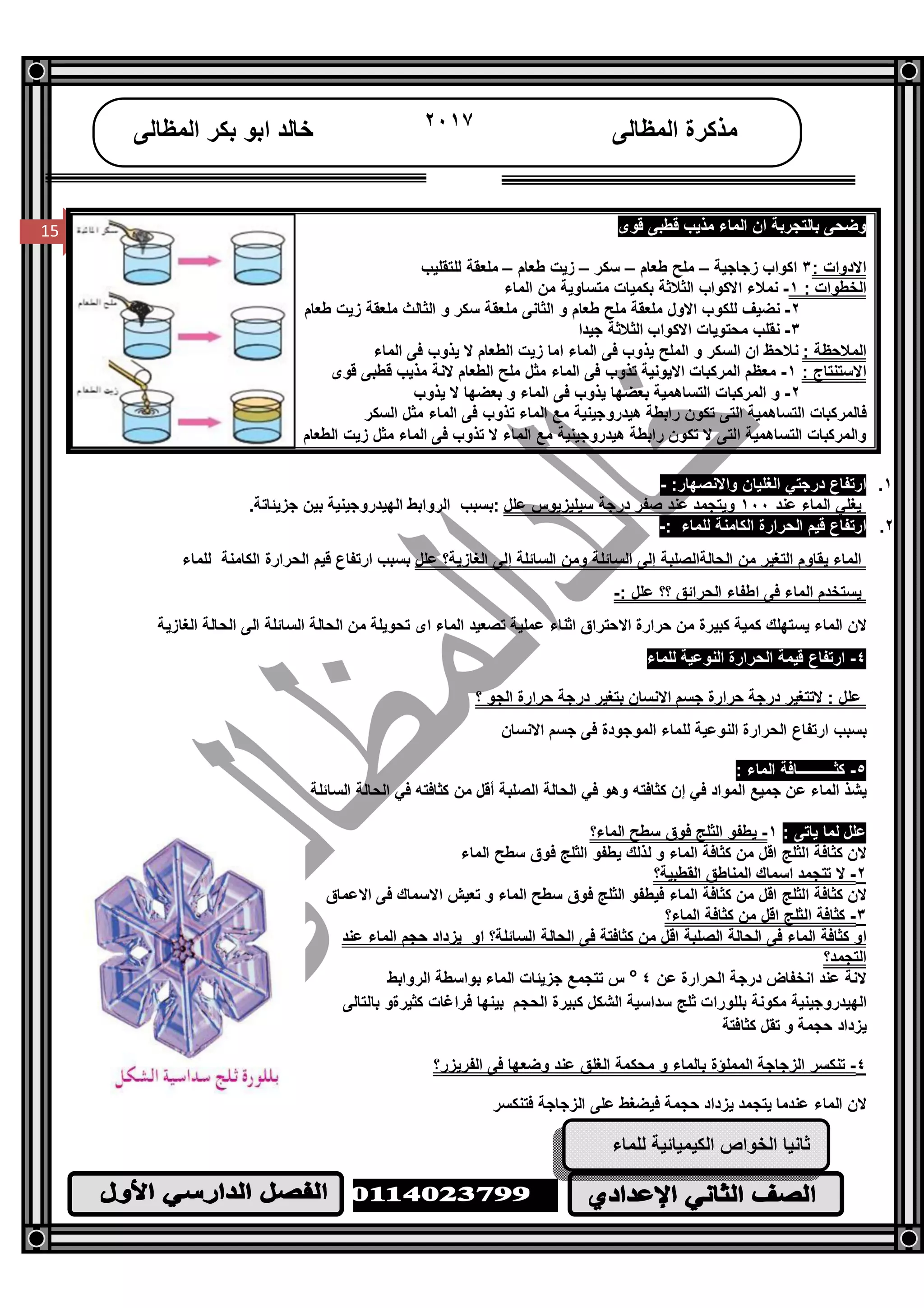 /‫ا‬
١٥
15
‫اﻟﻤﻈﺎﻟﻰ‬ ‫ﻣﺬﻛﺮة‬٢٠١٧‫اﻟﻤﻈﺎﻟﻰ‬ ‫ﺑﻜﺮ‬ ‫اﺑﻮ‬ ‫ﺧﺎﻟﺪ‬
15 ‫ﻗﻮى‬ ‫ﻗﻄﺒﻰ‬ ‫ﻣﺬﯾﺐ‬ ‫اﻟﻤﺎء‬ ‫ان‬ ‫ﺑﺎﻟﺘﺠﺮﺑﺔ‬ ‫وﺿﺤﻰ‬
: ‫اﻻدوات‬٣‫زﺟﺎﺟﯿﺔ‬ ‫اﻛﻮاب‬–‫ﻃﻌﺎم‬ ‫ﻣﻠﺢ‬–‫ﺳﻜﺮ‬–‫ﻃﻌﺎم‬ ‫زﯾﺖ‬–‫ﻟﻠﺘﻘﻠﯿﺐ‬ ‫ﻣﻠﻌﻘﺔ‬
: ‫اﻟﺨﻄﻮات‬١-‫اﻟﻤﺎء‬ ‫ﻣﻦ‬ ‫ﻣﺘﺴﺎوﯾﺔ‬ ‫ﺑﻜﻤﯿﺎت‬ ‫اﻟﺜﻼﺛﺔ‬ ‫اﻻﻛﻮاب‬ ‫ﻧﻤﻼء‬
٢-‫ﻃﻌﺎم‬ ‫زﯾﺖ‬ ‫ﻣﻠﻌﻘﺔ‬ ‫اﻟﺜﺎﻟﺚ‬ ‫و‬ ‫ﺳﻜﺮ‬ ‫ﻣﻠﻌﻘﺔ‬ ‫اﻟﺜﺎﻧﻰ‬ ‫و‬ ‫ﻃﻌﺎم‬ ‫ﻣﻠﺢ‬ ‫ﻣﻠﻌﻘﺔ‬ ‫اﻻول‬ ‫ﻟﻠﻜﻮب‬ ‫ﻧﻀﯿﻒ‬
٣-‫ﺟﯿﺪا‬ ‫اﻟﺜﻼﺛﺔ‬ ‫اﻻﻛﻮاب‬ ‫ﻣﺤﺘﻮﯾﺎت‬ ‫ﻧﻘﻠﺐ‬
: ‫اﻟﻤﻼﺣﻈﺔ‬‫اﻟﻤﺎء‬ ‫ﻓﻰ‬ ‫ﯾﺬوب‬ ‫ﻻ‬ ‫اﻟﻄﻌﺎم‬ ‫زﯾﺖ‬ ‫اﻣﺎ‬ ‫اﻟﻤﺎء‬ ‫ﻓﻰ‬ ‫ﯾﺬوب‬ ‫اﻟﻤﻠﺢ‬ ‫و‬ ‫اﻟﺴﻜﺮ‬ ‫ان‬ ‫ﻧﻼﺣﻆ‬
: ‫اﻻﺳﺘﻨﺘﺎج‬١-‫ﻗﻮى‬ ‫ﻗﻄﺒﻰ‬ ‫ﻣﺬﯾﺐ‬ ‫ﻻﻧﺔ‬ ‫اﻟﻄﻌﺎم‬ ‫ﻣﻠﺢ‬ ‫ﻣﺜﻞ‬ ‫اﻟﻤﺎء‬ ‫ﻓﻰ‬ ‫ﺗﺬوب‬ ‫اﻻﯾﻮﻧﯿﺔ‬ ‫اﻟﻤﺮﻛﺒﺎت‬ ‫ﻣﻌﻈﻢ‬
٢-‫ﯾﺬوب‬ ‫ﻻ‬ ‫ﺑﻌﻀﮭﺎ‬ ‫و‬ ‫اﻟﻤﺎء‬ ‫ﻓﻰ‬ ‫ﯾﺬوب‬ ‫ﺑﻌﻀﮭﺎ‬ ‫اﻟﺘﺴﺎھﻤﯿﺔ‬ ‫اﻟﻤﺮﻛﺒﺎت‬ ‫و‬
‫اﻟﺴﻜﺮ‬ ‫ﻣﺜﻞ‬ ‫اﻟﻤﺎء‬ ‫ﻓﻰ‬ ‫ﺗﺬوب‬ ‫اﻟﻤﺎء‬ ‫ﻣﻊ‬ ‫ھﯿﺪروﺟﯿﻨﯿﺔ‬ ‫راﺑﻄﺔ‬ ‫ﺗﻜﻮن‬ ‫اﻟﺘﻰ‬ ‫اﻟﺘﺴﺎھﻤﯿﺔ‬ ‫ﻓﺎﻟﻤﺮﻛﺒﺎت‬
‫اﻟﺘﻰ‬ ‫اﻟﺘﺴﺎھﻤﯿﺔ‬ ‫واﻟﻤﺮﻛﺒﺎت‬‫اﻟﻄﻌﺎم‬ ‫زﯾﺖ‬ ‫ﻣﺜﻞ‬ ‫اﻟﻤﺎء‬ ‫ﻓﻰ‬ ‫ﺗﺬوب‬ ‫ﻻ‬ ‫اﻟﻤﺎء‬ ‫ﻣﻊ‬ ‫ھﯿﺪروﺟﯿﻨﯿﺔ‬ ‫راﺑﻄﺔ‬ ‫ﺗﻜﻮن‬ ‫ﻻ‬
١.:‫واﻻﻧﺼﮭﺎر‬ ‫اﻟﻐﻠﯿﺎن‬ ‫درﺟﺘﻲ‬ ‫ارﺗﻔﺎع‬-
‫ﻋﻨﺪ‬ ‫اﻟﻤﺎء‬ ‫ﯾﻐﻠﻲ‬١٠٠‫ﻋﻨﺪ‬ ‫وﯾﺘﺠﻤﺪ‬‫ﺻﻔﺮ‬‫درﺟﺔ‬‫ﻋﻠﻞ‬ ‫ﺳﯿﻠﯿﺰﯾﻮس‬‫اﻟﮭﯿﺪروﺟﯿﻨﯿﺔ‬ ‫اﻟﺮواﺑﻂ‬ ‫:ﺑﺴﺒﺐ‬‫ﺟﺰﯾﺌﺎﺗﺔ‬ ‫ﺑﯿﻦ‬.
٢.‫ﻗﯿﻢ‬ ‫ارﺗﻔﺎع‬‫اﻟﻜﺎﻣﻨﺔ‬ ‫اﻟﺤﺮارة‬: ‫ﻟﻠﻤﺎء‬-
‫وﻣﻦ‬ ‫اﻟﺴﺎﺋﻠﺔ‬ ‫إﻟﻰ‬ ‫اﻟﺤﺎﻟﺔاﻟﺼﻠﺒﺔ‬ ‫ﻣﻦ‬ ‫اﻟﺘﻐﯿﺮ‬ ‫ﯾﻘﺎوم‬ ‫اﻟﻤﺎء‬‫اﻟﻐﺎزﯾﺔ؟‬ ‫إﻟﻰ‬ ‫اﻟﺴﺎﺋﻠﺔ‬‫ﻋﻠﻞ‬‫ﻟﻠﻤﺎء‬ ‫اﻟﻜﺎﻣﻨﺔ‬ ‫اﻟﺤﺮارة‬ ‫ﻗﯿﻢ‬ ‫ارﺗﻔﺎع‬ ‫ﺑﺴﺒﺐ‬
‫؟؟‬ ‫اﻟﺤﺮاﺋﻖ‬ ‫اﻃﻔﺎء‬ ‫ﻓﻰ‬ ‫اﻟﻤﺎء‬ ‫ﯾﺴﺘﺨﺪم‬: ‫ﻋﻠﻞ‬-
‫اﻟﻤﺎء‬ ‫ﺗﺼﻌﯿﺪ‬ ‫ﻋﻤﻠﯿﺔ‬ ‫اﺛﻨﺎء‬ ‫اﻻﺣﺘﺮاق‬ ‫ﺣﺮارة‬ ‫ﻣﻦ‬ ‫ﻛﺒﯿﺮة‬ ‫ﻛﻤﯿﺔ‬ ‫ﯾﺴﺘﮭﻠﻚ‬ ‫اﻟﻤﺎء‬ ‫ﻻن‬‫اﻟﺴﺎﺋﻠﺔ‬ ‫اﻟﺤﺎﻟﺔ‬ ‫ﻣﻦ‬ ‫ﺗﺤﻮﯾﻠﺔ‬ ‫اى‬‫اﻟﻐﺎزﯾﺔ‬ ‫اﻟﺤﺎﻟﺔ‬ ‫اﻟﻰ‬
٤-‫ﻟﻠﻤﺎء‬ ‫اﻟﻨﻮﻋﯿﺔ‬ ‫اﻟﺤﺮارة‬ ‫ﻗﯿﻤﺔ‬ ‫ارﺗﻔﺎع‬
‫؟‬ ‫اﻟﺠﻮ‬ ‫ﺣﺮارة‬ ‫درﺟﺔ‬ ‫ﺑﺘﻐﯿﺮ‬ ‫اﻻﻧﺴﺎن‬ ‫ﺟﺴﻢ‬ ‫ﺣﺮارة‬ ‫درﺟﺔ‬ ‫ﻻﺗﺘﻐﯿﺮ‬ : ‫ﻋﻠﻞ‬
‫ارﺗﻔﺎع‬ ‫ﺑﺴﺒﺐ‬‫اﻟ‬‫اﻟﻨﻮﻋﯿﺔ‬ ‫ﺤﺮارة‬‫اﻻﻧﺴﺎن‬ ‫ﺟﺴﻢ‬ ‫ﻓﻰ‬ ‫اﻟﻤﻮﺟﻮدة‬ ‫ﻟﻠﻤﺎء‬
٥-: ‫اﻟﻤﺎء‬ ‫ﻛﺜــــــــــﺎﻓﺔ‬
‫ﯾﺸﺬ‬‫ﻓﻲ‬ ‫وھﻮ‬ ‫ﻛﺜﺎﻓﺘﮫ‬ ‫إن‬ ‫ﻓﻲ‬ ‫اﻟﻤﻮاد‬ ‫ﺟﻤﯿﻊ‬ ‫ﻋﻦ‬ ‫اﻟﻤﺎء‬‫اﻟﺴﺎﺋﻠﺔ‬ ‫اﻟﺤﺎﻟﺔ‬ ‫ﻓﻲ‬ ‫ﻛﺜﺎﻓﺘﮫ‬ ‫ﻣﻦ‬ ‫أﻗﻞ‬ ‫اﻟﺼﻠﺒﺔ‬ ‫اﻟﺤﺎﻟﺔ‬
: ‫ﯾﺎﺗﻰ‬ ‫ﻟﻤﺎ‬ ‫ﻋﻠﻞ‬١-‫اﻟﻤﺎء؟‬ ‫ﺳﻄﺢ‬ ‫ﻓﻮق‬ ‫اﻟﺜﻠﺞ‬ ‫ﯾﻄﻔﻮ‬
‫اﻟﻤﺎء‬ ‫ﺳﻄﺢ‬ ‫ﻓﻮق‬ ‫اﻟﺜﻠﺞ‬ ‫ﯾﻄﻔﻮ‬ ‫ﻟﺬﻟﻚ‬ ‫و‬ ‫اﻟﻤﺎء‬ ‫ﻛﺜﺎﻓﺔ‬ ‫ﻣﻦ‬ ‫اﻗﻞ‬ ‫اﻟﺜﻠﺞ‬ ‫ﻛﺜﺎﻓﺔ‬ ‫ﻻن‬
٢-‫اﻟﻘﻄﺒﯿﺔ؟‬ ‫اﻟﻤﻨﺎﻃﻖ‬ ‫اﺳﻤﺎك‬ ‫ﺗﺘﺠﻤﺪ‬ ‫ﻻ‬
‫ﻓﻰ‬ ‫اﻻﺳﻤﺎك‬ ‫ﺗﻌﯿﺶ‬ ‫و‬ ‫اﻟﻤﺎء‬ ‫ﺳﻄﺢ‬ ‫ﻓﻮق‬ ‫اﻟﺜﻠﺞ‬ ‫ﻓﯿﻄﻔﻮ‬ ‫اﻟﻤﺎء‬ ‫ﻛﺜﺎﻓﺔ‬ ‫ﻣﻦ‬ ‫اﻗﻞ‬ ‫اﻟﺜﻠﺞ‬ ‫ﻛﺜﺎﻓﺔ‬ ‫ﻻن‬‫ا‬‫ﻻﻋﻤﺎق‬
٣-‫اﻟﻤﺎء؟‬ ‫ﻛﺜﺎﻓﺔ‬ ‫ﻣﻦ‬ ‫اﻗﻞ‬ ‫اﻟﺜﻠﺞ‬ ‫ﻛﺜﺎﻓﺔ‬
‫اﻟﺴﺎﺋﻠﺔ؟‬ ‫اﻟﺤﺎﻟﺔ‬ ‫ﻓﻰ‬ ‫ﻛﺜﺎﻓﺘﺔ‬ ‫ﻣﻦ‬ ‫اﻗﻞ‬ ‫اﻟﺼﻠﺒﺔ‬ ‫اﻟﺤﺎﻟﺔ‬ ‫ﻓﻰ‬ ‫اﻟﻤﺎء‬ ‫ﻛﺜﺎﻓﺔ‬ ‫او‬‫ﻋﻨﺪ‬ ‫اﻟﻤﺎء‬ ‫ﺣﺠﻢ‬ ‫ﯾﺰداد‬ ‫او‬
‫اﻟﺘﺠﻤﺪ؟‬
‫ﻋﻦ‬ ‫اﻟﺤﺮارة‬ ‫درﺟﺔ‬ ‫اﻧﺨﻔﺎض‬ ‫ﻋﻨﺪ‬ ‫ﻻﻧﺔ‬٤o
‫اﻟﺮواﺑﻂ‬ ‫ﺑﻮاﺳﻄﺔ‬ ‫اﻟﻤﺎء‬ ‫ﺟﺰﯾﺌﺎت‬ ‫ﺗﺘﺠﻤﻊ‬ ‫س‬
‫ﺑﺎﻟﺘﺎﻟﻰ‬ ‫ﻛﺜﯿﺮةو‬ ‫ﻓﺮاﻏﺎت‬ ‫ﺑﯿﻨﮭﺎ‬ ‫اﻟﺤﺠﻢ‬ ‫ﻛﺒﯿﺮة‬ ‫اﻟﺸﻜﻞ‬ ‫ﺳﺪاﺳﯿﺔ‬ ‫ﺛﻠﺞ‬ ‫ﺑﻠﻠﻮرات‬ ‫ﻣﻜﻮﻧﺔ‬ ‫اﻟﮭﯿﺪروﺟﯿﻨﯿﺔ‬
‫ﻛﺜﺎﻓﺘﺔ‬ ‫ﺗﻘﻞ‬ ‫و‬ ‫ﺣﺠﻤﺔ‬ ‫ﯾﺰداد‬
٤-‫اﻟﻔﺮﯾﺰر؟‬ ‫ﻓﻰ‬ ‫وﺿﻌﮭﺎ‬ ‫ﻋﻨﺪ‬ ‫اﻟﻐﻠﻖ‬ ‫ﻣﺤﻜﻤﺔ‬ ‫و‬ ‫ﺑﺎﻟﻤﺎء‬ ‫اﻟﻤﻤﻠﺆة‬ ‫اﻟﺰﺟﺎﺟﺔ‬ ‫ﺗﻨﻜﺴﺮ‬
‫ﻋﻠﻰ‬ ‫ﻓﯿﻀﻐﻂ‬ ‫ﺣﺠﻤﺔ‬ ‫ﯾﺰداد‬ ‫ﯾﺘﺠﻤﺪ‬ ‫ﻋﻨﺪﻣﺎ‬ ‫اﻟﻤﺎء‬ ‫ﻻن‬‫ﻓﺘﻨﻜﺴﺮ‬ ‫اﻟﺰﺟﺎﺟﺔ‬
‫ﻟﻠﻤﺎء‬ ‫اﻟﻜﯿﻤﯿﺎﺋﯿﺔ‬ ‫اﻟﺨﻮاص‬ ‫ﺛﺎﻧﯿﺎ‬
 