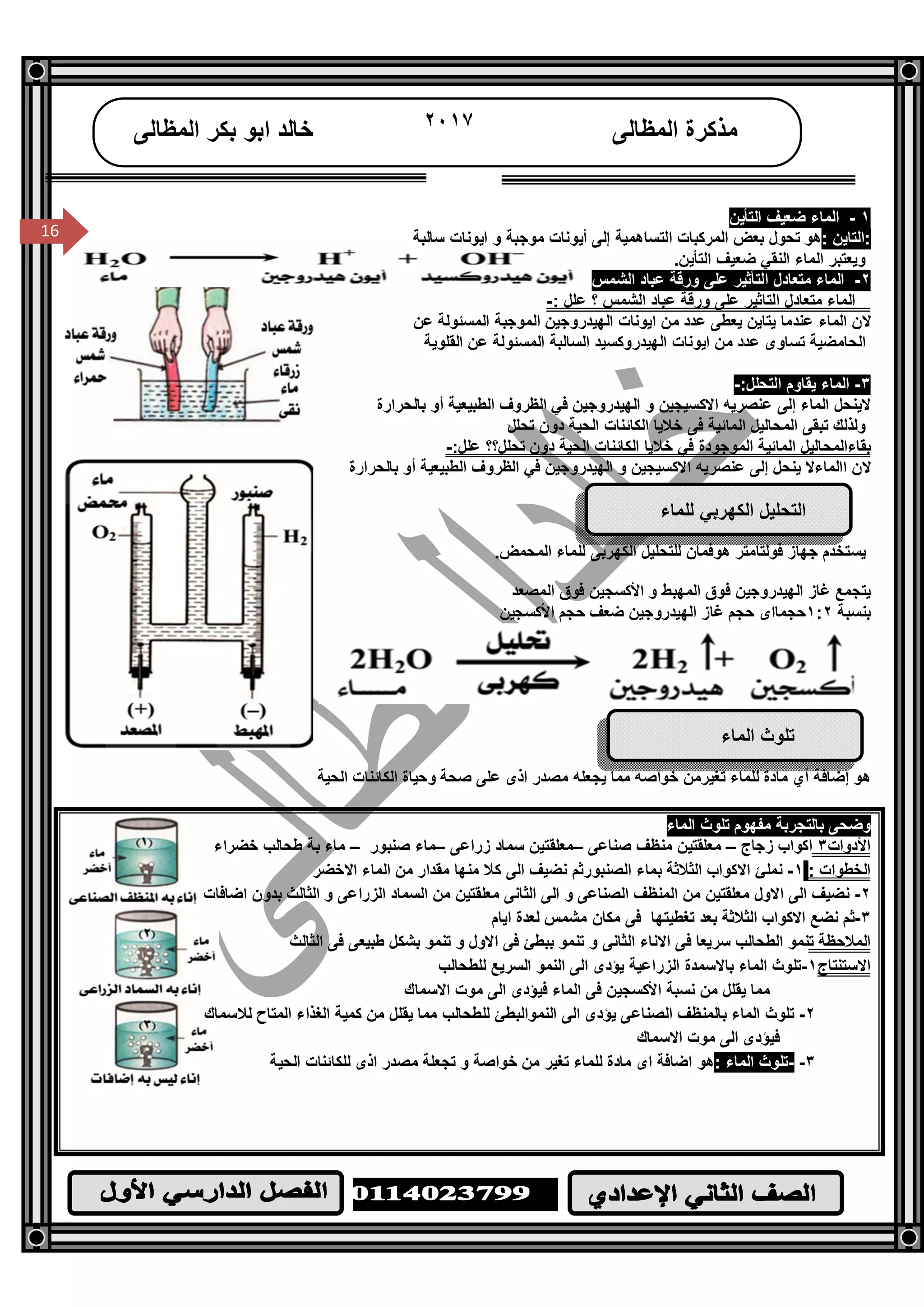 /‫ا‬
١٦
16
‫اﻟﻤﻈﺎﻟﻰ‬ ‫ﻣﺬﻛﺮة‬٢٠١٧‫اﻟﻤﻈﺎﻟﻰ‬ ‫ﺑﻜﺮ‬ ‫اﺑﻮ‬ ‫ﺧﺎﻟﺪ‬
16
١-‫اﻟﺘﺄﯾﻦ‬ ‫ﺿﻌﯿﻒ‬ ‫اﻟﻤﺎء‬
: ‫:اﻟﺘﺎﯾﻦ‬‫ﺳﺎﻟﺒﺔ‬ ‫اﯾﻮﻧﺎت‬ ‫و‬ ‫ﻣﻮﺟﺒﺔ‬ ‫أﯾﻮﻧﺎت‬ ‫إﻟﻰ‬ ‫اﻟﺘﺴﺎھﻤﯿﺔ‬ ‫اﻟﻤﺮﻛﺒﺎت‬ ‫ﺑﻌﺾ‬ ‫ﺗﺤﻮل‬ ‫ھﻮ‬
‫ﺿﻌﯿﻒ‬ ‫اﻟﻨﻘﻲ‬ ‫اﻟﻤﺎء‬ ‫وﯾﻌﺘﺒﺮ‬‫اﻟﺘﺄﯾﻦ‬.
٢-‫اﻟﺸﻤﺲ‬ ‫ﻋﺒﺎد‬ ‫ورﻗﺔ‬ ‫ﻋﻠﻰ‬ ‫اﻟﺘﺄﺛﯿﺮ‬ ‫ﻣﺘﻌﺎدل‬ ‫اﻟﻤﺎء‬
‫ﻣﺘﻌﺎدل‬ ‫اﻟﻤﺎء‬‫؟‬ ‫اﻟﺸﻤﺲ‬ ‫ﻋﺒﺎد‬ ‫ورﻗﺔ‬ ‫ﻋﻠﻰ‬ ‫اﻟﺘﺎﺛﯿﺮ‬: ‫ﻋﻠﻞ‬-
‫ﻋﻦ‬ ‫اﻟﻤﺴﺌﻮﻟﺔ‬ ‫اﻟﻤﻮﺟﺒﺔ‬ ‫اﻟﮭﯿﺪروﺟﯿﻦ‬ ‫اﯾﻮﻧﺎت‬ ‫ﻣﻦ‬ ‫ﻋﺪد‬ ‫ﯾﻌﻄﻰ‬ ‫ﯾﺘﺎﯾﻦ‬ ‫ﻋﻨﺪﻣﺎ‬ ‫اﻟﻤﺎء‬ ‫ﻻن‬
‫اﻟﻘﻠﻮﯾﺔ‬ ‫ﻋﻦ‬ ‫اﻟﻤﺴﺌﻮﻟﺔ‬ ‫اﻟﺴﺎﻟﺒﺔ‬ ‫اﻟﮭﯿﺪروﻛﺴﯿﺪ‬ ‫اﯾﻮﻧﺎت‬ ‫ﻣﻦ‬ ‫ﻋﺪد‬ ‫ﺗﺴﺎوى‬ ‫اﻟﺤﺎﻣﻀﯿﺔ‬
٣-:‫اﻟﺘﺤﻠﻞ‬ ‫ﯾﻘﺎوم‬ ‫اﻟﻤﺎء‬-
‫ﻋﻨﺼﺮﯾﮫ‬ ‫إﻟﻰ‬ ‫اﻟﻤﺎء‬ ‫ﻻﯾﻨﺤﻞ‬‫ﻓﻲ‬ ‫اﻟﮭﯿﺪروﺟﯿﻦ‬ ‫و‬ ‫اﻻﻛﺴﯿﺠﯿﻦ‬‫ﺑﺎﻟﺤﺮارة‬ ‫أو‬ ‫اﻟﻄﺒﯿﻌﯿﺔ‬ ‫اﻟﻈﺮوف‬
‫ﺗﺤﻠﻞ‬ ‫دون‬ ‫اﻟﺤﯿﺔ‬ ‫اﻟﻜﺎﺋﻨﺎت‬ ‫ﺧﻼﯾﺎ‬ ‫ﻓﻰ‬ ‫اﻟﻤﺎﺋﯿﺔ‬ ‫اﻟﻤﺤﺎﻟﯿﻞ‬ ‫ﺗﺒﻘﻰ‬ ‫وﻟﺬﻟﻚ‬
‫اﻟﺤﯿﺔ‬ ‫اﻟﻜﺎﺋﻨﺎت‬ ‫ﺧﻼﯾﺎ‬ ‫ﻓﻲ‬ ‫اﻟﻤﻮﺟﻮدة‬ ‫اﻟﻤﺎﺋﯿﺔ‬ ‫ﺑﻘﺎءاﻟﻤﺤﺎﻟﯿﻞ‬‫ﺗﺤﻠﻞ؟؟‬ ‫دون‬:‫ﻋﻠﻞ‬-
‫ﺑﺎﻟﺤﺮارة‬ ‫أو‬ ‫اﻟﻄﺒﯿﻌﯿﺔ‬ ‫اﻟﻈﺮوف‬ ‫ﻓﻲ‬ ‫اﻟﮭﯿﺪروﺟﯿﻦ‬ ‫و‬ ‫اﻻﻛﺴﯿﺠﯿﻦ‬ ‫ﻋﻨﺼﺮﯾﮫ‬ ‫إﻟﻰ‬ ‫ﯾﻨﺤﻞ‬ ‫ااﻟﻤﺎءﻻ‬ ‫ﻻن‬
‫ﻟﻠﻤﺎء‬ ‫اﻟﻜﮭﺮﺑﻲ‬ ‫اﻟﺘﺤﻠﯿﻞ‬
‫ﻟ‬ ‫ھﻮﻓﻤﺎن‬ ‫ﻓﻮﻟﺘﺎﻣﺘﺮ‬ ‫ﺟﮭﺎز‬ ‫ﯾﺴﺘﺨﺪم‬‫ﻠ‬‫ﺘﺤﻠﯿﻞ‬‫ﻟ‬ ‫اﻟﻜﮭﺮﺑﻰ‬‫ﻠﻤﺎء‬‫اﻟﻤﺤﻤﺾ‬.
‫اﻟﮭﯿﺪروﺟﯿﻦ‬ ‫ﻏﺎز‬ ‫ﯾﺘﺠﻤﻊ‬‫اﻟﻤﺼﻌﺪ‬ ‫ﻓﻮق‬ ‫اﻷﻛﺴﺠﯿﻦ‬ ‫و‬ ‫اﻟﻤﮭﺒﻂ‬ ‫ﻓﻮق‬
‫ﺑﻨﺴﺒﺔ‬١:٢‫ﺣﺠﻢ‬ ‫ﺿﻌﻒ‬ ‫اﻟﮭﯿﺪروﺟﯿﻦ‬ ‫ﻏﺎز‬ ‫ﺣﺠﻢ‬ ‫ﺣﺠﻤﺎاى‬‫اﻷﻛﺴﺠﯿﻦ‬
‫اﻟﻤﺎء‬ ‫ﺗﻠﻮث‬
‫ﻣﺎدة‬ ‫أي‬ ‫إﺿﺎﻓﺔ‬ ‫ھﻮ‬‫اﻟﺤﯿﺔ‬ ‫اﻟﻜﺎﺋﻨﺎت‬ ‫وﺣﯿﺎة‬ ‫ﺻﺤﺔ‬ ‫ﻋﻠﻰ‬ ‫اذى‬ ‫ﻣﺼﺪر‬ ‫ﯾﺠﻌﻠﮫ‬ ‫ﻣﻤﺎ‬ ‫ﺧﻮاﺻﮫ‬ ‫ﺗﻐﯿﺮﻣﻦ‬ ‫ﻟﻠﻤﺎء‬
‫ﻣﻔﮭﻮم‬ ‫ﺑﺎﻟﺘﺠﺮﺑﺔ‬ ‫وﺿﺤﻰ‬‫اﻟﻤﺎ‬ ‫ﺗﻠﻮث‬‫ء‬
‫اﻷدوات‬٣‫زﺟﺎج‬ ‫اﻛﻮاب‬–‫ﺻﻨﺎﻋﻰ‬ ‫ﻣﻨﻈﻒ‬ ‫ﻣﻌﻠﻘﺘﯿﻦ‬–‫زراﻋﻰ‬ ‫ﺳﻤﺎد‬ ‫ﻣﻌﻠﻘﺘﯿﻦ‬–‫ﺻﻨﺒﻮر‬ ‫ﻣﺎء‬–‫ﺧﻀﺮاء‬ ‫ﻃﺤﺎﻟﺐ‬ ‫ﺑﺔ‬ ‫ﻣﺎء‬
: ‫اﻟﺨﻄﻮات‬١-‫اﻻﺧﻀﺮ‬ ‫اﻟﻤﺎء‬ ‫ﻣﻦ‬ ‫ﻣﻘﺪار‬ ‫ﻣﻨﮭﺎ‬ ‫ﻛﻼ‬ ‫اﻟﻰ‬ ‫ﻧﻀﯿﻒ‬ ‫اﻟﺼﻨﺒﻮرﺛﻢ‬ ‫ﺑﻤﺎء‬ ‫اﻟﺜﻼﺛﺔ‬ ‫اﻻﻛﻮاب‬ ‫ﻧﻤﻠﺊ‬
٢-‫ﻣﻦ‬ ‫ﻣﻌﻠﻘﺘﯿﻦ‬ ‫اﻟﺜﺎﻧﻰ‬ ‫اﻟﻰ‬ ‫و‬ ‫اﻟﺼﻨﺎﻋﻰ‬ ‫اﻟﻤﻨﻈﻒ‬ ‫ﻣﻦ‬ ‫ﻣﻌﻠﻘﺘﯿﻦ‬ ‫اﻻول‬ ‫اﻟﻰ‬ ‫ﻧﻀﯿﻒ‬‫اﻟﺴﻤﺎد‬‫اﺿﺎﻓﺎت‬ ‫ﺑﺪون‬ ‫اﻟﺜﺎﻟﺚ‬ ‫و‬ ‫اﻟﺰراﻋﻰ‬
٣-‫اﯾﺎم‬ ‫ﻟﻌﺪة‬ ‫ﻣﺸﻤﺲ‬ ‫ﻣﻜﺎن‬ ‫ﻓﻰ‬ ‫ﺗﻐﻄﯿﺘﮭﺎ‬ ‫ﺑﻌﺪ‬ ‫اﻟﺜﻼﺛﺔ‬ ‫اﻻﻛﻮاب‬ ‫ﻧﻀﻊ‬ ‫ﺛﻢ‬
‫اﻟﻤﻼﺣﻈﺔ‬‫ﺗ‬‫اﻟﺜﺎﻟﺚ‬ ‫ﻓﻰ‬ ‫ﻃﺒﯿﻌﻰ‬ ‫ﺑﺸﻜﻞ‬ ‫ﺗﻨﻤﻮ‬ ‫و‬ ‫اﻻول‬ ‫ﻓﻰ‬ ‫ﺑﺒﻄﺊ‬ ‫ﺗﻨﻤﻮ‬ ‫و‬ ‫اﻟﺜﺎﻧﻰ‬ ‫اﻻﻧﺎء‬ ‫ﻓﻰ‬ ‫ﺳﺮﯾﻌﺎ‬ ‫اﻟﻄﺤﺎﻟﺐ‬ ‫ﻨﻤﻮ‬
‫اﻻﺳﺘﻨﺘﺎج‬١-‫ﻟﻠﻄﺤﺎﻟﺐ‬ ‫اﻟﺴﺮﯾﻊ‬ ‫اﻟﻨﻤﻮ‬ ‫اﻟﻰ‬ ‫ﯾﺆدى‬ ‫اﻟﺰراﻋﯿﺔ‬ ‫ﺑﺎﻻﺳﻤﺪة‬ ‫اﻟﻤﺎء‬ ‫ﺗﻠﻮث‬
‫اﻟﻤﺎء‬ ‫ﻓﻰ‬ ‫اﻷﻛﺴﺠﯿﻦ‬ ‫ﻧﺴﺒﺔ‬ ‫ﻣﻦ‬ ‫ﯾﻘﻠﻞ‬ ‫ﻣﻤﺎ‬‫اﻻﺳﻤﺎك‬ ‫ﻣﻮت‬ ‫اﻟﻰ‬ ‫ﻓﯿﺆدى‬
٢-‫ﻟﻼﺳﻤﺎك‬ ‫اﻟﻤﺘﺎح‬ ‫اﻟﻐﺬاء‬ ‫ﻛﻤﯿﺔ‬ ‫ﻣﻦ‬ ‫ﯾﻘﻠﻞ‬ ‫ﻣﻤﺎ‬ ‫ﻟﻠﻄﺤﺎﻟﺐ‬ ‫اﻟﻨﻤﻮاﻟﺒﻄﺊ‬ ‫اﻟﻰ‬ ‫ﯾﺆدى‬ ‫اﻟﺼﻨﺎﻋﻰ‬ ‫ﺑﺎﻟﻤﻨﻈﻒ‬ ‫اﻟﻤﺎء‬ ‫ﺗﻠﻮث‬
‫اﻻﺳﻤﺎك‬ ‫ﻣﻮت‬ ‫اﻟﻰ‬ ‫ﻓﯿﺆدى‬
٣--: ‫اﻟﻤﺎء‬ ‫ﺗﻠﻮث‬‫اﻟﺤﯿﺔ‬ ‫ﻟﻠﻜﺎﺋﻨﺎت‬ ‫اذى‬ ‫ﻣﺼﺪر‬ ‫ﺗﺠﻌﻠﺔ‬ ‫و‬ ‫ﺧﻮاﺻﺔ‬ ‫ﻣﻦ‬ ‫ﺗﻐﯿﺮ‬ ‫ﻟﻠﻤﺎء‬ ‫ﻣﺎدة‬ ‫اى‬ ‫اﺿﺎﻓﺔ‬ ‫ھﻮ‬
 