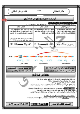 /‫ا‬
٢٥
25
‫اﻟﻤﻈﺎﻟﻰ‬ ‫ﻣﺬﻛﺮة‬٢٠١٧‫اﻟﻤﻈﺎﻟﻰ‬ ‫ﺑﻜﺮ‬ ‫اﺑﻮ‬ ‫ﺧﺎﻟﺪ‬
25
: ‫س‬) ‫ﻣﺮﻛﺒﺎت‬ ‫ﺗﺆﺛﺮ‬ ‫ﻛﯿﻒ‬3CFCl‫؟‬ ‫اﻷوزون‬ ‫ﻃﺒﻘﺔ‬ ‫ﻋﻠﻰ‬ (
) ‫اﻟﻜﻠﻮروﻓﻠﻮروﻛﺮﺑﻮن‬ ‫ﻣﺮﻛﺒﺎت‬ ‫ﺑﻮاﺳﻄﺔ‬ ‫اﻷوزون‬ ‫ﻃﺒﻘﺔ‬ ‫ﺗﺂﻛﻞ‬ ‫ﯾﺘﻢ‬CFCl3:‫ھﻰ‬ ‫ﺧﻄﻮات‬ ‫ﺛﻼﺛﺔ‬ ‫ﻋﻠﻰ‬ (
‫اﻷوﻟﻰ‬ ‫اﻟﺨﻄﻮة‬‫اﻟﺜﺎﻧﯿﺔ‬ ‫اﻟﺨﻄﻮة‬‫اﻟﺜﺎﻟﺜﺔ‬ ‫اﻟﺨﻄﻮة‬
) ‫ﺑﻨﻔﺴﺠﯿﺔ‬ ‫اﻟﻔﻮق‬ ‫اﻷﺷﻌﺔ‬ ‫ﺗﺤﻄﻢ‬UV(
‫اﻟﻜﻠﻮروﻓﻠﻮروﻛﺮﺑﻮن‬ ‫ﻣﺮﻛﺒﺎت‬ ‫ﺟﺰﺋﯿﺎت‬
CFCl3‫اﻟﻨﺸﻄﺔ‬ ‫اﻟﻜﻠﻮر‬ ‫ذرات‬ ‫ﻓﺘﺘﺤﺮر‬٠
‫ﺟﺰﺋﯿﺎت‬ ‫ﻣﻊ‬ ‫اﻟﻨﺸﻄﺔ‬ ‫اﻟﻜﻠﻮر‬ ‫ذرات‬ ‫ﺗﺘﻔﺎﻋﻞ‬
‫ﺟﺰﺋﯿﺎت‬ ‫ﻣﻜﻮﻧﺔ‬ ‫اﻷوزون‬ ‫ﻏﺎز‬ ‫ﻣﻦ‬O2‫و‬
‫اﻟﻜﻠﻮر‬ ‫أﻛﺴﯿﺪ‬ ‫أول‬ClO
‫ﺟﺰﺋﯿﺎت‬ ‫ﻣﻊ‬ ‫اﻟﻨﺎﺗﺞ‬ ‫اﻟﻜﻠﻮر‬ ‫أﻛﺴﯿﺪ‬ ‫أول‬ ‫ﯾﺘﻔﺎﻋﻞ‬
‫أﺧﺮى‬ ‫ﻧﺸﻄﺔ‬ ‫ﻛﻠﻮر‬ ‫ذرات‬ ‫ﻓﺘﺘﺤﺮر‬ ‫أﺧﺮى‬ ‫أوزون‬
‫اﻷوزون‬ ‫ﻏﺎز‬ ‫ﻣﻦ‬ ‫اﻟﻤﺰﯾﺪ‬ ‫ﺑﺘﺤﻄﯿﻢ‬ ‫ﺑﺪورھﺎ‬ ‫ﺗﻘﻮم‬
٠
‫و‬‫ھﻜﺬا‬‫ﺑﺘﺄﺛﯿﺮ‬ ‫اﻷوزون‬ ‫ﻃﺒﻘﺔ‬ ‫ﺗﺂﻛﻞ‬ ‫دورة‬ ‫ﺗﺴﺘﻤﺮ‬
‫اﻟﻜﻠﻮروﻓﻠﻮروﻛﺮﺑﻮن‬ ‫ﻣﺮﻛﺒﺎت‬CFCl3
‫ﻓﻰ‬ ‫اﻷوزون‬ ‫ﺑﯿﻮم‬ ‫اﻟﻌﺎﻟﻢ‬ ‫ﯾﺤﺘﻔﻞ‬ ‫ﻟﻤﺎذا‬ : ‫س‬١٦‫ﻋﺎم؟‬ ‫ﻛﻞ‬ ‫ﻣﻦ‬ ‫ﺳﺒﺘﻤﺒﺮ‬ ‫ﺷﮭﺮ‬ ‫ﻣﻦ‬
‫ﻟﻤﻨﺎﻗﺸﺔ‬ ‫ﺑﻜﻨﺪا‬ ‫ﻣﻮﻧﺘﺮﯾﺎل‬ ‫ﻣﺪﯾﻨﺔ‬ ‫ﻓﻰ‬ ‫ﻣﺆﺗﻤﺮ‬ ‫اﻧﻌﻘﺎد‬ ‫ﺑﺴﺒﺐ‬
‫اﻟﺘﺎﻛﻞ‬ ‫ﻣﻦ‬ ‫اﻷوزون‬ ‫ﻃﺒﻘﺔ‬ ‫ﻋﻠﻰ‬ ‫اﻟﻤﺤﺎﻓﻈﺔ‬ ‫ﻛﯿﻔﯿﺔ‬
‫ﺗﻮ‬ ‫ﻋﺪة‬ ‫ﻋﻠﻰ‬ ‫اﻻﺗﻔﺎق‬ ‫ﺗﻢ‬ ‫و‬‫ﺻﯿﺎت‬‫اﻻوزون‬ ‫ﻃﺒﻘﺔ‬ ‫ﺑﺤﻤﺎﯾﺔ‬ ‫ﺧﺎﺻﺔ‬‫ﻣﻮﻧﺘﺮﯾﺎ‬ ‫ﺑﺮوﺗﻮﻛﻮل‬ ‫ﺳﻤﯿﺖ‬‫ل‬
:‫ﻣﻮﻧﺘﺮﯾﺎل‬ ‫ﺑﺮوﺗﻮﻛﻮل‬-‫ﻋﻠﯿﮭﺎ‬ ‫وﻗﻌﺖ‬ ‫اﻟﺘﻮﺻﯿﺎت‬ ‫ﻣﻦ‬ ‫ﻣﺠﻤﻮﻋﮫ‬ ‫ھﻮ‬١٩١‫اﻟﺘﻮﺻﯿﺎت‬ ‫ھﺬة‬ ‫اھﻢ‬ ‫دوﻟﺔ‬
١-‫ﺿﺮورة‬‫إﻧﺘﺎج‬ ‫ﺧﻔﺾ‬‫اﻟﺒﺪاﺋﻞ‬ ‫وإﯾﺠﺎد‬ ‫اﻟﻜﻠﻮروﻓﻠﻮروﻛﺮﺑﻮن‬ ‫ﻣﺮﻛﺒﺎت‬‫ﺑﯿﺌﯿﺎ‬ ‫اﻵﻣﻨﺔ‬٠
٢-‫إﻧﺘﺎج‬ ‫وﻗﻒ‬‫اﻷوزون‬ ‫ﻃﺒﻘﺔ‬ ‫ﻋﻠﻰ‬ ‫ﺗﺆﺛﺮ‬ ‫ﻋﻮداﻣﮭﺎ‬ ‫ﻷن‬ ‫اﻟﺼﻮت‬ ‫ﻣﻦ‬ ‫اﻷﺳﺮع‬ ‫اﻟﻜﻮﻧﻜﻮرد‬ ‫ﻃﺎﺋﺮات‬
٠‫ﻋﺎم‬ ‫ﻟﻨﺪن‬ ‫ﻓﻰ‬ ‫ﻣﻮﻧﺘﺮﯾﺎل‬ ‫ﺑﺮوﺗﻮﻛﻮل‬ ‫ﺗﻌﺪﯾﻞ‬ ‫ﺗﻢ‬ :‫ﻋﻠﻞ‬١٩٩٠‫م؟‬
‫اﻟﺪول‬ ‫ﻻﻟﺰام‬‫إﻧﺘﺎج‬ ‫ﺑﻤﻨﻊ‬‫ﻣﻨﺘﺠﺎﺗﮭﺎ‬ ‫ﺑﺘﺼﺪﯾﺮ‬ ‫ﻟﮭﺎ‬ ‫ﯾﺴﻤﺢ‬ ‫ﺣﺘﻰ‬ ‫اﻟﻜﻠﻮرﻓﻠﻮروﻛﺮﺑﻮن‬ ‫ﻣﺮﻛﺒﺎت‬ ‫وﺗﺪاول‬٠
 