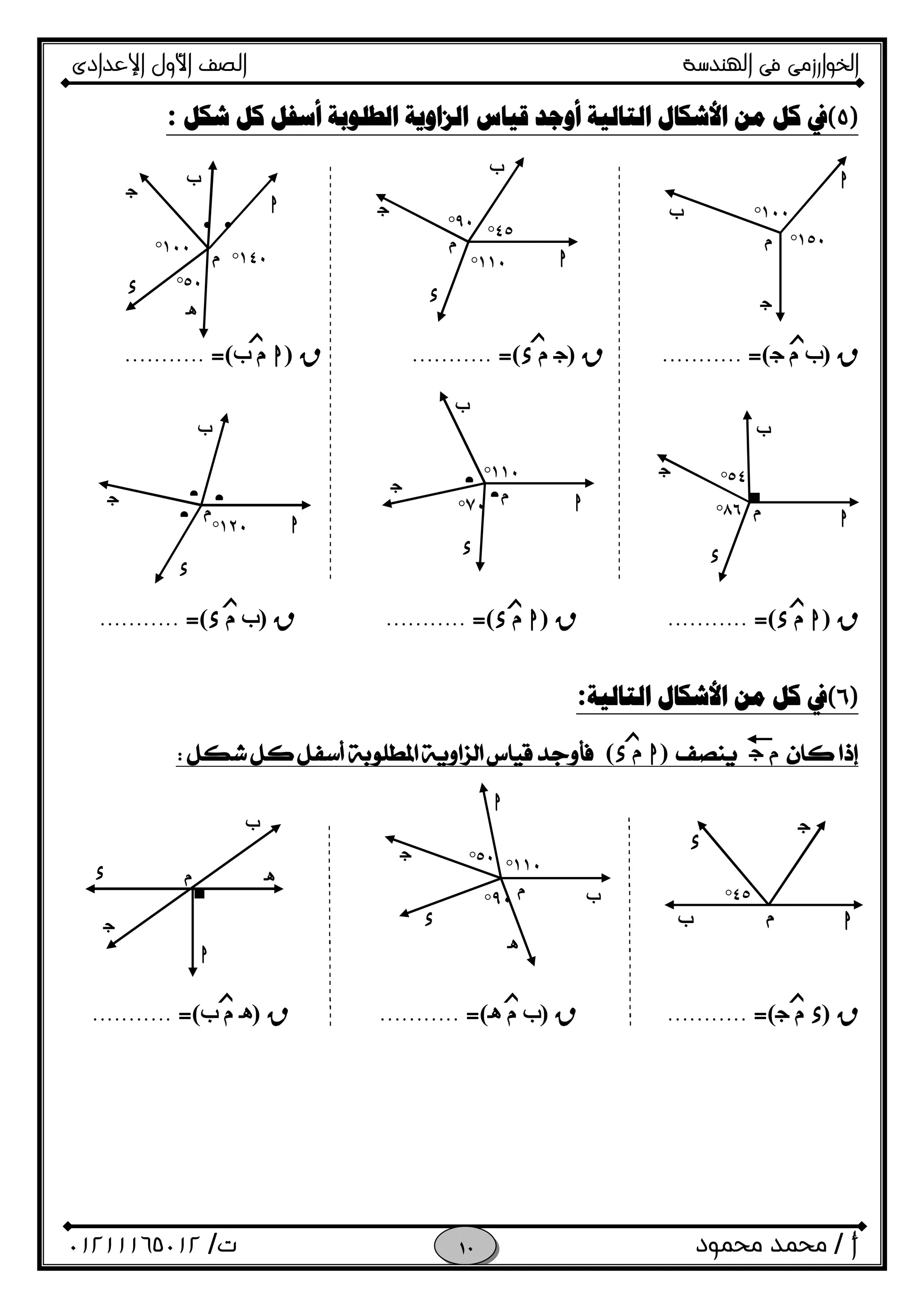 ‫اﻟﺨﻮا‬‫ر‬‫اﻟ‬ ‫ﻓﻰ‬ ‫زﻣﻰ‬‫ﻬﻨﺪﺳﺔ‬‫اﻹﻋﺪادى‬ ‫اﻷول‬ ‫اﻟﺼﻒ‬
‫أ‬/‫ﻣﺤﻤﻮد‬ ‫ﻣﺤﻤﺪ‬‫ت‬/٠١٢١١١٦٥٠١٢ 
 
)٥(‫ﺍﻟﺰﺍﻭﻳﺔ‬ ‫ﻗﻴﺎﺱ‬ ‫ﺃﻭﺟﺪ‬ ‫ﺍﻟﺘﺎﻟﻴﺔ‬ ‫ﺍﻷﺷﻜﺎﻝ‬ ‫ﻣﻦ‬ ‫ﻛﻞ‬ ‫ﰲ‬‫ﺷﻜﻞ‬ ‫ﻛﻞ‬ ‫ﺃﺳﻔﻞ‬ ‫ﺍﻟﻄﻠﻮﺑﺔ‬:
 
 
 
 
 
R)‫ب‬‫م‬O(=...........R)O‫م‬x(=...........R)h‫م‬‫ب‬(=........... 
 
 
 
 
 
 
 
R)h‫م‬x(=...........R)h‫م‬x(=...........R)‫ب‬‫م‬x(=........... 
 
)٦(‫ﺍﻟﺘﺎﻟﻴﺔ‬ ‫ﺍﻷﺷﻜﺎﻝ‬ ‫ﻣﻦ‬ ‫ﻛﻞ‬ ‫ﰲ‬:
‫م‬O)h‫م‬x( 
 
 
 
 
 
 
 
R)x‫م‬O(=...........R)‫ب‬‫م‬i(=...........R)i‫م‬‫ب‬(=...........
 
 
 
  
 
 
O
f
‫م‬ ١٥٠°
١٠٠°
h
h
f
O
x
i
‫م‬ ١١٠°
٤٥°
٩٠°
‫م‬
h
f
O
x
٥٠°
١٠٠°
١٤٠°
••
‫م‬
■
h
f
O
x
٥٤°
٨٦°‫م‬
f
h
O • •
x
١٢٠°
•
• ‫م‬
١١٠°
٧٠° • h
f
O
x
‫ﺯ‬‫ﺯ‬‫ﺯ‬
‫ﺯ‬‫ﺯ‬‫ﺯ‬
‫ﺯ‬
‫م‬
x
١١٠°
٩٠° ‫ب‬
h
O
i
٥٠°
٤٥°
h
O
‫م‬‫ب‬
x
■
h
‫م‬ i
f
O
x
‫ﺯ‬‫ﺯ‬ ‫ﺯ‬
 