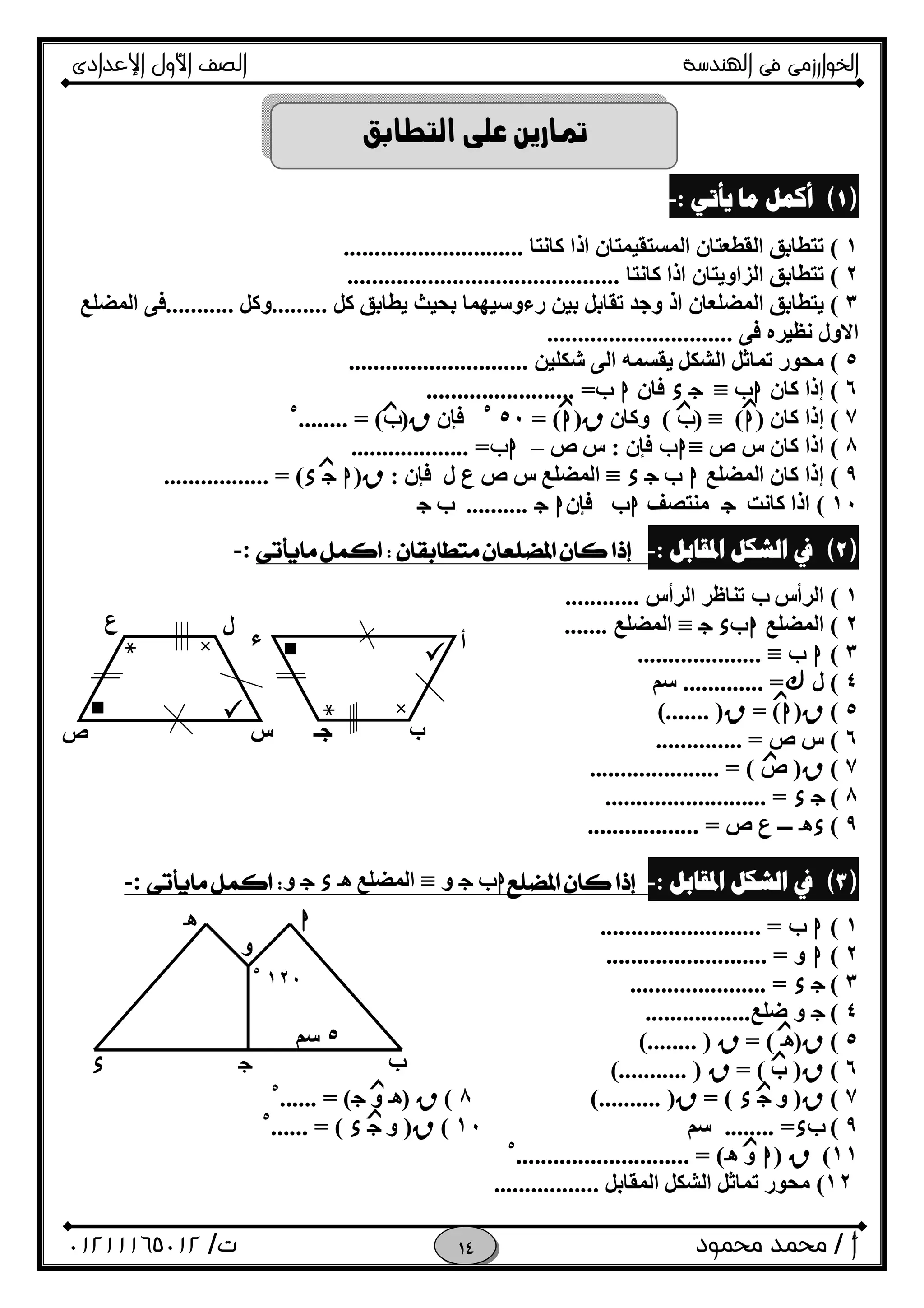 ‫اﻟﺨﻮا‬‫ر‬‫اﻟ‬ ‫ﻓﻰ‬ ‫زﻣﻰ‬‫ﻬﻨﺪﺳﺔ‬‫اﻹﻋﺪادى‬ ‫اﻷول‬ ‫اﻟﺼﻒ‬
‫أ‬/‫ﻣﺤﻤﻮد‬ ‫ﻣﺤﻤﺪ‬‫ت‬/٠١٢١١١٦٥٠١٢ 

)(‫ﻳﺄﺗﻲ‬ ‫ﻣﺎ‬ ‫ﺃﻛﻤﻞ‬:-
١(‫ﻛﺎﻧﺘﺎ‬ ‫اذا‬ ‫اﻟﻤﺴﺘﻘﯿﻤﺘﺎن‬ ‫اﻟﻘﻄﻌﺘﺎن‬ ‫ﺗﺘﻄﺎﺑﻖ‬.............................
٢(‫ﻛﺎﻧﺘﺎ‬ ‫اذا‬ ‫اﻟﺰاوﯾﺘﺎن‬ ‫ﺗﺘﻄﺎﺑﻖ‬............................................
٣(‫اذ‬ ‫اﻟﻤﻀﻠﻌﺎن‬ ‫ﯾﺘﻄﺎﺑﻖ‬‫ﻛﻞ‬ ‫ﯾﻄﺎﺑﻖ‬ ‫ﺑﺤﯿﺚ‬ ‫رءوﺳﯿﮭﻤﺎ‬ ‫ﺑﯿﻦ‬ ‫ﺗﻘﺎﺑﻞ‬ ‫وﺟﺪ‬.........‫وﻛﻞ‬...........‫اﻟﻤﻀﻠﻊ‬ ‫ﻓﻰ‬
‫ﻓﻰ‬ ‫ﻧﻈﯿﺮه‬ ‫اﻻول‬..............................
٥(‫ﺷﻜﻠﯿﻦ‬ ‫اﻟﻰ‬ ‫ﯾﻘﺴﻤﮫ‬ ‫اﻟﺸﻜﻞ‬ ‫ﺗﻤﺎﺛﻞ‬ ‫ﻣﺤﻮر‬.............................
٦(‫ﻛﺎن‬ ‫إذا‬h‫ب‬≡Ox‫ﻓﺎن‬h‫ب‬=........................
٧(‫ﻛﺎن‬ ‫إذا‬)h(≡)‫ب‬(‫وﻛﺎن‬R)h= (٥٠٥
‫ﻓﺈ‬‫ن‬R)‫ب‬........ = (٥
٨(‫ص‬ ‫س‬ ‫ﻛﺎن‬ ‫اذا‬≡h‫ب‬‫ﻓﺈ‬‫ن‬:‫ص‬ ‫س‬–h‫ب‬................... =
٩(‫اﻟﻤﻀﻠﻊ‬ ‫ﻛﺎن‬ ‫إذا‬h‫ب‬Ox≡‫ل‬ ‫ع‬ ‫ص‬ ‫س‬ ‫اﻟﻤﻀﻠﻊ‬‫ﻓﺈ‬‫ن‬:R)hOx................. = (
١٠(‫ﻛﺎﻧﺖ‬ ‫اذا‬O‫ﻣﻨﺘﺼﻒ‬h‫ب‬‫ﻓﺈ‬‫ن‬hO..........‫ب‬O
)(‫ﺍﳌﻘﺎﺑﻞ‬ ‫ﺍﻟﺸﻜﻞ‬ ‫ﰲ‬:-:-
١(‫اﻟﺮأس‬‫ب‬‫ﺗﻨﺎﻇﺮ‬‫ا‬‫ﻟﺮأس‬............
٢(‫اﻟﻤﻀﻠﻊ‬h‫ب‬O x≡‫اﻟﻤﻀﻠﻊ‬.......
٣(h‫ب‬≡....................
٤(‫ل‬&............. =‫ﺳﻢ‬
٥(R)h= (R(....... )
٦(‫ص‬ ‫س‬.............. =
٧(R)‫ص‬..................... = (
٨(Ox.......................... =
٩(xi‫ـــ‬‫ص‬ ‫ع‬=..................
)(‫ﺍﳌﻘﺎﺑﻞ‬ ‫ﺍﻟﺸﻜﻞ‬ ‫ﰲ‬:-h‫ب‬O‫و‬≡‫اﻟﻤﻀﻠﻊ‬ixO‫و‬:-
١(h‫ب‬.......................... =
٢(h‫و‬.......................... =
٣(Ox...................... =
٤(O‫ﺿﻠﻊ‬ ‫و‬.................
٥(R)i= (R(........ )
٦(R)‫ب‬= (R(........... )
٧(R)‫و‬Ox= (R(.......... )٨(R)i‫و‬O...... = (٥
٩(‫ب‬x........ =‫ﺳﻢ‬١٠(R)‫و‬Ox...... = (٥
١١(R)h‫و‬i............................ = (٥
١٢(‫اﻟﻤﻘﺎﺑﻞ‬ ‫اﻟﺸﻜﻞ‬ ‫ﺗﻤﺎﺛﻞ‬ ‫ﻣﺤﻮر‬.................
‫ﺢ‬‫ﳒ‬ ×
‫ﺽ‬‫ﻆ‬‫ﻇ‬
‫ل‬
‫س‬‫ص‬
‫ع‬
‫ﺢ‬‫ﳒ‬ ×
‫ﺽ‬‫ﻆ‬‫ﻇ‬ ‫أ‬
‫ب‬‫ﺟـ‬
‫ء‬
‫ﺯ‬‫ﺯ‬ ‫ﺯ‬
‫ﺯ‬
‫ﺯ‬
‫ﺯ‬
‫ﺯ‬
‫ﺯ‬
‫ﺯ‬
‫ﺯ‬
‫ﺯ‬
‫ﺯ‬
‫ﺯ‬

h
١٢٠٥
٥‫ﺳﻢ‬
‫و‬
i
x O ‫ب‬
 