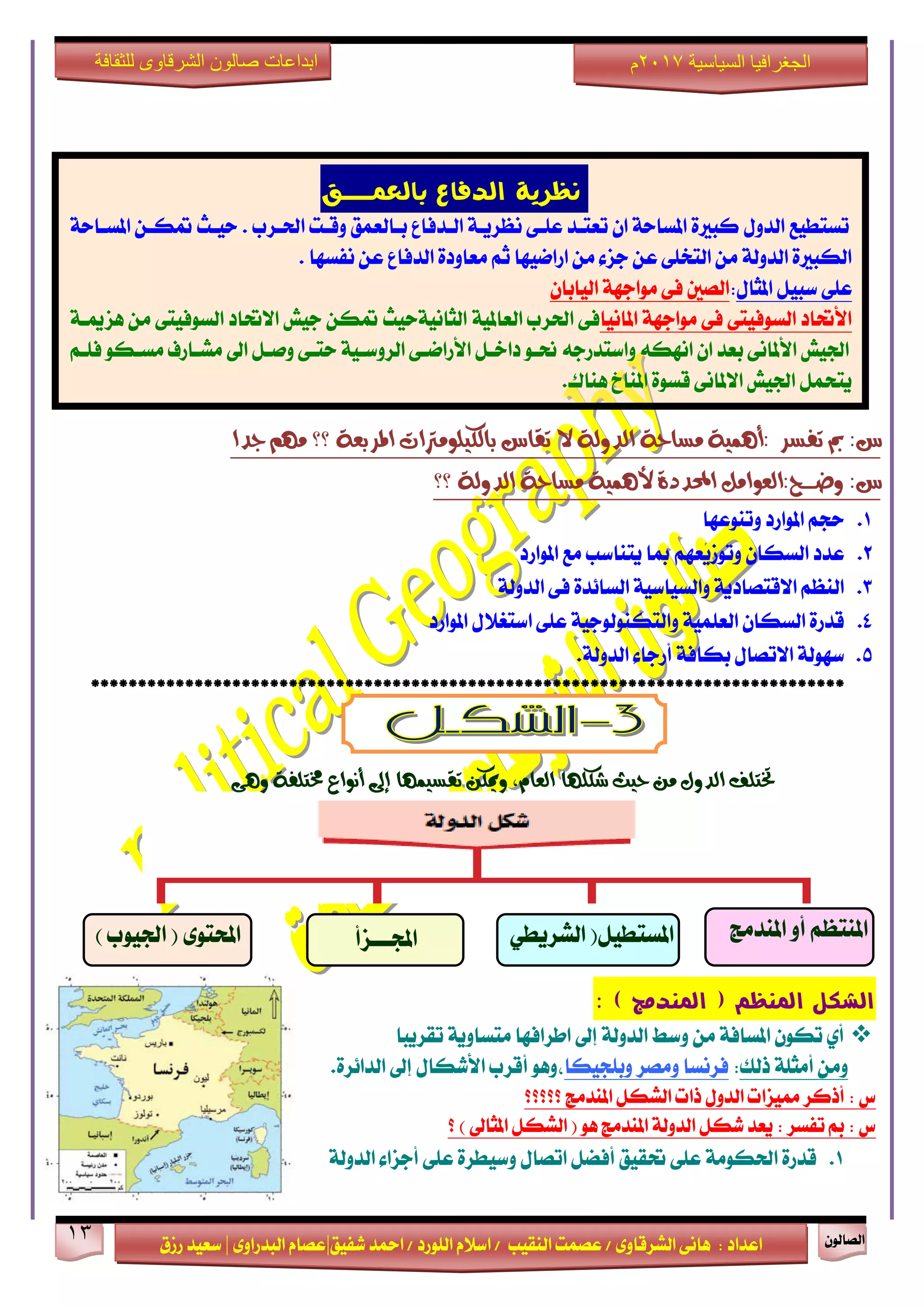 ٕٛ‫ايقاي‬13
‫ابداعات‬‫للثقافة‬ ‫الشرقاوى‬ ‫صالون‬
/ ٣ٚ‫ايؾضقا‬ ٢ْ‫ٖا‬ : ‫اعزار‬‫ؽفٝل‬ ‫امحز‬ / ‫ايًٛصر‬ ّ٬‫اع‬ / ‫ايٓكٝب‬ ‫عقُت‬|٣ٚ‫ايبزصا‬ ّ‫عقا‬|‫صطم‬ ‫ععٝز‬
‫سسسسعيدرزق‬
‫السياسية‬ ‫الجغرافيا‬7102‫م‬
: ‫تفظش‬ ‫مب‬ :‫غ‬‫؟؟‬ ١‫املشبع‬ ‫بايهًَٝٛرتات‬ ‫تكاغ‬ ‫ال‬ ١‫ايذٚي‬ ١‫َظاس‬ ١ُٖٝ‫أ‬‫دذا‬ َِٗ
:‫غ‬:‫ٚضــــح‬١‫ايذٚي‬ ١‫َظاس‬ ١ُٖٝ‫أل‬ ٠‫احملذد‬ ٌَ‫ايعٛا‬‫؟؟‬
1.‫ٚتٓٛعٗا‬ ‫املٛاصر‬ ِ‫سذ‬
2.‫املٛاصر‬ ‫َع‬ ‫ٜتٓاعب‬ ‫مبا‬ ِٗ‫ٚتٛطٜع‬ ٕ‫ايغها‬ ‫عزر‬
3.١‫ايزٚي‬ ٢‫ف‬ ٠‫ايغا٥ز‬ ١ٝ‫ٚايغٝاع‬ ١ٜ‫ا٫قتقار‬ ِ‫ايٓع‬
4.‫املٛاصر‬ ٍ٬‫اعتػ‬ ٢ً‫ع‬ ١ٝ‫ٚايتهٓٛيٛد‬ ١ًُٝ‫ايع‬ ٕ‫ايغها‬ ٠‫قزص‬
5..١‫ايزٚي‬ ٤‫أصدا‬ ١‫بهاف‬ ٍ‫ا٫تقا‬ ١‫عٗٛي‬
********************************************************************************
١‫خمتًف‬ ‫أْٛاع‬ ‫إىل‬ ‫تكظُٝٗا‬ ٔ‫ٚميه‬ ،ّ‫ايعا‬ ‫ػهًٗا‬ ‫سٝح‬ َٔ ٍٚ‫ايذ‬ ‫ختتًف‬٢ٖٚ
‫امليظه‬ ‫الشكل‬‫امل‬ (‫ي‬) ‫ذمج‬:
‫تكضٜبا‬ ١ٜٚ‫َتغا‬ ‫اطضافٗا‬ ‫إىل‬ ١‫ايزٚي‬ ‫ٚعط‬ َٔ ١‫املغاف‬ ٕٛ‫ته‬ ٟ‫أ‬
‫سيو‬ ١ً‫أَج‬ َٔٚ:‫ٚبًذٝها‬ ‫َٚقض‬ ‫فضْغا‬٠‫ايزا٥ض‬ ‫إىل‬ ٍ‫ا٭ؽها‬ ‫أقضب‬ ٖٛٚ،.
‫؟؟؟؟؟‬ ‫املٓزَر‬ ٌ‫ايؾه‬ ‫سات‬ ٍٚ‫ايز‬ ‫ممٝظات‬ ‫أسنض‬ : ‫ؼ‬
‫؟‬ ) ‫املجاىل‬ ٌ‫ايؾه‬ ( ٖٛ ‫املٓزَر‬ ١‫ايزٚي‬ ٌ‫ؽه‬ ‫ٜعز‬ : ‫تفغض‬ ‫مب‬ : ‫ؼ‬
1.١َٛ‫اؿه‬ ٠‫قزص‬١‫ايزٚي‬ ٤‫أدظا‬ ٢ً‫ع‬ ٠‫ٚعٝطض‬ ٍ‫اتقا‬ ٌ‫أفن‬ ‫ؼكٝل‬ ٢ً‫ع‬
‫بالعنـــل‬ ‫الذفاع‬ ‫ىظرية‬
١‫املغـاس‬ ٔ‫متهـ‬ ‫سٝـح‬ . ‫اؿـضب‬ ‫ٚقـت‬ ‫بـايعُل‬ ‫ايـزفاع‬ ١‫ْعضٜـ‬ ٢‫عًـ‬ ‫تعتـز‬ ٕ‫ا‬ ١‫املغاس‬ ٠‫نبرل‬ ٍٚ‫ايز‬ ‫تغتطٝع‬
‫ْفغٗا‬ ٔ‫ع‬ ‫ايزفاع‬ ٠‫َعاٚر‬ ِ‫ث‬ ‫اصامٝٗا‬ َٔ ٤‫دظ‬ ٔ‫ع‬ ٢ً‫ايتد‬ َٔ ١‫ايزٚي‬ ٠‫ايهبرل‬.
ٍ‫املجا‬ ٌٝ‫عب‬ ٢ً‫ع‬:ٕ‫ايٝابا‬ ١ٗ‫َٛاد‬ ٢‫ف‬ ‫ايقني‬
‫املاْٝا‬ ١ٗ‫َٛاد‬ ٢‫ف‬ ٢‫ايغٛفٝت‬ ‫ا٭ؼار‬١ٝ‫ايعامل‬ ‫اؿضب‬ ٢‫ف‬١‫ٖظميـ‬ َٔ ٢‫ايغٛفٝت‬ ‫ا٫ؼار‬ ‫دٝؿ‬ ٔ‫مته‬ ‫ايجاْٝ١سٝح‬
ِ‫فًـ‬ ٛ‫َغـه‬ ‫َؾـاصف‬ ‫اىل‬ ٌ‫ٚفـ‬ ٢‫ستـ‬ ١ٝ‫ايضٚعـ‬ ٢‫ا٭صامـ‬ ٌ‫راخـ‬ ٛ‫مـ‬ ٘‫ٚاعتزصد‬ ٘‫اْٗه‬ ٕ‫ا‬ ‫بعز‬ ٢ْ‫ا٭ملا‬ ‫اؾٝؿ‬
‫ٖٓاى‬ ‫املٓاخ‬ ٠ٛ‫قغ‬ ٢ْ‫ا٫ملا‬ ‫اؾٝؿ‬ ٌُ‫ٜتش‬.
‫املٓزَر‬ ٚ‫أ‬ ِ‫املٓتع‬ٞ‫ايؾضٜط‬ (ٌٝ‫املغتط‬
)
‫اجملـــظأ‬) ‫اؾٝٛب‬ ( ٣ٛ‫احملت‬
 