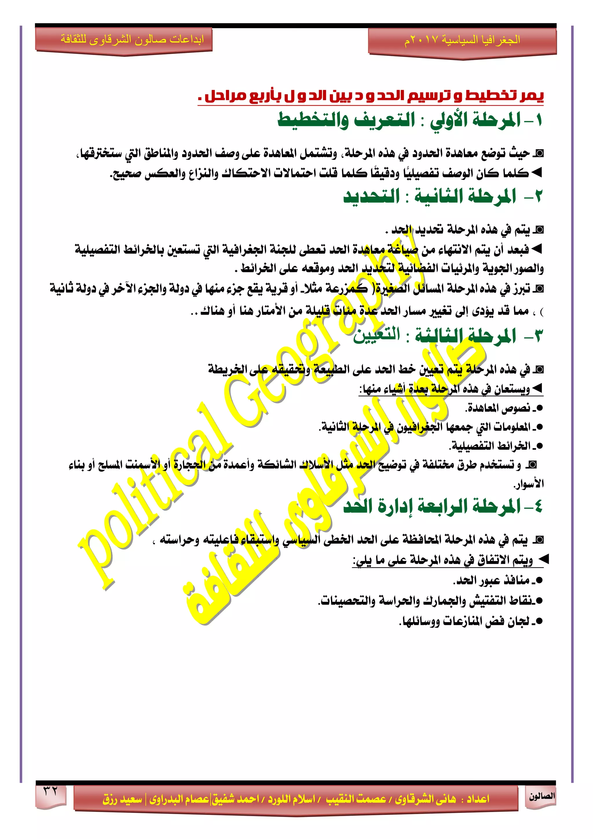 ٕٛ‫ايقاي‬32
‫ابداعات‬‫للثقافة‬ ‫الشرقاوى‬ ‫صالون‬
/ ٣ٚ‫ايؾضقا‬ ٢ْ‫ٖا‬ : ‫اعزار‬‫ؽفٝل‬ ‫امحز‬ / ‫ايًٛصر‬ ّ٬‫اع‬ / ‫ايٓكٝب‬ ‫عقُت‬|٣ٚ‫ايبزصا‬ ّ‫عقا‬|‫صطم‬ ‫ععٝز‬
‫سسسسعيدرزق‬
‫السياسية‬ ‫الجغرافيا‬7102‫م‬
‫تخطيط‬ ‫يًش‬‫و‬‫تشسيى‬‫انحذ‬‫و‬‫د‬ٍ‫بي‬‫انذ‬‫و‬‫ل‬‫بأسبغ‬‫يشاحم‬.
1-‫املرحلة‬‫األوىل‬:‫التعريف‬‫والتخطيط‬
◙-‫سٝح‬‫تٛمع‬٠‫َعاٖز‬‫اؿزٚر‬‫يف‬ٙ‫ٖش‬،١ً‫املضس‬ٌُ‫ٚتؾت‬٠‫املعاٖز‬‫ٚفف‬ ٢ً‫ع‬‫اؿزٚر‬‫ٚاملٓاطل‬‫اييت‬،‫عتدذلقٗا‬
◄‫نًُا‬ٕ‫نا‬‫ايٛفف‬‫ًّا‬ًٝٝ‫تفق‬‫نًُا‬ ‫ًا‬‫ك‬ٝ‫ٚرق‬‫قًت‬‫استُا٫ت‬‫ا٫ستهاى‬‫ٚايٓظاع‬‫ٚايعهػ‬‫فشٝح‬.
2-‫املرحلة‬‫الجانية‬:‫التحديد‬
◙-ِ‫ٜت‬‫يف‬ٙ‫ٖش‬١ً‫املضس‬‫ؼزٜز‬‫اؿز‬.
◄‫ف‬‫بعز‬ٕ‫أ‬ِ‫ٜت‬٤‫ا٫ْتٗا‬َٔ٠‫َعاٖز‬ ١‫فٝاغ‬‫اؿز‬٢‫تعط‬١ٓ‫يًذ‬١ٝ‫اؾػضاف‬‫اييت‬‫تغتعني‬‫باـضا٥ط‬١ًٝٝ‫ايتفق‬
١ٜٛ‫اؾ‬ ‫ٚايقٛص‬‫ٚاملض٥ٝات‬١ٝ٥‫ايفنا‬‫يتشزٜز‬‫اؿز‬٘‫َٚٛقع‬٢ً‫ع‬‫اـضا٥ط‬.
◙-‫تدلط‬‫يف‬١ً‫املضس‬ ٙ‫ٖش‬ٌ٥‫املغا‬٠‫ايقػرل‬)١‫نُظصع‬٬‫َج‬-١ْٝ‫ثا‬ ١‫رٚي‬ ‫يف‬ ‫اٯخض‬ ٤‫ٚاؾظ‬ ١‫رٚي‬ ‫يف‬ ‫َٓٗا‬ ٤‫دظ‬ ‫ٜكع‬ ١ٜ‫قض‬ ٚ‫أ‬
)،‫مما‬‫قز‬٣‫ٜ٪ر‬‫إىل‬‫تػٝرل‬‫َغاص‬٠‫عز‬ ‫اؿز‬‫َ٦ات‬١ًًٝ‫ق‬َٔ‫ا٭َتاص‬‫ٖٓا‬ٚ‫أ‬‫ٖٓاى‬..
3-‫املرحلة‬‫الجالجة‬:ٍُُ‫انرؼ‬
◙-‫يف‬ٙ‫ٖش‬١ً‫املضس‬ِ‫ٜت‬‫تعٝني‬‫خط‬‫اؿز‬٢ً‫ع‬١‫ايطبٝع‬٘‫ٚؼكٝك‬١‫اـضٜط‬ ٢ً‫ع‬
◄ٕ‫ٜٚغتعا‬‫يف‬ٙ‫ٖش‬١ً‫املضس‬٠‫بعز‬٤‫أؽٝا‬‫َٓٗا‬:
●-‫ْقٛل‬٠‫املعاٖز‬.
●-‫املعًَٛات‬‫اييت‬‫مجعٗا‬ٕٛٝ‫اؾػضاف‬‫يف‬١ً‫املضس‬١ْٝ‫ايجا‬.
●-‫اـضا٥ط‬١ًٝٝ‫ايتفق‬.
◙-ّٚ‫تغتدز‬‫طضم‬١‫كتًف‬‫يف‬‫تٛمٝح‬‫اؿز‬ٌ‫َج‬‫ا٭ع٬ى‬١‫ايؾا٥ه‬َٔ ٠‫ٚأعُز‬٠‫اؿذاص‬ٚ‫أ‬‫ا٭زلٓت‬‫املغًح‬ٚ‫أ‬٤‫بٓا‬
‫ا٭عٛاص‬.
4-‫املرحلة‬‫الرابعة‬‫إدارة‬‫احلد‬
◙-ِ‫ٜت‬‫يف‬ٙ‫ٖش‬١ً‫املضس‬١‫احملافع‬٢ً‫ع‬‫اؿز‬٢‫اـط‬ٞ‫ايغٝاع‬٤‫ٚاعتبكا‬٘‫فاعًٝت‬٘‫ٚسضاعت‬،
◄ِ‫ٜٚت‬‫ا٫تفام‬‫يف‬ٙ‫ٖش‬١ً‫املضس‬٢ً‫ع‬‫َا‬ًٜٞ:
●-‫َٓافش‬‫عبٛص‬‫اؿز‬.
●-‫ْكاط‬‫ايتفتٝؿ‬‫ٚاؾُاصى‬١‫ٚاؿضاع‬‫ٚايتشقٝٓات‬.
●-ٕ‫ؾا‬‫فض‬‫املٓاطعات‬‫ٚٚعا٥ًٗا‬.
 