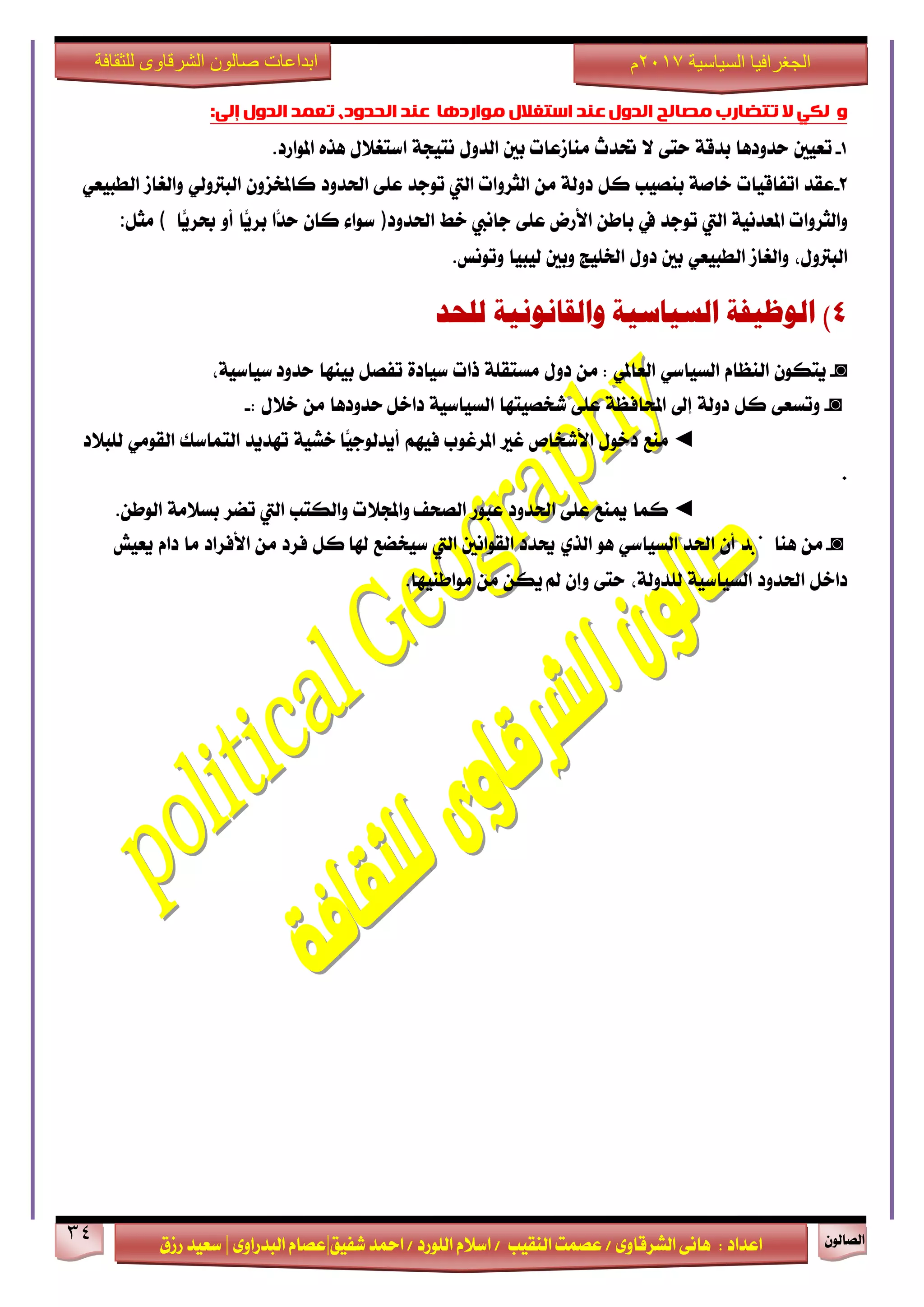 ٕٛ‫ايقاي‬34
‫ابداعات‬‫للثقافة‬ ‫الشرقاوى‬ ‫صالون‬
/ ٣ٚ‫ايؾضقا‬ ٢ْ‫ٖا‬ : ‫اعزار‬‫ؽفٝل‬ ‫امحز‬ / ‫ايًٛصر‬ ّ٬‫اع‬ / ‫ايٓكٝب‬ ‫عقُت‬|٣ٚ‫ايبزصا‬ ّ‫عقا‬|‫صطم‬ ‫ععٝز‬
‫سسسسعيدرزق‬
‫السياسية‬ ‫الجغرافيا‬7102‫م‬
‫نكي‬ ‫و‬‫ال‬‫تتضاسب‬‫يصانح‬‫انذول‬‫ػُذ‬‫استغالل‬‫يىاسد‬‫ها‬‫ػُذ‬،‫انحذود‬‫تؼًذ‬‫انذول‬‫إنى‬:
7-‫تعٝني‬‫سزٚرٖا‬١‫بزق‬٢‫ست‬٫‫ؼزخ‬‫َٓاطعات‬‫بني‬ٍٚ‫ايز‬١‫ْتٝذ‬ٍ٬‫اعتػ‬ٙ‫ٖش‬‫املٛاصر‬.
2-‫عكز‬‫اتفاقٝات‬١‫خاف‬‫بٓقٝب‬ٌ‫ن‬١‫رٚي‬َٔ‫ايجضٚات‬‫اييت‬‫تٛدز‬٢ً‫ع‬‫اؿزٚر‬ٕٚ‫ناملدظ‬ٞ‫ايبذلٚي‬‫ٚايػاط‬ٞ‫ايطبٝع‬
‫ٚايجضٚات‬١ْٝ‫املعز‬‫اييت‬‫تٛدز‬‫يف‬ٔ‫باط‬‫ا٭صض‬٢ً‫ع‬‫داْيب‬‫خط‬‫اؿزٚر‬)٤‫عٛا‬ٕ‫نا‬‫ًّا‬ً‫ز‬‫س‬‫ًّا‬ٜ‫بض‬ٚ‫أ‬‫ًّا‬ٜ‫عض‬(ٌ‫َج‬:
،ٍٚ‫ايبذل‬‫ٚايػاط‬ٞ‫ايطبٝع‬‫بني‬ٍٚ‫ر‬‫اـًٝر‬‫ٚبني‬‫يٝبٝا‬‫ٚتْٛػ‬.
4)‫الوظيفة‬‫السياسية‬‫والقانونية‬‫للحد‬
◙-ٕٛ‫ٜته‬ّ‫ايٓعا‬ٞ‫ايغٝاع‬ٞ‫ايعامل‬َٔ :ٍٚ‫ر‬١ً‫َغتك‬‫سات‬٠‫عٝار‬ٌ‫تفق‬‫بٝٓٗا‬،١ٝ‫عٝاع‬ ‫سزٚر‬
◙-٢‫ٚتغع‬ٌ‫ن‬١‫رٚي‬‫إىل‬١‫احملافع‬٢ً‫ع‬‫ؽدقٝتٗا‬١ٝ‫ايغٝاع‬‫سزٚرٖا‬ ٌ‫راخ‬ٍَٔ٬‫خ‬:-
◄‫َٓع‬ٍٛ‫رخ‬‫ا٭ؽدال‬‫غرل‬‫املضغٛب‬ِٗٝ‫ف‬١ٝ‫خؾ‬ ‫ًّا‬ٝ‫أٜزيٛد‬‫تٗزٜز‬‫ايتُاعو‬َٞٛ‫ايك‬‫يًب٬ر‬
.
◄‫نُا‬‫ميٓع‬٢ً‫ع‬‫اؿزٚر‬‫عبٛص‬‫ٚاجمل٬ت‬ ‫ايقشف‬‫ٚايهتب‬‫اييت‬‫تنض‬١َ٬‫بغ‬ٔ‫ايٛط‬.
◙-َٔ‫ٖٓا‬‫لز‬ٕ‫أ‬‫اؿز‬ٞ‫ايغٝاع‬ٖٟٛ‫ايش‬‫وزر‬‫ايكٛاْني‬‫اييت‬‫عٝدنع‬ٌ‫ن‬ ‫شلا‬‫فضر‬َٔ‫ا٭فضار‬‫َا‬ّ‫را‬‫ٜعٝؿ‬
ٌ‫راخ‬‫اؿزٚر‬١ٝ‫ايغٝاع‬،١‫يًزٚي‬٢‫ست‬ٕ‫ٚإ‬ٔ‫ٜه‬ ‫مل‬َٔ‫َٛاطٓٝٗا‬.
 