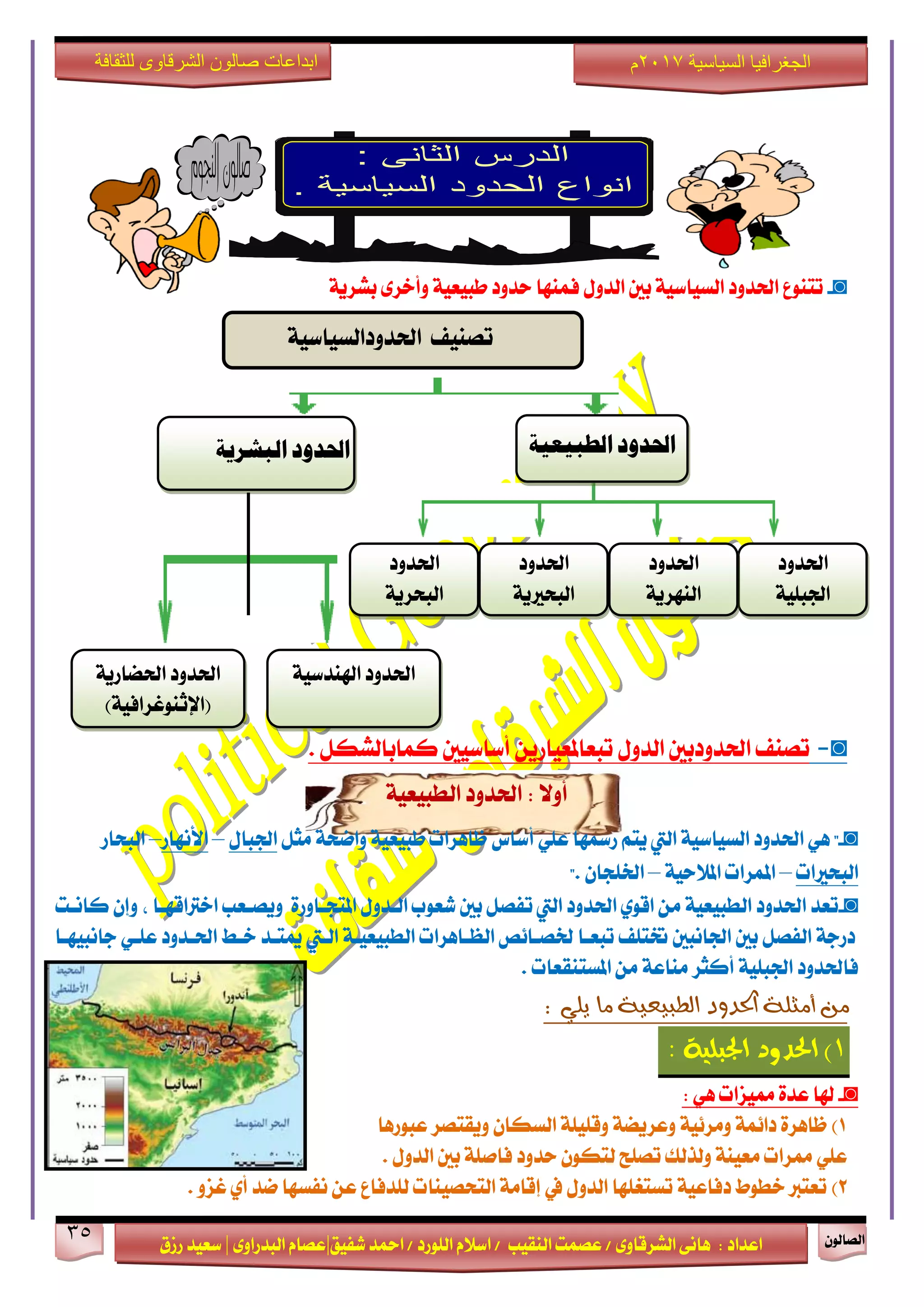 ٕٛ‫ايقاي‬35
‫ابداعات‬‫للثقافة‬ ‫الشرقاوى‬ ‫صالون‬
/ ٣ٚ‫ايؾضقا‬ ٢ْ‫ٖا‬ : ‫اعزار‬‫ؽفٝل‬ ‫امحز‬ / ‫ايًٛصر‬ ّ٬‫اع‬ / ‫ايٓكٝب‬ ‫عقُت‬|٣ٚ‫ايبزصا‬ ّ‫عقا‬|‫صطم‬ ‫ععٝز‬
‫سسسسعيدرزق‬
‫السياسية‬ ‫الجغرافيا‬7102‫م‬
◙-١ٜ‫بؾض‬ ٣‫ٚأخض‬ ١ٝ‫طبٝع‬ ‫سزٚر‬ ‫فُٓٗا‬ ٍٚ‫ايز‬ ‫بني‬ ١ٝ‫ايغٝاع‬ ‫اؿزٚر‬ ‫تتٓٛع‬
◙-‫تقٓف‬‫اؿزٚربني‬ٍٚ‫ايز‬ٜٔ‫تبعاملعٝاص‬‫أعاعٝني‬ٌ‫نُابايؾه‬.
١ٝ‫ايطبٝع‬ ‫اؿزٚر‬ : ٫ٚ‫أ‬
◙-"ًٞ‫ع‬ ‫صزلٗا‬ ِ‫ٜت‬ ‫اييت‬ ١ٝ‫ايغٝاع‬ ‫اؿزٚر‬ ٖٞ‫أعاؼ‬ٌ‫َج‬ ١‫ٚامش‬ ١ٝ‫طبٝع‬ ‫ظاٖضات‬ٍ‫اؾبا‬–‫ا٭ْٗاص‬–‫ايبشاص‬
‫ايبشرلات‬–١ٝ‫امل٬س‬ ‫املُضات‬–. ٕ‫اـًذا‬"
◙-‫بني‬ ٌ‫تفق‬ ‫اييت‬ ‫اؿزٚر‬ ٟٛ‫اق‬ َٔ ١ٝ‫ايطبٝع‬ ‫اؿزٚر‬ ‫تعز‬٠‫املتذـاٚص‬ ٍٚ‫ايـز‬ ‫ؽعٛب‬، ‫اخذلاقٗـا‬ ‫ٜٚقـعب‬‫ناْـت‬ ٕ‫ٚإ‬
‫داْبٝٗـا‬ ٞ‫عًـ‬ ‫اؿـزٚر‬ ‫خـط‬ ‫ميتـز‬ ‫ايـيت‬ ١‫ايطبٝعٝـ‬ ‫ايعـاٖضات‬ ‫ـقـا٥ك‬ ‫تبعـا‬ ‫ؽتًف‬ ‫اؾاْبني‬ ‫بني‬ ٌ‫ايفق‬ ١‫رصد‬
١ًٝ‫اؾب‬ ‫فاؿزٚر‬‫أنجض‬‫املغتٓكعات‬ َٔ ١‫َٓاع‬.
‫أ‬ ‫من‬‫مج‬‫ا‬ ‫لة‬: ‫يلي‬ ‫ما‬ ‫الطبيعية‬ ‫حلدود‬
1)١ًٝ‫ادتب‬ ‫اذتذٚد‬:
◙-ٖٞ ‫ممٝظات‬ ٠‫عز‬ ‫شلا‬:
1)‫عبٛصٖا‬ ‫ٜٚكتقض‬ ٕ‫ايغها‬ ١ًًٝ‫ٚق‬ ١‫ٚعضٜن‬ ١ٝ٥‫َٚض‬ ١ُ٥‫را‬ ٠‫ظاٖض‬
. ٍٚ‫ايز‬ ‫بني‬ ١ً‫فاف‬ ‫سزٚر‬ ٕٛ‫يته‬ ‫تقًح‬ ‫ٚيشيو‬ ١ٓٝ‫َع‬ ‫ممضات‬ ًٞ‫ع‬
2). ٚ‫غظ‬ ٟ‫أ‬ ‫مز‬ ‫ْفغٗا‬ ٔ‫ع‬ ‫يًزفاع‬ ‫ايتشقٝٓات‬ ١َ‫إقا‬ ‫يف‬ ٍٚ‫ايز‬ ‫تغتػًٗا‬ ١ٝ‫رفاع‬ ‫خطٛط‬ ‫تعتدل‬
‫الطبيعية‬ ‫احلدود‬
١ٝ‫اؿزٚرايغٝاع‬ ‫تقٓٝف‬
‫اؿزٚر‬
١ًٝ‫اؾب‬
‫اؿزٚر‬
١ٜ‫ايبشض‬
‫اؿزٚر‬
١ٜ‫ايبشرل‬
‫اؿزٚر‬
١ٜ‫ايٓٗض‬
١ٝ‫اشلٓزع‬ ‫اؿزٚر‬
‫البشرية‬ ‫احلدود‬
١ٜ‫اؿناص‬ ‫اؿزٚر‬
)١ٝ‫(اإلثٓٛغضاف‬
 