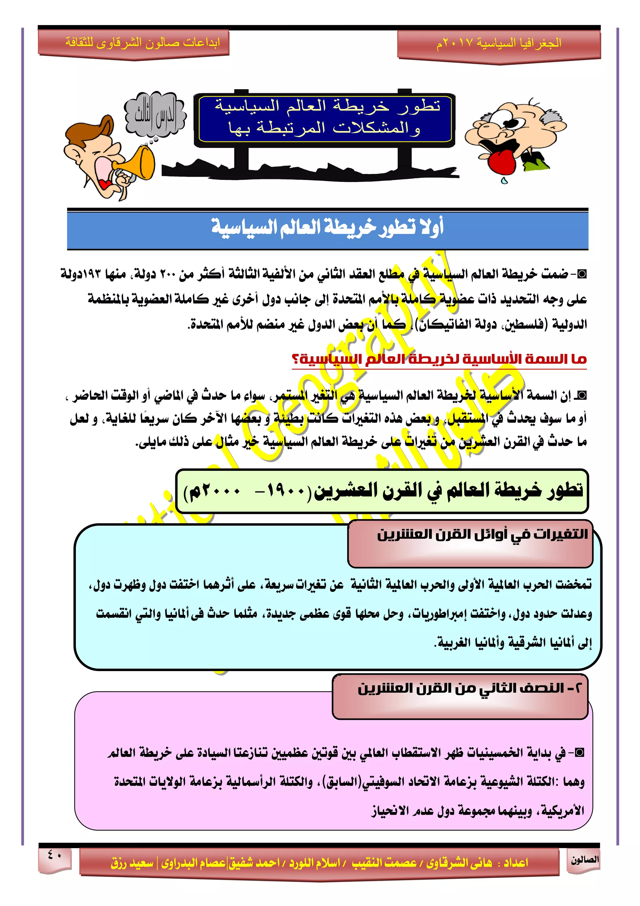 ٕٛ‫ايقاي‬41
‫ابداعات‬‫للثقافة‬ ‫الشرقاوى‬ ‫صالون‬
/ ٣ٚ‫ايؾضقا‬ ٢ْ‫ٖا‬ : ‫اعزار‬‫ؽفٝل‬ ‫امحز‬ / ‫ايًٛصر‬ ّ٬‫اع‬ / ‫ايٓكٝب‬ ‫عقُت‬|٣ٚ‫ايبزصا‬ ّ‫عقا‬|‫صطم‬ ‫ععٝز‬
‫سسسسعيدرزق‬
‫السياسية‬ ‫الجغرافيا‬7102‫م‬
١ٝ‫ايغٝاع‬ ‫ايعامل‬ ١‫خضٜط‬ ‫تطٛص‬ ٫ٚ‫أ‬
◙-‫مُت‬١‫خضٜط‬‫ايعامل‬١ٝ‫ايغٝاع‬‫يف‬‫َطًع‬‫ايعكز‬ْٞ‫ايجا‬َٔ١‫ايجايج‬ ١ٝ‫ا٭يف‬‫أنجض‬َٔ200،١‫رٚي‬‫َٓٗا‬193١‫رٚي‬
٢ً‫ع‬٘‫ٚد‬‫ايتشزٜز‬‫سات‬١ٜٛ‫عن‬َِ‫با٭‬ ١ًَ‫نا‬٠‫املتشز‬‫إىل‬‫داْب‬ٍٚ‫ر‬٣‫أخض‬‫غرل‬١ٜٛ‫ايعن‬ ١ًَ‫نا‬١ُ‫باملٓع‬
١ٝ‫ايزٚي‬)،‫فًغطني‬١‫رٚي‬ٕ‫ايفاتٝها‬(،‫نُا‬ٕ‫أ‬‫بعض‬ٍٚ‫ايز‬‫غرل‬ِ‫َٓن‬َِ‫يٮ‬٠‫املتشز‬.
‫يا‬‫انسًت‬‫األساسيت‬‫نخشيطت‬‫انؼانى‬‫انسياسيت؟‬
◙-ٕ‫إ‬١ُ‫ايغ‬١ٝ‫ا٭عاع‬١‫ـضٜط‬‫ايعامل‬١ٝ‫ايغٝاع‬ٖٞ‫ايتػرل‬،‫املغتُض‬٤‫عٛا‬‫َا‬‫سزخ‬‫يف‬ٞ‫املام‬ٚ‫أ‬‫ايٛقت‬‫اؿامض‬،
‫َا‬ ٚ‫أ‬‫عٛف‬‫وزخ‬‫يف‬،ٌ‫املغتكب‬ٚ‫بعض‬ٙ‫ٖش‬‫ايتػرلات‬‫ناْت‬١٦ٝ‫بط‬ٚ‫بعنٗا‬‫اٯخض‬ٕ‫نا‬‫ًا‬‫ع‬ٜ‫عض‬،١ٜ‫يًػا‬ٌٚ‫يع‬
‫َا‬‫سزخ‬‫يف‬ٕ‫ايكض‬ٜٔ‫ايعؾض‬َٔ‫تػرلات‬٢ً‫ع‬١‫خضٜط‬‫ايعامل‬١ٝ‫ايغٝاع‬‫خرل‬ٍ‫َجا‬٢ً‫ع‬‫سيو‬.٢ًٜ‫َا‬
‫تطور‬‫خريطة‬‫العامل‬‫يف‬‫القرن‬‫العشرين‬(0011-0111)‫م‬
◙-‫يف‬٘ٓ‫بدا‬‫ارتنطٔئات‬‫ظَس‬‫االضتكطاب‬ٕ‫العامل‬‫بني‬‫قْتني‬‫ععنٔني‬ٗ‫الطٔاد‬‫تياشعتا‬ٙ‫عل‬٘‫خسٓط‬‫العامل‬
‫ٍّنا‬:٘‫الهتل‬٘ٔ‫الشْٔع‬٘‫بصعام‬‫االحتاد‬‫الطْفٔيت‬)‫الطابل‬(,٘‫ّالهتل‬٘ٔ‫السأمسال‬٘‫بصعام‬‫الْالٓات‬ٗ‫املتخد‬
,٘ٔ‫األمسٓه‬٘‫زتنْع‬‫ّبٔيَنا‬‫دّل‬‫عدو‬‫االحنٔاش‬
2-ٍ‫ي‬ ‫انثاَي‬ ‫انُصف‬ٍ‫انؼششي‬ ٌ‫انقش‬
‫متخطت‬‫اذتسب‬٘ٔ‫العامل‬‫األّىل‬‫ّاذتسب‬٘ٔ‫العامل‬٘ٔ‫الجاى‬ً‫ع‬,٘‫ضسٓع‬‫تػريات‬ٙ‫عل‬‫أثسٍنا‬‫اختفت‬‫دّل‬‫ّظَست‬,‫دّل‬
‫ّعدلت‬‫حدّد‬‫ّاختفت‬,‫دّل‬,‫إمرباطْزٓات‬‫ّحل‬‫ستلَا‬ْٚ‫ق‬ٙ‫ععن‬,ٗ‫ددٓد‬‫مجلنا‬‫حدخ‬ٙ‫ف‬‫أملاىٔا‬‫ّاليت‬‫اىكطنت‬
‫إىل‬‫أملاىٔا‬٘ٔ‫الشسق‬‫ّأملاىٔا‬٘ٔ‫الػسب‬.
ٍ‫انؼششي‬ ٌ‫انقش‬ ‫أوائم‬ ‫في‬ ‫انتغيشاث‬
 