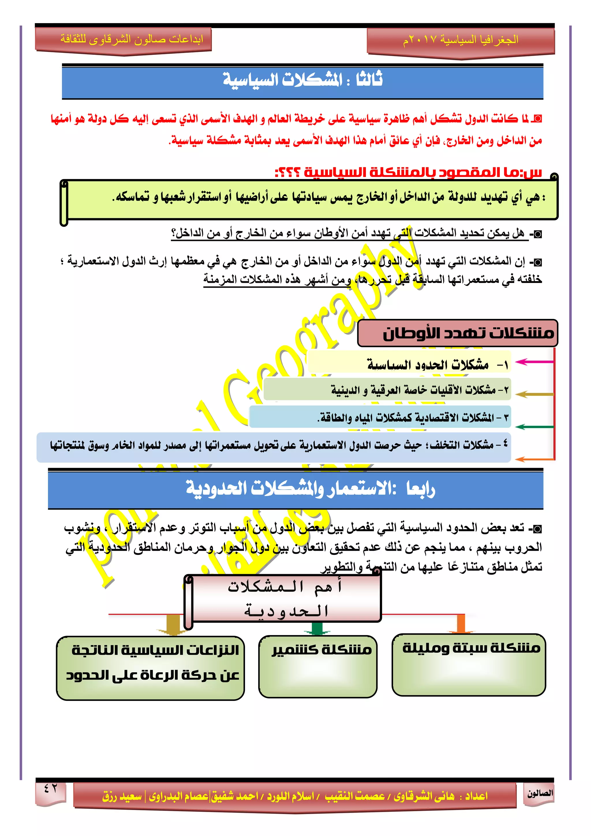 ٕٛ‫ايقاي‬42
‫ابداعات‬‫للثقافة‬ ‫الشرقاوى‬ ‫صالون‬
/ ٣ٚ‫ايؾضقا‬ ٢ْ‫ٖا‬ : ‫اعزار‬‫ؽفٝل‬ ‫امحز‬ / ‫ايًٛصر‬ ّ٬‫اع‬ / ‫ايٓكٝب‬ ‫عقُت‬|٣ٚ‫ايبزصا‬ ّ‫عقا‬|‫صطم‬ ‫ععٝز‬
‫سسسسعيدرزق‬
‫السياسية‬ ‫الجغرافيا‬7102‫م‬
‫ثايجا‬‫املؾه٬ت‬ :١ٝ‫ايغٝاع‬
◙-‫ملا‬‫ناْت‬ٍٚ‫ايز‬ٌ‫تؾه‬ِٖ‫أ‬٠‫ظاٖض‬١ٝ‫عٝاع‬٢ً‫ع‬١‫خضٜط‬‫ايعامل‬ٚ‫اشلزف‬٢‫ا٭زل‬ٟ‫ايش‬٢‫تغع‬٘ٝ‫إي‬ٌ‫ن‬١‫رٚي‬ٖٛ‫أَٓٗا‬
ٌَٔ‫ايزاخ‬َٕٔٚ‫فإ‬ ،‫اـاصز‬ٟ‫أ‬‫عا٥ل‬ّ‫أَا‬‫ٖشا‬‫اشلزف‬٢‫ا٭زل‬‫ٜعز‬١‫مبجاب‬١ً‫َؾه‬١ٝ‫عٝاع‬.
‫ب‬ ‫انًقصىد‬ ‫س:يا‬‫انًشكهت‬‫انسياسيت‬‫؟؟؟‬:
◙-‫هل‬‫يمكن‬‫تحديد‬‫المشكالت‬‫التى‬‫تهدد‬‫أمن‬‫سواء‬ ‫األوطان‬‫من‬‫الخارج‬‫أو‬‫من‬‫الداخل؟‬
◙-‫إن‬‫المشكالت‬‫التي‬‫تهد‬‫د‬‫أمن‬‫الدول‬‫سواء‬‫من‬‫الداخل‬‫أو‬‫من‬‫الخارج‬‫هي‬‫في‬‫إرث‬ ‫معظمها‬‫الدول‬‫االستعمارية‬‫؛‬
‫خلفته‬‫في‬‫مستعمراتها‬‫السابقة‬،‫تحررها‬ ‫قبل‬‫ومن‬‫أشهر‬‫هذه‬‫المشكالت‬‫المزمنة‬
‫صابعا‬:‫ا٫عتعُاص‬‫ٚاملؾه٬ت‬١ٜ‫اؿزٚر‬
◙-‫تعد‬‫بعض‬‫الحدود‬‫السياسية‬‫التي‬‫تفصل‬‫بين‬‫بعض‬‫الدول‬‫من‬‫أسباب‬‫التوتر‬‫وعدم‬‫االستقرار‬،‫ونشوب‬
‫بينهم‬ ‫الحروب‬،‫مما‬‫ينجم‬‫عن‬‫ذلك‬‫عدم‬‫تحقيق‬‫التعاون‬‫بين‬‫دول‬‫الجوار‬‫وحرمان‬‫المناطق‬‫الحدودية‬‫التي‬
‫تمثل‬‫مناطق‬‫عليها‬ ‫ا‬ً‫ع‬‫متناز‬‫من‬‫التنمية‬‫والتطوير‬
ٍٕ:ٖ‫أ‬‫تَدٓد‬٘‫للدّل‬‫ارتازج‬ّ‫أ‬‫الداخل‬ً‫م‬‫ميظ‬‫ضٔادتَا‬ٙ‫عل‬‫أزاضَٔا‬ّ‫شعبَا‬‫اضتكساز‬ّ‫أ‬ُ‫متاضه‬.
‫تهذد‬ ‫يشكالث‬ٌ‫األوطا‬
7-‫مشهالت‬‫اذتدّد‬٘ٔ‫الطٔاض‬
2-‫مشهالت‬‫األقلٔات‬٘‫خاص‬٘ٔ‫العسق‬ّ٘ٔ‫الدٓي‬
4-‫مشهالت‬‫التخلف؛‬‫حٔح‬‫حسصت‬‫الدّل‬٘ٓ‫االضتعناز‬‫حتْٓل‬ٙ‫عل‬‫مطتعنساتَا‬‫إىل‬‫مصدز‬‫للنْاد‬‫ارتاو‬‫ّضْم‬‫مليتذاتَا‬
3-‫املشهالت‬٘ٓ‫االقتصاد‬‫ننشهالت‬ِ‫املٔا‬٘‫ّالطاق‬.
‫أهم‬‫المشكالت‬
‫الحدودية‬
‫ويهيهت‬ ‫سبتت‬ ‫يشكهت‬‫يشكهت‬‫كشًيش‬‫انُاتجت‬ ‫انسياسيت‬ ‫انُزاػاث‬
‫انحذود‬ ‫ػهى‬ ‫انشػاة‬ ‫حشكت‬ ٍ‫ػ‬
 