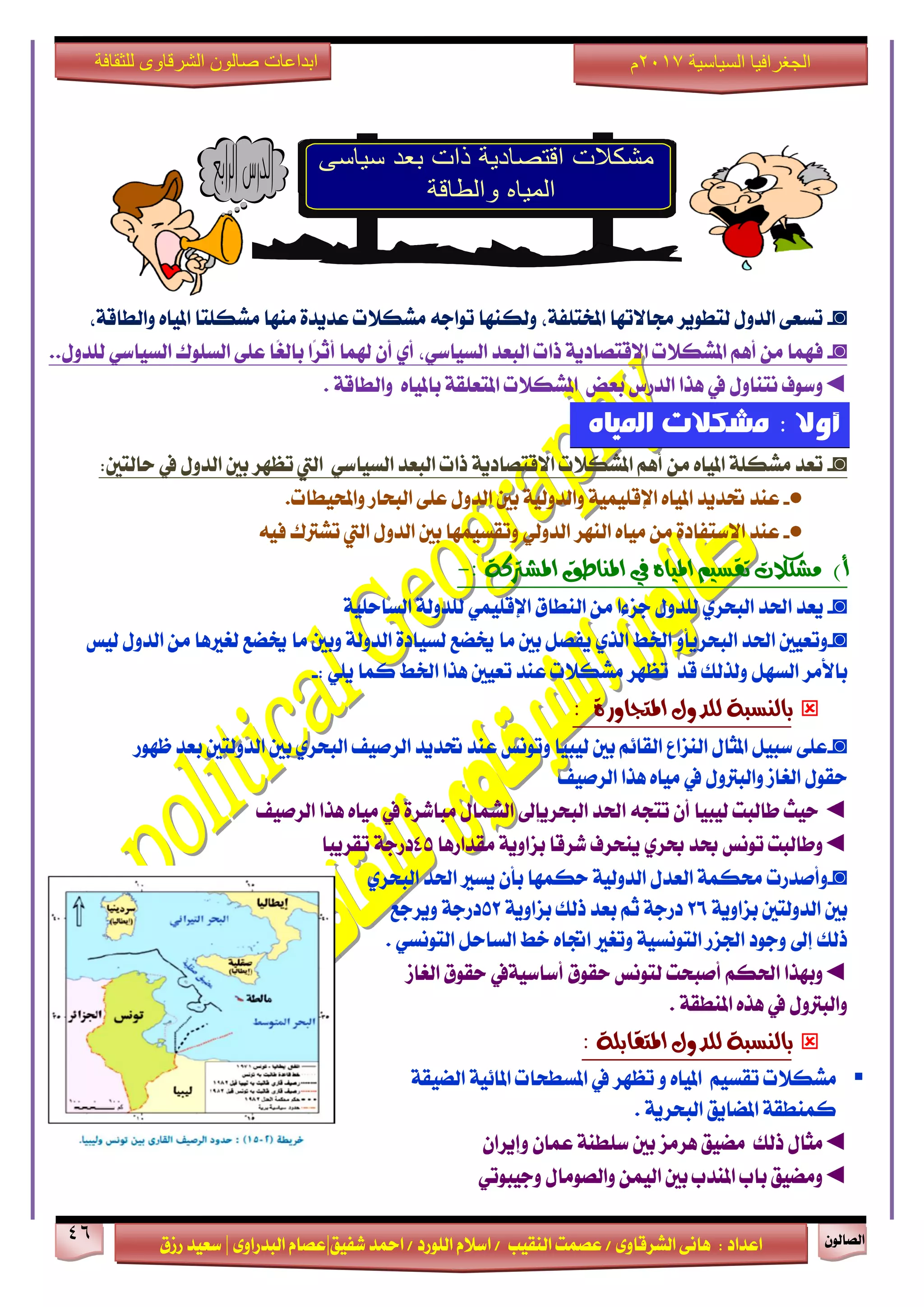 ٕٛ‫ايقاي‬46
‫ابداعات‬‫للثقافة‬ ‫الشرقاوى‬ ‫صالون‬
/ ٣ٚ‫ايؾضقا‬ ٢ْ‫ٖا‬ : ‫اعزار‬‫ؽفٝل‬ ‫امحز‬ / ‫ايًٛصر‬ ّ٬‫اع‬ / ‫ايٓكٝب‬ ‫عقُت‬|٣ٚ‫ايبزصا‬ ّ‫عقا‬|‫صطم‬ ‫ععٝز‬
‫سسسسعيدرزق‬
‫السياسية‬ ‫الجغرافيا‬7102‫م‬
◙-،١‫ٚايطاق‬ ٙ‫املٝا‬ ‫َؾهًتا‬ ‫َٓٗا‬ ٠‫عزٜز‬ ‫َؾه٬ت‬ ٘‫تٛاد‬ ‫ٚيهٓٗا‬ ،١‫املدتًف‬ ‫فا٫تٗا‬ ‫يتطٜٛض‬ ٍٚ‫ايز‬ ٢‫تغع‬
◙-‫ايبعز‬ ‫سات‬ ١ٜ‫ا٫قتقار‬ ‫املؾه٬ت‬ ِٖ‫أ‬ َٔ ‫فُٗا‬ٞ‫ايغٝاع‬،ٟ‫أ‬‫ايغًٛى‬ ٢ً‫ع‬ ‫ًا‬‫ػ‬‫باي‬ ‫ًا‬‫ض‬‫أث‬ ‫شلُا‬ ٕ‫أ‬ٞ‫ايغٝاع‬ٍٚ‫يًز‬..
◄ٍٚ‫ْتٓا‬ ‫ٚعٛف‬‫يف‬‫ايزصؼ‬ ‫ٖشا‬‫بعض‬١‫املتعًك‬ ‫املؾه٬ت‬ٚ ٙ‫باملٝا‬١‫ايطاق‬.
: ‫أوال‬‫املًاه‬ ‫مشكالت‬
◙-‫اييت‬ ٞ‫ايغٝاع‬ ‫ايبعز‬ ‫سات‬ ١ٜ‫ا٫قتقار‬ ‫املؾه٬ت‬ ِٖ‫أ‬ َٔ ٙ‫املٝا‬ ١ً‫َؾه‬ ‫تعز‬ٍٚ‫ايز‬ ‫بني‬ ‫تعٗض‬‫يف‬:‫سايتني‬
●-‫عٓز‬.‫ٚاحملٝطات‬ ‫ايبشاص‬ ٢ً‫ع‬ ٍٚ‫ايز‬ ‫بني‬ ١ٝ‫ٚايزٚي‬ ١ًُٝٝ‫اإلق‬ ٙ‫املٝا‬ ‫ؼزٜز‬
●-َٔ ٠‫ا٫عتفار‬ ‫عٓز‬ٙ‫َٝا‬‫ايٓٗض‬ٞ‫ايزٚي‬ٍٚ‫ايز‬ ‫بني‬ ‫ٚتكغُٝٗا‬‫اييت‬٘ٝ‫ف‬ ‫تؾذلى‬
)‫أ‬ِٝ‫تكظ‬ ‫َؼهالت‬١‫املؼرتن‬ ‫املٓاطل‬ ‫يف‬ ٙ‫املٝا‬:-
◙-‫ٜعز‬‫اؿز‬ٟ‫ايبشض‬‫ايٓطام‬ َٔ ‫دظ٤ا‬ ٍٚ‫يًز‬ًُٞٝ‫اإلق‬١ًٝ‫ايغاس‬ ١‫يًزٚي‬
◙-‫اؿز‬ ‫ٚتعٝني‬ٚ‫ايبشضٜأ‬‫اـط‬ٟ‫ايش‬‫يٝػ‬ ٍٚ‫ايز‬ َٔ ‫يػرلٖا‬ ‫ىنع‬ ‫َا‬ ‫ٚبني‬ ١‫ايزٚي‬ ٠‫يغٝار‬ ‫ىنع‬ ‫َا‬ ‫بني‬ ٌ‫ٜفق‬
‫با٭َض‬ٌٗ‫ايغ‬‫قز‬ ‫ٚيشيو‬‫اـط‬ ‫ٖشا‬ ‫تعٝني‬ ‫عٓز‬ ‫َؾه٬ت‬ ‫تعٗض‬: ًٜٞ ‫نُا‬-
٠‫املتذاٚس‬ ٍٚ‫يًذ‬ ١‫بايٓظب‬:
◙-‫ي‬ ‫بني‬ ِ٥‫ايكا‬ ‫ايٓظاع‬ ٍ‫املجا‬ ٌٝ‫عب‬ ٢ً‫ع‬ٝ‫ايضفٝف‬ ‫ؼزٜز‬ ‫عٓز‬ ‫ٚتْٛػ‬ ‫بٝا‬‫ايبش‬ٟ‫ض‬‫بني‬‫ايزٚيتني‬‫ظٗٛص‬ ‫بعز‬
ٍٚ‫ٚايبذل‬ ‫ايػاط‬ ٍٛ‫سك‬‫يف‬‫ايضفٝف‬ ‫ٖشا‬ ٙ‫َٝا‬
◄‫يٝبٝا‬ ‫طايبت‬ ‫سٝح‬ٕ‫أ‬‫اؿز‬ ٘‫تتذ‬‫ايبشضٜإىل‬٠‫َباؽض‬ ٍ‫ايؾُا‬‫يف‬‫ايضفٝف‬ ‫ٖشا‬ ٙ‫َٝا‬
◄‫عز‬ ‫تْٛػ‬ ‫ٚطايبت‬ٟ‫عض‬‫َكزاصٖا‬ ١ٜٚ‫بظا‬ ‫ؽضقا‬ ‫ٜٓشضف‬45‫تكضٜبا‬ ١‫رصد‬
◙-‫ٚأفزصت‬‫ب‬ ‫سهُٗا‬ ١ٝ‫ايزٚي‬ ٍ‫ايعز‬ ١ُ‫قه‬ٕ‫أ‬‫اؿز‬ ‫ٜغرل‬ٟ‫ايبشض‬
١ٜٚ‫بظا‬ ‫ايزٚيتني‬ ‫بني‬26١ٜٚ‫بظا‬ ‫سيو‬ ‫بعز‬ ِ‫ث‬ ١‫رصد‬52١‫رصد‬‫ٜٚضدع‬
‫سيو‬‫إىل‬ٌ‫ايغاس‬ ‫خط‬ ٙ‫اػا‬ ‫ٚتػرل‬ ١ٝ‫ايتْٛغ‬ ‫اؾظص‬ ‫ٚدٛر‬ٞ‫ايتْٛغ‬.
◄ِ‫اؿه‬ ‫ٚبٗشا‬‫أفبشت‬‫سكٛم‬ ‫يتْٛػ‬‫أعاعٝ١يف‬‫ايػاط‬ ‫سكٛم‬
ٍٚ‫ٚايبذل‬‫يف‬١‫املٓطك‬ ٙ‫ٖش‬.
: ١ً‫املتكاب‬ ٍٚ‫يًذ‬ ١‫بايٓظب‬
‫ت‬ ٚ ٙ‫املٝا‬ ِٝ‫تكغ‬ ‫َؾه٬ت‬‫عٗض‬‫يف‬‫املغ‬‫ط‬١‫اينٝك‬ ١ٝ٥‫املا‬ ‫شات‬
١ٜ‫ايبشض‬ ‫املناٜل‬ ١‫نُٓطك‬.
◄ٕ‫عُا‬ ١ٓ‫عًط‬ ‫بني‬ ‫ٖضَظ‬ ‫َنٝل‬ ‫سيو‬ ٍ‫َجا‬ٕ‫ٚإٜضا‬
◄ٍ‫ٚايقَٛا‬ ُٔٝ‫اي‬ ‫بني‬ ‫املٓزب‬ ‫باب‬ ‫َٚنٝل‬ٞ‫ٚدٝبٛت‬
 