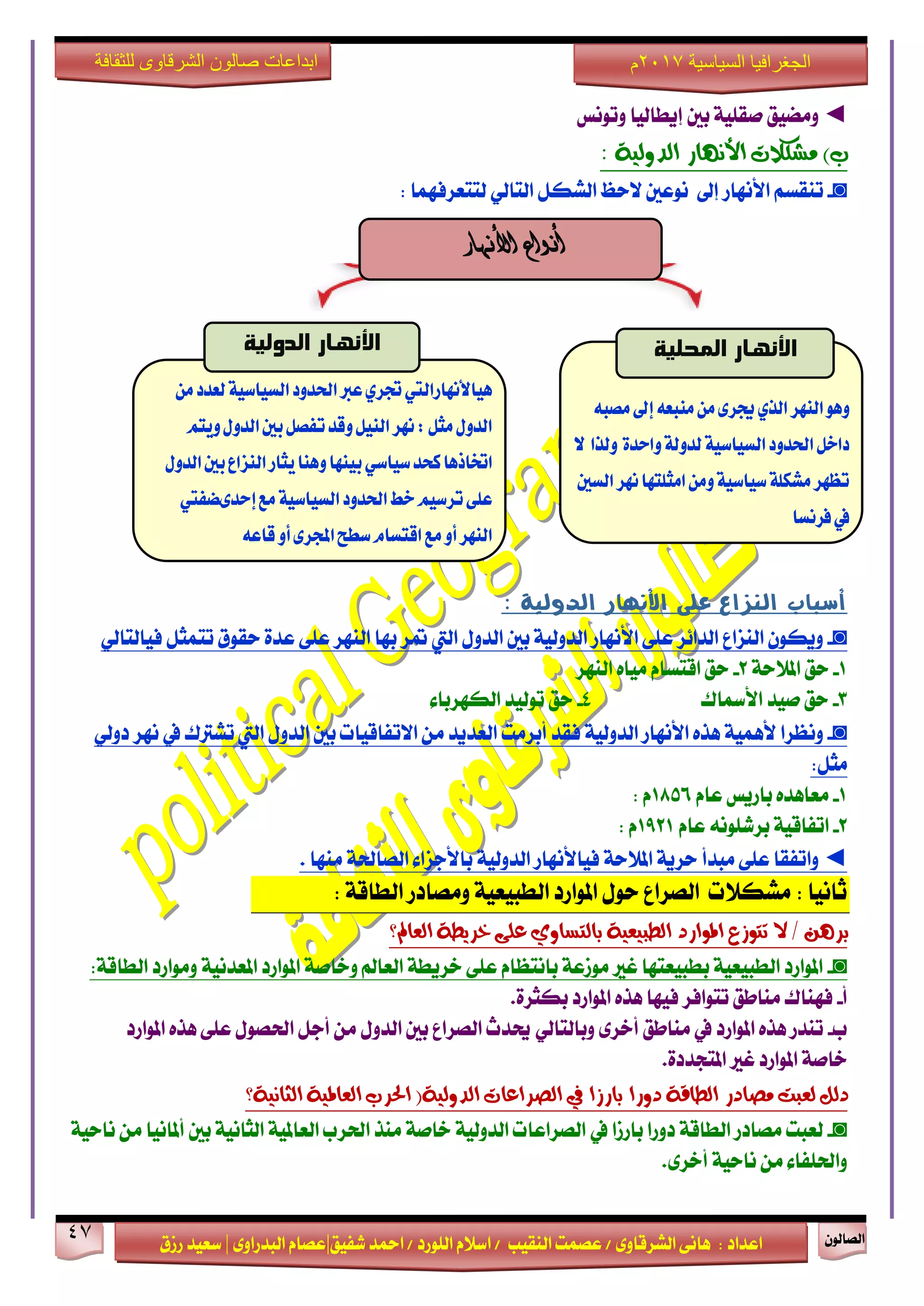ٕٛ‫ايقاي‬47
‫ابداعات‬‫للثقافة‬ ‫الشرقاوى‬ ‫صالون‬
/ ٣ٚ‫ايؾضقا‬ ٢ْ‫ٖا‬ : ‫اعزار‬‫ؽفٝل‬ ‫امحز‬ / ‫ايًٛصر‬ ّ٬‫اع‬ / ‫ايٓكٝب‬ ‫عقُت‬|٣ٚ‫ايبزصا‬ ّ‫عقا‬|‫صطم‬ ‫ععٝز‬
‫سسسسعيدرزق‬
‫السياسية‬ ‫الجغرافيا‬7102‫م‬
◄‫َٚنٝل‬‫ٚتْٛػ‬ ‫إٜطايٝا‬ ‫بني‬ ١ًٝ‫فك‬
)‫ب‬‫َؼهالت‬‫األْٗاس‬١ٝ‫ايذٚي‬:
◙-ِ‫تٓكغ‬‫إىل‬ ‫ا٭ْٗاص‬ٌ‫ايؾه‬ ‫٫سغ‬ ‫ْٛعني‬ٞ‫ايتاي‬: ‫يتتعضفُٗا‬
‫أشباب‬‫على‬ ‫اليساع‬‫األىوار‬‫الذولية‬:
◙-٢ً‫ع‬ ‫ايزا٥ض‬ ‫ايٓظاع‬ ٕٛ‫ٜٚه‬‫ا٭ْٗاص‬ٍٚ‫ايز‬ ‫بني‬ ١ٝ‫ايزٚي‬‫اييت‬ٌ‫تتُج‬ ‫سكٛم‬ ٠‫عز‬ ٢ً‫ع‬ ‫ايٓٗض‬ ‫بٗا‬ ‫متض‬ٞ‫فٝايتاي‬
1-١‫امل٬س‬ ‫سل‬2-‫ايٓٗض‬ ٙ‫َٝا‬ ّ‫اقتغا‬ ‫سل‬
3-‫فٝز‬ ‫سل‬‫ا٭زلاى‬4-٤‫ايهٗضبا‬ ‫تٛيٝز‬ ‫سل‬
◙-‫ْٚعضا‬١ُٖٝ‫٭‬ٙ‫ٖش‬‫ا٭ْٗاص‬‫فكز‬ ١ٝ‫ايزٚي‬‫أبضَت‬ٍٚ‫ايز‬ ‫بني‬ ‫ا٫تفاقٝات‬ َٔ ‫ايعزٜز‬‫اييت‬‫تؾذلى‬‫يف‬‫ْٗض‬ٞ‫رٚي‬
:ٌ‫َج‬
1-ّ‫عا‬ ‫باصٜػ‬ ٙ‫َعاٖز‬1856: ّ
2-ّ‫عا‬ ًْ٘ٛ‫بضؽ‬ ١ٝ‫اتفاق‬1921ّ:
◄‫ٚاتفك‬‫ا‬٢ً‫ع‬‫َبزأ‬١‫امل٬س‬ ١ٜ‫سض‬‫فٝا٭ْٗاص‬١ٝ‫ايزٚي‬. ‫َٓٗا‬ ١‫ايقاؿ‬ ٤‫با٭دظا‬
١‫ايطاق‬ ‫َٚقارص‬ ١ٝ‫ايطبٝع‬ ‫املٛاصر‬ ٍٛ‫س‬ ‫ايقضاع‬ ‫َؾه٬ت‬ : ‫ثاْٝا‬:
‫ايعامل؟‬ ١‫خشٜط‬ ٢ً‫ع‬ ٟٚ‫بايتظا‬ ١ٝ‫ايطبٝع‬ ‫املٛاسد‬ ‫تتٛصع‬ ‫ال‬ / ٖٔ‫بش‬
◙-:١‫ايطاق‬ ‫َٚٛاصر‬ ١ْٝ‫املعز‬ ‫املٛاصر‬ ١‫ٚخاف‬ ‫ايعامل‬ ١‫خضٜط‬ ٢ً‫ع‬ ّ‫باْتعا‬ ١‫َٛطع‬ ‫غرل‬ ‫بطبٝعتٗا‬ ١ٝ‫ايطبٝع‬ ‫املٛاصر‬
‫أ‬-ٙ‫ٖش‬ ‫فٝٗا‬ ‫تتٛافض‬ ‫َٓاطل‬ ‫فٗٓاى‬.٠‫بهجض‬ ‫املٛاصر‬
‫ب‬-‫املٛاصر‬ ٙ‫ٖش‬ ٢ً‫ع‬ ٍٛ‫اؿق‬ ٌ‫أد‬ َٔ ٍٚ‫ايز‬ ‫بني‬ ‫ايقضاع‬ ‫وزخ‬ ٞ‫ٚبايتاي‬ ٣‫أخض‬ ‫َٓاطل‬ ‫يف‬ ‫املٛاصر‬ ٙ‫ٖش‬ ‫تٓزص‬
.٠‫املتذزر‬ ‫غرل‬ ‫املٛاصر‬ ١‫خاف‬
١ْٝ‫ايجا‬ ١ٝ‫ايعامل‬ ‫اذتشب‬ (١ٝ‫ايذٚي‬ ‫ايصشاعات‬ ‫يف‬ ‫باسصا‬ ‫دٚسا‬ ١‫ايطاق‬ ‫َصادس‬ ‫يعبت‬ ٌ‫دي‬‫؟‬
◙-‫يف‬ ‫باصطا‬ ‫رٚصا‬ ١‫ايطاق‬ ‫َقارص‬ ‫يعبت‬١ٝ‫ْاس‬ َٔ ‫أملاْٝا‬ ‫بني‬ ١ْٝ‫ايجا‬ ١ٝ‫ايعامل‬ ‫اؿضب‬ ‫َٓش‬ ١‫خاف‬ ١ٝ‫ايزٚي‬ ‫ايقضاعات‬
.٣‫أخض‬ ١ٝ‫ْاس‬ َٔ ٤‫ٚاؿًفا‬
‫األنهار‬ ‫أنواع‬
‫اليَس‬ٍّْٖ‫الر‬ُ‫ميبع‬ً‫م‬ٚ‫جيس‬‫إىل‬ُ‫مصب‬
ٗ‫ّاحد‬٘‫لدّل‬٘ٔ‫الطٔاض‬‫اذتدّد‬‫داخل‬‫ّلرا‬‫ال‬
‫ىَس‬‫امجلتَا‬ً‫ّم‬٘ٔ‫ضٔاض‬٘‫مشهل‬‫تعَس‬‫الطني‬
‫فسىطا‬‫يف‬
‫المحلية‬ ‫األنهار‬
ً‫م‬‫لعدد‬٘ٔ‫الطٔاض‬‫اذتدّد‬‫عرب‬ٖ‫جتس‬‫ٍٔاألىَازاليت‬
‫تفصل‬‫ّقد‬‫الئل‬‫ىَس‬:‫مجل‬‫الدّل‬‫ّٓته‬‫الدّل‬‫بني‬
‫نخد‬‫اختاذٍا‬ٕ‫ضٔاض‬‫الدّل‬‫بني‬‫اليصاع‬‫ٓجاز‬‫ٍّيا‬‫بٔيَا‬
‫مع‬٘ٔ‫الطٔاض‬‫اذتدّد‬‫خط‬‫تسضٔه‬ٙ‫عل‬‫إحدٚطفيت‬
‫اليَس‬ّ‫أ‬ٚ‫اجملس‬‫ضطح‬‫اقتطاو‬‫مع‬ّ‫أ‬ُ‫قاع‬
‫الدولية‬ ‫األنهار‬
 