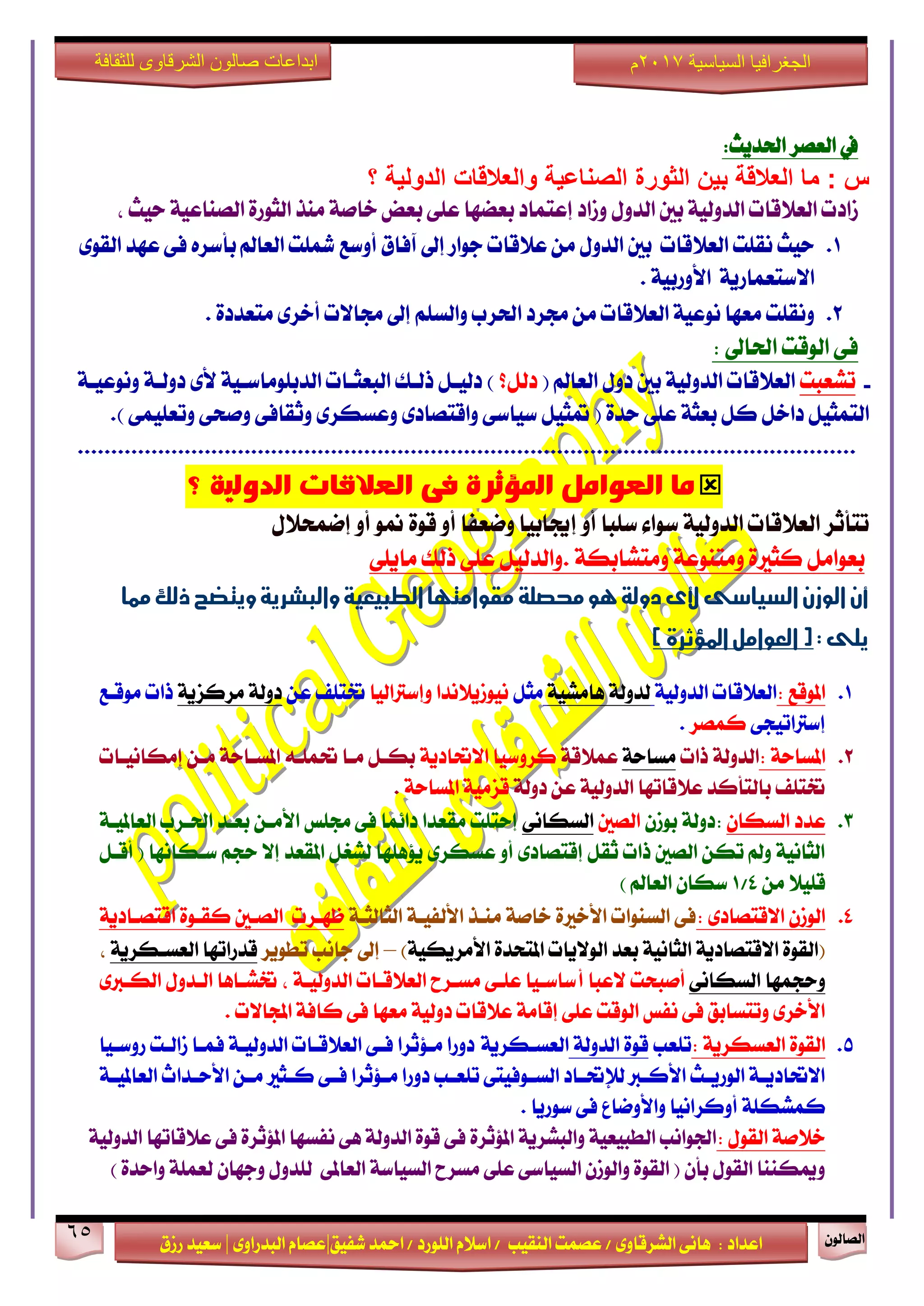 ٕٛ‫ايقاي‬65
‫ابداعات‬‫للثقافة‬ ‫الشرقاوى‬ ‫صالون‬
/ ٣ٚ‫ايؾضقا‬ ٢ْ‫ٖا‬ : ‫اعزار‬‫ؽفٝل‬ ‫امحز‬ / ‫ايًٛصر‬ ّ٬‫اع‬ / ‫ايٓكٝب‬ ‫عقُت‬|٣ٚ‫ايبزصا‬ ّ‫عقا‬|‫صطم‬ ‫ععٝز‬
‫سسسسعيدرزق‬
‫السياسية‬ ‫الجغرافيا‬7102‫م‬
:‫اؿزٜح‬ ‫ايعقض‬ ‫يف‬
‫؟‬ ‫الدولية‬ ‫والعالقات‬ ‫الصناعية‬ ‫الثورة‬ ‫بين‬ ‫العالقة‬ ‫ما‬ : ‫س‬
ٚ ٍٚ‫ايز‬ ‫بني‬ ١ٝ‫ايزٚي‬ ‫ايع٬قات‬ ‫طارت‬‫طار‬‫إعتُار‬‫بعنٗا‬٢ً‫ع‬١ٝ‫ايقٓاع‬ ٠‫ايجٛص‬ ‫َٓش‬ ١‫خاف‬ ‫بعض‬، ‫سٝح‬
1.‫سٝح‬‫ْكًت‬‫اي‬‫ع٬قات‬‫بني‬‫بأعض‬ ‫ايعامل‬ ‫سلًت‬ ‫أٚعع‬ ‫آفام‬ ‫إىل‬ ‫دٛاص‬ ‫ع٬قات‬ َٔ ٍٚ‫ايز‬ٙ٣ٛ‫ايك‬ ‫عٗز‬ ٢‫ف‬
١ٜ‫ا٫عتعُاص‬١ٝ‫ا٭ٚصب‬.
2.ٚ. ٠‫َتعزر‬ ٣‫أخض‬ ‫فا٫ت‬ ‫إىل‬ ًِ‫ٚايغ‬ ‫اؿضب‬ ‫فضر‬ َٔ ‫ايع٬قات‬ ١ٝ‫ْٛع‬ ‫َعٗا‬ ‫ْكًت‬
: ‫اؿاىل‬ ‫ايٛقت‬ ٢‫ف‬
-‫تؾعبت‬( ‫ايعامل‬ ٍٚ‫ر‬ ‫بني‬ ١ٝ‫ايزٚي‬ ‫ايع٬قات‬‫ريٌ؟‬١‫ْٚٛعٝـ‬ ١‫رٚيـ‬ ٣‫٭‬ ١ٝ‫ايزبًَٛاعـ‬ ‫ايبعجـات‬ ‫سيـو‬ ٌ‫ريٝـ‬ )
.) ٢ًُٝ‫ٚتع‬ ٢‫ٚفش‬ ٢‫ٚثكاف‬ ٣‫ٚعغهض‬ ٣‫ٚاقتقار‬ ٢‫عٝاع‬ ٌٝ‫متج‬ ( ٠‫سز‬ ٢ً‫ع‬ ١‫بعج‬ ٌ‫ن‬ ٌ‫راخ‬ ٌٝ‫ايتُج‬
.....................................................................................................................
‫ما‬‫؟‬ ‫الدولًة‬ ‫العالقات‬ ‫فى‬ ‫املؤثرة‬ ‫العىامل‬
‫إهاب‬ ٚ‫أ‬ ‫عًبا‬ ٤‫عٛا‬ ١ٝ‫ايزٚي‬ ‫ايع٬قات‬ ‫تتأثض‬ٍٝ٬‫إمُش‬ ٚ‫أ‬ ٛ‫من‬ ٠ٛ‫ق‬ ٚ‫أ‬ ‫ٚمعفا‬ ‫ا‬
١‫َٚتؾابه‬ ١‫َٚتٓٛع‬ ٠‫نجرل‬ ٌَ‫بعٛا‬.٢ًٜ‫َا‬ ‫سيو‬ ٢ً‫ع‬ ٌٝ‫ٚايزي‬
‫أن‬‫مكو‬‫حمصلة‬‫هو‬‫دولة‬‫ألى‬‫السياسى‬‫الوزن‬‫ا‬‫مما‬‫ذلك‬‫ويتضح‬‫والبشرية‬‫الطبيعية‬ ‫متوا‬
:‫يلى‬‫العوامل‬()‫املؤثرة‬
1.‫املٛقع‬:١ٝ‫ايزٚي‬ ‫ايع٬قات‬١ٝ‫ٖاَؾ‬ ١‫يزٚي‬ٌ‫َج‬‫ٚإعذلايٝا‬ ‫ْٝٛطٜ٬ْزا‬ٔ‫ع‬ ‫ؽتًف‬١ٜ‫َضنظ‬ ١‫رٚي‬‫َٛقـع‬ ‫سات‬
٢‫إعذلاتٝذ‬‫نُقض‬.
2.: ١‫املغاس‬‫اي‬‫سات‬ ١‫زٚي‬١‫َغاس‬١‫عُ٬ق‬١ٜ‫ا٫ؼار‬ ‫نضٚعٝا‬‫إَهاْٝـات‬ ٔ‫َـ‬ ١‫املغـاس‬ ٘‫ؼًُـ‬ ‫َـا‬ ٌ‫بهـ‬
١‫رٚي‬ ٔ‫ع‬ ١ٝ‫ايزٚي‬ ‫ع٬قاتٗا‬ ‫بايتأنز‬ ‫ؽتًف‬١‫املغاس‬ ١َٝ‫قظ‬.
3.ٕ‫ايغها‬ ‫عزر‬:ٕ‫بٛط‬ ١‫رٚي‬‫ايقني‬٢ْ‫ايغها‬١‫ايعاملٝـ‬ ‫اؿـضب‬ ‫بعـز‬ ٔ‫ا٭َـ‬ ‫فًػ‬ ٢‫ف‬ ‫را٥ُا‬ ‫َكعزا‬ ‫إستًت‬
ٌ‫أقـ‬ ( ‫عـهاْٗا‬ ِ‫سذ‬ ٫‫إ‬ ‫املكعز‬ ٌ‫يؾػ‬ ‫ٜ٪ًٖٗا‬ ٣‫عغهض‬ ٚ‫أ‬ ٣‫إقتقار‬ ٌ‫ثك‬ ‫سات‬ ‫ايقني‬ ٔ‫ته‬ ‫ٚمل‬ ١ْٝ‫ايجا‬
َٔ ٬ًٝ‫ق‬4/1) ‫ايعامل‬ ٕ‫عها‬
4.: ٣‫ا٫قتقار‬ ٕ‫ايٛط‬١‫ايجايجـ‬ ١‫ا٭يفٝـ‬ ‫َٓـش‬ ١‫خاف‬ ٠‫ا٭خرل‬ ‫ايغٓٛات‬ ٢‫ف‬‫ظٗـضت‬‫ايقـني‬٠ٛ‫نكـ‬‫ا‬‫قتقـار‬١ٜ
(٫ٛ‫اي‬ ‫بعز‬ ١ْٝ‫ايجا‬ ١ٜ‫ا٫قتقار‬ ٠ٛ‫ايك‬ٜ١ٝ‫ا٭َضٜه‬ ٠‫املتشز‬ ‫ات‬)–‫تطٜٛض‬ ‫داْب‬ ‫إىل‬١ٜ‫ايعغـهض‬ ‫قزصاتٗا‬،
ٚ٢ْ‫ايغها‬ ‫سذُٗا‬‫٫عبا‬ ‫أفبشت‬‫أ‬٣‫ايهـدل‬ ٍٚ‫ايـز‬ ‫ؽؾـاٖا‬ ، ١‫ايزٚيٝـ‬ ‫ايع٬قـات‬ ‫َغـضح‬ ٢‫عًـ‬ ‫عاعـٝا‬
. ‫اجملا٫ت‬ ١‫ناف‬ ٢‫ف‬ ‫َعٗا‬ ١ٝ‫رٚي‬ ‫ع٬قات‬ ١َ‫إقا‬ ٢ً‫ع‬ ‫ايٛقت‬ ‫ْفػ‬ ٢‫ف‬ ‫ٚتتغابل‬ ٣‫ا٭خض‬
5.: ١ٜ‫ايعغهض‬ ٠ٛ‫ايك‬‫تًعب‬١‫ايزٚي‬ ٠ٛ‫ق‬‫ايعغـهض‬١ٜ‫صٚعـٝا‬ ‫طايـت‬ ‫فُـا‬ ١‫ايزٚيٝـ‬ ‫ايع٬قـات‬ ٢‫فـ‬ ‫َـ٪ثضا‬ ‫رٚصا‬
١‫ـ‬‫ـ‬ٝ‫ايعامل‬ ‫ـزاخ‬‫ـ‬‫ا٭س‬ ٔ‫ـ‬‫ـ‬َ ‫ـجرل‬‫ـ‬‫ن‬ ٢‫ـ‬‫ـ‬‫ف‬ ‫ـ٪ثضا‬‫ـ‬َ ‫رٚصا‬ ‫ـب‬‫ـ‬‫تًع‬ ٢‫ـٛفٝت‬‫ـ‬‫ايغ‬ ‫ـار‬‫ـ‬‫يإلؼ‬ ‫ـدل‬‫ـ‬‫ا٭ن‬ ‫ـح‬‫ـ‬ٜ‫ايٛص‬ ١‫ـ‬‫ـ‬ٜ‫ا٫ؼار‬
‫ن‬. ‫عٛصٜا‬ ٢‫ف‬ ‫ٚا٭ٚماع‬ ‫أٚنضاْٝا‬ ١ً‫ُؾه‬
١‫خ٬ف‬ٍٛ‫ايك‬:‫ع٬قات‬ ٢‫ف‬ ٠‫امل٪ثض‬ ‫ْفغٗا‬ ٢ٖ ١‫ايزٚي‬ ٠ٛ‫ق‬ ٢‫ف‬ ٠‫امل٪ثض‬ ١ٜ‫ٚايبؾض‬ ١ٝ‫ايطبٝع‬ ‫اؾٛاْب‬١ٝ‫ايزٚي‬ ‫ٗا‬
٢ً‫ع‬ ٢‫ايغٝاع‬ ٕ‫ٚايٛط‬ ٠ٛ‫ايك‬ ( ٕ‫بأ‬ ٍٛ‫ايك‬ ‫ٚميهٓٓا‬َ‫غضح‬٢‫ايعامل‬ ١‫ايغٝاع‬‫ي‬) ٠‫ٚاسز‬ ١ًُ‫يع‬ ٕ‫ٚدٗا‬ ٍٚ‫ًز‬
 