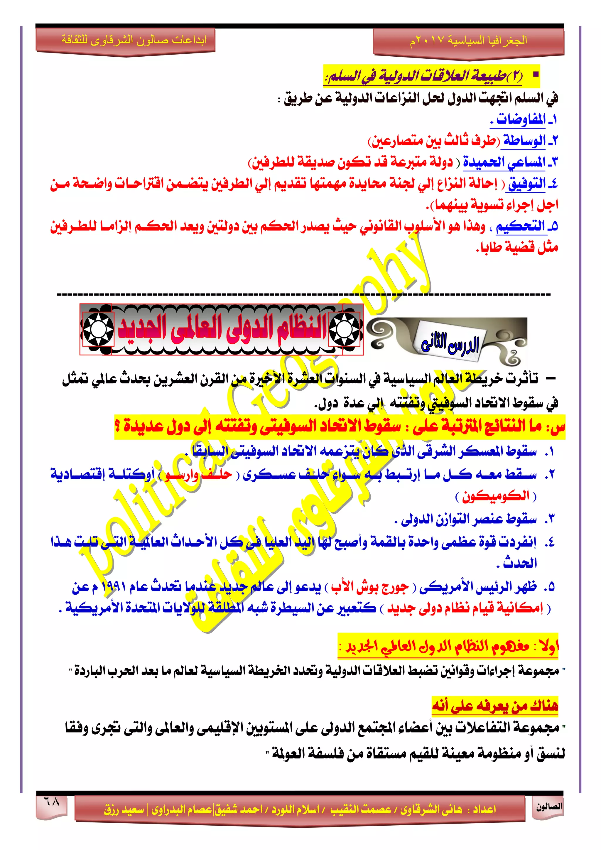 ٕٛ‫ايقاي‬68
‫ابداعات‬‫للثقافة‬ ‫الشرقاوى‬ ‫صالون‬
/ ٣ٚ‫ايؾضقا‬ ٢ْ‫ٖا‬ : ‫اعزار‬‫ؽفٝل‬ ‫امحز‬ / ‫ايًٛصر‬ ّ٬‫اع‬ / ‫ايٓكٝب‬ ‫عقُت‬|٣ٚ‫ايبزصا‬ ّ‫عقا‬|‫صطم‬ ‫ععٝز‬
‫سسسسعيدرزق‬
‫السياسية‬ ‫الجغرافيا‬7102‫م‬
(2):ًِ‫ايغ‬ ‫يف‬ ١ٝ‫ايزٚي‬ ‫ايع٬قات‬ ١‫طبٝع‬
: ‫طضٜل‬ ٔ‫ع‬ ١ٝ‫ايزٚي‬ ‫ايٓظاعات‬ ٌ‫ؿ‬ ٍٚ‫ايز‬ ‫اػٗت‬ ًِ‫ايغ‬ ‫يف‬
1-. ‫املفاٚمات‬
2-١‫ايٛعاط‬)‫َتقاصعني‬ ‫بني‬ ‫ثايح‬ ‫(طضف‬
3-٠‫اؿُٝز‬ ٞ‫املغاع‬()‫يًطضفني‬ ١‫فزٜك‬ ٕٛ‫ته‬ ‫قز‬ ١‫َتدلع‬ ١‫رٚي‬
4-‫ايتٛفٝل‬١ٓ‫ؾ‬ ٞ‫إي‬ ‫ايٓظاع‬ ١‫إساي‬ (ٔ‫َـ‬ ١‫ٚامـش‬ ‫اقذلاسـات‬ ُٔ‫ٜتنـ‬ ‫ايطضفني‬ ٞ‫إي‬ ِٜ‫تكز‬ ‫َُٗتٗا‬ ٠‫قاٜز‬
.)‫بُٝٓٗا‬ ١ٜٛ‫تغ‬ ٤‫إدضا‬ ٌ‫اد‬
5-ِٝ‫ايتشه‬،‫يًطـضفني‬ ‫إيظاَـا‬ ِ‫اؿهـ‬ ‫ٜٚعز‬ ‫رٚيتني‬ ‫بني‬ ِ‫اؿه‬ ‫ٜقزص‬ ‫سٝح‬ ْْٞٛ‫ايكا‬ ‫ا٭عًٛب‬ ٖٛ ‫ٖٚشا‬
.‫طابا‬ ١ٝ‫قن‬ ٌ‫َج‬
---------------------------------------------------------------------------------------------
-ٌ‫متج‬ ٞ‫عامل‬ ‫عزخ‬ ٜٔ‫ايعؾض‬ ٕ‫ايكض‬ َٔ ٠‫ا٭خرل‬ ٠‫ايعؾض‬ ‫ايغٓٛات‬ ‫يف‬ ١ٝ‫ايغٝاع‬ ‫ايعامل‬ ١‫خضٜط‬ ‫تأثضت‬
‫ا٫ؼار‬ ‫عكٛط‬ ‫يف‬‫ايغٛفٝيت‬٘‫ٚتفتت‬ٞ‫إي‬٠‫عز‬ٍٚ‫ر‬.
: ٢ً‫ع‬ ١‫املذلتب‬ ‫ايٓتا٥ر‬ ‫َا‬ :‫ؼ‬ٍٚ‫ر‬ ‫إىل‬ ٘‫ٚتفتت‬ ٢‫ايغٛفٝت‬ ‫ا٫ؼار‬ ‫عكٛط‬‫؟‬ ٠‫عزٜز‬
1.‫عكٛط‬‫ايغابك‬ ٢‫ايغٛفٝت‬ ‫ا٫ؼار‬ ُ٘‫ٜتظع‬ ٕ‫نا‬ ٣‫ايش‬ ٢‫ايؾضق‬ ‫املعغهض‬‫ا‬.
2.٘‫بــ‬ ‫ـبط‬‫ـ‬‫إصت‬ ‫َــا‬ ٌ‫نــ‬ ٘‫َعــ‬ ‫ـكط‬‫ـ‬‫ع‬٤‫عــٛا‬( ٣‫عغــهض‬ ‫سًــف‬ٛ‫ٚاصعــ‬ ‫سًــف‬)‫أ‬١ٜ‫إقتقــار‬ ١‫ٚنتًــ‬
(ٕٛ‫ايهَٛٝه‬)
3.‫عكٛط‬ٕ‫ايتٛاط‬ ‫عٓقض‬. ‫ايزٚىل‬
4.‫إ‬‫ٖـشا‬ ‫تًـت‬ ٢‫ايتـ‬ ١‫ايعاملٝـ‬ ‫ا٭سـزاخ‬ ٌ‫ن‬ ٢‫ف‬ ‫ايعًٝا‬ ‫ايٝز‬ ‫شلا‬ ‫ٚأفبح‬ ١ُ‫بايك‬ ٠‫ٚاسز‬ ٢ُ‫عع‬ ٠ٛ‫ق‬ ‫ْفضرت‬
‫اؿزخ‬.
5.( ٢‫ا٭َضٜه‬ ‫ايض٥ٝػ‬ ‫ظٗض‬‫ا٭ب‬ ‫بٛـ‬ ‫دٛصز‬‫ٜزع‬ )ّٛ‫عا‬ ‫ؼزخ‬ ‫عٓزَا‬ ‫دزٜز‬ ‫عامل‬ ‫إىل‬1991ٔ‫ع‬ ّ
(‫دزٜز‬ ‫رٚىل‬ ّ‫ْعا‬ ّ‫قٝا‬ ١ْٝ‫إَها‬. ١ٝ‫ا٭َضٜه‬ ٠‫املتشز‬ ‫يًٛ٫ٜات‬ ١‫املطًك‬ ٘‫ؽب‬ ٠‫ايغٝطض‬ ٔ‫ع‬ ‫نتعبرل‬ )
:‫ادتذٜذ‬ ٞ‫ايعامل‬ ٍٚ‫ايذ‬ ّ‫ايٓعا‬ ّٛٗ‫َف‬ :‫اٚال‬
"" ٠‫ايباصر‬ ‫اؿضب‬ ‫بعز‬ ‫َا‬ ‫يعامل‬ ١ٝ‫ايغٝاع‬ ١‫اـضٜط‬ ‫ٚؼزر‬ ١ٝ‫ايزٚي‬ ‫ايع٬قات‬ ‫تنبط‬ ‫ٚقٛاْني‬ ‫إدضا٤ات‬ ١‫فُٛع‬
٘‫ٜعضف‬ َٔ ‫ٖٓاى‬ْ٘‫أ‬ ٢ً‫ع‬
"‫ايتفاع٬ت‬ ١‫فُٛع‬‫ٚفكا‬ ٣‫ػض‬ ٢‫ٚايت‬ ٢‫ٚايعامل‬ ٢ًُٝ‫اإلق‬ ‫املغتٜٛني‬ ٢ً‫ع‬ ‫ايزٚىل‬ ‫اجملتُع‬ ٤‫أعنا‬ ‫بني‬
١‫ايعٛمل‬ ١‫فًغف‬ َٔ ٠‫َغتكا‬ ِٝ‫يًك‬ ١ٓٝ‫َع‬ ١َٛ‫َٓع‬ ٚ‫أ‬ ‫يٓغل‬"
 