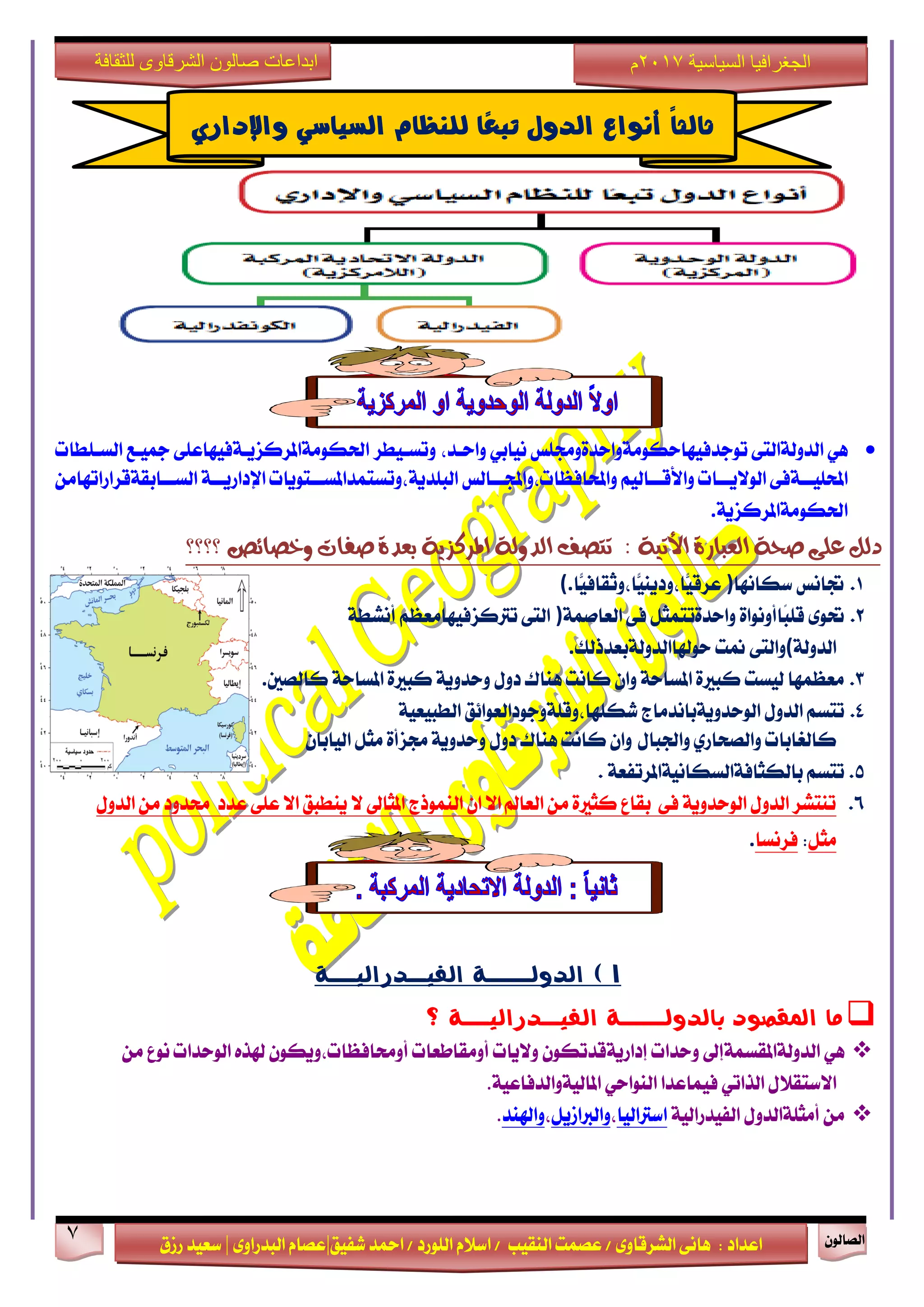 ٕٛ‫ايقاي‬7
‫ابداعات‬‫للثقافة‬ ‫الشرقاوى‬ ‫صالون‬
/ ٣ٚ‫ايؾضقا‬ ٢ْ‫ٖا‬ : ‫اعزار‬‫ؽفٝل‬ ‫امحز‬ / ‫ايًٛصر‬ ّ٬‫اع‬ / ‫ايٓكٝب‬ ‫عقُت‬|٣ٚ‫ايبزصا‬ ّ‫عقا‬|‫صطم‬ ‫ععٝز‬
‫سسسسعيدرزق‬
‫السياسية‬ ‫الجغرافيا‬7102‫م‬
ٖٞ٢‫ايزٚي١ايت‬‫تٛدزفٝٗاسهَٛ١ٚاسز٠ٚفًػ‬ٞ‫ْٝاب‬٢ً‫اؿهَٛ١املضنظٜـ١فٝٗاع‬ ‫ٚتغـٝطض‬ ،‫ٚاسـز‬‫مجٝـع‬‫ايغـًطات‬
٢‫ـ١ف‬‫ـ‬‫احملًٝـ‬ِٝ‫ـاي‬‫ـ‬‫ٚا٭قـ‬ ‫ـات‬‫ـ‬‫ايٛ٫ٜـ‬‫ـايػ‬‫ـ‬‫ٚاحملافعات،ٚاجملـ‬‫ـتٜٛات‬‫ـ‬‫ايبًزٜ١،ٚتغتُزاملغـ‬َٔ‫ـابك١قضاصاتٗا‬‫ـ‬‫ايغـ‬ ١‫ـ‬‫ـ‬‫اإلراصٜـ‬
١ٜ‫اؿهَٛ١املضنظ‬.
‫؟؟؟؟‬ ‫ٚخصا٥ص‬ ‫صفات‬ ٠‫بعذ‬ ١ٜ‫املشنض‬ ١‫ايذٚي‬ ‫تتصف‬ : ١ٝ‫األت‬ ٠‫ايعباس‬ ١‫صش‬ ٢ً‫ع‬ ٌ‫دي‬
1.‫ػاْػ‬‫عهاْٗا‬)‫ًّا‬ٝ‫ًّا،ٚثكاف‬ٜٝٓ‫ًّا،ٚر‬ٝ‫عضق‬(.
2.٣ٛ‫ؼ‬٠‫ًاأْٚٛا‬‫ب‬ً‫ق‬ٌ‫ٚاسز٠تتُج‬٢‫ف‬١ُ‫ايعاف‬)٢‫ايت‬ِ‫تذلنظفٝٗاَعع‬١‫أْؾط‬
١‫ايزٚي‬(٢‫ٚايت‬‫منت‬‫سٛشلاايزٚي١بعزسيو‬.
3.‫نايقني‬ ١‫املغاس‬ ٠‫نبرل‬ ١ٜٚ‫ٚسز‬ ٍٚ‫ر‬ ‫ٖٓاى‬ ‫ناْت‬ ٕ‫ٚا‬ ١‫املغاس‬ ٠‫نبرل‬ ‫يٝغت‬ ‫َععُٗا‬.
4.ِ‫تتغ‬ٍٚ‫ايز‬‫ايٛسزٜٚ١باْزَاز‬‫ؽهًٗا،ٚقً١ٚدٛرايعٛا٥ل‬١ٝ‫ايطبٝع‬
‫نايػابات‬ٟ‫ٚايقشاص‬ٍ‫ٚاؾبا‬ٕ‫ايٝابا‬ ٌ‫َج‬ ٠‫فظأ‬ ١ٜٚ‫ٚسز‬ ٍٚ‫ر‬ ‫ٖٓاى‬ ‫ناْت‬ ٕ‫ٚا‬
5.ِ‫تتغ‬‫بايهجاف١ايغهاْٝ١امل‬١‫ضتفع‬.
6.ٍٚ‫ايز‬ َٔ ‫قزٚر‬ ‫عزر‬ ٢ً‫ع‬ ٫‫ا‬ ‫ٜٓطبل‬ ٫ ‫املجاىل‬ ‫ايُٓٛسز‬ ٕ‫ا‬ ٫‫ا‬ ‫ايعامل‬ َٔ ٠‫نجرل‬ ‫بكاع‬ ٢‫ف‬ ١ٜٚ‫ايٛسز‬ ٍٚ‫ايز‬ ‫تٓتؾض‬
ٌ‫َج‬:‫فضْغا‬.
1)‫الفيــذراليـــة‬ ‫الذولـــــة‬
‫؟‬ ‫الفيــذراليـــة‬ ‫بالذولـــــة‬ ‫املكصود‬ ‫ما‬
ٖٞ‫ايزٚي١املكغُ١إىل‬‫ٚسزات‬ٕٛ‫إراصٜ١قزته‬‫ٚ٫ٜات‬‫أَٚكاطعات‬ٕٛ‫أٚقافعات،ٜٚه‬ٙ‫شلش‬‫ايٛسزات‬‫ْٛع‬َٔ
ٍ٬‫ا٫عتك‬ٞ‫ايشات‬‫فُٝاعزا‬ٞ‫ايٓٛاس‬١ٝ‫املايٝ١ٚايزفاع‬.
ٍَٔٚ‫أَجً١ايز‬١ٝ‫ايفٝزصاي‬‫اعذلايٝا‬،ٌٜ‫ٚايدلاط‬،‫ٚاشلٓز‬.
‫أىواع‬ ً‫ا‬‫ثالج‬‫الذول‬‫ًا‬‫ع‬‫تب‬‫لليظاو‬‫الصياشي‬‫واإلداري‬
 