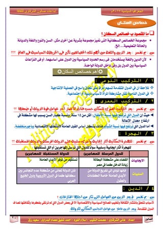 ٕٛ‫ايقاي‬21
‫ابداعات‬‫للثقافة‬ ‫الشرقاوى‬ ‫صالون‬
/ ٣ٚ‫ايؾضقا‬ ٢ْ‫ٖا‬ : ‫اعزار‬‫ؽفٝل‬ ‫امحز‬ / ‫ايًٛصر‬ ّ٬‫اع‬ / ‫ايٓكٝب‬ ‫عقُت‬|٣ٚ‫ايبزصا‬ ّ‫عقا‬|‫صطم‬ ‫ععٝز‬
‫سسسسعيدرزق‬
‫السياسية‬ ‫الجغرافيا‬7102‫م‬
‫؟‬ ٕ‫ايغها‬ ‫خقا٥ك‬ ‫ب‬ ‫املكقٛر‬ ‫َا‬
١ْ‫ٚايزٜا‬ ١‫ٚايًػ‬ ‫ٚايٓٛع‬ ٔ‫ايغ‬ :ٌ‫َج‬ ٣‫أخض‬ ٔ‫ع‬ ١ٜ‫بؾض‬ ١‫فُٛع‬ ‫متٝظ‬ ٢‫ايت‬ ١ْٝ‫ايغها‬ ‫اـقا٥ك‬ ١‫فُٛع‬
،‫إخل‬ ...١ًُٝٝ‫ايتع‬ ١‫ٚاؿاي‬
‫ٜعذ‬ : ‫تفظش‬ ‫مب‬ : ‫غ‬‫؟؟؟‬ ‫ايعامل‬ ٢‫ف‬ ١ٝ‫ايظٝاط‬ ١‫ارتشٜط‬ ٢‫ف‬ ‫تأثري‬ ‫ارتصا٥ص‬ ‫تًو‬ ِٖ‫أ‬ َٔ ١‫ٚايًػ‬ ٜٔ‫ايذ‬
‫ايٓظاعات‬ ٢‫ف‬ ٚ‫أ‬ ،‫أعاعُٗا‬ ٢ً‫ع‬ ٍٚ‫ايز‬ ‫بني‬ ١ٝ‫ايغٝاع‬ ‫اؿزٚر‬ ِ‫صع‬ ٢‫ف‬ ٕ‫ٜغتدزَا‬ ١‫ٚايًػ‬ ٜٔ‫ايز‬ ٕ‫٭‬
٠‫ايٛاسز‬ ١‫ايزٚي‬ ٌ‫راخ‬ ٢‫ٚف‬ ٌ‫ب‬ ٍٚ‫ايز‬ ‫بني‬ ١ٝ‫ايغٝاع‬.
‫السكان‬ ‫خصائص‬ ‫أهم‬
1/‫التركيب‬ً‫النىع‬:
ٕ‫أ‬ ‫ْ٬سغ‬١ٝ‫اإلْتاد‬ ١ًُٝ‫ايع‬ ‫يف‬ ‫ٚاعع‬ ‫ْطام‬ ٢ً‫ع‬ ٠‫املضأ‬ ِٗ‫تغ‬ ١َ‫املتكز‬ ٍٚ‫ايز‬ ‫يف‬
١ٝ‫ادتُاع‬ ٚ‫أ‬ ١ٜٝٓ‫ر‬ ‫٭عباب‬ ٠‫املضأ‬ ١‫َؾاصن‬ ٌ‫تك‬ ١َٝ‫ايٓا‬ ٍٚ‫ايز‬ ‫يف‬.
2/‫العمري‬ ‫التركيب‬:
‫؟؟‬ ‫ضعفٗا‬ ٚ‫أ‬ ١‫ايذٚي‬ ٠ٛ‫ق‬ ٌَ‫عٛا‬ ‫أسذ‬ ‫األعُاس‬ ‫ف٦ات‬ ‫سظب‬ ٕ‫يًظها‬ ٣‫ايعُش‬ ‫ايرتنٝب‬ ‫ٜعذ‬ : ‫تفظش‬ ‫مب‬ : ‫غ‬
◄‫سٝح‬ٕ‫إ‬‫اييت‬ ٍٚ‫ايز‬ٍ‫ا٭طفا‬ ١‫ْغب‬ ‫فٝٗا‬ ‫تضتفع‬َٔ ٌ‫أق‬ (15‫يف‬ ١ً‫َؾه‬ ‫شلا‬ ‫ٜغبب‬ ٔ‫ايغ‬ ‫نباص‬ ١‫)ْٚغب‬ ١ٓ‫ع‬
‫اصتفاع‬١‫اإلعاي‬ ٍ‫َعز‬
◄‫أَا‬ٍٚ‫ايز‬‫اييت‬‫تضتفع‬‫ايؾباب‬ ١‫ْغب‬ ‫فٝٗا‬١ٜ‫ا٫قتقار‬ ‫٭ْؾطتٗا‬ ١ًَ‫ايعا‬ ٣ٛ‫ايك‬ ‫أعاؼ‬ ٌ‫ٜؾه‬ ‫فشيو‬١‫ٚبأدٛصَٓدفن‬.
3/‫الهجرة‬:
١ٝ‫إجياب‬ ‫آثاس‬ ١ْٝ‫ايظها‬ ٠‫يًٗذش‬ : ‫تفظش‬ ‫مب‬ : ‫غ‬‫؟؟‬ ١ً‫املظتكب‬ ١‫ٚايذٚي‬ ١ً‫املشط‬ ١‫ايذٚي‬ ٢ً‫ع‬ ١ٝ‫طًب‬ ٣‫ٚأخش‬
: ‫تغتكبًٗا‬ ‫اييت‬ ٚ‫أ‬ ٜٔ‫املٗادض‬ ٌ‫تضع‬ ‫اييت‬ ٍٚ‫يًز‬ ٤‫عٛا‬ ١ٝ‫ٚعًب‬ ١ٝ‫اهاب‬ ‫آثاص‬ ٠‫يًٗذض‬
‫للمىاجرين‬ ‫المرسلة‬ ‫للدول‬‫للمىاجرين‬ ‫المستقبلة‬ ‫للدولة‬
‫ا٫هابٝات‬١‫ايبطاي‬ ١ً‫َؾه‬ ًٞ‫ع‬ ٤‫ايكنا‬
‫َقض‬ ‫يف‬ ‫نُا‬ ٌ‫ايزخ‬ ٠‫طٜار‬
١ًَ‫ايعا‬ ٟ‫ا٭ٜز‬ ‫تٛفض‬ َٔ ‫تغتفٝز‬
‫ايغًبٝات‬
َٔ ١‫ايزٚي‬ ‫تفضٜؼ‬ ٞ‫إي‬ ٟ‫ت٪ر‬ ‫فإْٗا‬
‫ايهفا٤ات‬ ١‫خاف‬ ١ًَ‫ايعا‬ ٟ‫ا٭ٜز‬
ٍٛ‫ٚايعك‬
‫بني‬ ‫ايتذاْػ‬ ّ‫عز‬ ١ً‫َؾه‬ َٔ ْٞ‫تعا‬ ١‫ايزٚي‬ ٕ‫فإ‬
‫يف‬ ‫نُا‬ ‫عهاْٗا‬‫اـًٝر‬ ٍٚ‫ٚر‬ ١ٝ‫ا٭ٚصٚب‬ ٍٚ‫ايز‬
ٞ‫ايعضب‬
4/‫الدين‬:
: ‫تفظش‬ ‫مب‬ : ‫غ‬٢‫ايت‬ ٌَ‫ايعٛا‬ َٔ ٜٔ‫ايذ‬ ‫ٜعذ‬ ‫مل‬‫املٓاصعات‬ ‫ادًٗا‬ َٔ ‫تجاس‬‫؟‬
١ٜ‫ٚا٫قتقار‬ ١ٝ‫ايغٝاع‬ ‫املقاحل‬ ‫ٚتػًٝب‬ ١‫ايجكاف‬ ‫باْتؾاص‬ ‫تتعًل‬ ‫٭عباب‬‫اييت‬ ٍٚ‫ايز‬ ‫بعض‬ ‫يف‬ ٫‫إ‬‫ملقا‬ ‫ٚثكافتٗا‬ ‫بفهضٖا‬ ٞ‫تضتك‬ ‫مل‬‫ف‬
١َ‫املتكز‬ ٍٚ‫ايز‬.‫ٜٚعذ‬‫ايتذاْع‬ ٌَ‫عٛا‬ َٔ ‫عاَال‬ ٜٔ‫ايذ‬١‫يًذٚي‬ ْٞ‫ايظها‬.
‫السكــان‬ ‫خصائص‬
 