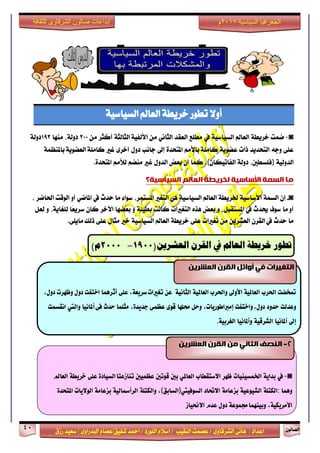 ٕٛ‫ايقاي‬41
‫ابداعات‬‫للثقافة‬ ‫الشرقاوى‬ ‫صالون‬
/ ٣ٚ‫ايؾضقا‬ ٢ْ‫ٖا‬ : ‫اعزار‬‫ؽفٝل‬ ‫امحز‬ / ‫ايًٛصر‬ ّ٬‫اع‬ / ‫ايٓكٝب‬ ‫عقُت‬|٣ٚ‫ايبزصا‬ ّ‫عقا‬|‫صطم‬ ‫ععٝز‬
‫سسسسعيدرزق‬
‫السياسية‬ ‫الجغرافيا‬7102‫م‬
١ٝ‫ايغٝاع‬ ‫ايعامل‬ ١‫خضٜط‬ ‫تطٛص‬ ٫ٚ‫أ‬
◙-‫مُت‬١‫خضٜط‬‫ايعامل‬١ٝ‫ايغٝاع‬‫يف‬‫َطًع‬‫ايعكز‬ْٞ‫ايجا‬َٔ١‫ايجايج‬ ١ٝ‫ا٭يف‬‫أنجض‬َٔ200،١‫رٚي‬‫َٓٗا‬193١‫رٚي‬
٢ً‫ع‬٘‫ٚد‬‫ايتشزٜز‬‫سات‬١ٜٛ‫عن‬َِ‫با٭‬ ١ًَ‫نا‬٠‫املتشز‬‫إىل‬‫داْب‬ٍٚ‫ر‬٣‫أخض‬‫غرل‬١ٜٛ‫ايعن‬ ١ًَ‫نا‬١ُ‫باملٓع‬
١ٝ‫ايزٚي‬)،‫فًغطني‬١‫رٚي‬ٕ‫ايفاتٝها‬(،‫نُا‬ٕ‫أ‬‫بعض‬ٍٚ‫ايز‬‫غرل‬ِ‫َٓن‬َِ‫يٮ‬٠‫املتشز‬.
‫يا‬‫انسًت‬‫األساسيت‬‫نخشيطت‬‫انؼانى‬‫انسياسيت؟‬
◙-ٕ‫إ‬١ُ‫ايغ‬١ٝ‫ا٭عاع‬١‫ـضٜط‬‫ايعامل‬١ٝ‫ايغٝاع‬ٖٞ‫ايتػرل‬،‫املغتُض‬٤‫عٛا‬‫َا‬‫سزخ‬‫يف‬ٞ‫املام‬ٚ‫أ‬‫ايٛقت‬‫اؿامض‬،
‫َا‬ ٚ‫أ‬‫عٛف‬‫وزخ‬‫يف‬،ٌ‫املغتكب‬ٚ‫بعض‬ٙ‫ٖش‬‫ايتػرلات‬‫ناْت‬١٦ٝ‫بط‬ٚ‫بعنٗا‬‫اٯخض‬ٕ‫نا‬‫ًا‬‫ع‬ٜ‫عض‬،١ٜ‫يًػا‬ٌٚ‫يع‬
‫َا‬‫سزخ‬‫يف‬ٕ‫ايكض‬ٜٔ‫ايعؾض‬َٔ‫تػرلات‬٢ً‫ع‬١‫خضٜط‬‫ايعامل‬١ٝ‫ايغٝاع‬‫خرل‬ٍ‫َجا‬٢ً‫ع‬‫سيو‬.٢ًٜ‫َا‬
‫تطور‬‫خريطة‬‫العامل‬‫يف‬‫القرن‬‫العشرين‬(0011-0111)‫م‬
◙-‫يف‬٘ٓ‫بدا‬‫ارتنطٔئات‬‫ظَس‬‫االضتكطاب‬ٕ‫العامل‬‫بني‬‫قْتني‬‫ععنٔني‬ٗ‫الطٔاد‬‫تياشعتا‬ٙ‫عل‬٘‫خسٓط‬‫العامل‬
‫ٍّنا‬:٘‫الهتل‬٘ٔ‫الشْٔع‬٘‫بصعام‬‫االحتاد‬‫الطْفٔيت‬)‫الطابل‬(,٘‫ّالهتل‬٘ٔ‫السأمسال‬٘‫بصعام‬‫الْالٓات‬ٗ‫املتخد‬
,٘ٔ‫األمسٓه‬٘‫زتنْع‬‫ّبٔيَنا‬‫دّل‬‫عدو‬‫االحنٔاش‬
2-ٍ‫ي‬ ‫انثاَي‬ ‫انُصف‬ٍ‫انؼششي‬ ٌ‫انقش‬
‫متخطت‬‫اذتسب‬٘ٔ‫العامل‬‫األّىل‬‫ّاذتسب‬٘ٔ‫العامل‬٘ٔ‫الجاى‬ً‫ع‬,٘‫ضسٓع‬‫تػريات‬ٙ‫عل‬‫أثسٍنا‬‫اختفت‬‫دّل‬‫ّظَست‬,‫دّل‬
‫ّعدلت‬‫حدّد‬‫ّاختفت‬,‫دّل‬,‫إمرباطْزٓات‬‫ّحل‬‫ستلَا‬ْٚ‫ق‬ٙ‫ععن‬,ٗ‫ددٓد‬‫مجلنا‬‫حدخ‬ٙ‫ف‬‫أملاىٔا‬‫ّاليت‬‫اىكطنت‬
‫إىل‬‫أملاىٔا‬٘ٔ‫الشسق‬‫ّأملاىٔا‬٘ٔ‫الػسب‬.
ٍ‫انؼششي‬ ٌ‫انقش‬ ‫أوائم‬ ‫في‬ ‫انتغيشاث‬
 