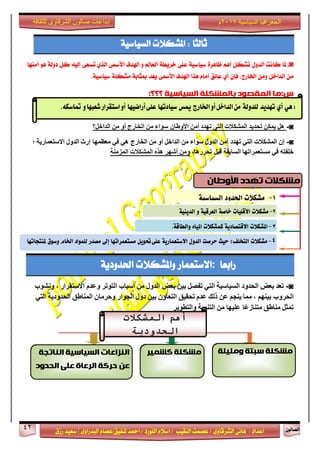 ٕٛ‫ايقاي‬42
‫ابداعات‬‫للثقافة‬ ‫الشرقاوى‬ ‫صالون‬
/ ٣ٚ‫ايؾضقا‬ ٢ْ‫ٖا‬ : ‫اعزار‬‫ؽفٝل‬ ‫امحز‬ / ‫ايًٛصر‬ ّ٬‫اع‬ / ‫ايٓكٝب‬ ‫عقُت‬|٣ٚ‫ايبزصا‬ ّ‫عقا‬|‫صطم‬ ‫ععٝز‬
‫سسسسعيدرزق‬
‫السياسية‬ ‫الجغرافيا‬7102‫م‬
‫ثايجا‬‫املؾه٬ت‬ :١ٝ‫ايغٝاع‬
◙-‫ملا‬‫ناْت‬ٍٚ‫ايز‬ٌ‫تؾه‬ِٖ‫أ‬٠‫ظاٖض‬١ٝ‫عٝاع‬٢ً‫ع‬١‫خضٜط‬‫ايعامل‬ٚ‫اشلزف‬٢‫ا٭زل‬ٟ‫ايش‬٢‫تغع‬٘ٝ‫إي‬ٌ‫ن‬١‫رٚي‬ٖٛ‫أَٓٗا‬
ٌَٔ‫ايزاخ‬َٕٔٚ‫فإ‬ ،‫اـاصز‬ٟ‫أ‬‫عا٥ل‬ّ‫أَا‬‫ٖشا‬‫اشلزف‬٢‫ا٭زل‬‫ٜعز‬١‫مبجاب‬١ً‫َؾه‬١ٝ‫عٝاع‬.
‫ب‬ ‫انًقصىد‬ ‫س:يا‬‫انًشكهت‬‫انسياسيت‬‫؟؟؟‬:
◙-‫هل‬‫يمكن‬‫تحديد‬‫المشكالت‬‫التى‬‫تهدد‬‫أمن‬‫سواء‬ ‫األوطان‬‫من‬‫الخارج‬‫أو‬‫من‬‫الداخل؟‬
◙-‫إن‬‫المشكالت‬‫التي‬‫تهد‬‫د‬‫أمن‬‫الدول‬‫سواء‬‫من‬‫الداخل‬‫أو‬‫من‬‫الخارج‬‫هي‬‫في‬‫إرث‬ ‫معظمها‬‫الدول‬‫االستعمارية‬‫؛‬
‫خلفته‬‫في‬‫مستعمراتها‬‫السابقة‬،‫تحررها‬ ‫قبل‬‫ومن‬‫أشهر‬‫هذه‬‫المشكالت‬‫المزمنة‬
‫صابعا‬:‫ا٫عتعُاص‬‫ٚاملؾه٬ت‬١ٜ‫اؿزٚر‬
◙-‫تعد‬‫بعض‬‫الحدود‬‫السياسية‬‫التي‬‫تفصل‬‫بين‬‫بعض‬‫الدول‬‫من‬‫أسباب‬‫التوتر‬‫وعدم‬‫االستقرار‬،‫ونشوب‬
‫بينهم‬ ‫الحروب‬،‫مما‬‫ينجم‬‫عن‬‫ذلك‬‫عدم‬‫تحقيق‬‫التعاون‬‫بين‬‫دول‬‫الجوار‬‫وحرمان‬‫المناطق‬‫الحدودية‬‫التي‬
‫تمثل‬‫مناطق‬‫عليها‬ ‫ا‬ً‫ع‬‫متناز‬‫من‬‫التنمية‬‫والتطوير‬
ٍٕ:ٖ‫أ‬‫تَدٓد‬٘‫للدّل‬‫ارتازج‬ّ‫أ‬‫الداخل‬ً‫م‬‫ميظ‬‫ضٔادتَا‬ٙ‫عل‬‫أزاضَٔا‬ّ‫شعبَا‬‫اضتكساز‬ّ‫أ‬ُ‫متاضه‬.
‫تهذد‬ ‫يشكالث‬ٌ‫األوطا‬
7-‫مشهالت‬‫اذتدّد‬٘ٔ‫الطٔاض‬
2-‫مشهالت‬‫األقلٔات‬٘‫خاص‬٘ٔ‫العسق‬ّ٘ٔ‫الدٓي‬
4-‫مشهالت‬‫التخلف؛‬‫حٔح‬‫حسصت‬‫الدّل‬٘ٓ‫االضتعناز‬‫حتْٓل‬ٙ‫عل‬‫مطتعنساتَا‬‫إىل‬‫مصدز‬‫للنْاد‬‫ارتاو‬‫ّضْم‬‫مليتذاتَا‬
3-‫املشهالت‬٘ٓ‫االقتصاد‬‫ننشهالت‬ِ‫املٔا‬٘‫ّالطاق‬.
‫أهم‬‫المشكالت‬
‫الحدودية‬
‫ويهيهت‬ ‫سبتت‬ ‫يشكهت‬‫يشكهت‬‫كشًيش‬‫انُاتجت‬ ‫انسياسيت‬ ‫انُزاػاث‬
‫انحذود‬ ‫ػهى‬ ‫انشػاة‬ ‫حشكت‬ ٍ‫ػ‬
 