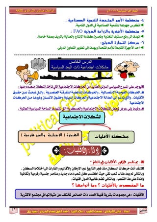 ٕٛ‫ايقاي‬49
‫ابداعات‬‫للثقافة‬ ‫الشرقاوى‬ ‫صالون‬
/ ٣ٚ‫ايؾضقا‬ ٢ْ‫ٖا‬ : ‫اعزار‬‫ؽفٝل‬ ‫امحز‬ / ‫ايًٛصر‬ ّ٬‫اع‬ / ‫ايٓكٝب‬ ‫عقُت‬|٣ٚ‫ايبزصا‬ ّ‫عقا‬|‫صطم‬ ‫ععٝز‬
‫سسسسعيدرزق‬
‫السياسية‬ ‫الجغرافيا‬7102‫م‬
4-: ‫الصناعية‬ ‫للتنمية‬ ‫المتحدة‬ ‫األمم‬ ‫منظمة‬
◄‫يًت‬ ‫دٗٛرٖا‬ ‫تهضؼ‬.١َٝ‫ايٓا‬ ٍٚ‫ايز‬ ‫يف‬ ١ٝ‫ايقٓاع‬ ١ُٝٓ
5-‫الدولية‬ ‫والزراعة‬ ‫األغذية‬ ‫منظمة‬FAO:
◄.١‫خاف‬ ١‫بقف‬ ‫بايضٜف‬ ١ٜ‫ٚايعٓا‬ ‫اإلْتاز‬ ٠٤‫نفا‬ ‫ٚؼغني‬ ١ٜ‫ايتػش‬ ٣ٛ‫َغت‬ ‫صفع‬ ‫اىل‬ ‫تٗزف‬
6-:‫الدولي‬ ‫التجارة‬ ‫مركز‬
◄.ٞ‫ايزٚي‬ ٕٚ‫ايتعا‬ ‫تطٜٛض‬ ‫إىل‬ ‫ٜٚٗزف‬ ٠‫املتشز‬ َِ‫يٮ‬ ١‫ايتابع‬ ٠‫ا٭دٗظ‬ ‫أسز‬
-------------------------------------------------------------------------
◙: ‫َٓٗا‬ ٠‫َتعزر‬ ٫‫أؽها‬ ‫تأخش‬ ‫اييت‬ ١ٝ‫ا٫دتُاع‬ ‫اؿضنات‬ َٔ ‫ايعزٜز‬ ٞ‫ايزٚي‬ ٞ‫ايغٝاع‬ ‫املغضح‬ ًٞ‫ع‬ ‫ٜٛدز‬
■-١‫ايكَٛٝـ‬ ‫اؿضنات‬ٚ ، ١ٝ‫ا٫ْفقـاي‬‫اؿضنـات‬‫سكـٛم‬ ٔ‫عـ‬ ‫تبشـح‬ ‫ٚايـيت‬ ، ١ٜ‫ايعٓقـض‬ ١‫يًتفضقـ‬ ١‫املٓاٖنـ‬
‫اؿضنـات‬ ٔ‫َـ‬ ‫ٚغرلٖـا‬ ٕ‫ا٫ْغـا‬ ‫ٚسكـٛم‬ ١ٜٝٓ‫ايز‬ ‫ٚاؿضنات‬ ١ٝ‫ا٫دتُاع‬ ١‫ايعزاي‬ ٞ‫إي‬ ٛ‫تزع‬ ‫ٚاييت‬ ، ‫ا٭قًٝات‬
١ٝ‫ا٫دتُاع‬
■-. ١ٝ‫ايعامل‬ ١ٝ‫ايغٝاع‬ ١‫ايغاس‬ ‫تؾٗزٖا‬ ‫اييت‬ ١ٜ‫ٚايعغهض‬ ١ٝ‫ا٫دتُاع‬ ‫املؾه٬ت‬ ‫يبعض‬ ‫عضض‬ ًٜٞ ‫ٚفُٝا‬
◙-‫؟‬ ‫ايعامل‬ ‫يف‬ ‫األقًٝات‬ ‫ظٗٛس‬ ‫تفظش‬ ‫مب‬
◙-، ٕ‫ايغها‬ ‫اخت٬ط‬ ‫إىل‬ ‫ايكاصات‬ ٚ ِٝ‫ٚا٭قاي‬ ٕ‫ا٫ٚطا‬ ‫عدل‬ ‫ايتاصٜذ‬ ‫فذض‬ ‫َٓش‬ ٕ‫ايغها‬ ‫سضنات‬ ‫أرت‬ ‫يكز‬
١ٝ‫ٚثكاف‬ ١َٝٛ‫ٚق‬ ١ٝ‫دٓغ‬ ‫ٚعٓافض‬ ‫دزٜز‬ ٤‫رَا‬ ‫ؽعب‬ ٌ‫ن‬ ‫انتغب‬ ‫سٝح‬ ٞ‫ْك‬ ‫ؽعب‬ ‫ٖٓاى‬ ‫ٜعز‬ ‫مل‬ ٞ‫ٚبايتاي‬
، ‫أقًٝات‬ ٍٚ‫ايز‬ ١ٝ‫غايب‬ ِ‫تن‬ ٞ‫ٚبايتاي‬ ، ‫ايؾعب‬ ‫ٖشا‬ ًٞ‫ع‬ ٠‫ٚافز‬
‫؟‬ ‫باألقليات‬ ‫المقصود‬ ‫ما‬‫؟‬ ‫أنواعها‬ ‫وما‬
‫املؾه٬ت‬١ٝ‫ا٫دتُاع‬
‫األقليات‬ ‫مشكلة‬) ‫شرعية‬ ‫والغير‬ ‫اإلجبارية‬ ( ‫الهجرة‬
ٍٕ:‫األقلٔات‬٘ٓ‫بشس‬‫زتنْعات‬‫العدد‬٘‫قلٔل‬٘ٓ‫االنجس‬‫زتتنع‬‫يف‬‫مجٔالتَا‬ً‫ع‬‫ختتلف‬‫خصاٜص‬‫ذات‬
 