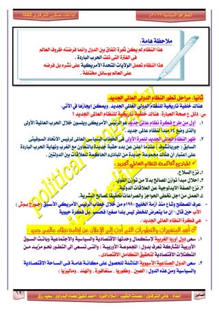 ٕٛ‫ايقاي‬69
‫ابداعات‬‫للثقافة‬ ‫الشرقاوى‬ ‫صالون‬
/ ٣ٚ‫ايؾضقا‬ ٢ْ‫ٖا‬ : ‫اعزار‬‫ؽفٝل‬ ‫امحز‬ / ‫ايًٛصر‬ ّ٬‫اع‬ / ‫ايٓكٝب‬ ‫عقُت‬|٣ٚ‫ايبزصا‬ ّ‫عقا‬|‫صطم‬ ‫ععٝز‬
‫سسسسعيدرزق‬
‫السياسية‬ ‫الجغرافيا‬7102‫م‬
:١َ‫ٖا‬ ١‫َ٬سع‬
‫ايعامل‬ ‫ظضٚف‬ ٘‫فضمت‬ ‫ٚإمنا‬ ٍٚ‫ايز‬ ‫بني‬ ‫إتفام‬ ٠‫مثض‬ ٔ‫ٜه‬ ‫مل‬ ّ‫ايٓعا‬ ‫ٖشا‬
‫تًت‬ ٢‫ايت‬ ٠‫ايفذل‬ ٢‫ف‬. ٠‫ايباصر‬ ‫اؿضب‬
ٌُ‫تع‬ ّ‫ايٓعا‬ ‫ٖشا‬١ٝ‫ا٭َضٜه‬ ٠‫املتشز‬ ‫ايٛ٫ٜات‬‫ْؾض‬ ٢ً‫ع‬ٌٙ‫ب‬٘‫فضم‬
١‫كتًف‬ ٌ٥‫بٛعا‬ ‫ايعامل‬ ٢ً‫ع‬.
:‫اؾزٜز‬ ٞ‫ايعامل‬ ٞ‫ايزٚي‬ ّ‫ايٓعا‬ ‫تطٛص‬ ٌ‫َضاس‬ :‫ثاْٝا‬
:ٞ‫ا٭ت‬ ‫يف‬ ‫إهاطٖا‬ ٔ‫ٚميه‬ ،‫اؾزٜز‬ ٞ‫ايعامل‬ ٞ‫ايزٚي‬ ّ‫يًٓعا‬ ١ٝ‫تاصى‬ ١ٝ‫خًف‬ ‫ٖٓاى‬
١‫فش‬ ‫ع‬ ٌ‫ري‬ :‫ؼ‬٠‫ايعباص‬:‫ٖٓاى‬١ٝ‫خًف‬‫اؾزٜز‬ ٢‫ايعامل‬ ّ‫يًٓعا‬ ١ٝ‫تاصى‬‫؟‬
1.‫دزٜز‬ ٢‫عامل‬ ّ‫ْعا‬ ٠‫فهض‬ ‫طضح‬ َٔ ٍٚ‫أ‬‫ا٭ٚىل‬ ١ٝ‫ايعامل‬ ‫اؿضب‬ ٍ٬‫خ‬ ٕٛ‫ًٜٚغ‬ ٢‫ا٭َضٜه‬ ‫ايض٥ٝػ‬ ٖٛ
‫ٚمع‬ ٣‫ٚايش‬14. ‫دزٜز‬ ٢‫عامل‬ ّ‫يٓعا‬ ‫َبزأ‬
2.‫ا٭ٚىل‬ ٠‫يًُض‬ ‫اؾزٜز‬ ٢‫ايعامل‬ ّ‫ايٓعا‬ ‫ظٗض‬٢‫ايغٛفٝت‬ ‫ا٫ؼار‬ ‫يض٥ٝػ‬ ٢‫ايعامل‬ ٢‫ايغٝاع‬ ‫اـطاب‬ ٢‫ف‬
‫ايغابل‬٠‫ايباصر‬ ‫اؿضب‬ ١ٜ‫ْٚٗا‬ ‫ايػضب‬ ‫َع‬ ٕٚ‫بايتعا‬ ٠‫دزٜز‬ ١‫سكب‬ ٤‫بز‬ ٔ‫ع‬ ًٔ‫أع‬ ‫عٓزَا‬ ) ‫دٛصباتؾٛف‬ (
‫ايزٚيتني‬ ‫بني‬ ‫يًع٬قات‬ ١ُ‫اؿان‬ ٤٣‫املبار‬ َٔ ٠‫دزٜز‬ ١‫فُٛع‬ ‫ٖٓاى‬ ٕ‫أ‬ ‫إعتباص‬ ٢ً‫ع‬.
:‫اجلديد‬ ‫العاملي‬ ‫للنظاو‬ ‫احلاكنة‬ ‫املبادئ‬
1-.‫ايغ٬ح‬ ‫ْظع‬
2-.ٟٛ‫ايك‬ ٕ‫تٛاط‬ َٔ ٫‫بز‬ ‫املقاحل‬ ٕ‫تٛاط‬ ‫َبزأ‬ ٍ٬‫إس‬
3-٫‫ا‬ ١‫ايقف‬ ‫ْظع‬ٜ.١ٝ‫ايزٚي‬ ‫ايع٬قات‬ ٔ‫ع‬ ١ٝ‫زيٛد‬
4-.١ٜ‫ايبؾض‬ ‫ملقاحل‬ ‫ؼكٝكا‬ ‫ٚايقضاعات‬ ‫اؿٛادظ‬ ٞ‫ؽط‬ ٌ‫اد‬ َٔ ٌُ‫ايع‬
-‫اـًٝر‬ ١َ‫أط‬ ‫َٓش‬ ‫ٚؽاع‬ ‫املقطًح‬ ‫عضف‬1990( ‫ا٭عـبل‬ ٞ‫ا٭َضٜه‬ ‫ايض٥ٝػ‬ ‫خطاب‬ ٍ٬‫خ‬ َٔ ّ‫بـٛـ‬ ‫دـٛصز‬)
‫ا٭ب‬١ٜٛٝ‫س‬ ٠‫فهض‬ ٌ‫،ب‬ ‫فشغب‬ ‫فػرلا‬ ‫بًزا‬ ‫يٝػ‬ ‫يًدطض‬ ‫ٜتعضض‬ ‫َا‬ ٕ‫إ‬ ":ٍ‫قا‬ ‫سني‬
-."‫اؾزٜز‬ ٞ‫ايعامل‬ ّ‫ايٓعا‬ ٠‫فهض‬ ٖٞ
: ‫جديد‬ ‫عاملى‬ ‫نظام‬ ‫إقامة‬ ‫عن‬ ‫اإلعالن‬ ‫إىل‬ ‫أدت‬ ‫التى‬ ‫والتطورات‬ ‫املتغريات‬ ‫أهم‬
1.٢‫عع‬١ٝ‫ايػضب‬ ‫أٚصبا‬ ٍٚ‫ر‬‫ا٫قتقار‬ ‫ٚسزتٗا‬ ٍ‫إلعتهُا‬١ٜ‫ٚايغٝاع‬١ٝ‫ٚا٫دتُاع‬١ٝ‫ايغـٛم‬ ‫ٚباتـت‬
ٔ‫َـ‬ ‫َظٜـز‬ ٛ‫مـ‬ ‫ايتطـٛص‬ ‫إىل‬ ٢‫تغـع‬ ٢‫ٚايتـ‬ ) ١‫ا٭ٚصبٝـ‬ ١‫اجملُٛعـ‬ ( ٍٚ‫بز‬ ‫تعضف‬ ١‫املؾذلن‬ ١ٝ‫ا٭ٚصب‬
١ٜ‫ا٫قتقار‬ ‫ايتهت٬ت‬٣‫ا٫قتقار‬ ٌَ‫ايتها‬ ‫يتشكٝل‬.
2.٢‫عع‬ٍٚ‫ايز‬١ٜٛٝ‫ا٭ع‬ ١ٝ‫ايقٓاع‬١ٜ‫ا٫قتقـار‬ ١‫ايغـاس‬ ٢‫فـ‬ ١‫ٖاَـ‬ ١‫َهاْـ‬ ٢ً‫ع‬ ٍٛ‫يًشق‬ ١٦‫ايٓاؽ‬
‫ٖش‬ َٔٚ ١ٝ‫ٚايغٝاع‬ٍٙٚ‫ايز‬‫ايقني‬ () ‫َٚايٝظٜا‬ ، ‫ٚاشلٓز‬ ، ٠‫عٓػافٛص‬ ، ‫ٚنٛصٜا‬ ،
 