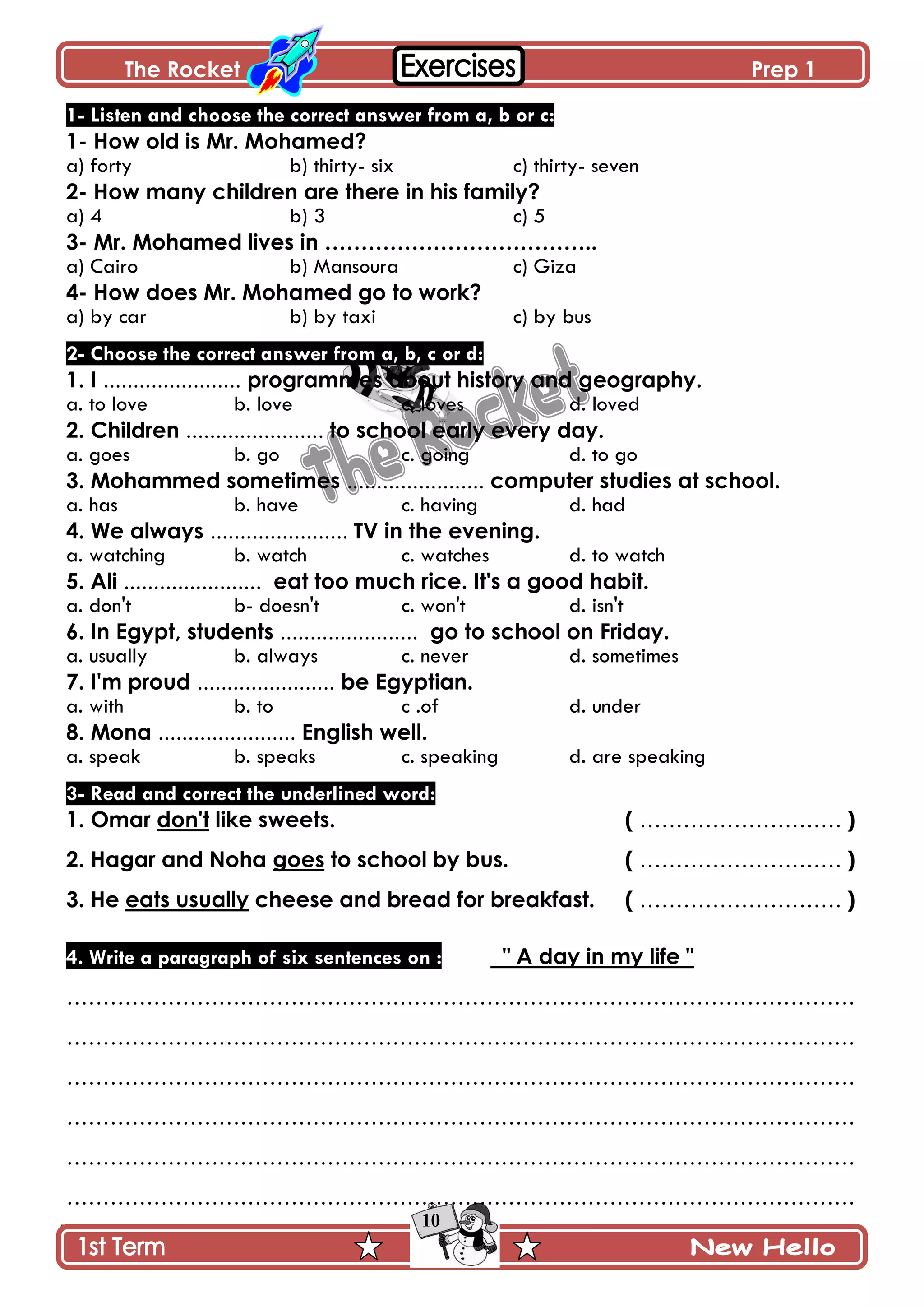 The Rocket Prep 1
10
1- Listen and choose the correct answer from a, b or c:
1- How old is Mr. Mohamed?
a) forty b) thirty- six c) thirty- seven
2- How many children are there in his family?
a) 4 b) 3 c) 5
3- Mr. Mohamed lives in ………………………………..
a) Cairo b) Mansoura c) Giza
4- How does Mr. Mohamed go to work?
a) by car b) by taxi c) by bus
2- Choose the correct answer from a, b, c or d:
1. I ....................... programmes about history and geography.
a. to love b. love c. loves d. loved
2. Children ....................... to school early every day.
a. goes b. go c. going d. to go
3. Mohammed sometimes ....................... computer studies at school.
a. has b. have c. having d. had
4. We always ....................... TV in the evening.
a. watching b. watch c. watches d. to watch
5. Ali ....................... eat too much rice. It's a good habit.
a. don't b- doesn't c. won't d. isn't
6. In Egypt, students ....................... go to school on Friday.
a. usually b. always c. never d. sometimes
7. I'm proud ....................... be Egyptian.
a. with b. to c .of d. under
8. Mona ....................... English well.
a. speak b. speaks c. speaking d. are speaking
3- Read and correct the underlined word:
1. Omar don't like sweets. ( ………………………. )
2. Hagar and Noha goes to school by bus. ( ………………………. )
3. He eats usually cheese and bread for breakfast. ( ………………………. )
4. Write a paragraph of six sentences on : " A day in my life "
……………………………………………………………………………………………….
……………………………………………………………………………………………….
……………………………………………………………………………………………….
……………………………………………………………………………………………….
……………………………………………………………………………………………….
……………………………………………………………………………………………….
 