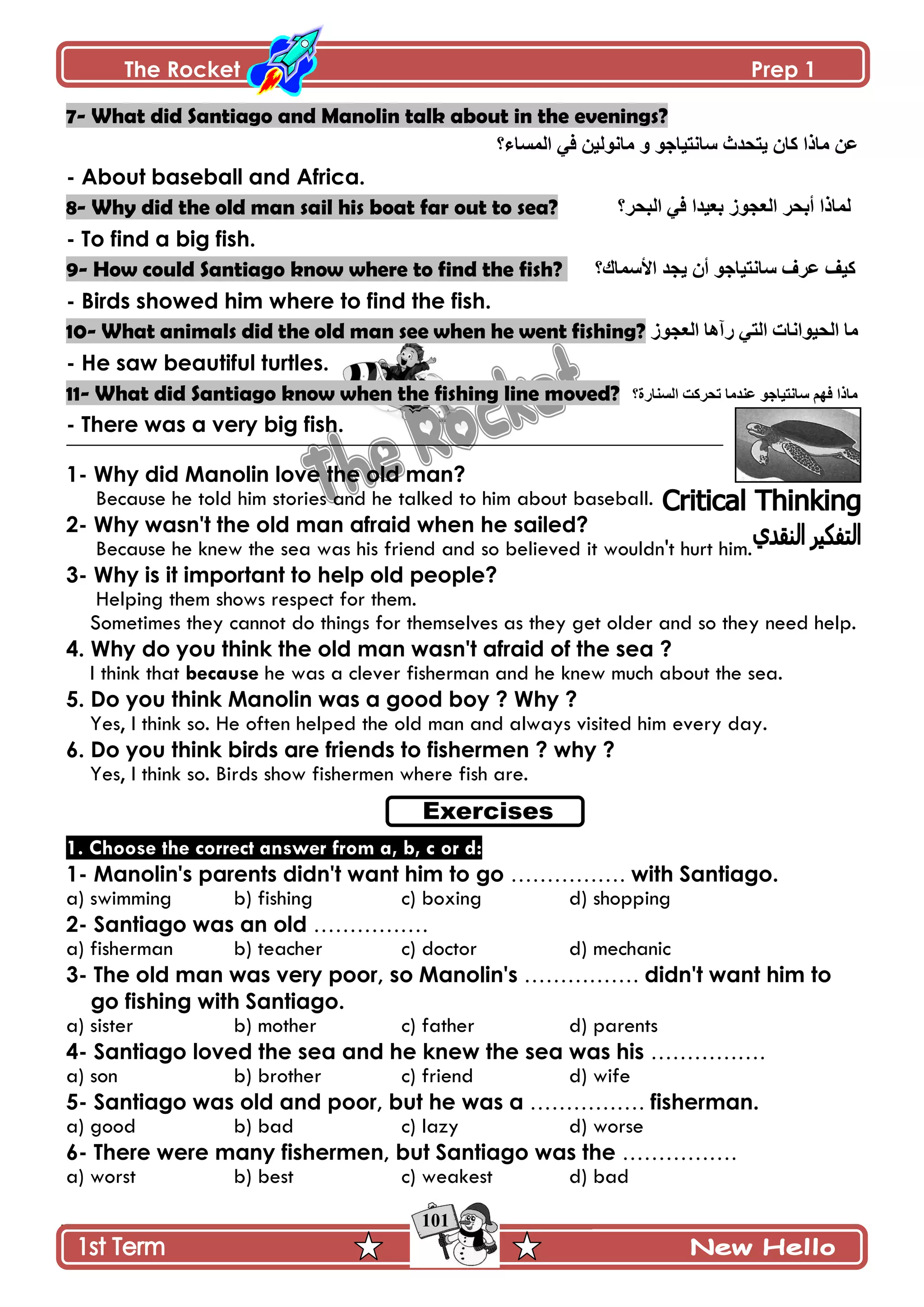 The Rocket Prep 1
101
7- What did Santiago and Manolin talk about in the evenings?
‫جپڃٓحء؟‬ ِ‫ٲ‬ ‫ڂحچٌپْڅ‬ ً ٌ‫ْحچطْحؾ‬ ‫ّطكىظ‬ ‫ٺحڄ‬ ‫ڂحيج‬ ‫٪څ‬
- About baseball and Africa.
8- Why did the old man sail his boat far out to sea? ‫جپركٍ؟‬ ِ‫ٲ‬ ‫ذ٫ْىج‬ ٌَ‫جپ٫ؿ‬ ٍ‫أذك‬ ‫پڃحيج‬
- To find a big fish.
9- How could Santiago know where to find the fish? ‫جألْڃحٸ؟‬ ‫ّؿى‬ ‫أڄ‬ ٌ‫ْحچطْحؾ‬ ٍٰ٪ ‫ٺْٱ‬
- Birds showed him where to find the fish.
10- What animals did the old man see when he went fishing? ٌَ‫جپ٫ؿ‬ ‫ٌآىح‬ ِ‫جپط‬ ‫جپكٌْجچحش‬ ‫ڂح‬
- He saw beautiful turtles.
11- What did Santiago know when the fishing line moved? ‫جپٓنحٌز؟‬ ‫ضكٍٺص‬ ‫٪نىڂح‬ ٌ‫ْحچطْحؾ‬ ‫ٲيځ‬ ‫ڂحيج‬
- There was a very big fish.
1- Why did Manolin love the old man?
Because he told him stories and he talked to him about baseball.
2- Why wasn't the old man afraid when he sailed?
Because he knew the sea was his friend and so believed it wouldn't hurt him.
3- Why is it important to help old people?
Helping them shows respect for them.
Sometimes they cannot do things for themselves as they get older and so they need help.
4. Why do you think the old man wasn't afraid of the sea ?
I think that because he was a clever fisherman and he knew much about the sea.
5. Do you think Manolin was a good boy ? Why ?
Yes, I think so. He often helped the old man and always visited him every day.
6. Do you think birds are friends to fishermen ? why ?
Yes, I think so. Birds show fishermen where fish are.
1. Choose the correct answer from a, b, c or d:
1- Manolin's parents didn't want him to go ……………. with Santiago.
a) swimming b) fishing c) boxing d) shopping
2- Santiago was an old …………….
a) fisherman b) teacher c) doctor d) mechanic
3- The old man was very poor, so Manolin's ……………. didn't want him to
go fishing with Santiago.
a) sister b) mother c) father d) parents
4- Santiago loved the sea and he knew the sea was his …………….
a) son b) brother c) friend d) wife
5- Santiago was old and poor, but he was a ……………. fisherman.
a) good b) bad c) lazy d) worse
6- There were many fishermen, but Santiago was the …………….
a) worst b) best c) weakest d) bad
 