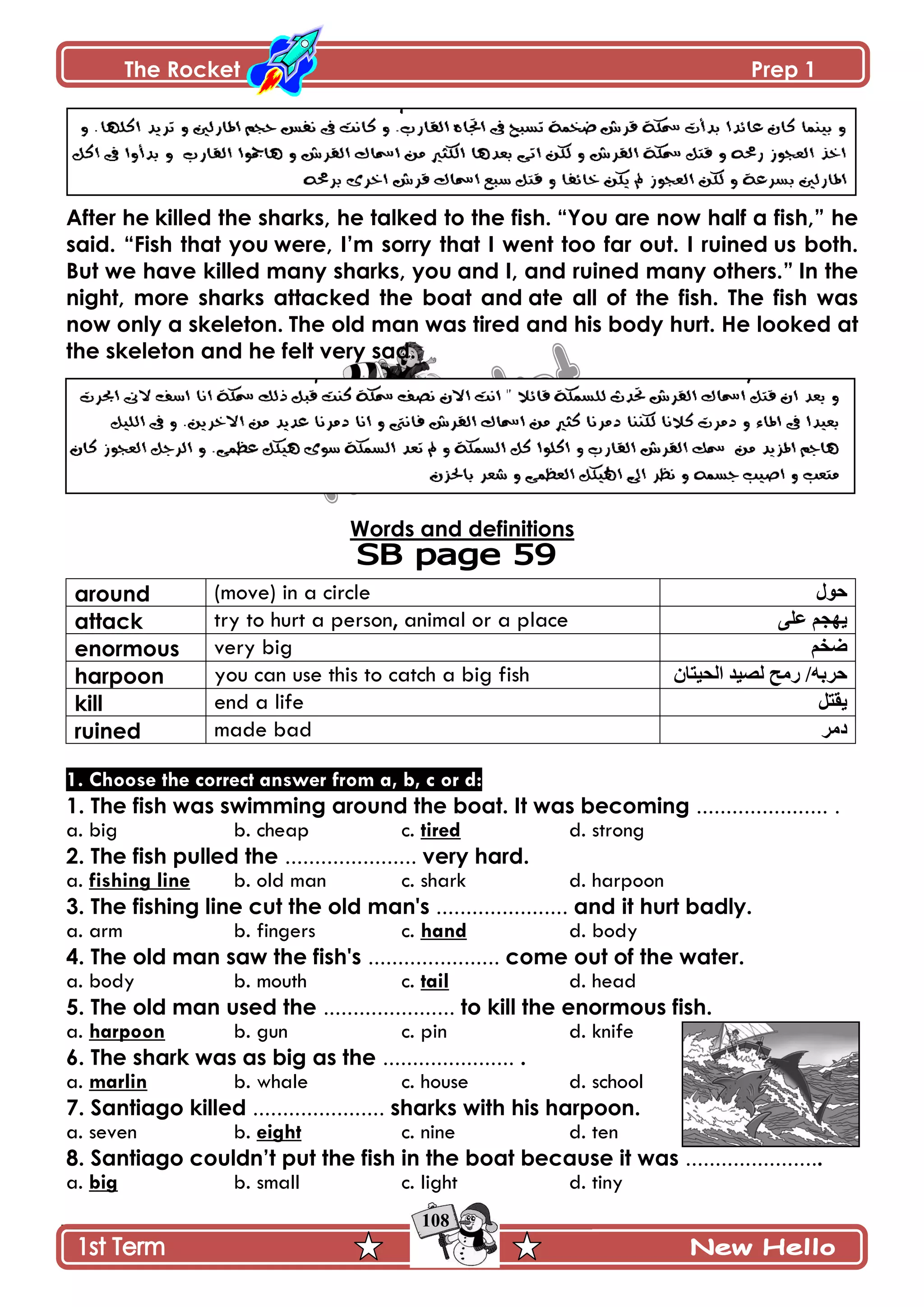 The Rocket Prep 1
108
After he killed the sharks, he talked to the fish. “You are now half a fish,” he
said. “Fish that you were, I‟m sorry that I went too far out. I ruined us both.
But we have killed many sharks, you and I, and ruined many others.” In the
night, more sharks attacked the boat and ate all of the fish. The fish was
now only a skeleton. The old man was tired and his body hurt. He looked at
the skeleton and he felt very sad.
Words and definitions
around (move) in a circle ‫حول‬
attack try to hurt a person, animal or a place ‫على‬ ‫ٌهجن‬
enormous very big ‫ضخن‬
harpoon you can use this to catch a big fish ‫الحٍتاى‬ ‫لصٍذ‬ ‫رهح‬ /‫حربه‬
kill end a life ‫ٌقتل‬
ruined made bad ‫دهر‬
1. Choose the correct answer from a, b, c or d:
1. The fish was swimming around the boat. It was becoming ...................... .
a. big b. cheap c. tired d. strong
2. The fish pulled the ...................... very hard.
a. fishing line b. old man c. shark d. harpoon
3. The fishing line cut the old man's ...................... and it hurt badly.
a. arm b. fingers c. hand d. body
4. The old man saw the fish's ...................... come out of the water.
a. body b. mouth c. tail d. head
5. The old man used the ...................... to kill the enormous fish.
a. harpoon b. gun c. pin d. knife
6. The shark was as big as the ...................... .
a. marlin b. whale c. house d. school
7. Santiago killed ...................... sharks with his harpoon.
a. seven b. eight c. nine d. ten
8. Santiago couldn‟t put the fish in the boat because it was .......................
a. big b. small c. light d. tiny
 