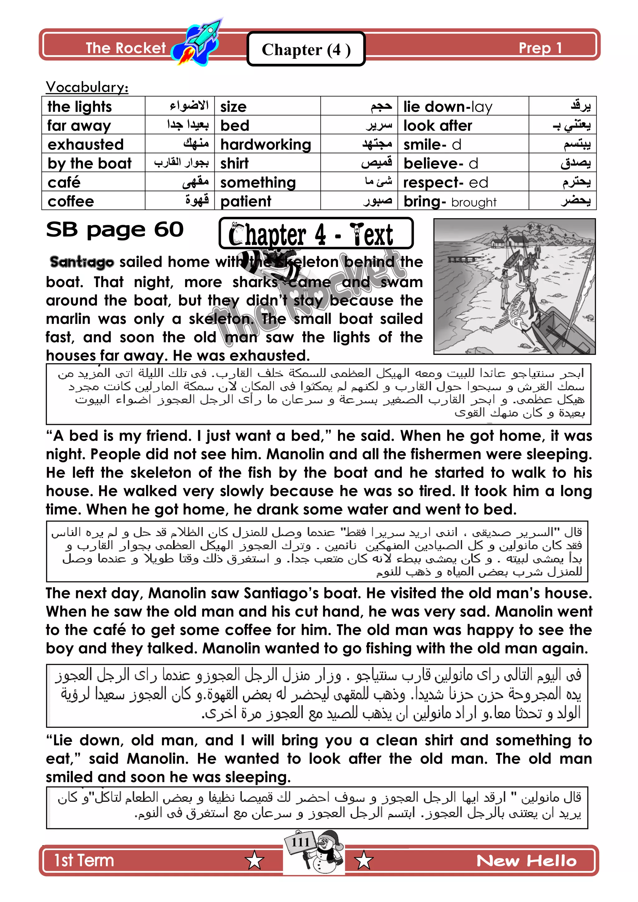 The Rocket Prep 1
111
Chapter (4 )
Vocabulary:
the lights ‫جالٌٞجء‬ size ‫قؿځ‬ lie down-lay ‫ٍّٶى‬
far away ‫ؾىج‬ ‫ذ٫ْىج‬ bed ٍٍّْ look after ‫ذـ‬ ِ‫ّ٫طن‬
exhausted ‫ڂنيٹ‬ hardworking ‫ڂؿطيى‬ smile- d ‫ّرطٓځ‬
by the boat ‫جپٷ‬ ٌ‫ذؿٌج‬‫حٌخ‬ shirt ْٙ‫ٶڃ‬ believe- d ‫ّٛىٴ‬
café َ‫ڂٷي‬ something ‫ڂح‬ ‫ٖة‬ respect- ed ‫ّكطٍڀ‬
coffee ‫ٶيٌز‬ patient ٌٌ‫ٚر‬ bring- brought ٍٟ‫ّك‬
Santiago sailed home with the skeleton behind the
boat. That night, more sharks came and swam
around the boat, but they didn‟t stay because the
marlin was only a skeleton. The small boat sailed
fast, and soon the old man saw the lights of the
houses far away. He was exhausted.
“A bed is my friend. I just want a bed,” he said. When he got home, it was
night. People did not see him. Manolin and all the fishermen were sleeping.
He left the skeleton of the fish by the boat and he started to walk to his
house. He walked very slowly because he was so tired. It took him a long
time. When he got home, he drank some water and went to bed.
The next day, Manolin saw Santiago‟s boat. He visited the old man‟s house.
When he saw the old man and his cut hand, he was very sad. Manolin went
to the café to get some coffee for him. The old man was happy to see the
boy and they talked. Manolin wanted to go fishing with the old man again.
“Lie down, old man, and I will bring you a clean shirt and something to
eat,” said Manolin. He wanted to look after the old man. The old man
smiled and soon he was sleeping.
 