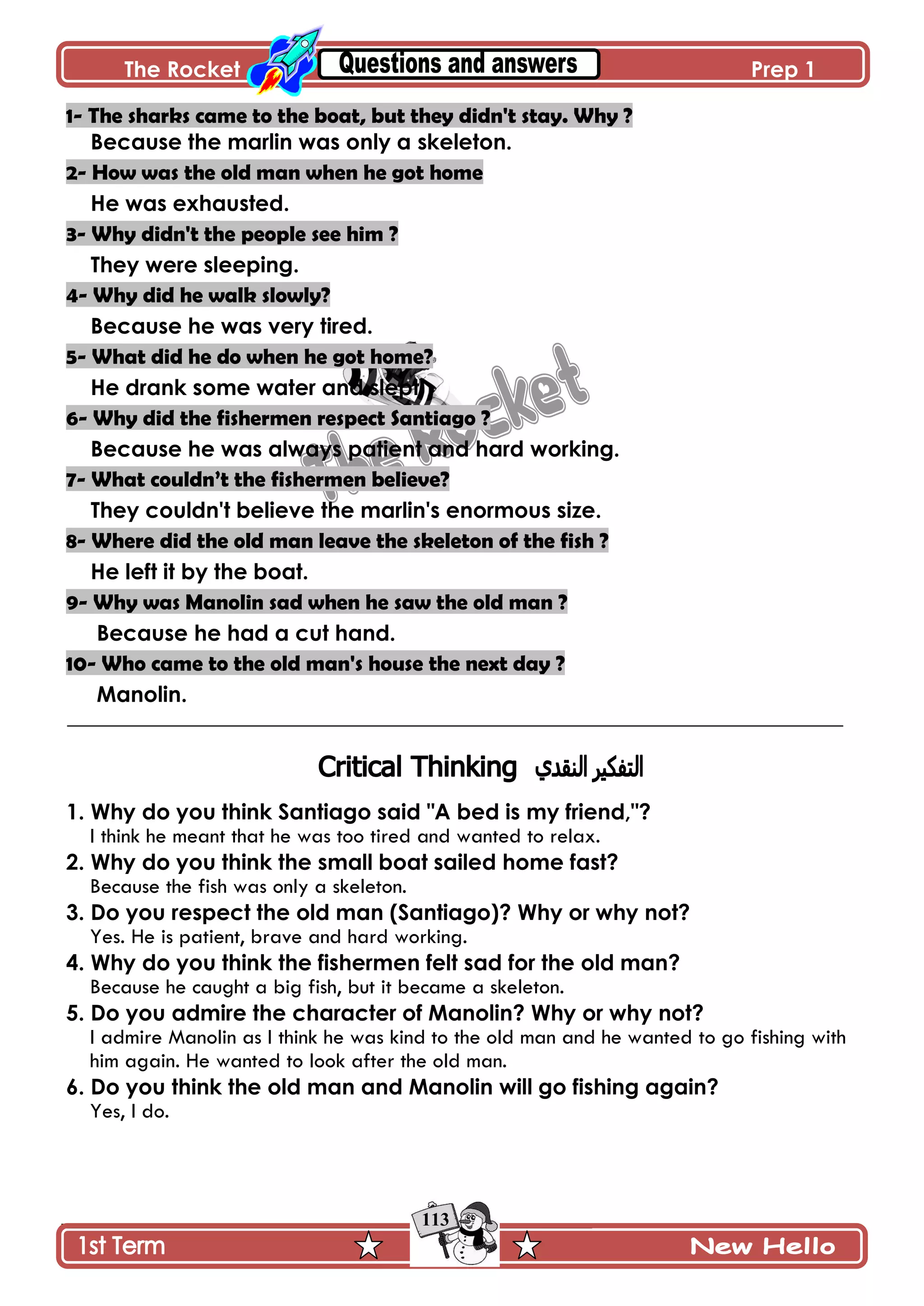 The Rocket Prep 1
113
1- The sharks came to the boat, but they didn't stay. Why ?
Because the marlin was only a skeleton.
2- How was the old man when he got home
He was exhausted.
3- Why didn't the people see him ?
They were sleeping.
4- Why did he walk slowly?
Because he was very tired.
5- What did he do when he got home?
He drank some water and slept.
6- Why did the fishermen respect Santiago ?
Because he was always patient and hard working.
7- What couldn’t the fishermen believe?
They couldn't believe the marlin's enormous size.
8- Where did the old man leave the skeleton of the fish ?
He left it by the boat.
9- Why was Manolin sad when he saw the old man ?
Because he had a cut hand.
10- Who came to the old man's house the next day ?
Manolin.
1. Why do you think Santiago said "A bed is my friend,"?
I think he meant that he was too tired and wanted to relax.
2. Why do you think the small boat sailed home fast?
Because the fish was only a skeleton.
3. Do you respect the old man (Santiago)? Why or why not?
Yes. He is patient, brave and hard working.
4. Why do you think the fishermen felt sad for the old man?
Because he caught a big fish, but it became a skeleton.
5. Do you admire the character of Manolin? Why or why not?
I admire Manolin as I think he was kind to the old man and he wanted to go fishing with
him again. He wanted to look after the old man.
6. Do you think the old man and Manolin will go fishing again?
Yes, I do.
 