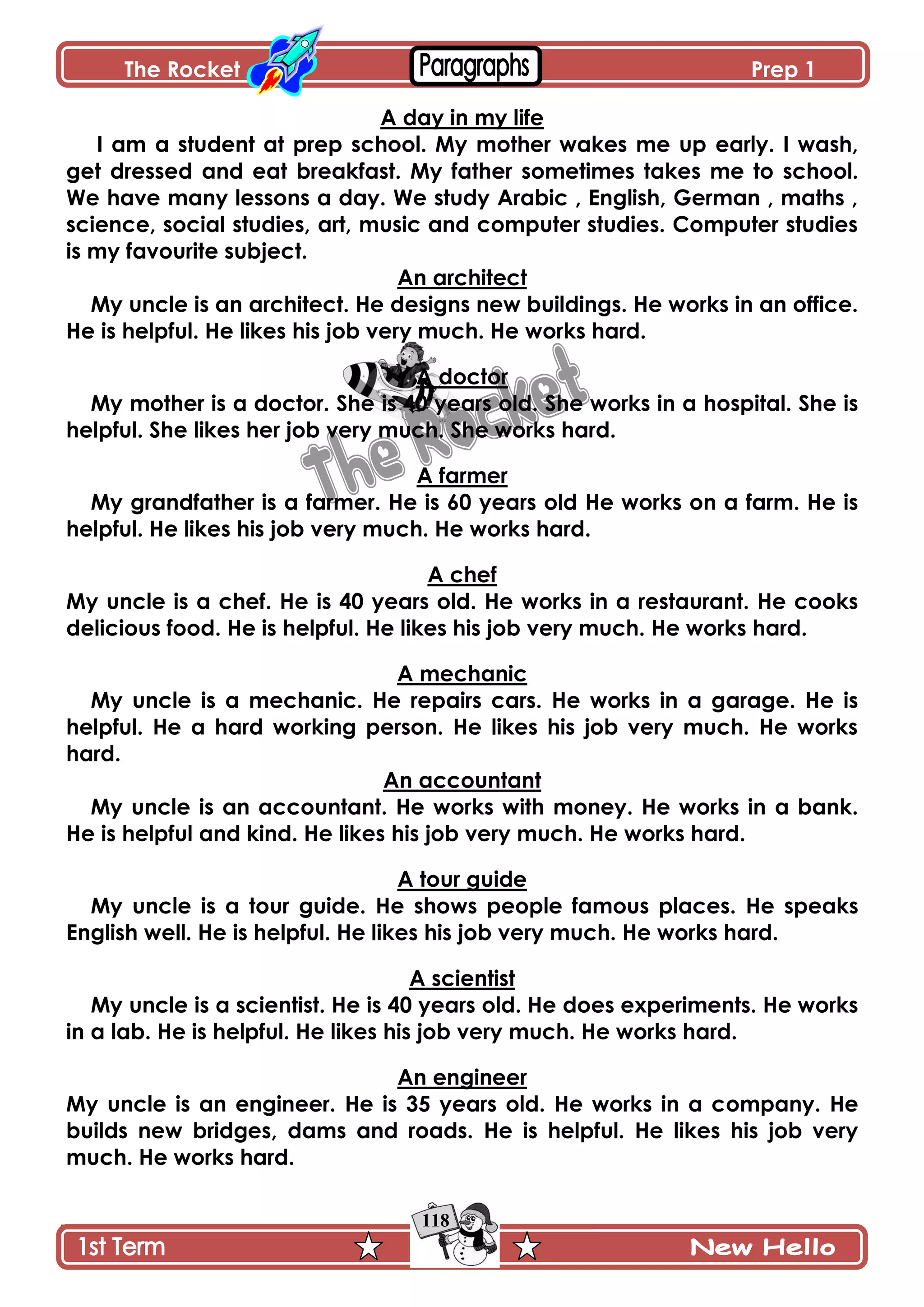The Rocket Prep 1
118
A day in my life
I am a student at prep school. My mother wakes me up early. I wash,
get dressed and eat breakfast. My father sometimes takes me to school.
We have many lessons a day. We study Arabic , English, German , maths ,
science, social studies, art, music and computer studies. Computer studies
is my favourite subject.
An architect
My uncle is an architect. He designs new buildings. He works in an office.
He is helpful. He likes his job very much. He works hard.
A doctor
My mother is a doctor. She is 40 years old. She works in a hospital. She is
helpful. She likes her job very much. She works hard.
A farmer
My grandfather is a farmer. He is 60 years old He works on a farm. He is
helpful. He likes his job very much. He works hard.
A chef
My uncle is a chef. He is 40 years old. He works in a restaurant. He cooks
delicious food. He is helpful. He likes his job very much. He works hard.
A mechanic
My uncle is a mechanic. He repairs cars. He works in a garage. He is
helpful. He a hard working person. He likes his job very much. He works
hard.
An accountant
My uncle is an accountant. He works with money. He works in a bank.
He is helpful and kind. He likes his job very much. He works hard.
A tour guide
My uncle is a tour guide. He shows people famous places. He speaks
English well. He is helpful. He likes his job very much. He works hard.
A scientist
My uncle is a scientist. He is 40 years old. He does experiments. He works
in a lab. He is helpful. He likes his job very much. He works hard.
An engineer
My uncle is an engineer. He is 35 years old. He works in a company. He
builds new bridges, dams and roads. He is helpful. He likes his job very
much. He works hard.
 