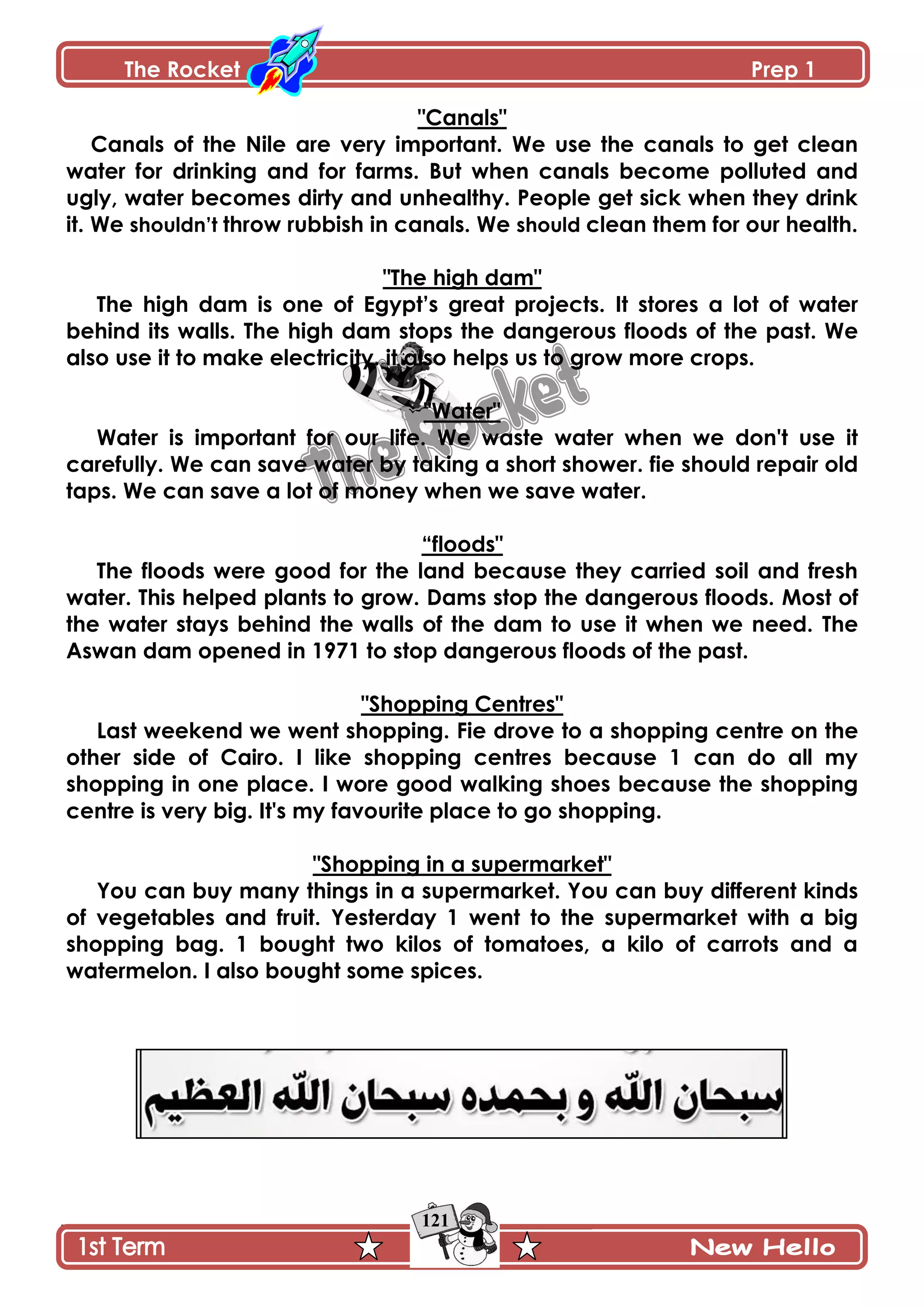 The Rocket Prep 1
121
"Canals"
Canals of the Nile are very important. We use the canals to get clean
water for drinking and for farms. But when canals become polluted and
ugly, water becomes dirty and unhealthy. People get sick when they drink
it. We shouldn‟t throw rubbish in canals. We should clean them for our health.
"The high dam"
The high dam is one of Egypt‟s great projects. It stores a lot of water
behind its walls. The high dam stops the dangerous floods of the past. We
also use it to make electricity. it also helps us to grow more crops.
"Water"
Water is important for our life. We waste water when we don't use it
carefully. We can save water by taking a short shower. fie should repair old
taps. We can save a lot of money when we save water.
“floods"
The floods were good for the land because they carried soil and fresh
water. This helped plants to grow. Dams stop the dangerous floods. Most of
the water stays behind the walls of the dam to use it when we need. The
Aswan dam opened in 1971 to stop dangerous floods of the past.
"Shopping Centres"
Last weekend we went shopping. Fie drove to a shopping centre on the
other side of Cairo. I like shopping centres because 1 can do all my
shopping in one place. I wore good walking shoes because the shopping
centre is very big. It's my favourite place to go shopping.
"Shopping in a supermarket"
You can buy many things in a supermarket. You can buy different kinds
of vegetables and fruit. Yesterday 1 went to the supermarket with a big
shopping bag. 1 bought two kilos of tomatoes, a kilo of carrots and a
watermelon. I also bought some spices.
 