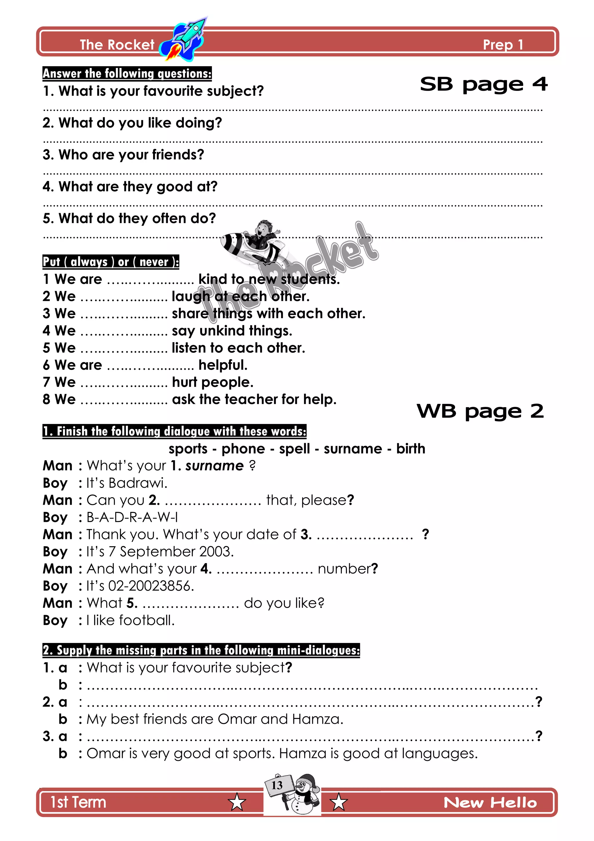 The Rocket Prep 1
13
Answer the following questions:
1. What is your favourite subject?
.......................................................................................................................................................
2. What do you like doing?
.......................................................................................................................................................
3. Who are your friends?
.......................................................................................................................................................
4. What are they good at?
.......................................................................................................................................................
5. What do they often do?
.......................................................................................................................................................
Put ( always ) or ( never ):
1 We are …..…….......... kind to new students.
2 We …..…….......... laugh at each other.
3 We …..…….......... share things with each other.
4 We …..…….......... say unkind things.
5 We …..…….......... listen to each other.
6 We are …..…….......... helpful.
7 We …..…….......... hurt people.
8 We …..…….......... ask the teacher for help.
1. Finish the following dialogue with these words:
sports - phone - spell - surname - birth
Man : What’s your 1. surname ?
Boy : It’s Badrawi.
Man : Can you 2. ………………… that, please?
Boy : B-A-D-R-A-W-I
Man : Thank you. What’s your date of 3. ………………… ?
Boy : It’s 7 September 2003.
Man : And what’s your 4. ………………… number?
Boy : It’s 02-20023856.
Man : What 5. ………………… do you like?
Boy : I like football.
2. Supply the missing parts in the following mini-dialogues:
1. a : What is your favourite subject?
b : …………………………..………………………………..…….…………………
2. a : ………………………..………………………………..…………………………?
b : My best friends are Omar and Hamza.
3. a : ………………………………..………………………..…………………………?
b : Omar is very good at sports. Hamza is good at languages.
 