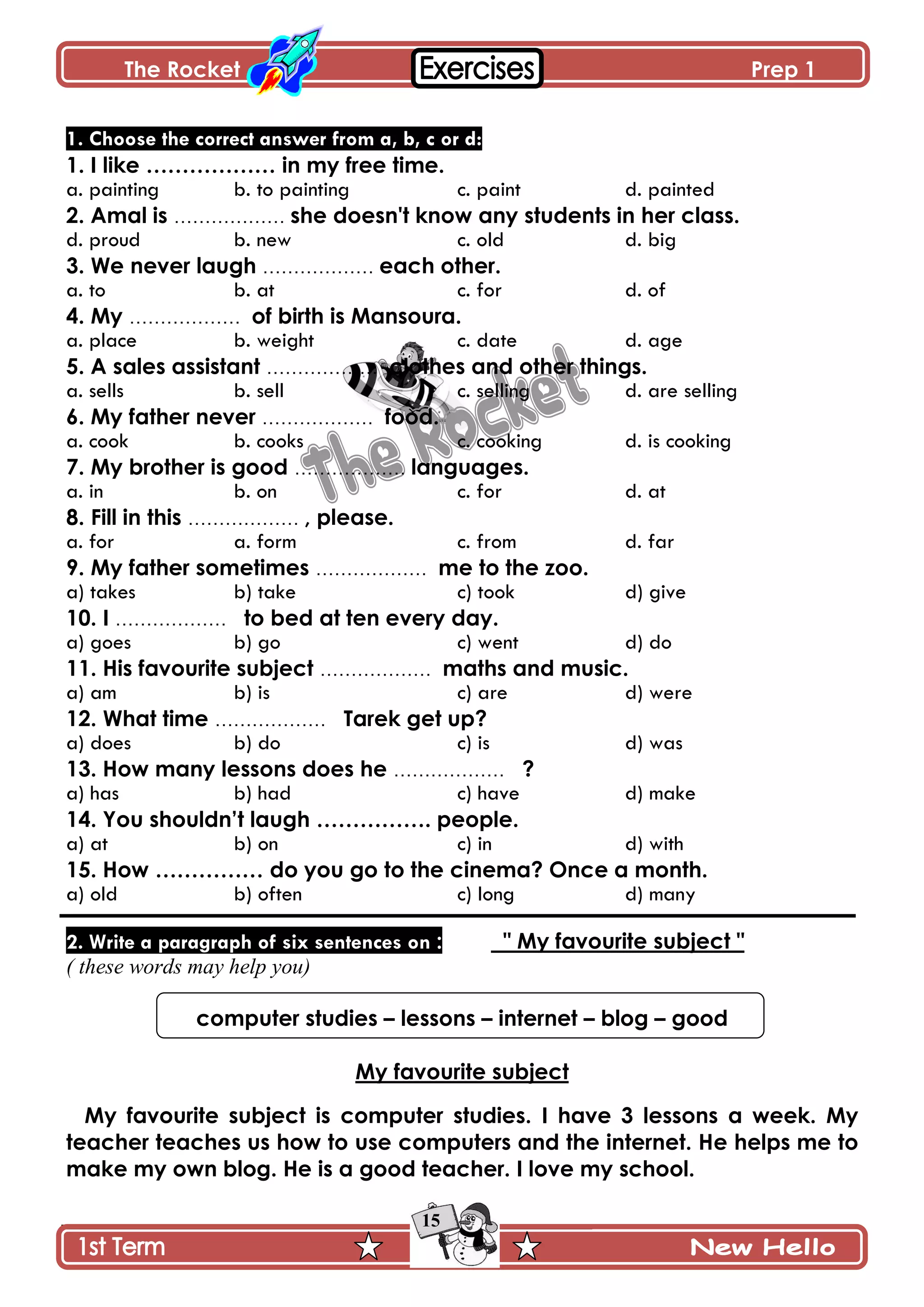 The Rocket Prep 1
15
1. Choose the correct answer from a, b, c or d:
1. I like ……………… in my free time.
a. painting b. to painting c. paint d. painted
2. Amal is ……………… she doesn't know any students in her class.
d. proud b. new c. old d. big
3. We never laugh ……………… each other.
a. to b. at c. for d. of
4. My ……………… of birth is Mansoura.
a. place b. weight c. date d. age
5. A sales assistant ……………… clothes and other things.
a. sells b. sell c. selling d. are selling
6. My father never ……………… food.
a. cook b. cooks c. cooking d. is cooking
7. My brother is good ……………… languages.
a. in b. on c. for d. at
8. Fill in this ……………… , please.
a. for a. form c. from d. far
9. My father sometimes ……………… me to the zoo.
a) takes b) take c) took d) give
10. I ……………… to bed at ten every day.
a) goes b) go c) went d) do
11. His favourite subject ……………… maths and music.
a) am b) is c) are d) were
12. What time ……………… Tarek get up?
a) does b) do c) is d) was
13. How many lessons does he ……………… ?
a) has b) had c) have d) make
14. You shouldn‟t laugh ……………. people.
a) at b) on c) in d) with
15. How …………… do you go to the cinema? Once a month.
a) old b) often c) long d) many
2. Write a paragraph of six sentences on : " My favourite subject "
( these words may help you)
computer studies – lessons – internet – blog – good
My favourite subject
My favourite subject is computer studies. I have 3 lessons a week. My
teacher teaches us how to use computers and the internet. He helps me to
make my own blog. He is a good teacher. I love my school.
 