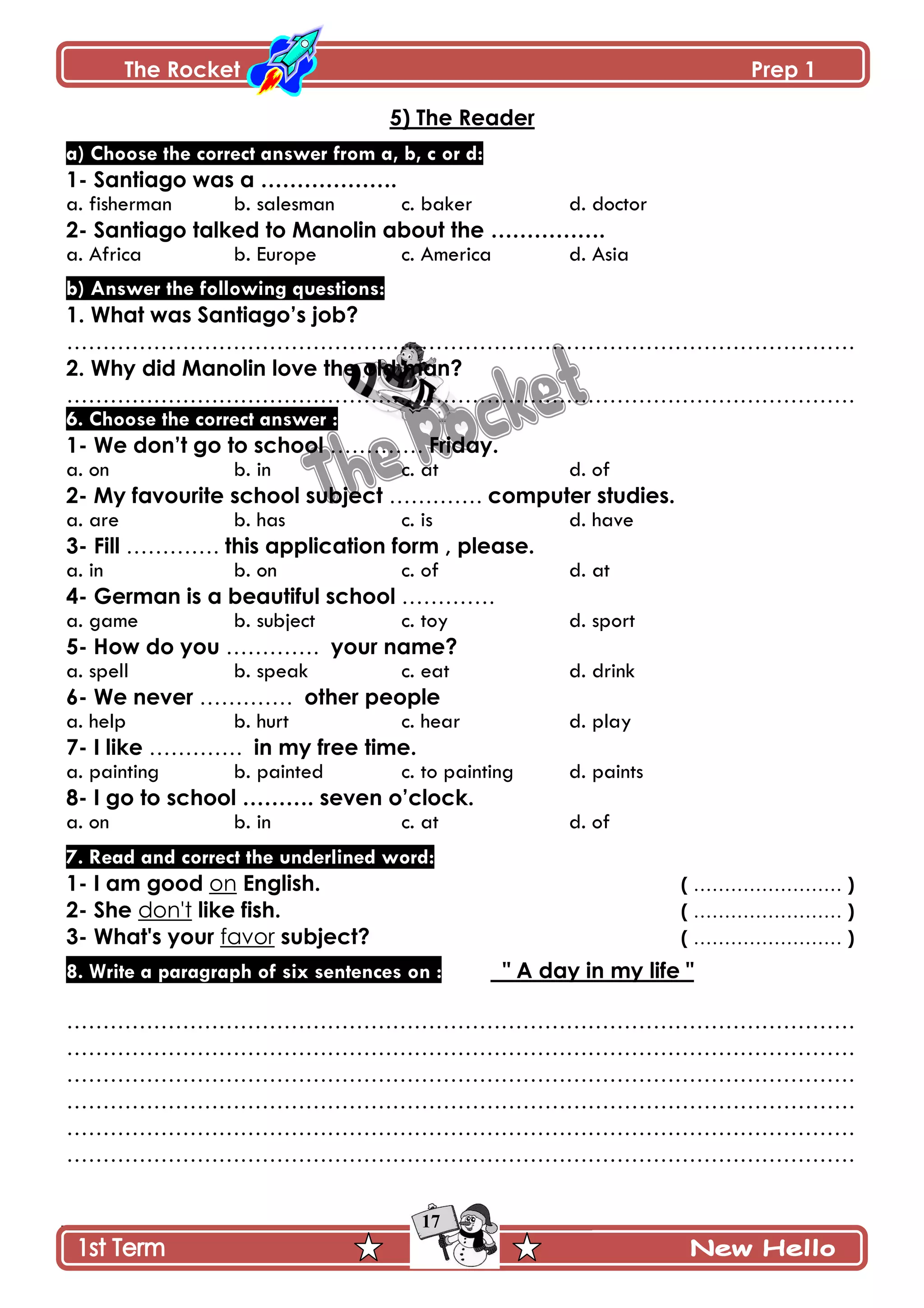 The Rocket Prep 1
17
5) The Reader
a) Choose the correct answer from a, b, c or d:
1- Santiago was a ……………….
a. fisherman b. salesman c. baker d. doctor
2- Santiago talked to Manolin about the …………….
a. Africa b. Europe c. America d. Asia
b) Answer the following questions:
1. What was Santiago‟s job?
……………………………………………………………………………………………….
2. Why did Manolin love the old man?
……………………………………………………………………………………………….
6. Choose the correct answer :
1- We don‟t go to school …………. Friday.
a. on b. in c. at d. of
2- My favourite school subject …………. computer studies.
a. are b. has c. is d. have
3- Fill …………. this application form , please.
a. in b. on c. of d. at
4- German is a beautiful school ………….
a. game b. subject c. toy d. sport
5- How do you …………. your name?
a. spell b. speak c. eat d. drink
6- We never …………. other people
a. help b. hurt c. hear d. play
7- I like …………. in my free time.
a. painting b. painted c. to painting d. paints
8- I go to school ………. seven o‟clock.
a. on b. in c. at d. of
7. Read and correct the underlined word:
1- I am good on English. ( …………………… )
2- She don't like fish. ( …………………… )
3- What's your favor subject? ( …………………… )
8. Write a paragraph of six sentences on : " A day in my life "
……………………………………………………………………………………………….
……………………………………………………………………………………………….
……………………………………………………………………………………………….
……………………………………………………………………………………………….
……………………………………………………………………………………………….
……………………………………………………………………………………………….
 