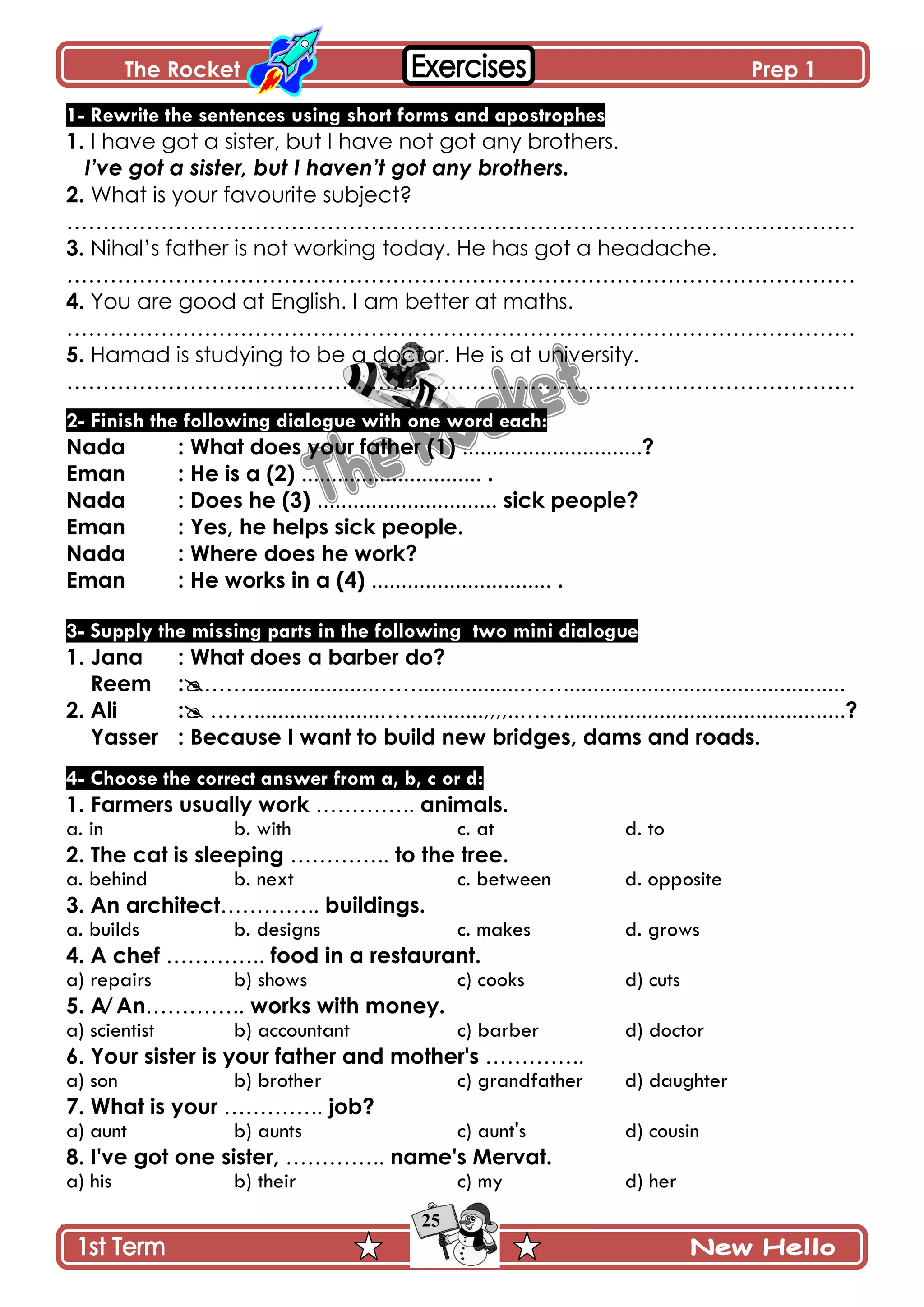 The Rocket Prep 1
25
1- Rewrite the sentences using short forms and apostrophes
1. I have got a sister, but I have not got any brothers.
I’ve got a sister, but I haven’t got any brothers.
2. What is your favourite subject?
……………………………………………………………………………………………….
3. Nihal’s father is not working today. He has got a headache.
……………………………………………………………………………………………….
4. You are good at English. I am better at maths.
……………………………………………………………………………………………….
5. Hamad is studying to be a doctor. He is at university.
……………………………………………………………………………………………….
2- Finish the following dialogue with one word each:
Nada : What does your father (1) ..............................?
Eman : He is a (2) .............................. .
Nada : Does he (3) .............................. sick people?
Eman : Yes, he helps sick people.
Nada : Where does he work?
Eman : He works in a (4) .............................. .
3- Supply the missing parts in the following two mini dialogue
1. Jana : What does a barber do?
Reem :…….....................…….................……...............................................
2. Ali : …….....................……..........,,,,..……...............................................?
Yasser : Because I want to build new bridges, dams and roads.
4- Choose the correct answer from a, b, c or d:
1. Farmers usually work ………….. animals.
a. in b. with c. at d. to
2. The cat is sleeping ………….. to the tree.
a. behind b. next c. between d. opposite
3. An architect………….. buildings.
a. builds b. designs c. makes d. grows
4. A chef ………….. food in a restaurant.
a) repairs b) shows c) cooks d) cuts
5. A⁄ An………….. works with money.
a) scientist b) accountant c) barber d) doctor
6. Your sister is your father and mother's …………..
a) son b) brother c) grandfather d) daughter
7. What is your ………….. job?
a) aunt b) aunts c) aunt's d) cousin
8. I've got one sister, ………….. name's Mervat.
a) his b) their c) my d) her
 