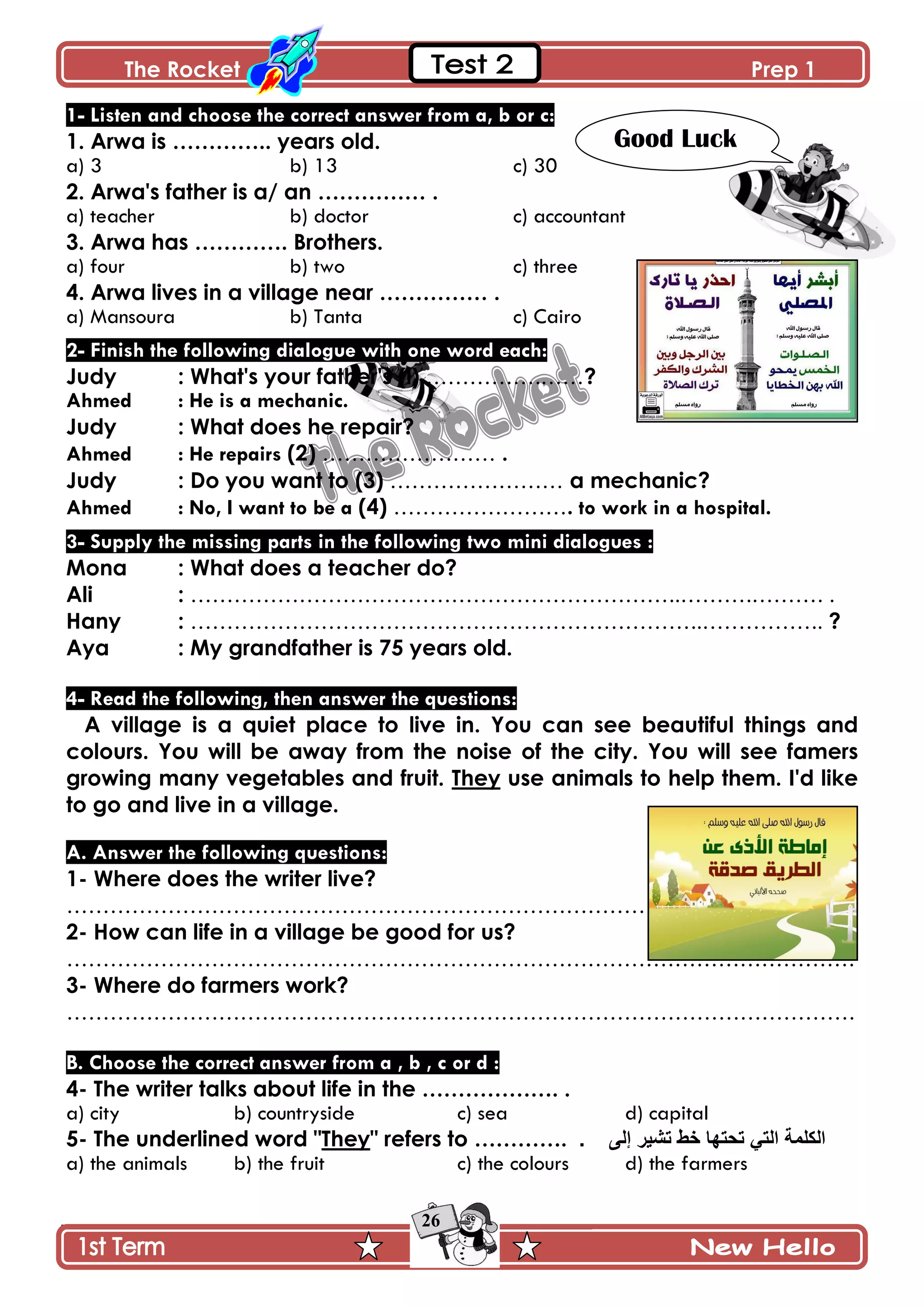 The Rocket Prep 1
26
1- Listen and choose the correct answer from a, b or c:
1. Arwa is ………….. years old.
a) 3 b) 13 c) 30
2. Arwa's father is a/ an …………… .
a) teacher b) doctor c) accountant
3. Arwa has …………. Brothers.
a) four b) two c) three
4. Arwa lives in a village near …………… .
a) Mansoura b) Tanta c) Cairo
2- Finish the following dialogue with one word each:
Judy : What's your father's (l) …………….……?
Ahmed : He is a mechanic.
Judy : What does he repair?
Ahmed : He repairs (2) …………………… .
Judy : Do you want to (3) …………………… a mechanic?
Ahmed : No, I want to be a (4) ……………………. to work in a hospital.
3- Supply the missing parts in the following two mini dialogues :
Mona : What does a teacher do?
Ali : …………………………………………………………..……….………. .
Hany : ……………………………………………………………..…………….. ?
Aya : My grandfather is 75 years old.
4- Read the following, then answer the questions:
A village is a quiet place to live in. You can see beautiful things and
colours. You will be away from the noise of the city. You will see famers
growing many vegetables and fruit. They use animals to help them. I'd like
to go and live in a village.
A. Answer the following questions:
1- Where does the writer live?
……………………………………………………………………………………………….
2- How can life in a village be good for us?
……………………………………………………………………………………………….
3- Where do farmers work?
……………………………………………………………………………………………….
B. Choose the correct answer from a , b , c or d :
4- The writer talks about life in the ………………. .
a) city b) countryside c) sea d) capital
5- The underlined word "They" refers to …………. . ٌٝ‫إ‬ ‫ذؾ١ش‬ ‫خط‬ ‫ذذرٙا‬ ٟ‫اٌر‬ ‫اٌىٍّح‬
a) the animals b) the fruit c) the colours d) the farmers
Good Luck
 