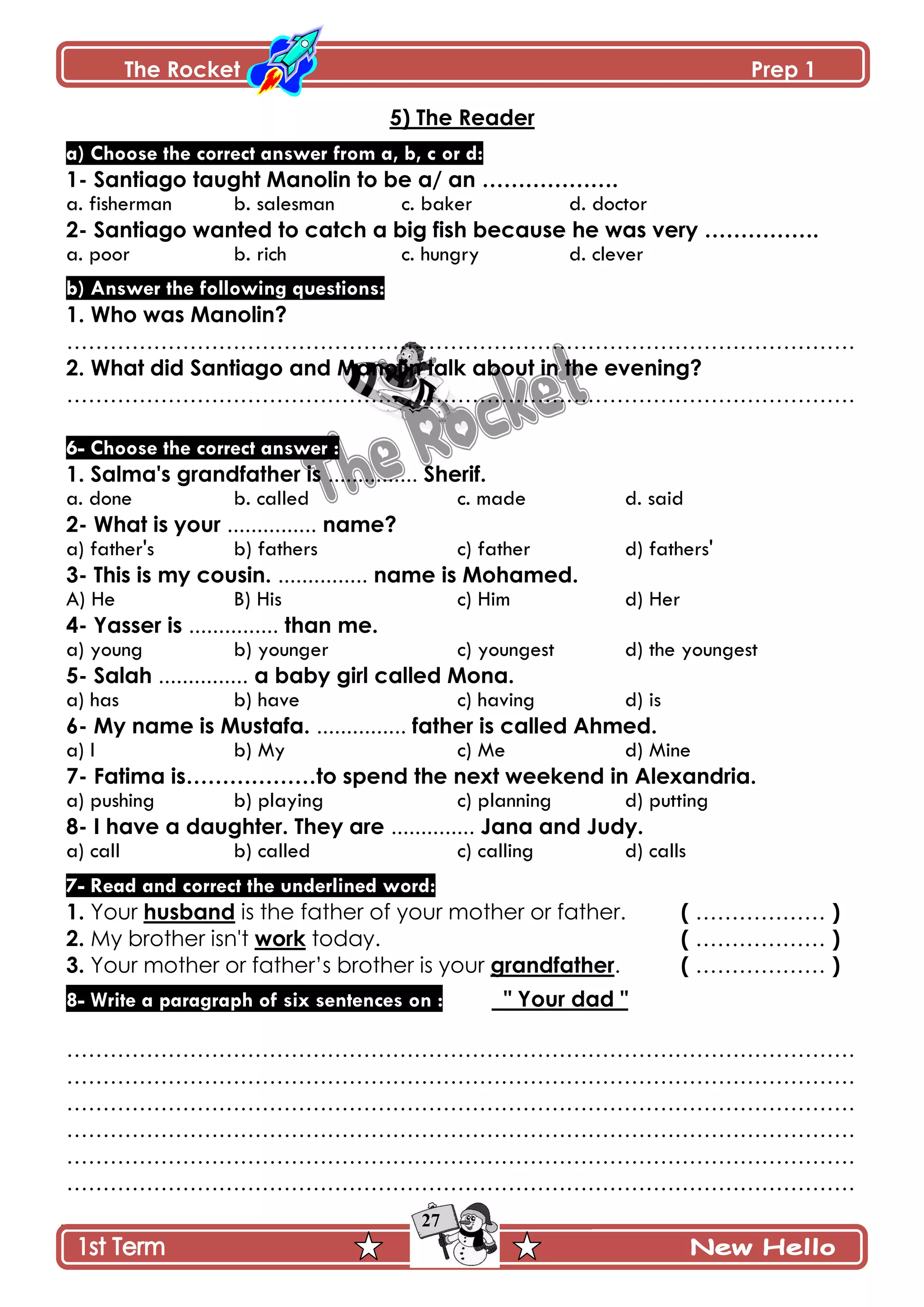 The Rocket Prep 1
27
5) The Reader
a) Choose the correct answer from a, b, c or d:
1- Santiago taught Manolin to be a/ an ……………….
a. fisherman b. salesman c. baker d. doctor
2- Santiago wanted to catch a big fish because he was very …………….
a. poor b. rich c. hungry d. clever
b) Answer the following questions:
1. Who was Manolin?
……………………………………………………………………………………………….
2. What did Santiago and Manolin talk about in the evening?
……………………………………………………………………………………………….
6- Choose the correct answer :
1. Salma's grandfather is ............... Sherif.
a. done b. called c. made d. said
2- What is your ............... name?
a) father's b) fathers c) father d) fathers'
3- This is my cousin. ............... name is Mohamed.
A) He B) His c) Him d) Her
4- Yasser is ............... than me.
a) young b) younger c) youngest d) the youngest
5- Salah ............... a baby girl called Mona.
a) has b) have c) having d) is
6- My name is Mustafa. ............... father is called Ahmed.
a) I b) My c) Me d) Mine
7- Fatima is………………to spend the next weekend in Alexandria.
a) pushing b) playing c) planning d) putting
8- I have a daughter. They are .............. Jana and Judy.
a) call b) called c) calling d) calls
7- Read and correct the underlined word:
1. Your husband is the father of your mother or father. ( ……………… )
2. My brother isn't work today. ( ……………… )
3. Your mother or father’s brother is your grandfather. ( ……………… )
8- Write a paragraph of six sentences on : " Your dad "
……………………………………………………………………………………………….
……………………………………………………………………………………………….
……………………………………………………………………………………………….
……………………………………………………………………………………………….
……………………………………………………………………………………………….
……………………………………………………………………………………………….
 