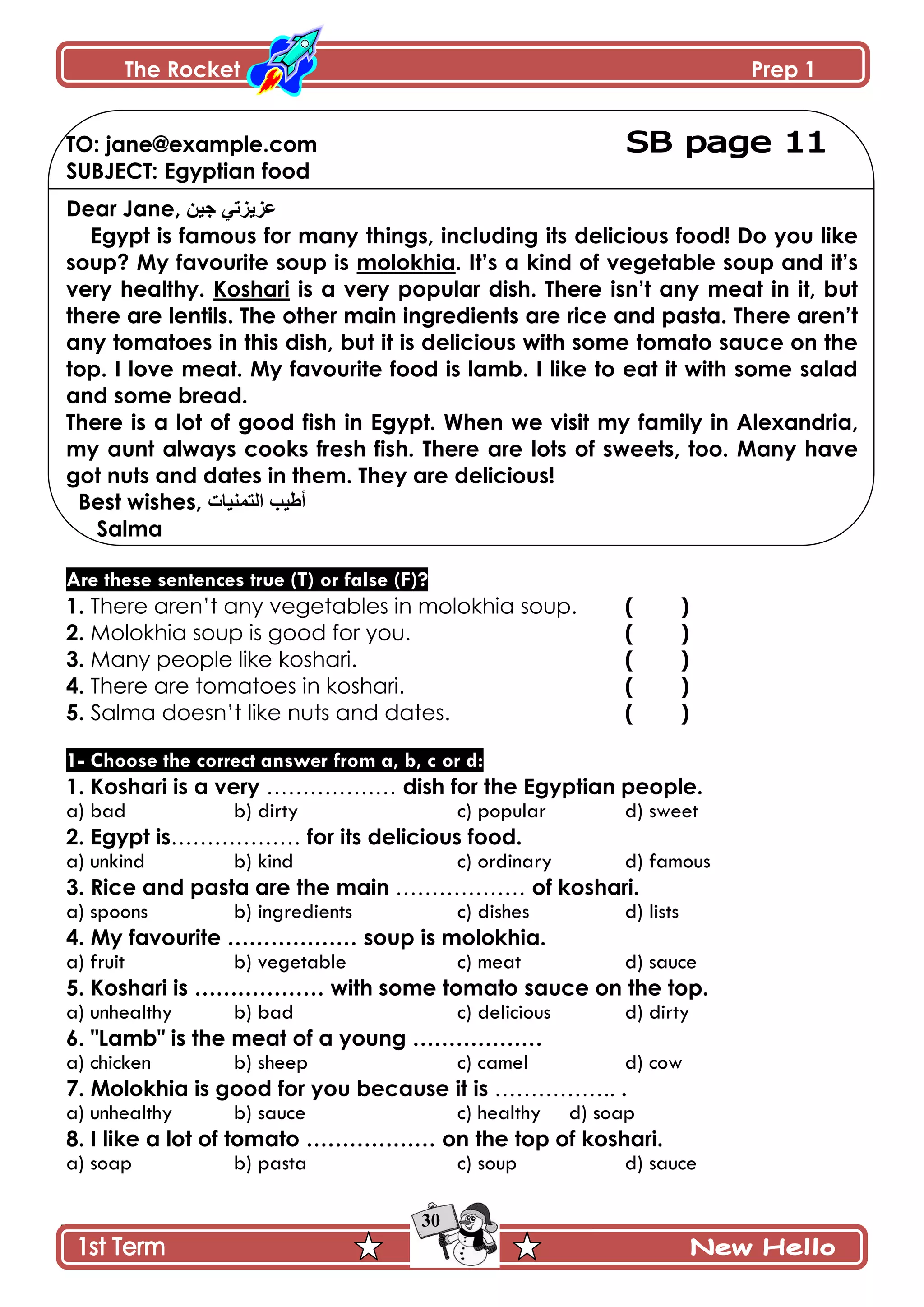 The Rocket Prep 1
30
TO: jane@example.com
SUBJECT: Egyptian food
Dear Jane, ٓ١‫ج‬ ٟ‫ػض٠ضذ‬
Egypt is famous for many things, including its delicious food! Do you like
soup? My favourite soup is molokhia. It‟s a kind of vegetable soup and it‟s
very healthy. Koshari is a very popular dish. There isn‟t any meat in it, but
there are lentils. The other main ingredients are rice and pasta. There aren‟t
any tomatoes in this dish, but it is delicious with some tomato sauce on the
top. I love meat. My favourite food is lamb. I like to eat it with some salad
and some bread.
There is a lot of good fish in Egypt. When we visit my family in Alexandria,
my aunt always cooks fresh fish. There are lots of sweets, too. Many have
got nuts and dates in them. They are delicious!
Best wishes, ‫اٌرّٕ١اخ‬ ‫أط١ة‬
Salma
Are these sentences true (T) or false (F)?
1. There aren’t any vegetables in molokhia soup. ( )
2. Molokhia soup is good for you. ( )
3. Many people like koshari. ( )
4. There are tomatoes in koshari. ( )
5. Salma doesn’t like nuts and dates. ( )
1- Choose the correct answer from a, b, c or d:
1. Koshari is a very ……………… dish for the Egyptian people.
a) bad b) dirty c) popular d) sweet
2. Egypt is……………… for its delicious food.
a) unkind b) kind c) ordinary d) famous
3. Rice and pasta are the main ……………… of koshari.
a) spoons b) ingredients c) dishes d) lists
4. My favourite ……………… soup is molokhia.
a) fruit b) vegetable c) meat d) sauce
5. Koshari is ……………… with some tomato sauce on the top.
a) unhealthy b) bad c) delicious d) dirty
6. "Lamb" is the meat of a young ………………
a) chicken b) sheep c) camel d) cow
7. Molokhia is good for you because it is …………….. .
a) unhealthy b) sauce c) healthy d) soap
8. I like a lot of tomato ……………… on the top of koshari.
a) soap b) pasta c) soup d) sauce
 