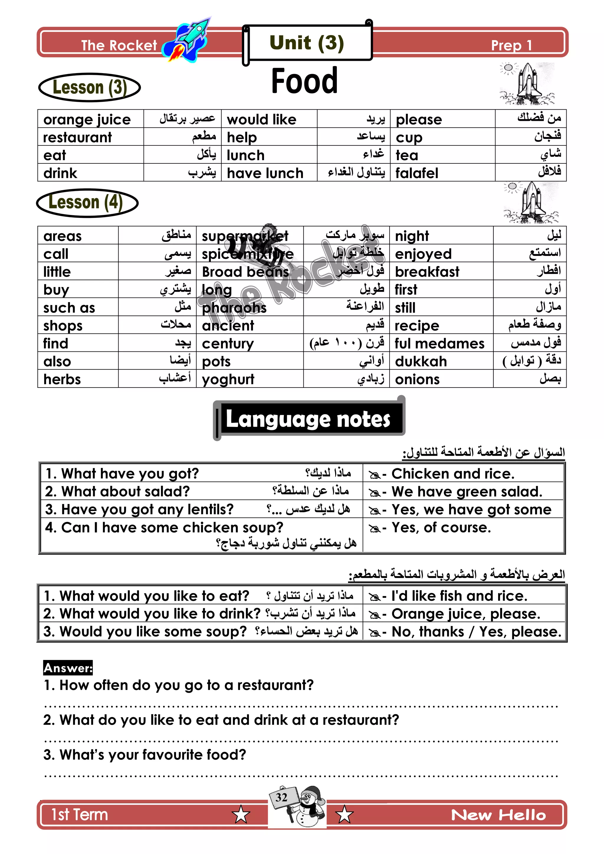 The Rocket Prep 1
32
orange juice ‫ذٍضٷحټ‬ ٍْٛ٪ would like ‫ٍّّى‬ please ‫ٲٟٿٹ‬ ‫ڂڅ‬
restaurant ‫ڂ٣٫ځ‬ help ‫ّٓح٪ى‬ cup ‫ٲنؿحڄ‬
eat ‫ّأٺٽ‬ lunch ‫ٮىجء‬ tea ُ‫ٖح‬
drink ٍّٗ‫خ‬ have lunch ‫جپٯىجء‬ ‫ّطنحًټ‬ falafel ‫ٲالٲٽ‬
areas ‫ڂنح٢ٵ‬ supermarket ‫ڂحٌٺص‬ ٍ‫ٌْذ‬ night ‫پْٽ‬
call َ‫ّٓڃ‬ spice mixture ‫ضٌجذٽ‬ ‫نٿ٣س‬ enjoyed ٩‫جْطڃط‬
little ٍْ‫ٚٯ‬ Broad beans ‫ٲٌټ‬ٍٟ‫أن‬ breakfast ٌ‫جٲ٣ح‬
buy ٍُ‫ّٗط‬ long ‫٢ٌّٽ‬ first ‫أًټ‬
such as ‫ڂػٽ‬ pharaohs ‫جپٳٍج٪نس‬ still ‫ڂحَجټ‬
shops ‫ڂكالش‬ ancient ‫ٶىّځ‬ recipe ‫٢٫حڀ‬ ‫ًٚٳس‬
find ‫ّؿى‬ century ( ‫ٶٍڄ‬ٔٓٓ)‫٪حڀ‬ ful medames ّ‫ڂىڂ‬ ‫ٲٌټ‬
also ‫أّٟح‬ pots ِ‫أًجچ‬ dukkah ) ‫ضٌجذٽ‬ ( ‫وٶس‬
herbs ‫أ٪ٗحخ‬ yoghurt ُ‫َذحو‬ onions ‫ذٛٽ‬
:‫پٿطنحًټ‬ ‫جپڃطحقس‬ ‫جأل٢٫ڃس‬ ‫٪څ‬ ‫جپٓإجټ‬
1. What have you got? ‫پىّٹ؟‬ ‫ڂحيج‬ - Chicken and rice.
2. What about salad? ‫جپٓٿ٣س؟‬ ‫٪څ‬ ‫ڂحيج‬ - We have green salad.
3. Have you got any lentils? ‫پىّٹ‬ ‫ىٽ‬ِ‫٪ى‬‫...؟‬ - Yes, we have got some
4. Can I have some chicken soup?
‫وؾحؼ؟‬ ‫ٌٌٖذس‬ ‫ضنحًټ‬ ِ‫ّڃٻنن‬ ‫ىٽ‬
- Yes, of course.
:‫ذحپڃ٣٫ځ‬ ‫جپڃطحقس‬ ‫جپڃًٍٗذحش‬ ً ‫ذحأل٢٫ڃس‬ ٍٜ٫‫جپ‬
1. What would you like to eat? ‫؟‬ ‫ضطنحًټ‬ ‫أڄ‬ ‫ضٍّى‬ ‫ڂحيج‬ - I'd like fish and rice.
2. What would you like to drink? ‫ضٍٗخ؟‬ ‫أڄ‬ ‫ضٍّى‬ ‫ڂحيج‬ - Orange juice, please.
3. Would you like some soup? ‫جپكٓحء؟‬ ٝ٫‫ذ‬ ‫ضٍّى‬ ‫ىٽ‬ - No, thanks / Yes, please.
Answer:
1. How often do you go to a restaurant?
……………………………………………………………………………………………….
2. What do you like to eat and drink at a restaurant?
……………………………………………………………………………………………….
3. What‟s your favourite food?
……………………………………………………………………………………………….
 