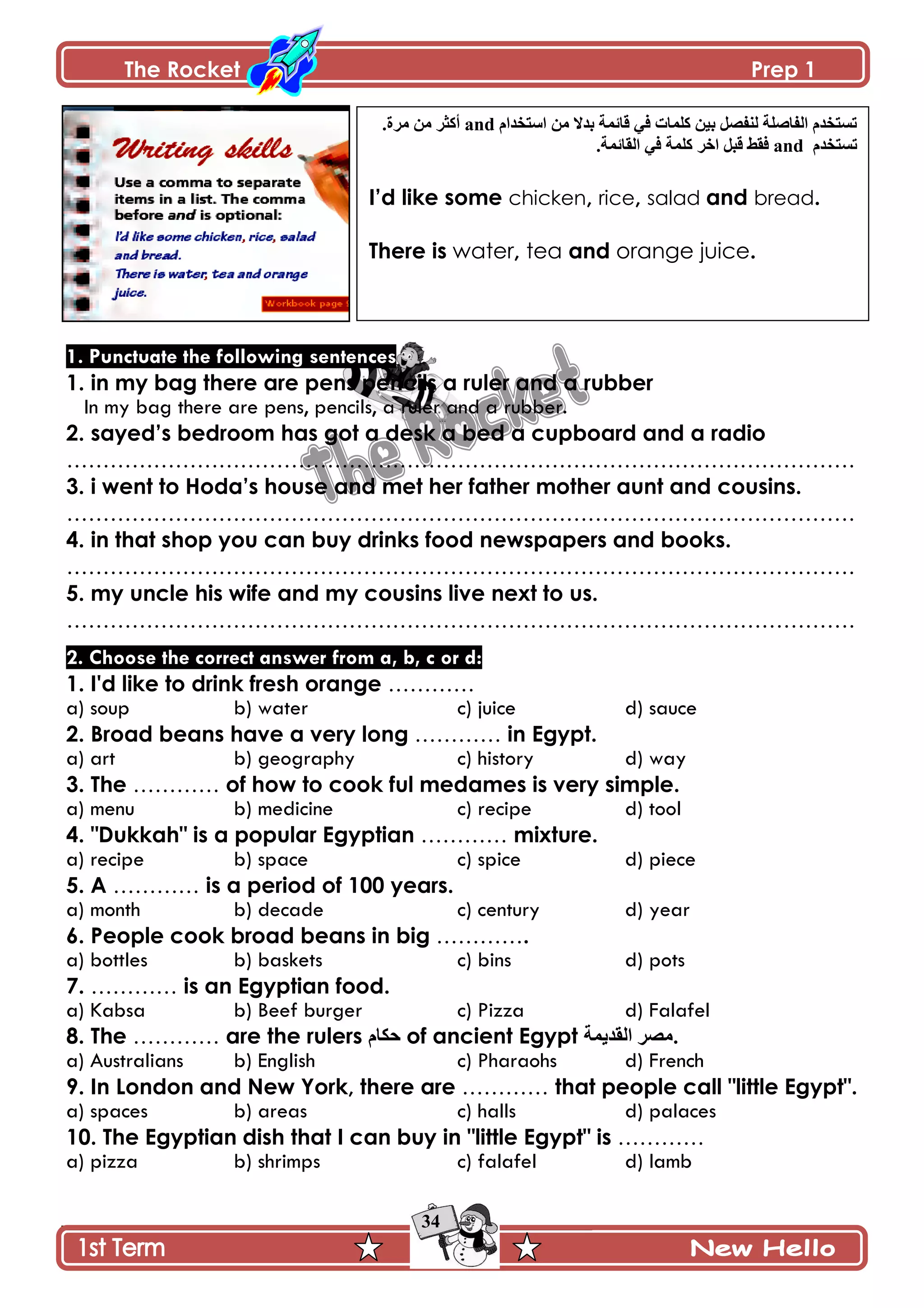 The Rocket Prep 1
34
1. Punctuate the following sentences
1. in my bag there are pens pencils a ruler and a rubber
In my bag there are pens, pencils, a ruler and a rubber.
2. sayed‟s bedroom has got a desk a bed a cupboard and a radio
……………………………………………………………………………………………….
3. i went to Hoda‟s house and met her father mother aunt and cousins.
……………………………………………………………………………………………….
4. in that shop you can buy drinks food newspapers and books.
……………………………………………………………………………………………….
5. my uncle his wife and my cousins live next to us.
……………………………………………………………………………………………….
2. Choose the correct answer from a, b, c or d:
1. I'd like to drink fresh orange …………
a) soup b) water c) juice d) sauce
2. Broad beans have a very long ………… in Egypt.
a) art b) geography c) history d) way
3. The ………… of how to cook ful medames is very simple.
a) menu b) medicine c) recipe d) tool
4. "Dukkah" is a popular Egyptian ………… mixture.
a) recipe b) space c) spice d) piece
5. A ………… is a period of 100 years.
a) month b) decade c) century d) year
6. People cook broad beans in big ………….
a) bottles b) baskets c) bins d) pots
7. ………… is an Egyptian food.
a) Kabsa b) Beef burger c) Pizza d) Falafel
8. The ………… are the rulers ‫قٻحڀ‬ of ancient Egypt ‫جپٷىّڃس‬ ٍٛ‫.ڂ‬
a) Australians b) English c) Pharaohs d) French
9. In London and New York, there are ………… that people call "little Egypt".
a) spaces b) areas c) halls d) palaces
10. The Egyptian dish that I can buy in "little Egypt" is …………
a) pizza b) shrimps c) falafel d) lamb
‫جْطهىجڀ‬ ‫ڂڅ‬ ‫ذىال‬ ‫ٶحتڃس‬ ِ‫ٲ‬ ‫ٺٿڃحش‬ ‫ذْڅ‬ ‫پنٳٛٽ‬ ‫جپٳحٚٿس‬ ‫ضٓطهىڀ‬and.‫ڂٍز‬ ‫ڂڅ‬ ٍ‫أٺػ‬
‫ضٓطهىڀ‬and.‫جپٷحتڃس‬ ِ‫ٲ‬ ‫ٺٿڃس‬ ٍ‫جن‬ ‫ٶرٽ‬ ١‫ٲٷ‬
I‟d like some chicken, rice, salad and bread.
There is water, tea and orange juice.
 