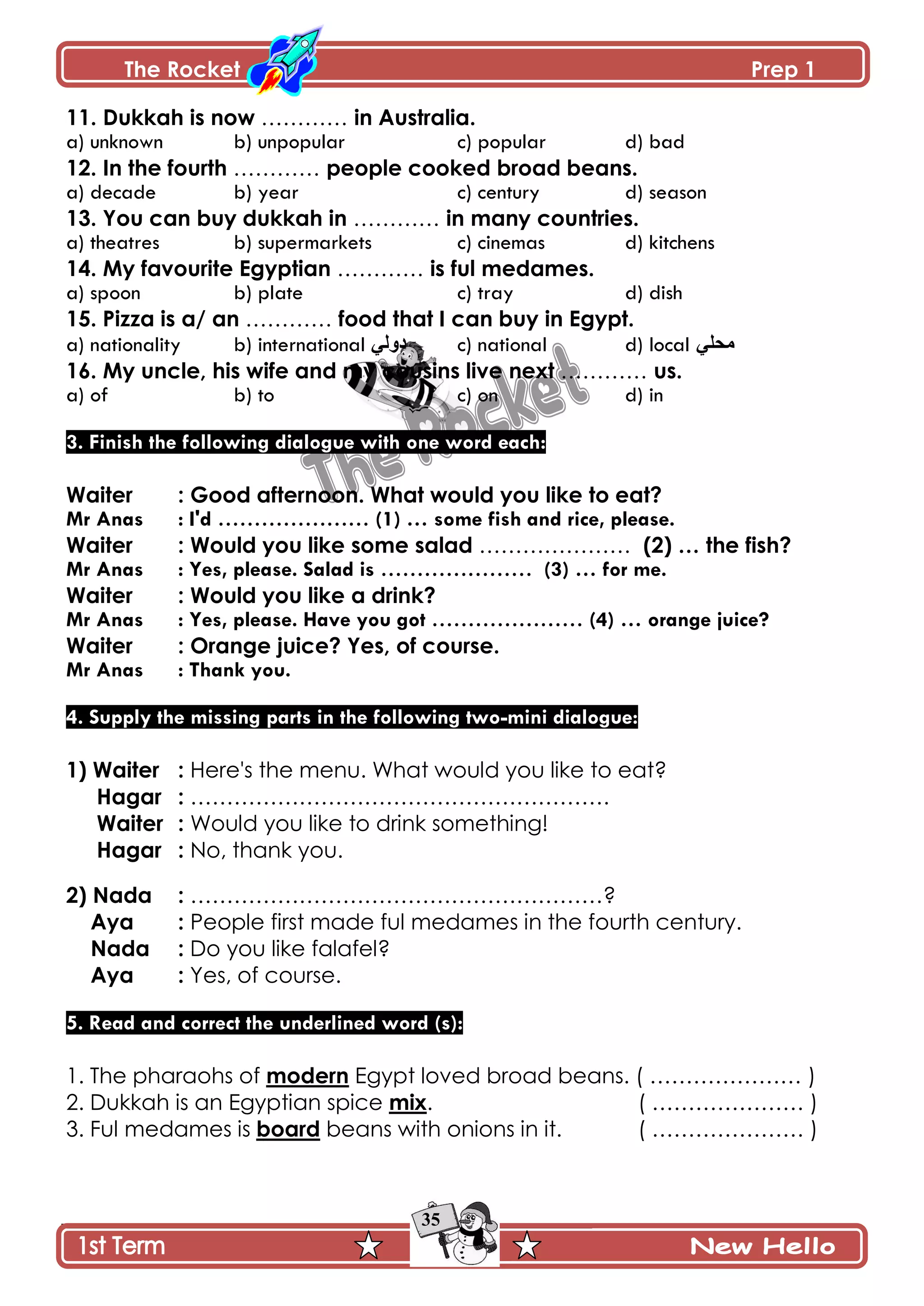 The Rocket Prep 1
35
11. Dukkah is now ………… in Australia.
a) unknown b) unpopular c) popular d) bad
12. In the fourth ………… people cooked broad beans.
a) decade b) year c) century d) season
13. You can buy dukkah in ………… in many countries.
a) theatres b) supermarkets c) cinemas d) kitchens
14. My favourite Egyptian ………… is ful medames.
a) spoon b) plate c) tray d) dish
15. Pizza is a/ an ………… food that I can buy in Egypt.
a) nationality b) international ِ‫وًپ‬ c) national d) local ِ‫ڂكٿ‬
16. My uncle, his wife and my cousins live next ………… us.
a) of b) to c) on d) in
3. Finish the following dialogue with one word each:
Waiter : Good afternoon. What would you like to eat?
Mr Anas : I'd ………………… (1) … some fish and rice, please.
Waiter : Would you like some salad ………………… (2) … the fish?
Mr Anas : Yes, please. Salad is ………………… (3) … for me.
Waiter : Would you like a drink?
Mr Anas : Yes, please. Have you got ………………… (4) … orange juice?
Waiter : Orange juice? Yes, of course.
Mr Anas : Thank you.
4. Supply the missing parts in the following two-mini dialogue:
1) Waiter : Here's the menu. What would you like to eat?
Hagar : ………………………………………………….
Waiter : Would you like to drink something!
Hagar : No, thank you.
2) Nada : …………………………………………………?
Aya : People first made ful medames in the fourth century.
Nada : Do you like falafel?
Aya : Yes, of course.
5. Read and correct the underlined word (s):
1. The pharaohs of modern Egypt loved broad beans. ( ………………… )
2. Dukkah is an Egyptian spice mix. ( ………………… )
3. Ful medames is board beans with onions in it. ( ………………… )
 